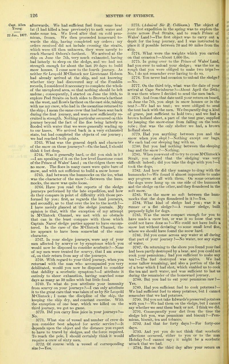 Capt. Allen Young. 22 Jan., 1877. afterwards. We had sufficient fuel from some bear fat (I had killed a bear previously) to melt water and make some tea. We lived after that on cold pem- micau, frozen. We then proceeded homeward to- wards the ship, having completed my orders; my orders received'did not include crossing the straits, which were till then unknown, they were merely to reach Sherard Osborn's farthest. We arrived at the ship on June the 7th, very much exhausted, having had latterly to sleep on the sledge, and we had not strength enough for about the last 20 days to build snow houses. I come now to the fourth journey. As neither Sir Leopold M'Clintock nor Lieutenant Hobson had already arrived at the ship, and not knowing whether they had discovered any of the Franklin records, I considered it necessary to complete the whole of the unexplored area, so that nothing should be left undone ; consequently, I started on June the 10th, to explore Peel Straits on both sides to Browne's farthest on the west, and Ross's farthest on the east side, taking with me my crew, who had in the meantime returned to the ship; I mean the same crew that had been sent back during- the first journey, and were now sufficiently re- cruited in strength. Nothing particular occurred on this journey beyond the fact of the floe being latterly so flooded with water that we were generally wading up to our knees. We arrived back in a very exhausted state, but had completed the objects of our journey; we had reached both points. 3763. What was the general depth and character of the snow on these journeys ?—On the land, I should think 4 feet deep. 3764. Was it generally hard, or did you sink in it ? —I, am speaking of it on the low level limestone coast of the Prince of Wales' Land ; on the ridges there was no snow. The floes in many cases were quite bare of snow, and with not sufficient to build a snow house 3765. And between the hummocks on the ice, what was the character of the snow ?—Between the hum- mocks, the snow was quite loose. 3766. Have you read the reports of the sledge journeys performed by the late expedition, and how do they compare in point of difficulty vith those per- formed by you: first, as regards the land journeys, and secondly, as to that over the ice to the north ?— I have merely glanced at the sledge journals. My opinion is that, with the exception of my attempt in M'Clintock Channel, we met with no obstacle that can in the least compare with those which Captain Nares' sledge parties appear to have encoun- tered. In the case of the M'Clintock Channel, the ice appears to have been somewhat of the same character. 3767. In your sledge journeys, were any of your men affected by scurvy or by symptoms which you would now be disposed to consider scorbutic ?—None of my men were treated for scurvy, that I am aware of, on their return from any of the journeys. 3768. With regard to your third journey, when you returned with the man who accompanied you very debilitated, would you now be disposed to consider that debility a scorbutic symptom ?—I attribute it entirely to sheer exhaustion, having marched some days as many as 30 miles with but little food. 3769. To what do you attribute your immunity from scurvy on your journeys ?—I can only attribute it to the great care that was taken of us by Sir Leopold M'Clintock; I mean the discipline of the ship, the keeping the ship dry, and constant exercise. With the exception of one bear, which we killed on the third journey, we got no game. 3770. Did you carry lime juice in your journeys ?— No. 3771. What size of vessel and number of crew do you consider best adapted for arctic service?—It depends upon the object and the distance you expect to have to travel by sledges, and the force required. To reach the pole, I should certainly think it would require a crew of sixty men. 3772. Of course with a vessel of corresponding size ?—Yes. 3773. (Admiral Sir JR. Collinson.) The object of your first expedition in the spring was to explore the route across Peel Straits, and to reach Prince of Wales' Land ?—The first object was to carry out a depot for the long journey, and I was instructed to place it if possible between 70 and 80 miles from the ship. 3774. What were the weights which you carried on that occasion?—About 1,600 lbs. 3775. In going over to the Prince of Wales'Land, had you ever to unload your sledge ; was the ice so rough that you were obliged to make two trips ?— No, T do not remember ever having to do so. 3776. You never had occasion to unload the sledge? —No. 3777. On the third trip, what was the date of your arrival at Cape Swinburne ?—About April the 28th; it was there where I decided to send the men back. 3778. And from that date until your return on board, on June the 7th, you slept in snow houses or in the tent ?—We had no tent; we were obliged to send the tent back with the men. We frequently dug a kind of grave, just sufficient to hold two; and we had a brown holland sheet, a part of the tent gear, supplied for_keeping the snow-rime from falling on the tent- robe ; that was the only shelter we had, a brown holland sheet. 3779. Had you anything between you and the snow when you slept ?—Nothing except our bags. We each had our sleeping bag with us. 3780. But you had nothing between the sleeping bag and the snow ?—Nothing. 3781. When you went off to try to cross M'Clintock's Strait, you stated that the sledging was very difficult indeed; did you take the dogs with you ?—I took the dogs. 3782. And how did they manage to drag with the hummocks ?—We found it almost impossible to make any progress at all with them. On some occasions the dogs were hung up on one side of the hummock and the sledge on the other, and they floundered in the soft snow. 3783. Was the snow so soft between the hum- mocks that the dogs floundered in it ?—Yes. 3784. What kind of sledge had you; was it a runner or a flat sledge?—A runner sledge, built purposely light for dogs. 3785. Was the snow compact enough for you to have made a snow hut, or was it so loose that you could not have done so ?—We could not have built a snow hut without deviating to some small level floe, where we should have found the snow hard. 3786. Did you come across any water at all during that part of your journey ?—No water, nor any signs of water. 3787. On returning to the shore you found your fuel had been partly destroyed by a bear, and you could not cook your pemmican; had you sufficient to make any tea ?—The fuel destroyed was spirits. We had some tallow remaining, and also a portion of the fat of a bear which I had shot, which enabled us to cook the tea and melt water, and was sufficient to last us during the remainder of the homeward journey. 3788. But you had to eat your pemmican raw ?— Yes. 3789. Had you sufficient fuel to cook potatoes?— We had sufficient fuel to steep potatoes, but I cannot remember that we had potatoes. 3790. Did you not take Edwards's preserved potatoes with you ?—We had them on the sledge, but I cannot say whether we sent them back or not. I think we did. 3791. Consequently your diet from the time the sledge left you, was pemmican and biscuit ?—Pem- mican, biscuit, tea and tobacco. 3792. And that for forty days?—For forty-one days. 3793. And yet you do not think that affections occurred, either to you or to Hobday ?—I cannot say ; it might be a • attack that we had. 3794. But on the third day after your return on scorbutic the man scorbutic