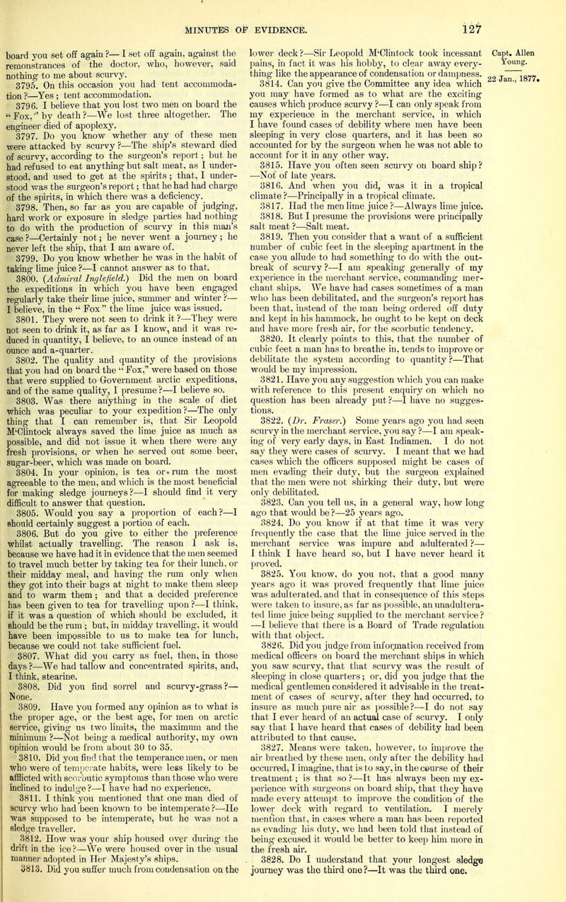 board you set off again ?— I set off again, against the remonstrances of the doctor, who, however, said nothing to me about scurvy. 3795. On this occasion you had tent accommoda- tion ?—Yes ; tent accommodation. 3796. I believe that you lost two men on board the  Fox, by death ?—We lost three altogether. The engineer died of apoplexy. 3797. Do you know whether any of these men were attacked by scurvy ?—The ship's steward died of scurvy, according to the surgeon's report; but he had refused to eat anything but salt meat, as I under- stood, and used to get at the spirits ; that, I under- stood was the surgeon's report; that he had had charge of the spirits, in which there was a deficiency. 3798. Then, so far as you are capable of judging, hard work or exposure in sledge parties had nothing to do with the production of scurvy in this man's case?—Certainly not; he never went a journey; he never left the ship, that I am aware of. 3799. Do you know whether he was in the habit of taking lime juice ?—I cannot answer as to that. 3800. (Admiral Inglefkld.) Did the men on board the expeditions in which you have been engaged regularly take their lime juice, summer and winter ?— I believe, in the  Fox  the lime juice was issued. 3801. They were not seen to drink it ?—They were not seen to drink it, as far as I know, and it was re- duced in quantity, I believe, to an ounce instead of an ounce and a-quarter. 3802. The quality and quantity of the provisions that you had on board the  Fox, were based on those that were supplied to Government arctic expeditions, and of the same quality, I presume ?—I believe so. 3803. Was there anything in the scale of diet which was peculiar to your expedition?—The only thing that I can remember is, that Sir Leopold M'Olintock always saved the lime juice as much as possible, and did not issue it when there were any fresh provisions, or when he served out some beer, sugar-beer, which was made on board. 3804. In your opinion, is tea or •rum the most agreeable to the men, and which is the most beneficial for making sledge journeys?—I should find it very difficult to answer that question. 3805. Would you say a proportion of each?—I should certainly suggest a portion of each. 3806. But do you give to either the preference whilst actually travelling. The reason 1 ask is, because we have had it in evidence that the men seemed to travel much better by taking tea for their lunch, or their midday meal, and having the ram only when they got into their bags at night to make them sleep and to warm them; and that a decided preference has been given to tea for travelling upon ?—I think, if it was a question of which should be excluded, it should be the ram ; but, in midday travelling, it would have been impossible to us to make tea for lunch, because we could not take sufficient fuel. 3807. What did you carry as fuel, then, in those days ?—We had tallow and concentrated spirits, and, I think, stearine. 3808. Did you find sorrel and scurvy-grass ?—- None. 3809. Have you formed any opinion as to what is the proper age, or the best age, for men on arctic service, giving us two limits, the maximum and the minimum ?—Not being a medical authority, my own opinion would be from about 30 to 35. 3810. Did you find that the temperance men, or men who were of temperate habits, were less likely to be afflicted with scorbutic symptoms than those who were inclined to indulge?—I have had no experience. 3811. I think you mentioned that one man died of scurvy who had been known to be intemperate ?—He was supposed to be intemperate, but he was not a sledge traveller. 3812. How was your ship housed over during the drift in the ice ?—We were housed over in the usual manner adopted in Her Majesty's ships. 3813. Did you suffer much from condensation on the lower deck ?—Sir Leopold M'Olintock took incessant pains, in fact it was his hobby, to clear away every- thing like the appearance of condensation or dampness. 3814. Can you give the Committee any idea which you may have formed as to what are the exciting causes which produce scurvy ?—I can only speak from my experieuce in the merchant service, in which I have found cases of debility where men have been sleeping in very close quarters, and it has been so accounted for by the surgeon when he was not able to account for it in any other way. 3815. Have you often seen scurvy on board ship? -—Not of late years. 3816. And when you did, was it in a tropical climate ?—Principally in a tropical climate. 3817. Had the men lime juice ?—Always lime juice. 3818. But I presume the provisions were principally salt meat ?—Salt meat. 3819. Then you consider that a want of a sufficient number of cubic feet in the sleeping apartment in the case you allude to had something to do with the out- break of scurvy ?—I am speaking generally of my experience in the merchant service, commanding mer- chant ships. We have had cases sometimes of a man who has been debilitated, and the surgeon's report has been that, instead of the man being ordered off duty and kept in his hammock, he ought to be kept on deck and have more fresh air, for the scorbutic tendency. 3820. It clearly points to this, that the number of cubic feet a man has to breathe in, tends to improve or debilitate the system according to quantity ?—That woidd be my impression. 3821. Have you any suggestion which you can make with reference to this present enquiry on which no question has been already put?—I have no sugges- tions. 3822. (Dr. Fraser.) Some years ago you had seen scurvy in the merchant service, you say ?—I am speak- ing of very eaiiy days, in East Indiamen. I do not say they were cases of scurvy. I meant that we had cases which the officers supposed might be cases of men evading their duty, but the surgeon explained that the men were not shirking their duty, but were only debilitated. 3823. Can you tell us, in a general way, how long ago that would be ?—25 years ago. 3824. Do you know if at that time it was very frequently the case that the lime juice served in the merchant service was impure and adulterated ?— I think I have heard so, but I have never heard it proved. 3825. You know, do you not, that a good many years ago it was proved frequently that lime juice was adulterated, and that in consequence of this steps were taken to insure, as far as possible, an unadultera- ted lime juice being supplied to the merchant service ? —I believe that there is a Board of with that object. 3826. Did you judge from infor^nation received from medical officers on board the merchant ships in which you saw scurvy, that that scurvy was the result of sleeping in close quarters; or, did you judge that the medical gentlemen considered it advisable in the treat- ment of cases of scurvy, after they had occurred, to insure as much pure air as possible ?—I do not say that I ever heard of an actual case of scurvy. I only say that I have heard that cases of debility had been attributed to that cause. 3827. Means were taken, however, to improve the air breathed by these men, only after the debility had occurred, I imagine, that is to say, in the ceurse of their treatment; is that so ?—It has always been my ex- perience with surgeons on board ship, that they have made every attempt to improve the condition of the lower deck with regard to ventilation. I merely mention that, in cases where a man has been reported as evading his duty, we had been told that instead of being excused it would be better to keep him more in the fresh air. 3828. Do I understand that your longest sledge journey was the third one ?—It was the third one. Capt. Allen Young. 22 Jan.. 1877. Trade regulation