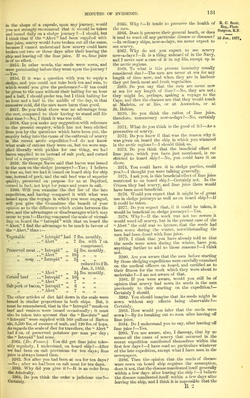 in the shape of a capsule, upon any journey, would you not strongly recommend that it should be taken and issued daily on a sledge journey ?—I should, but I think that if the  Alert had been supplied with lime juice, scurvy would have broken out all the same, because I cannot understand how scurvy could have broken out two or three days after their leaving the ship and leaving off the lime juice. If so, lime juice is of no effect. 3955. In other words, the seeds were sown, and were germinating- before they went upon the journey ? —Yes. 3956. If it was a question with you to equip a sledge, and you could not take both tea and rum, to which would you give the preference ?—If tea could be given to the men without their halting for an hour and a half, I should prefer tea, but I think halting for an hour and a half in the middle of the day, in that excessive cold, did the men more harm than good. 3957. Do you think there was no advantage from the rest, compared to their having to stand still for that time ?—-No, I think it was too cold. 3958. (Jan you make any suggestion with reference to the present enquiry, which has not been elicited from you by the questions which have been put, the enquiry being into the cause of the outbreak of scurvy in the recent arctic expedition ?—I do not know what scale of rations they were on, but we were sup- plied liberally with pickles for one thing, we had bacon supplied to us instead of salt pork, and corned beef of a superior quality. 3959. Sir George Nares said that bacon was issued to the men on the sledge journeys ?—Yes; I believe it was so, but we had it issued on board ship for ship use, instead of pork, and the salt beef was of superior quality, preserved on purpose for us at Deptford, corned in fact, not kept for years and years in salt. 3960. Will you examine the diet list of the late expedition, and having compared it with what was issued upon the voyage in which you were engaged, will you give the Committee the benefit of your opinion as to the difference which exists between the two, and the advantages or disadvantages which may occur to you ?—Having compared the scale of victual- ling on board the  Intrepid  with that on board the  Alert, I find the advantage to be much in favour of the  Alert, thus :— Vegetable  Intrepid had 7 lbs. monthly. ii • •  Alert  ii 7 lbs. with 7 oz. compressed. Preserved meat ..  Intrepid  ii 5^ lbs. monthly. ii ' •  Alert  ii 101 J-v2 55 53 „ soup . .  Intrepid  ii °2 11 11 reduced to 2 lb. Jan. 3,1853. Alert ii 3ijr lbs. monthly. Corned beef  Intrepid  '.ii jru. xv2 '3 33 ii  Alert ii 7 Salt pork or bacon,  Intrepid  ii 6 ,3 ,., ii  Alert ii 7 33 53 The other articles of diet laid down in the scale were issued in similar proportions in both ships. But, it must be remembered, that in the  Intrepid  musk-ox beef and venison were issued occasionally; it must also be taken into account that the  Resolute  and Intrepid were supplied with 560 gallons of Burton ale, 3,500 lbs. of essence of malt, and 120 lbs. of hops. As regards the scale of diet for travellers, the  Alert had 2 oz. of preserved potatoes per man per day; the  Intrepid  had none. 3961. (Dr. Fraser.) You did get lime juice toler- ably regularly, I understand, on board ship ?—After we had been on salt provisions for ten days; lime juice is always issued then. 3262. Not after you had been at sea for ten days ? —No ; after we had been on salt meat for ten days. 3263. Why did you give it ?—It is an order from the Admiralty. 3964. Do you think the order a judicious one?— Certainly. 3965. Why ?— It tends to preserve the health of E. C. Scott, ,i J Esq., Fleet- the men. Sura-eon R w 3966. Does it preserve their general heath, or does s >_ it tend to ward off any particular disease or diseases ? 22 Jan., 1877, —In ordinary ships, now-a-days, we never expect to see scurvy. 3967. Why do not you expect to see scurvy now-a-days ?—It is a thing unheard of in the Navy, and I never saw a case of it in my life, except up in the arctic regions. 3968. To what is this present immunity usually considered due ?—The men are never at sea for any length of time now, and when they are in harbour they get fresh meat and fresh vegetables. 3969. Do you say that the men are never now at sea for any length of time?—No, they are not; they might be, perhaps, making a voyage to the Cape, and then the chances are that they would touch at Madeira, or at Bio, or at Ascension, or at St. Helena. 3970. Do you think the ration of lime juice, therefore, unnecessary now-a-days?—No, certainly not. 3971. What do you think is the good of it?—As a preventive of scurvy. 3972. Do you know if that was the reason why it was given on board the ship in which you wintered in the arctic regions ?—I should think so. 3973. Do you think that the beneficial effect of lime juice, which you have just mentioned, is re- stricted to board ship?—No, you could have it on shore. 3974. You could have it in sledge parties, could you ?—I thought you were talking generally. 3975. I ask you, is this beneficial effect of lime juice restricted to on board ship ?—Certainly not. In the Crimea they had scurvy, and lime juice there would have been most beneficial. 3976. Would you expect that it might be of great use in sledge journeys as well as on board ship ?—If it could be taken. 3977. Do you expect that, if it could be taken, it would be beneficial on sledge journeys ?—Yes. 3978. Why?—If the work was not too severe it would ward off scurvy, but in the present case of the  Alert the cold was so intense, that the seeds had been sown during the winter, notwithstanding the men had been dosed with lime juice. 3979. I thiol?: that you have already told us that the seeds were sown during the winter, have you, anything further to add to those reasons ?—I think not. 3980. Are you aware that the men before starting by those sledging expeditions were carefully examined on the medical officers on board, and certified as to their fitness for the work which they were about to undertake ?—I am not aware of that. 3981. If you were aware, would you still be of opinion that scurvy had sown its seeds in the men previously to their starting on the expedition?— Certainly I should. 3982. You should imagine that its seeds might be sown without any effects being observable?— Certainly. 3983. How would you infer that the seeds were sown ?—By its breaking out so soon after leaving off lime juice. 3984. Do I understand you to say, after leaving off lime juice ?—-Yes. 3985. You are aware, also, I daresay, that by no means all the cases of scurvy that occurred in the recent expedition manifested themselves within the first few days ?—I have read no particulars whatever of the late expedition, except what I have seen in the newspapers. 3986. Then the opinion that the seeds of disease were sown on board ship requires the assumption, does it not, that the disease manifested itself generally within a few days after leaving the ship ?—I believe the disease manifested itself within a few days after leaving the ship, and I think it is impossible that the R 2