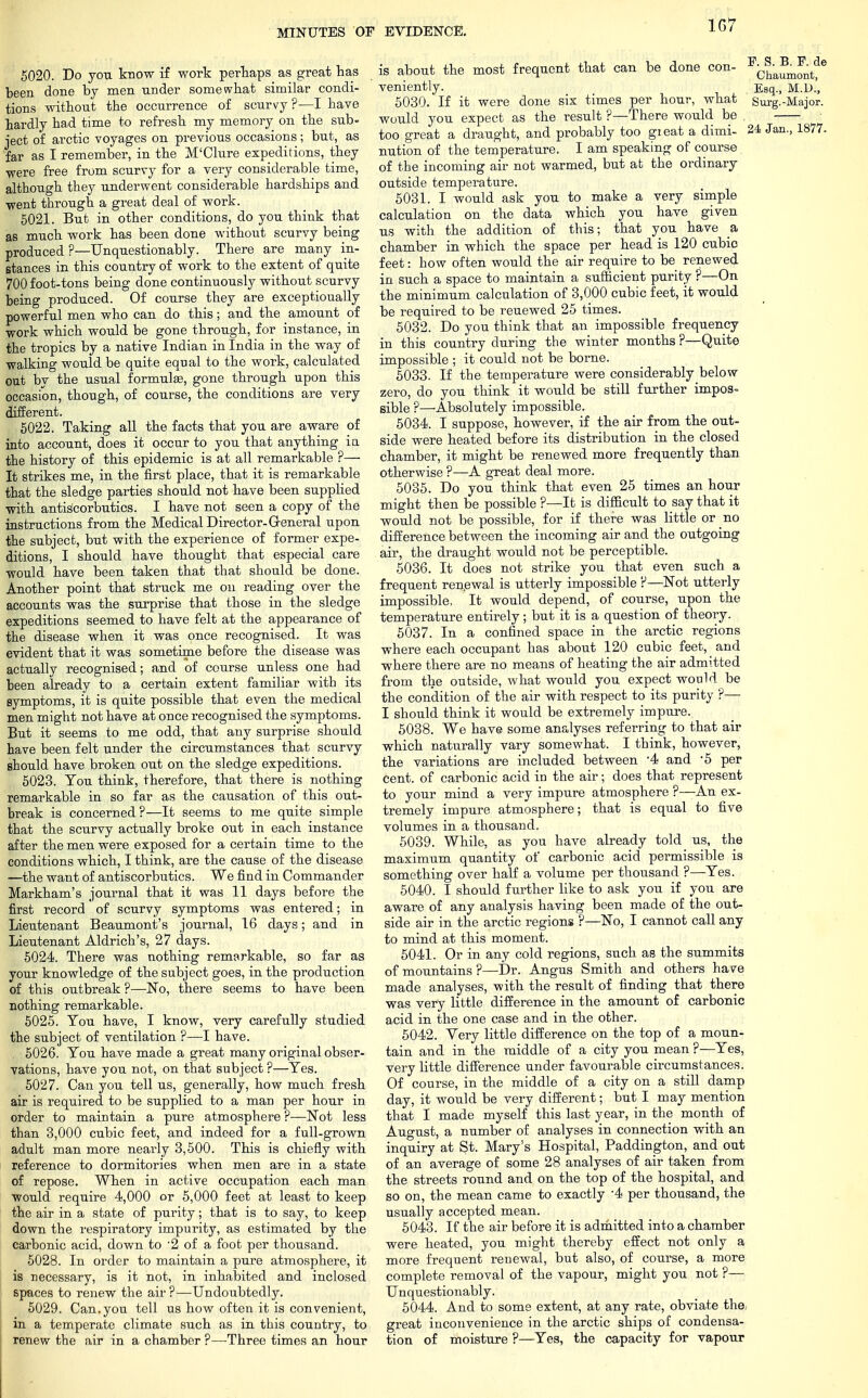 1G7 5020. Do you know if work perhaps as great has been done by men under somewhat similar condi- tions without the occurrence of scurvy ?—I have hardly had time to refresh my memory on the sub- ject of arctic voyages on previous occasions; but, as far as I remember, in the M'Clure expeditions, they ■were free from scurvy for a very considerable time, although they underwent considerable hardships and went through a great deal of work. 5021. But in other conditions, do you think that as much work has been done without scurvy being produced ?—Unquestionably. There are many in- stances in this country of work to the extent of quite 700 foot-tons being done continuously without scurvy being produced. Of course they are exceptionally powerful men who can do this; and the amount of work which would be gone through, for instance, in the tropics by a native Indian in India in the way of walking would be quite equal to the work, calculated out by the usual formulas, gone through upon this occasion, though, of course, the conditions are very different. 5022. Taking all the facts that you are aware of into account, does it occur to you that anything ia the history of this epidemic is at all remarkable ?— It strikes me, in the first place, that it is remarkable that the sledge parties should not have been supplied with antiscorbutics. I have not seen a copy of the instructions from the Medical Director-General upon the subject, but with the experience of former expe- ditions, I should have thought that especial care would have been taken that that should be done. Another point that struck me on reading over the accounts was the surprise that those in the sledge expeditions seemed to have felt at the appearance of the disease when it was once recognised. It was evident that it was sometime before the disease was actually recognised; and of course unless one had been already to a certain extent familiar with its symptoms, it is quite possible that even the medical men might not have at once recognised the symptoms. But it seems to me odd, that any surprise should have been felt under the circumstances that scurvy should have broken out on the sledge expeditions. 5023. Tou think, therefore, that there is nothing remarkable in so far as the causation of this out- break is concerned?—It seems to me quite simple that the scurvy actually broke out in each instance after the men were exposed for a certain time to the conditions which, I think, are the cause of the disease —the want of antiscorbutics. We find in Commander Markham's journal that it was 11 days before the first record of scurvy symptoms was entered; in Lieutenant Beaumont's journal, 16 days; and in Lieutenant Aldrich's, 27 days. 5024. There was nothing remarkable, so far as your knowledge of the subject goes, in the production of this outbreak ?—No, there seems to have been nothing remarkable. 5025. You have, I know, very carefully studied the subject of ventilation ?—I have. 5026. You have made a great many original obser- vations, have you not, on that subject ?—Yes. 5027. Can you tell us, generally, how much fresh air is required to be supplied to a man per hour in order to maintain a pure atmosphere ?—Not less than 3,000 cubic feet, and indeed for a full-grown adult man more nearly 3,500. This is chiefly with reference to dormitories when men are in a state of repose. When in active occupation each man would require 4,000 or 5,000 feet at least to keep the air in a state of purity; that is to say, to keep down the respiratory impurity, as estimated by the carbonic acid, down to '2 of a foot per thousand. 5028. In order to maintain a pure atmosphere, it is necessary, is it not, in inhabited and inclosed spaces to renew the air?—Undoubtedly. 5029. Can. you tell us how often it is convenient, in a temperate climate such as in this country, to renew the air in a chamber ?—Three times an hour is about the most frequent that can be done con- veniently. 5030. If it were done six times per hour, what would you expect as the result ?—There would be too great a draught, and probably too gieat a dimi- nution of the temperature. I am speaking of course of the incoming air not warmed, but at the ordinary outside temperature. 5031. I would ask you to make a very simple calculation on the data which you have given us with the addition of this; that you have a chamber in which the space per head is 120 cubic feet: how often would the air require to be renewed in such a space to maintain a sufficient purity ?—On the minimum calculation of 3,000 cubic feet, it would be required to be reuewed 25 times. 5032. Do you think that an impossible frequency in this country during the winter months ?—Quite impossible ; it could not be borne. 5033. If the temperature were considerably below zero, do you think it would be still further impos- sible ?—Absolutely impossible. 5034. I suppose, however, if the air from the out- side were heated before its distribution in the closed chamber, it might be renewed more frequently than otherwise ?—A great deal more. 5035. Do you think that even 25 times an hour might then be possible ?—It is difficult to say that it would not be possible, for if there was little or no difference between the incoming air and the outgoing air, the draught would not be perceptible. 5036. It does not strike you that even such a frequent renewal is utterly impossible ?—Not utterly impossible, It would depend, of course, upon the temperature entirely; but it is a question of theory. 5037. In a confined space in the arctic regions where each occupant has about 120 cubic feet, and where there are no means of heating the air admitted from the outside, what would you expect would be the condition of the air with respect to its purity ?— I should think it would be extremely impure. 5038. We have some analyses referring to that air which naturally vary somewhat. I think, however, the variations are included between '4 and -5 per cent, of carbonic acid in the air; does that represent to your mind a very impu:-e atmosphere ?—An ex- tremely impure atmosphere; that is equal to five volumes in a thousand. 5039. While, as you have already told us, the maximum quantity of carbonic acid permissible is something over half a volume per thousand ?—Yes. 5040. I should further like to ask you if you are aware of any analysis having been made of the out- side air in the arctic regions ?—No, I cannot call any to mind at this moment. 5041. Or in any cold regions, such as the summits of mountains ?—Dr. Angus Smith and others have made analyses, with the result of finding that there was very little difference in the amount of carbonic acid in the one case and in the other. 5042. Very little difference on the top of a moun- tain and in the middle of a city you mean ?—Yes, very little difference under favourable circumstances. Of course, in the middle of a city on a still damp day, it would be very different; but I may mention that I made myself this last year, in the month of August, a number of analyses in connection with an inquiry at St. Mary's Hospital, Paddington, and out of an average of some 28 analyses of air taken from the streets round and on the top of the hospital, and so on, the mean came to exactly -4 per thousand, the usually accepted mean. 5043. If the air before it is admitted into a chamber were heated, you might thereby effect not only a more frequent renewal, but also, of course, a more complete removal of the vapour, might you not ?— Unquestionably. 5044. And to some extent, at any rate, obviate the, great inconvenience in the arctic ships of condensa- tion of moisture ?—Yes, the capacity for vapour P. S. B. E. de Chaumont, Esq., M.D., Surg.-Major. 24 Jan., 1877.