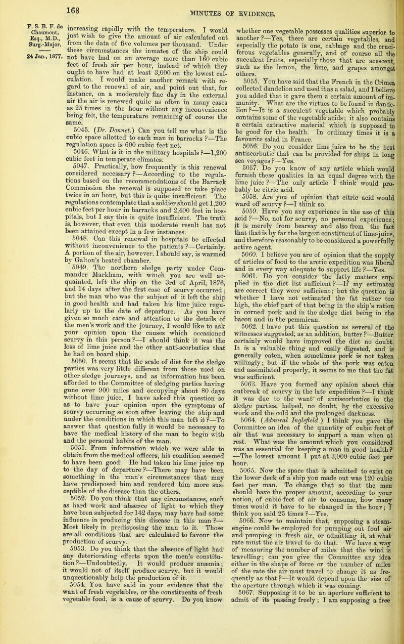 MINUTES OF EVIDENCE. Chaumont increasinS rapidly with the temperature. I would Esq., M.D.', Just wislx to give tne amount of air calculated out Surg.-Major. from the data of five volumes per thousand. Under these circumstances the inmates of the ship could 24 Jan., 1877. not have had on an average more than 160 cubic feet of fresh ah- per hour, instead of which they ought to have had at least 3,000 on the lowest cal- culation. I would make another remark with re- gard to the renewal of air, and point out that, for instance, on a moderately fine day in the external air the air is renewed quite as often in many cases as 25 times in the hour without any inconvenience being felt, the temperature remaining of course the same. 5045. (Dr. Bonnet.) Can you tell me what is the cubic space allotted to each man in barracks ?—The regulation space is 600 cubic feet net. 5046. What is it in the military hospitals ?—1,200 cubic feet in temperate climates. 5047. Practically, how frequently is this renewal considered necessary ?—According to the regula- tions based on the recommendations of the Barrack Commission the renewal is supposed to take place twice in an hour, but this is quite insufficient. The regulations contemplate that a soldier should get 1,200 cubic feet per hour in barracks and 2,400 feet in hos- pitals, but I say this is quite insufficient. The truth is, however, that even this moderate result has not been attained except in a few instances. 5048. Can this renewal in hospitals be effected without inconvenience to the patients ?—Certainly. A portion of the air, however. I should say, is warmed by Galton's heated chamber. 5049. The northern sledge party under Com- mander Markham, with which you are well ac- quainted, left the ship on the 3rd of April, 1876, and 14 days after the first case of scurvy occurred ; but the man who was the subject of it left the ship in good health and had taken his lime juice regu- larly up to the date of departure. As you have given so much care and attention to the details of the men's work and the journey, I would like to ask your opinion upon the causes which occasioned scurvy in this person ?—I should think it was the loss of lime juice and the other anti-scorbutics that he had on board ship. 5050. It seems that the scale of diet for the sledge parties was very little different from those used on other sledge journeys, and as information has been afforded to the Committee of sledging parties having gone over 900 miles and occupying about 80 days without lime juice, I have asked this question so as to have your opinion upon the symptoms of scurvy occurring so soon after leaving the ship and under the conditions in which this man left it ?—To answer that question fully it would be necessary to have the medical history of the man to begin with and the personal habits of the man. 5051. Prom information which we were able to obtain from the medical officers, his condition seemed to have been good. He had taken his lime juice up to the day of departure ?—There may have been something in the man's circumstances that may have predisposed him and rendered him more sus- ceptible of the disease than the others. 5052. Do you think that any circumstances, such as hard work and absence of light to which they have been subjected for 142 days, may have had some influence in producing this disease in this man ?— Most likely in predisposing the man to it. Those are all conditions that are calculated to favour the production of scurvy. 5053. Do you think that the absence of light had any deteriorating effects upon the men's constitu- tion?—Undoubtedly. It would produce anaemia; it would not of itself produce scurvy, but it would unquestionably help the production of it. 5054. You have said in your evidence that the want of fresh vegetables, or the constituents of fresh vegetable food, is a cause of scurvy. Do you know whether one vegetable possesses qualities superior to another ?—Yes, there are certain vegetables, and especially the potato is one, cabbage and the cruci- ferous vegetables generally, and of course all the succulent fruits, especially those that are acescent, such as the lemon, the lime, and grapes amongst others. 5055. You have said that the Prench in the Crimea collected dandelion and used it as a salad, and I believe you added that it gave them a certain amount of im- munity. What are the virtues to be found in dande- lion ?—It is a succulent vegetable which probably contains some of the vegetable acids; it also contains a certain extractive material which is supposed to be good for the health. In ordinary times it is a favourite salad in France. 5056. Do you consider lime juice to be the best antiscorbutic that can be provided for ships in long sea voyages ?—Yes. 5057. Do you know of any article which would furnish these qualities in an equal degree with the lime juice ?—The only article I think would pro- bably be citric acid. 5058. Are you of opinion that citric acid would ward off scurvy ?—I think so. 5059. Have you any experience in the use of this acid ?—No, not for scurvy, no personal experience; it is merely from hearsay and also from the fact that that is by far the largest constituent of lime-juice, and therefore reasonably to be considered a powerfully active agent. 5060. I believe you are of opinion that the supply of articles of food to the arctic expedition was liberal and in every way adequate to support life ?—Yes. 5061. Do you consider the fatty matters sup- plied in the diet list sufficient ?—If my estimates are correct they were sufficient; but the question is whether I have not estimated the fat rather too high, the chief part of that being in the ship's ration in corned pork and in the sledge diet being in the bacon and in the pemmican. 5062. I have put this question as several of the witnesses suggested, as an addition, butter ?—Butter certainly would have improved the diet no doubt. It is a valuable thing and easily digested, and is generally eaten, when sometimes pork is not taken willingly; but if the whole of the pork was eaten and assimilated properly, it seems to me that the fat was sufficient. 5063. Have you formed any opinion about this outbreak of scurvy in the late expedition ?—I think it was due to the want of antiscorbutics in the sledge parties, helped, no doubt, by the excessive work and the cold and the prolonged darkness. 5064. (Admiral Inglefield.) I think you gave the Committee an idea of the quantity of cubic feet of air that was necessary to support a man when at rest. What was the amount which you considered was an essential for keeping a man in good health ? —The lowest amount I put at 3,000 cubic feet per hour. 5065. Now the space that is admitted to exist on the lower deck of a ship you made out was 120 cubic feet per man. To change that so that the men should have the proper amount, according to your notion, of cubic feet of air to consume, how many times would it have to be changed in the hour; I think you said 25 times ?—Yes. 5066. Now to maintain that, supposing a steam- engine could be employed for pumping out foul air and pumping in fresh air, or admitting it, at what rate must the air travel to do that. We have a way of measuring the number of miles that the wind is travelling; can you give the Committee any idea either in the shape of force or the number of miles of the rate the air must travel to change it as fre- quently as that ?—It would depend upon the size of the aperture through which it was coming. 5067. Supposing it to be an aperture sufficient to admit of its passing freely ; I am supposing a free.