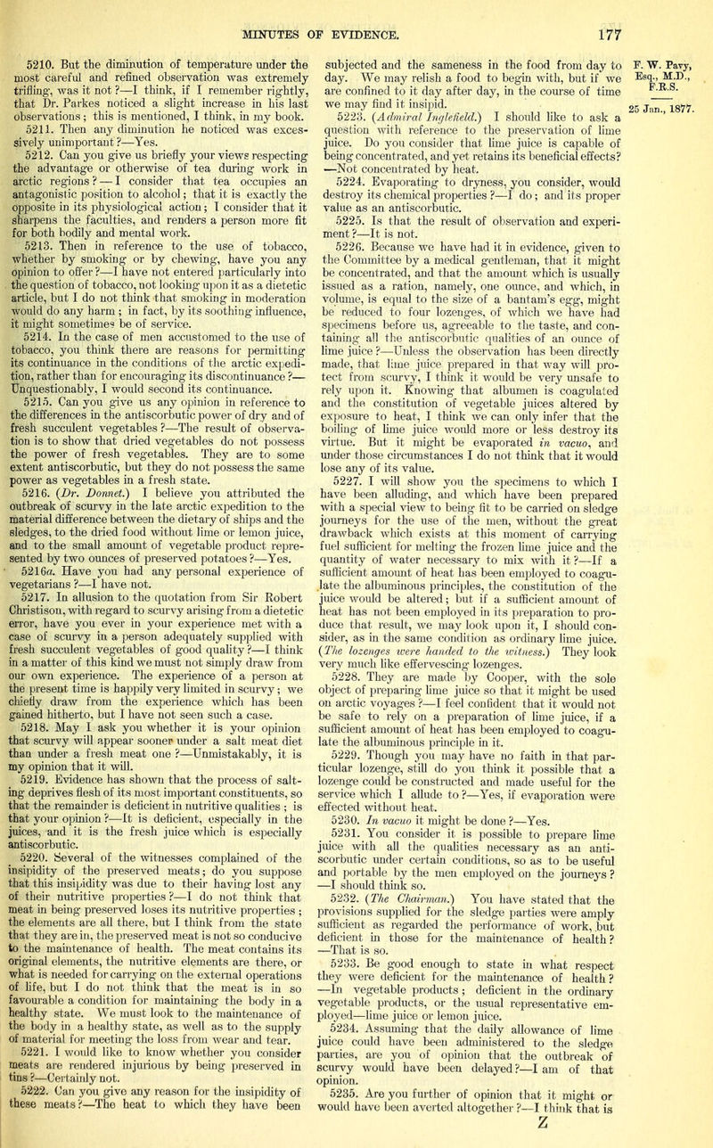 5210. But the diminution of temperature under the most careful and refined observation was extremely trifling-, was it not ?—I think, if I remember rightly, that Dr. Parkes noticed a slight increase in his last observations; this is mentioned, I think, in my book. 5211. Then any diminution he noticed was exces- sively unimportant ?—Yes. 5212. Can you give us briefly your views respecting the advantage or otherwise of tea during work in arctic regions ? — I consider that tea occupies an antagonistic position to alcohol; that it is exactly the opposite in its physiological action; T consider that it sharpens the faculties, and renders a person more fit for both bodily and mental work. 5213. Then in reference to the use of tobacco, whether by smoking or by chewing, have you any opinion to offer ?—I have not entered particularly into the question of tobacco, not looking upon it as a dietetic article, but I do not think that smoking in moderation would do any harm ; in fact, by its soothing influence, it might sometime? be of service. 5214. In the case of men accustomed to the use of tobacco, you think there are reasons for permitting its continuance in the conditions of the arctic expedi- tion, rather than for encouraging its discontinuance ?— Unquestionably, I would second its continuance. 5215. Can you give us any opinion in reference to the differences in the antiscorbutic power of dry and of fresh succulent vegetables ?—The result of observa- tion is to show that dried vegetables do not possess the power of fresh vegetables. They are to some extent antiscorbutic, but they do not possess the same power as vegetables in a fresh state. 5216. (Dr. Bonnet.) I believe you attributed the outbreak of scurvy in the late arctic expedition to the material difference between the dietary of ships and the sledges, to the dried food without lime or lemon juice, and to the small amount of vegetable product repre- sented by two ounces of preserved potatoes ?—Yes. 5216a. Have you had any personal experience of vegetarians ?—I have not. 5217. In allusion to the quotation from Sir Robert Christison, with regard to scurvy arising from a dietetic error, have you ever in your experience met with a case of scurvy in a person adequately supplied with fresh succulent vegetables of good quality ?—I think in a matter of this kind we must not simply draw from our own experience. The experience of a person at the present time is happily very limited in scurvy; we chiefly draw from the experience which has been gained hitherto, but I have not seen such a case. 5218. May I ask you whether it is your opinion that scurvy will appear sooner under a salt meat diet than under a fresh meat one ?—Unmistakably, it is my opinion that it will. 5219. Evidence has shown that the process of salt- ing deprives flesh of its most important constituents, so that the remainder is deficient in nutritive qualities ; is that your opinion ?—It is deficient, especially in the juices, and it is the fresh juice which is especially antiscorbutic. 5220. Several of the witnesses complained of the insipidity of the preserved meats; do you suppose that this insipidity was due to their having lost any of their nutritive properties ?—I do not think that meat in being preserved loses its nutritive properties ; the elements are all there, but I think from the state that they are in, the preserved meat is not so conducive to the maintenance of health. The meat contains its original elements, the nutritive elements are there, or what is needed for carrying on the external operations of fife, but I do not think that the meat is in so favourable a condition for maintaining the body in a healthy state. We must look to the maintenance of the body in a healthy state, as well as to the supply of material for meeting the loss from wear and tear. 5221. I would like to know whether you consider meats are rendered injurious by being preserved in tins ?—Certainly not. 5222. Can you give any reason for the insipidity of these meats?—The heat to which they have been subjected and the sameness in the food from day to F. W. Pavy, day. We may relish a food to begin with, but if we Esq., M.D., are confined to it day after day, in the course of time F.B.S. we may find it insipid. • _ 25 Jan, 1877. 5223. (Admiral Inglefield.) I should like to ask a question with reference to the preservation of lime juice. Do you consider that lime juice is capable of being concentrated, and yet retains its beneficial effects? —Not concentrated by heat. 5224. Evaporating to dryness, you consider, would destroy its chemical properties ?—I do ; and its proper value as an antiscorbutic. 5225. Is that the result of observation and experi- ment ?—-It is not. 5226. Because we have had it in evidence, given to the Committee by a medical gentleman, that it might be concentrated, and that the amount which is usually issued as a ration, namely, one ounce, and which, in volume, is equal to the size of a bantam's egg, might be reduced to four lozenges, of which we have had specimens before us, agreeable to the taste, and con- taining all the antiscorbutic qualities of an ounce of lime juice ?—Unless the observation has been directly made, that lime juice prepared in that way will pro- tect from scurvy, I think it would be very unsafe to rely upon it. Knowing that albumen is coagulated and the constitution of vegetable juices altered by exposure to heat, I think we can only infer that the boiling- of lime juice would more or less destroy its virtue. But it might be evaporated in vacuo, and under those circumstances I do not think that it would lose any of its value. 5227. I will show you the specimens to which I have been alluding, and which have been prepared with a special view to being fit to be carried on sledge journeys for the use of the men, without the great drawback which exists at this moment of carrying fuel sufficient for melting- the frozen lime juice and the quantity of water necessary to mix with it ?—If a sufficient amount of heat has been employed to coagu- late the albuminous principles, the constitution of the juice would be altered; but if a sufficient amount of heat has not been employed in its preparation to pro- duce that result, we may look upon it, I should con- sider, as in the same condition as ordinary lime juice. (The lozenges were handed to the witness.) They look very much like effervescing- lozenges. 5228. They are made by Cooper, with the sole object of preparing lime juice so that it might be used on arctic voyages ?—I feel confident that it would not be safe to rely on a preparation of lime juice, if a sufficient amount of heat has been employed to coagu- late the albuminous principle in it. 5229. Though you may have no faith in that par- ticular lozenge, still do you think it possible that a lozenge could be constructed and made useful for the service which I allude to ?—Yes, if evaporation were effected without heat. 5230. In vacuo it might be done ?—Yes. 5231. You consider it is possible to prepare lime juice with all the qualities necessary as an anti- scorbutic under certain conditions, so as to be useful and portable by the men employed on the journeys ? —I shoidd think so. 5232. (The Chairman.) You have stated that the provisions supplied for the sledge parties were amply sufficient as regarded the performance of work, .but deficient in those for the maintenance of health? —That is so. 5233. Be good enough to state in what respect they were deficient for the maintenance of health? —In vegetable products ; deficient in the ordinary vegetable products, or the usual representative em- ployed—lime juice or lemon juice. 5234. Assuming that the daily allowance of lime juice could have been administered to the sledge parties, are you of opinion that the outbreak of scurvy would have been delayed ?—I am of that opinion. 5235. Are you further of opinion that it might or would have been averted altogether ?—I think that is z