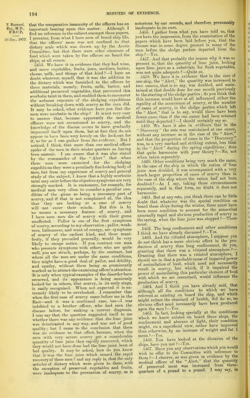 T. Buzzard, ' that the comparative immunity of the officers has an Esq., M.D., important bearing upon this matter. Although I E.RC.P. find nQ reference to the subject amongst these papers, 6 Jan. 1877. 1 presume, from what I have seen of board ship life, that the officers' mess was not confined to that dietary scale which was drawn up by the Arctic Committee, but that there were other elements of food which were taken by the officers on board the ships, at all events. 5455. We have it in evidence that they had wine, and more vegetables, fruits, jams, sardines, butter, cheese, milk, and things of that kind ?—I have no doubt whatever, myself, that it was the addition to the dietary which was furnished to the officers by these materials, namely, fruits, milk, butter, and additional preserved vegetables, that prevented this scorbutic taint in them, and enabled them to encounter the arduous exposure of the sledging expeditions without breaking down with scurvy as the men did. It may be risked, what evidence have you that the men were scorbutic in the ship ? It is not very easy to answer that, because apparently the medical officers were not accustomed to scurvy, and the knowledge of the disease seems to have gradually impressed itself upon them, but at first they do not appear to have been very keenly on the look-out for it, so far as I can gather from the evidence. But I noticed, I think, that more than one medical officer spoke of the men in their winter quarters as having been anssmic. I am aware that it was also stated by the commander of the Alert that when these men were examined for the_ sledging expeditions they were a peculiarly fine looking body of men, but from my experience of scurvy and general study of the subject, I know that a highly scorbutic taint may exist before the objective symptoms are very strongly marked. It is customary, for example, for medical men very often to consider a peculiar con- dition of the gums as being a necessary part of scurvy, and if that is not complained of, the idea that they are looking at a case of scurvy will not enter their minds. But this is by no means a necessary feature of scurvy, and I have seen men die of scurvy with their gums unaffected. Pallor is one of the first symptoms of scurvy, according to my observation; pallor, weak- ness, listlessness, and want of energy, are symptoms of scurvy of the earliest kind, and these mani- festly, if they prevailed generally, would be very likely to escape notice. If you contrast one man who presents symptoms with others who are quite well, you are struck, perhaps, by the contrast^ but where all the men are under the same conditions, they might have a good deal of pallor, and debility, and apathy, without these being so prominently marked as to attract the examining officer's attention. It is only when typical examples of the disorder have occurred, and its appearance is being anxiously looked for in others, that scurvy, in its early stage, is easily recognised. When not expected it is ex- tremely likely to be overlooked. I remember that when the first case of scurvy came before me in the East—and it was a confirmed case, too—I was indebted to a brother officer, who had seen the disease before, for making a correct diagnosis. I may say that the question suggested itself to me whether there was any evidence that the lime juice was deteriorated in any way, and was not of good quality; but I came to the conclusion that there was no evidence to that effect, because, when the men with very severe scurvy got a considerable quantity of lime juice they rapidly recovered, which they would not have done had the lime juice been of bad quality. It maybe asked, how do you know that it was the lime juice which caused the rapid recovery of these men ? and my reply is, that the only articles of dietary which were given to them, with the exception of preserved vegetables and fruits, were inadequate to the prevention of scurvy, as is notorious by our records, and therefore presumably inadequate to its cure. 5456. I gather from what you have told us, that you have the impression, from the examination of the papers which have been laid before you, that the disease was in some degree present in many of the men before the sledge parties departed from the ship ?—Tes. 5457. And that probably the reason why it was so present is, that the quantity of lime juice, looking upon lime juice as a substitute for fresh vegetables, was not quite adequate ?—Quite so. 5458. We have it in evidence that in the case of one ship, the Alert, the quantity was increased^ two ounces, that is to say, was doubled, and main- tained at that double dose for one month previously to the starting of the sledge parties ; do you think that this increase would have at all influenced either the rapidity of the occurrence of scurvy, or the number of cases of scurvy, in the sledge parties which left the  Alert, that is to say, would there have been fewer cases than if the one ounce had been retained until they departed ?—I should certainly say so. 5459. We have it also in evidence that in the  Discovery the rate was maintained at one ounce, without any increase as in the case of the  Alert, and that the proportion of cases in the  Discovery  was, to a very marked and striking extent, less than in the  Alert during the spring expeditions ; does that quite harmonise with your theory?—No, not when taken separately. 5460. Other conditions being very much the same, in the case of the ship in which the ration of lime juice was doubled, it was accompanied with a very much larger proportion of cases of scurvy than in the case of the ship where the ration had not been doubled ?—As I say, • taking these circumstances separately, and in that form, no doubt it does not harmonise. 5461. But at any rate, you think there can be little doubt that whatever was the special condition on board these ships during the winter, there must have been some condition to account for the somewhat unusually rapid and obvious production of scurvy in the spring, when the lime juice was stopped ?—There must. ■ 5462. The long confinement and other conditions I think we have already discussed ?—Tes. 5463. And the vitiated atmosphere, I suppose you do not think has a more obvious effect in the pro- duction of scurvy than long confinement, do you, granting that there was a vitiated atmosphere ?— Granting that there was a vitiated atmosphere, I should see in that a probable cause of impaired power of assimilation of food, which need not necessarily result in scurvy, but which, if it impaired the power of assimilating this particular element of food with which we are concerned, would influence the production of scurvy. 5464. And I think you have already said, that although all the conditions to which we have referred as existing on board the ship, and which might reduce the standard of health, did do so, no obvious effect need necessarily have been produced upon the men?—Yes. 5465. In fact, looking specially at the conditions which we know existed on board these ships, the confinement and absence of light, their condition might, on a superficial view, rather have improved than otherwise, by an increase of weight and fat I mean ?—Yes. . . 5466. You have looked at the dietaries of the ships, have you not ?—Yes. 5467. Have you any observations which you would wish to offer to the Committee with reference to them ?—I observe, as was given in evidence by the medical officer of the  Alert, that the quantity of preserved meat was increased from three- quarters of a pound to a pound. I may say, in