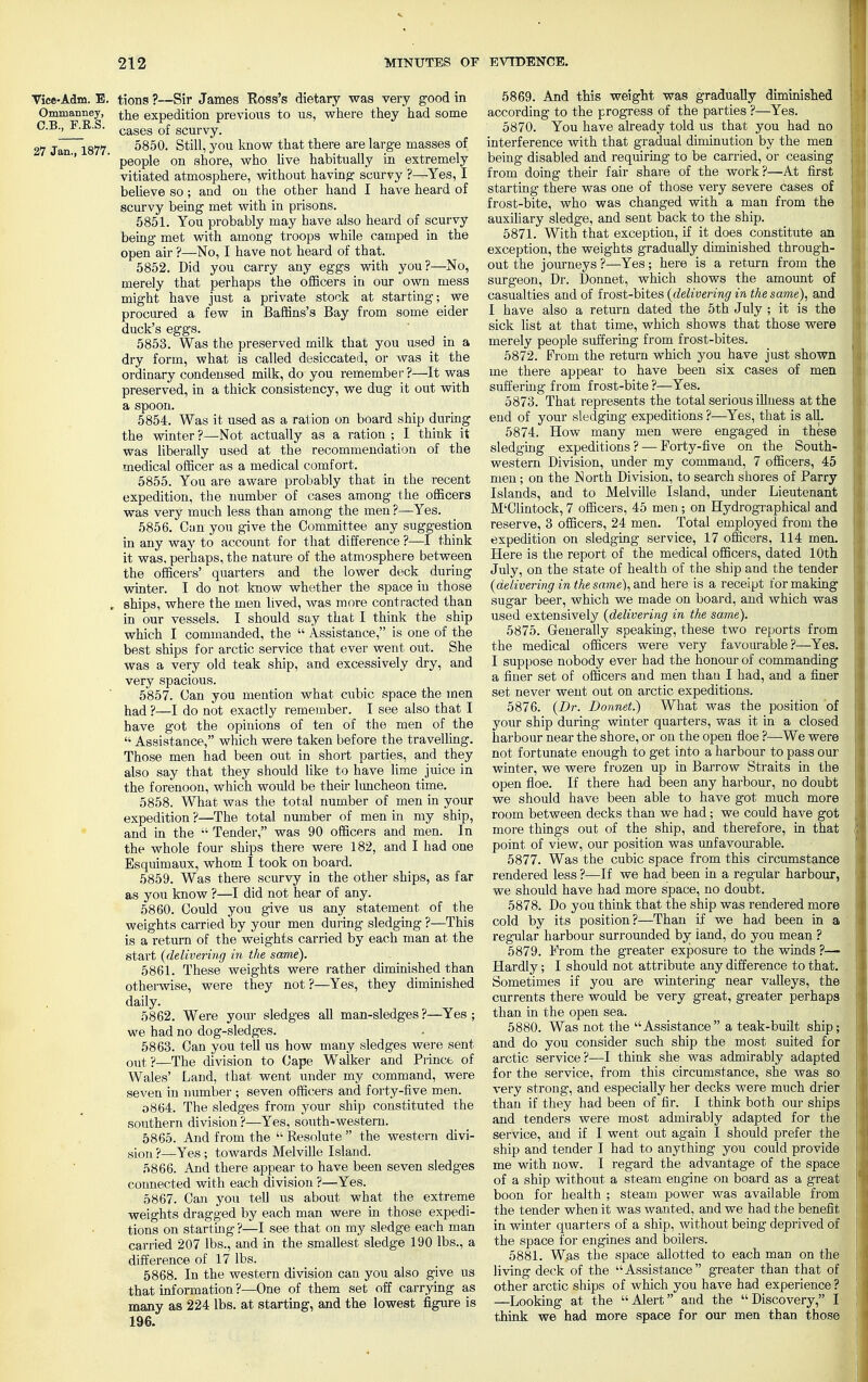 Vice-Adm. E. tions ?—Sir James Ross's dietary was very good in Ommanney, the expedition previous to us, where they had some C.B., F.B.S. cages 0f scm-Vy. 27 Jan 1877 5850. Still, you know that there are large masses of '' ' people on shore, who live habitually in extremely vitiated atmosphere, without having1 scurvy ?—Yes, I believe so ; and on the other hand I have heard of scurvy being met with in prisons. 5851. You probably may have also heard of scurvy being met with among troops while camped in the open air ?—No, I have not heard of that. 5852. Did you carry any eggs with you?—No, merely that perhaps the officers in our own mess might have just a private stock at starting; we procured a few in Baffins's Bay from some eider duck's eggs. 5853. Was the preserved milk that you used in a dry form, what is called desiccated, or was it the ordinary condensed milk, do you remember?—It was preserved, in a thick consistency, we dug it out with a spoon. 5854. Was it used as a ration on board ship during the winter ?—Not actually as a ration ; I think it was liberally used at the recommendation of the medical officer as a medical comfort. 5855. You are aware probably that in the recent expedition, the number of cases among the officers was very much less than among the men ?—Yes. 5856. Can you give the Committee any suggestion in any way to account for that difference ?—I think it was. perhaps, the nature of the atmosphere between the officers' quarters and the lower deck during winter. I do not know whether the space in those » ships, where the men lived, was more contracted than in our vessels. I should say that I think the ship which I commanded, the  Assistance, is one of the best ships for arctic service that ever went out. She was a very old teak ship, and excessively dry, and very spacious. 5857. Can you mention what cubic space the men had ?—I do not exactly remember. I see also that I have got the opinions of ten of the men of the '•' Assistance, which were taken before the travelling. Those men had been out in short parties, and they also say that they should like to have lime juice in the forenoon, which would be their luncheon time. 5858. What was the total number of men in your expedition ?—The total number of men in my ship, and in the  Tender, was 90 officers and men. In the whole four ships there were 182, and I had one Esquimaux, whom I took on board. 5859. Was there scurvy in the other ships, as far as you know ?—I did not hear of any. 5860. Could you give us any statement of the weights carried by your men during sledging ?—This is a return of the weights carried by each man at the start (delivering in the same). 5861. These weights were rather diminished than otherwise, were they not ?—Yes, they diminished daily. 5862. Were your sledges all man-sledges?—Yes; we had no dog-sledges. 5863. Can you tell us how many sledges were sent out?—The division to Cape Walker and Prince of Wales' Land, that went under my command, were seven in number ; seven officers and forty-five men. o864. The sledges from your ship constituted the southern division ?—Yes, south-western. 5865. And from the  Resolute  the western divi- sion ?—Yes; towards Melville Island. 5866. And there appear to have been seven sledges connected with each division ?—Yes. 5867. Can you tell us about what the extreme weights dragged by each man were in those expedi- tions on starting ?—I see that on my sledge each man carried 207 lbs., and in the smallest sledge 190 lbs., a difference of 17 lbs. 5868. In the western division can you also give us that information ?—One of them set off carrying as many as 224 lbs. at starting, and the lowest figure is 196. 5869. And this weight was gradually diminished according to the progress of the parties ?—Yes. 5870. You have already told us that you had no interference with that gradual diminution by the men being disabled and requiring to be carried, or ceasing from doing their fair share of the work?—At first starting there was one of those very severe cases of frost-bite, who was changed with a man from the auxiliary sledge, and sent back to the ship. 5871. With that exception, if it does constitute an exception, the weights gradually diminished through- out the journeys ?—Yes; here is a return from the surgeon, Dr. Donnet, which shows the amount of casualties and of frost-bites (delivering in the same), and I have also a return dated the 5th July ; it is the sick list at that time, which shows that those were merely people suffering from frost-bites. 5872. From the return which you have just shown me there appear to have been six cases of men suffering from frost-bite ?—Yes. 5873. That represents the total serious illness at the end of your sledging expeditions ?—Yes, that is all. 5874. How many men were engaged in these sledging expeditions? — Forty-five on the South- western Division, under my command, 7 officers, 45 men; on the North Division, to search shores of Parry Islands, and to Melville Island, under Lieutenant M'Clintock, 7 officers, 45 men; on Hydrographical and reserve, 3 officers, 24 men. Total employed from the expedition on sledging service, 17 officers, 114 men. Here is the report of the medical officers, dated 10th July, on the state of health of the ship and the tender (delivering in the same), and here is a receipt for making sugar beer, which we made on board, and which was used extensively (delivering in the same). 5875. Generally speaking, these two reports from the medical officers were very favourable?—Yes. I suppose nobody ever had the honour of commanding a finer set of officers and men thau I had, and a finer set never went out on arctic expeditions. 5876. (Dr. Donnet?) What was the position of your ship during winter quarters, was it in a closed harbour near the shore, or on the open floe ?—We were not fortunate enough to get into a harbour to pass our winter, we were frozen up in Barrow Straits in the open floe. If there had been any harbour, no doubt we should have been able to have got much more room between decks than we had; we could have got more things out of the ship, and therefore, in that point of view, our position was unfavourable. 5877. Was the cubic space from this circumstance rendered less ?—If we had been in a regular harbour, we should have had more space, no doubt. 5878. Do you think that the ship was rendered more cold by its position?—Than if we had been in a regular harbour surrounded by land, do you mean ? 5879. From the greater exposure to the winds ?— Hardly; I should not attribute any difference to that. Sometimes if you are wintering near valleys, the currents there would be very great, greater perhaps than in the open sea. 5880. Was not the Assistance a teak-built ship; and do you consider such ship the most suited for arctic service?—I think she was admirably adapted for the service, from this circumstance, she was so very strong, and especially her decks were much drier than if they had been of fir. I think both our ships and tenders were most admirably adapted for the service, and if I went out again I should prefer the ship and tender I had to anything you could provide me with now. I regard the advantage of the space of a ship without a steam engine on board as a great boon for health ; steam power was available from the tender when it was wanted, and we had the benefit in winter quarters of a ship, without being deprived of the space for engines and boilers. 5881. Was the space allotted to each man on the living deck of the  Assistance  greater than that of other arctic ships of which you have had experience ? —Looking at the Alert and the Discovery, I think we had more space for our men than those