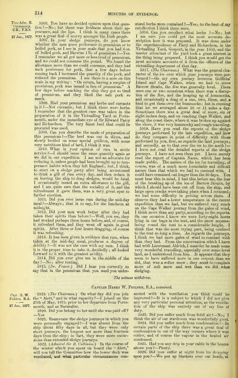 Vice-Adm. E. 5906. You have no decided opinion upon that ques- Cfe8 tion ?—No ? but tnere was lividness about their ap- 2 1 ' ' pearance, and the lips. I think in many cases there 27 Jan., 1877. was a great deal of scurvy amongst the Irish people. 5907. In your sledge journeys, do you know whether the men gave preference to pemmican or to boiled pork, as I see in your scale that you had 6oz. of boiled pork, and likewise 1 lb. of pemmican ?—Yes. I remember we all got more or less tired of pemmican, and we could not consume the pound. We found the allowance more than we could consume, and they had such preference for pork, that a few days before coming back I increased the quantity of the pork, and reduced the pemmican. I see there is a note on this scale in my writing : On return, having a surplus of provisions, pork was issued in lieu of pemmican. A few days before reaching the ship they got so tired of pemmican, and they liked the salt pork so much. 5908. Had your pemmican any herbs and currants in it ?—Not currants; but I think there were herbs. I remember that the greatest care was taken in the preparation of it in the Victualling Yard at Ports- mouth, under the immediate eye of Sir Edward Parry and Richardson. The very finest beef that could be procured was used. 5909. Can you describe the mode of preparation of this pemmican?—The beef was cut in slices, and slowly broiled on some special gridiron, with some very nutritious kind of lard, I think it was. 5910. What is your opinion of rum in arctic service ?—I should issue the same quantity again as we did in our expedition. I am not an advocate for ■reducing it, unless people had been brought up to tem- perance habits when they left England ; but, I think, to start on a sledge party after being accustomed to drink a gill of rum every day, and then reduce it on leaving the ship to drag sledges, would be fatal. I occasionally issued an extra allowance to the gill, and I am quite sure that the sociality of it, and the refreshment it gave them, was a very great spur to further exertion. 5911. Did you ever issue rum during the mid-day meal ?—Always ; that is to say, for the luncheon at midnight. 5912. Did your men work better after they had taken their spirits than before ?—Well, you see, they had worked perhaps three hours before, and, of course, it refreshed them, and they went off again in good spirits. After three or four hours dragging, of course it was refreshing. i 5913. It has been given in evidence that rum, when taken at the mid-day meal, produces a degree of debility ?—It was not the case with my men. I think it is the proper time to take it, decidedly ; all looked f orward to it with the greatest avidity. 5914. Did you ever give tea in the middle of the day ?—No ; after tenting. 5915. (Dr. Fraser.) Did I hear you correctly to say that in the pemmican that you used you under- stand herbs were contained ?—Yes; to the best of my recollection I think there were. 5916. Can you recollect what herbs ?—No; but I am sure you could get the most accurate de- scription how it was prepared. It was done under the superintendence of Parry and Richardson, in the Victualling Yard, Gosport, in the year 1850, and the master attendant of the yard took a great interest in the thing being prepared. I think you would get the most accurate accounts of it from the officers of the victualling department of that day. 5917. (The Chairman.) What was the general cha- racter of the ice over which your journeys were per- formed ?—On my own journey between Griffiths' Island and Cape Walker, when we had to cross Barrow Straits, the floe was generally level. There were one or two occasions when there was a disrup- tion of the floe, and the heaping up of hummocks, and occasionally a drag of a one, two, three, and a haul to get them over the hummocks; but in crossing that ice we averaged about 10 or 11 miles a day. Sometimes there was a great deal of snow, six or eight inches deep, and on reaching Cape Walker, and along the coast there, where it was broken up against the shore, it was very hummocky and rough travelling. 5918. Have you read the reports of the sledge journeys performed by the late expedition, and how do they compare in point of difficulty with those performed by you, first, as regards the land journeys; and secondly, as to that over the ice to the north ?— I have not read the detailed reports of the sledge journeys. I have not seen them yet I have merely read the report of Captain Nares, which has been made public. The nature of the ice for travelling, of course, was of a much more formidable and difficult nature than that which we had to contend with. I could have remained out longer than the 60 days. You must bear this in mind, I had this before me, the fear of the breaking up of the ice of Barrow Straits, by which I should have been cut off from the ship, and large open cracks were taking place when I returned; we had some difficulty in getting across them. I observe they had a lower temperature in the recent expedition than we had, but we suffered very much on the Cape Walker journey from the gales of wind, I think more than any party, according to the reports. On one occasion I know we were forty-eight hours lying in our bags in the tent, and the snow accumu- lating round the tent to a considerable height. I think that was the most trying part, being confined to the tent so long a time. As regards the journeys, I think we had more gales of wind to contend with than they had. Prom the conversation which I have had with Lieutenant Aldrich, I consider he made some very wonderful travelling, especially over some level land, as I understood from him. It appears that they seem to have suffered more in one respect than we did, that was a softer snow; they seem to complain more of soft snow and wet than we did when sledging. The witness withdrew. Captain Henry W. Feilden, R.A., examined. Cap!; Feilden, II. w. E.A. 27 Jan., 1877. 5919. (The Chairman.) On what day did you join the  Alert, and in what capacity ?—I joined on the 27th of May, 1875, prior to her departure from Ports- mouth, and as Naturalist. 5920. Did you belong to her until she was paid off ? —Yes 5921. Enumerate the sledge journeys in which you were personally engaged?—-I was absent from the ship about fifty days in all, but they were only short journeys, the longest not more than fourteen days from the ship; in fact, they were more excur- sions than extended sledge journeys. 5922. (Admiral Sir R. Collinson.) In the course of the winter which you spent on board the Alert, will you tell the Committee how the lower deck was ventilated, and what particular circumstances con- nected with the ventilation you think could be improved ?—It is a subject to which I did not give any very particular personal attention, as the ventila- tion of the ship was entirely out of my line of duty. 5923. Did you suffer much from fetid air ?—No; I think the air of our wardroom was wonderfully good. 5924. Did you suffer much from condensation ?—In certain parts of the ship there was a gTeat deal of condensation in out of the way corners where it was colder, and of course the vapour in the heated air condensed. 5925. Had you any drip in your cabin in the beams above you ?—Plenty. 5926. Did you suffer at night from its dropping upon you ?—We put up blankets over our heads, at