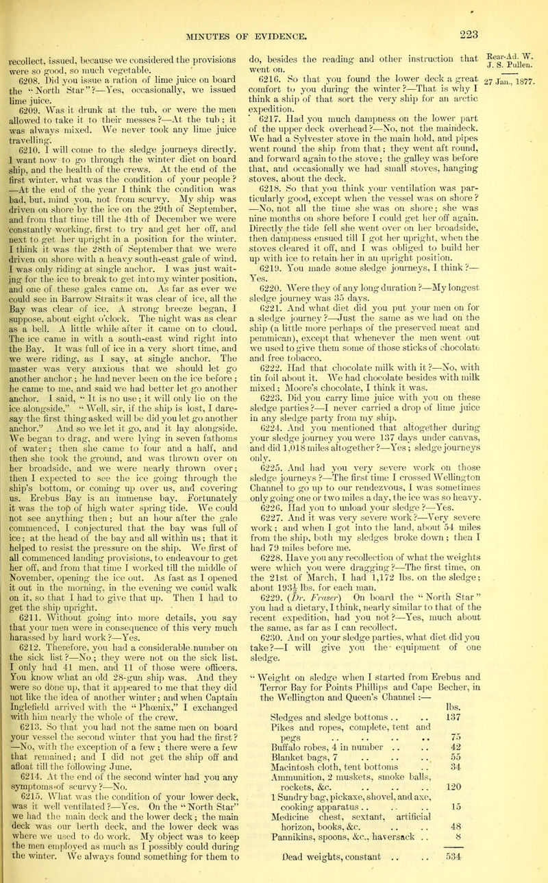 recollect, issued, because we considered the provisions were so g'ood, so much vegetable. 6208. Did you issue a ration of lime juice on board the t; North Star ?—Yes, occasionally, we issued lime juice. 6209. Was it drunk at the tub, or were the men allowed to take it to their messes ?■—-At the tub ; it was always mixed. We never took any lime juice travelling-. 6210. I will come to the sledge journeys directly. 1 want now to go through the winter diet on board ship, and the health of the crews. At the end of the first winter, what was the condition of your people ? —At the end of the year I think the condition was bad, but, mind you, not from scurvy. My ship was driven on shore by the ice on the 29th of September, and from that time till the 4th of December we were constantly working, first to try and get her off, and next to get her upright in a position for the winter.' I think it was the 28th of September that we were driven on shore with a heavy south-east gale of wind. I was only riding at single anchor. I was just wait- ing for the ice to break to get into my winter position, and one of these gales came on. As far as ever we could see in Barrow Straits it was clear of ice, all the Bay was clear of ice. A strong breeze began, I suppose, about eight o'clock. The night was as clear as a bell. A little while after it came on to cloud. The ice came in with a south-east wind right into the Bay. It was full of ice in a very short time, and we were ridint as I say, at single anchor. The master was very anxious that we should let go another anchor ; he had never been on the ice before ; he came to me, and said we had better let go another anchor. I said,  It is no use ; it will only lie on the ice alongside.  Well, sir, if the ship is lost, I dare- say the first thing asked will be did you let go another anchor. And so we let it go, and it lay alongside. We began to drag, and were lying in seven fathoms of water; then she came to four and a half, and then she took the ground, and was thrown over on her broadside, and we were nearly thrown over; then I expected to see the ice going through the ship's bottom, or coming up over us, and covering us. Erebus Bay is an immense bay. Fortunately it was the top of high water spring tide. We could not see anything then; but an hour after the gale commenced, I conjectured that the bay was full of ice; at the head of the bay and all within us; that it helped to resist the pressure on the ship. We first of all commenced landing provisions, to endeavour to get her off, and from that time I worked till the middle of November, opening the ice out. As fast as I opened it out in the morning, in the evening we couid walk on it, so that I had to give that up. Then I had to get the ship upright. 6211. Without going into more details, you say that your men were in consecpience of this very much harassed by hard work ?—Yes. 6212. Therefore, you had a considerable number on the sick list ?—No ; they were not on the sick list. I only had 41 men, and 11 of those were officers. You know what an old 28-gun ship was. And they were so done up, that it appeared to me that they did not like the idea of another winter; and when Captain Inglefield arrived with the k' Phoenix, I exchanged witli him nearly the whole of the crew. 6213. So that you had not the same men on board your vessel the second winter that you had the first ? —No, with the exception of a few; there were a few that remained; and I did not get the ship off and afloat till the following June. 6214. At the end of the second winter had you any symptoms-of scurvy ?—No. 6215. What was the condition of your lower deck, was it well ventilated ?—Yes. On the  North Star we had the main deck and the lower deck; the main deck was our berth deck, and the lower deck was where we used to do work. My object was to keep the men employed as much as I possibly could during the winter. We always found something for them to do, besides the reading and other instruction that went on. 6216. So that you found the lower deck a great comfort to you during the winter ?—That is why I think a ship of that sort the very ship for an arctic expedition. 6217. Had you much dampness on the lower part of the upper deck overhead ?—No, not the maindeck. We had a Sylvester stove in the main hold, and pipes went round the ship from that; they went aft round, and forward again to the stove; the galley was before that, and occasionally we had small stoves, hanging stoves, about the deck. 6218. So that you think your A^entilation was par- ticularly good, except when the vessel was on shore ? —No, not all the time she was on shore; she was nine months on shore before I could get her off again. Directly the tide fell she went over on her broadside, then dampness ensued till I got her upright, when the stoves cleared it off, and I was obliged to build her up with ice to retain her in an upright position. 6219. You made some sledge journeys. I think?— Yes. 6220. Were they of any long duration ?—My longest sledge journey was 35 days. 6221. And what diet did you put your men on for a sledge journey ?—Just the same as we had on the ship (a little more perhaps of the preserved meat and pemmican), except that whenever the men went out we used to give them some of those sticks of chocolate and free tobacco. 6222. Had that chocolate milk with it ?—No, with tin foil about it. We had chocolate besides with milk mixed; Moore's chocolate, I think it was. 6223. Did you carry lime juice with you on these sledge parties ?—I never carried a drop of lime juice in any sledge party from my ship. 6224. And you mentioned that altogether during your sledge journey you were 137 days under canvas, and did 1,018 miles altogether ?—Yes; sledge journeys only. 6225. And had you very severe work on those sledge journeys ?—The first time I crossed Wellington Channel to go up to our rendezvous, I was sometimes only going one or two miles a day, the ice was so heavy. 6226. Had you to unload your sledg-e ?—Yes. 6227. And it was very severe work?—Very severe work ; and when I got into the land, about 54 miles from the ship, both my sledges broke down ; then I had 79 miles before me. 6228. Have you any recollection of what the weights were which you were dragging ?—The first time, on the 21st of March, I had 1,172 lbs. on the sledge; about 193tt lbs. for each man. 6229. {Dr. Fraser) On board the  North Star  you had a dietary, I think, nearly similar to that of the recent expedition, had you not ?—Yes, much about the same, as far as I can recollect. 6230. And on your sledge parties, what diet did you take?—I will give you the- equipment of one sledge. '• Weight on sledge when I started from Erebus and Terror Bay for Points Phillips and Cape Becher, in the Wellington and Queen's Channel :— lbs. Sledges and sledge bottoms .. .. 137 Pikes and ropes, complete, tent and pegs .. .. .. .. 75 Buffalo robes, 4 in number .. .. 42 Blanket bags, 7 .. .. 55 Macintosh cloth, tent bottoms .. 34 Ammunition, 2 muskets, smoke balls, rockets, &c. .. .. .. 120 1 Sundry bag, pickaxe, shovel, and axe, cooking apparatus .. .. .. 15 Medicine chest, sextant, artificial horizon, books, &c. .. . . 48 Pannikins, spoons, &c, haversack .. 8 Dead weights, constant .. .. 534 Rear-Ad. W. J. S. Pullen. 27 Jan., 1877.