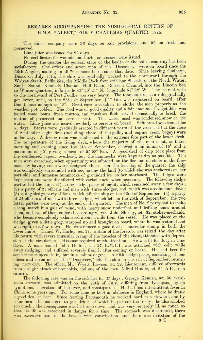 REMARKS ACCOMPANYING THE NOSOLOGICAL RETURN OF H.M.S. ALERT/' FOR MICHAELMAS QUARTER, 1875. The ship's company were 36 days on salt provisions, and 56 on fresh and preserved. Lime juice was issued for 92 days. No certificates for wounds and hurts, or trusses, were issued. During the quarter the general state of the health of the ship's company has been satisfactory. One officer and seven men of the Discovery were on board since the 26th August, making in all 70 persons borne since that date. Since leaving Godhavn, Disco, on July 15th, the ship was gradually worked to the northward through the Waiyat Strait, Baffin Sea, the Middle Pack from off Cape Shackleton, the North Water, Smith Sound, Kennedy Channel, Hall Basin, Robeson Channel, into the Lincoln Sea to Winter Quarters, in latitude 82° 20' 21 N., longitude 61° 22' W. The ice met with to the northward of Port Foulke was very heavy. The temperature, as a rule, gradually got lower, until, on the 25th of September, +1° Fah. was registered on board; after this it rose as high as 13°. Great care was taken to clothe the men properly as the weather got colder. The food was of good quality and a fair amount of vegetables was issued, some looms, fresh mutton, and musk-ox flesh served occasionally to break the routine of preserved and corned meats. The water used was condensed snow or ice water. Lime juice was issued regularly to persons on board. Soft bread was issued for 61 days. Stoves were gradually erected in different parts of the vessel, till at the close of September eight fires (including those of the galley and engine room bogey) were under way. A drying room was established in the extreme fore part of the lower deck. The temperature of the living deck, where the majority of the men slept, as taken morning and evening since the 6th of September, showed a minimum of 46° and a maximum of 65°, giving a mean of 55-98° Fah. A good deal of drip took place from the condensed vapour overhead, but the hammocks were kept as dry as possible. The men were exercised, when opportunity was afforded, on the floe and on shore in the fore- noon, by having some work assigned them. On the last day of the quarter the ship was completely surrounded with ice, having the land (to which she was anchored) on her port side, and immense hummocks of grounded ice on her starboard. The bilges were kept clean and were disinfected with carbolic acid when necessary. The following sledge parties left the ship : (1) a dog-sledge party of eight, which remained away a few days ; (2) a party of 21 officers and men with three sledges, and which was absent four days ; (3) a dog-sledge party of four, which left the ship on the 22nd of September ; (4) a party of 24 officers and men with three sledges, which left on the 25th of September ; the two latter parties were away at the end of the quarter. The men of No. 2 party had to make a long march in a gale of -wind, with heavy snow underfoot and drifting snow around them, and two of them suffered accordingly, viz., John Shirley, set. 32, stoker-mechanic, who became completely exhausted about a mile from the vessel. He was placed on the sledge, given a little grog, wrapped up and brought on board, where he was restored and was right in a few days. He experienced a good deal of muscular cramp in both the lower limbs. Daniel W. Harley, set. 27, captain of the foretop, was seized the day after his return with severe muscular cramp of the muscles of the chest, attended with depres- sion of the circulation. His case required much attention. He was fit for duty in nine days. A man named John Hollins, set. 27, R.M.L.T., was attacked with colic while away sledging, and suffered severely from it after coming on board. He had been for some time subject to it, but in a minor degree. A fifth sledge party, consisting of one officer and seven men of the  Discovery, left this ship on the 8th of September, return- ing next day. The officer, Mr. Wyatt Rawson, set. 22, Lieutenant, suffered afterwards from a slight attack of bronchitis, and one of the men, Alfred Hindle, set. 25, A.B., from catarrh. The following case was on the sick list for 37 days : George Kemish, set. 30, ward- room steward, was admitted on the 28th of July, suffering from dyspepsia, aguish symptoms, congestion of the liver, and constipation. He had had intermittent fever in China some years ago. For some time he kept an alehouse in England, where he drank a good deal of beer. Since leaving Portsmouth he worked hard as a steward, and by some means he managed to get drink, of which he partook too freely ; he also smoked too much ; the consequence was he broke down, and was very severely ill, so much so that his life was esteemed in danger for a time. The stomach was disordered, there was excessive pain in the bowels with constipation, and there was irritation of the 3 C