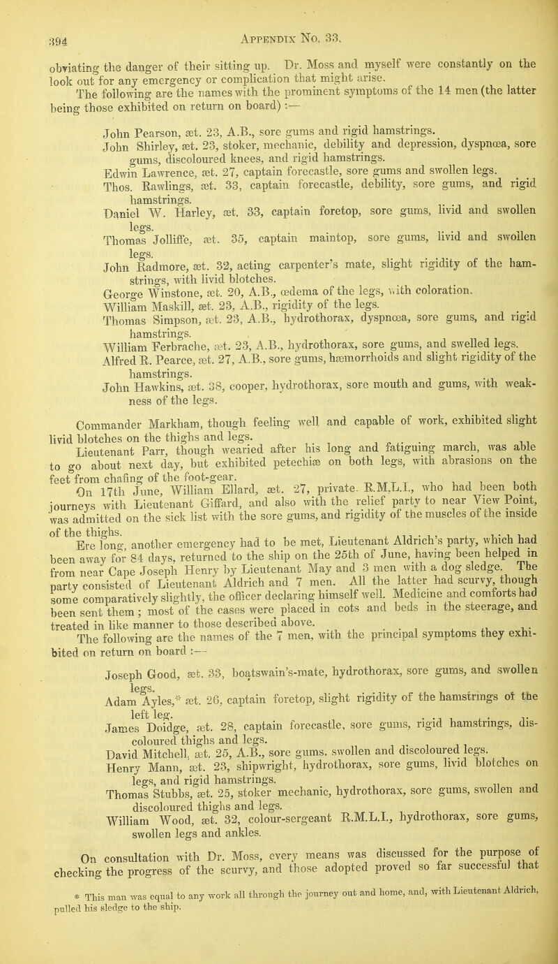 obviating the danger of their sitting up. Dr. Moss and myself were constantly on the look out for any emergency or complication that might arise. The following are the names with the prominent symptoms of the 14 men (the latter being those exhibited on return on board) :— John Pearson, set. 23, A.B., sore gums and rigid hamstrings. John Shirley, set. 23, stoker, mechanic, debility and depression, dyspnoea, sore gums, discoloured knees, and rigid hamstrings. Edwin Lawrence, set. 27, captain forecastle, sore gums and swollen legs. Thos. Rawlings, set. 33, captain forecastle, debility, sore gums, and rigid hamstrings. Daniel W. Harley, set. 33, captain foretop, sore gums, livid and swollen legs. Thomas Jolliffe, set. 35, captain maintop, sore gums, livid and swollen legs. John Radmore, set. 32, acting carpenter's mate, slight rigidity of the ham- strings, with livid blotches. G-eorge Winstone, set. 20, A.B., oedema of the legs, with coloration.. William Maskill, set. 23, A.B., rigidity of the legs. Thomas Simpson, ret. 23, A.B., hydrothorax, dyspnoea, sore gums, and rigid Xl 3j HI S11* 1XX ®* S William Ferbrache, ret, 23, A.B., hydrothorax, sore gums, and swelled legs. Alfred R. Pearce, set. 27, A.B., sore gums, haemorrhoids and slight rigidity of the hamstrings. John Hawkins, set. 38, cooper, hydrothorax, sore mouth and gums, with weak- ness of the legs. Commander Markham, though feeling well and capable of work, exhibited slight livid blotches on the thighs and legs. ' , ,, Lieutenant Parr, though wearied after his long and fatiguing march, was able to go about next day, but exhibited petechia* on both legs, with abrasions on the feet from chafing of the foot-gear. . . _ , . . On 17th June, William Ellard, set. 27, private. E.M.L.L, who had been both iourneys with Lieutenant Giffard, and also with the relief party to near View Point, was admitted on the sick list with the sore gums, and rigidity of the muscles of the inside of the thighs. , „ . ' . , . , , , Ere lono- another emergency had to be met, Lieutenant Aldnch s party, which had been away for 84 days, returned to the ship on the 25th of June, having been helped m from near Cape Joseph Henry by Lieutenant May and 3 men with a dog sledge The party consisted of Lieutenant Aldrich and 7 men. All the latter had scurvy, though some comparatively slightly, the officer declaring himself well. Medicine and comforts had been sent them ; most of the cases were placed in cots and beds m the steerage, and treated in like manner to those described above. The following are the names of the 7 men, with the principal symptoms they exhi- bited on return on board :—i Joseph G-ood, set. 33, boatswain's-mate, hydrothorax, sore gums, and swollen Adam Ayles,* set. 26, captain foretop, slight rigidity of the hamstrings of the left leg. James Doidge, jet. 28, captain forecastle, sore gums, rigid hamstrings, dis- coloured thighs and legs. David Mitchell, set. 25, A.B., sore gums, swollen and discoloured legs. Henry Mann, set. 23, shipwright, hydrothorax, sore gums, livid blotches on legs, and rigid hamstrings. Thomas Stubbs, set. 25, stoker mechanic, hydrothorax, sore gums, swollen and discoloured thighs and legs. William Wood, set. 32, colour-sergeant K.M.L.X., hydrothorax, sore gums, swollen legs and ankles. On consultation with Dr. Moss, every means was discussed for the purpose of checking the progress of the scurvy, and those adopted proved so far successful that * This man was equal to any work all through the journey out and home, and, with Lieutenant Aldrich, pulled his sledge to the ship.