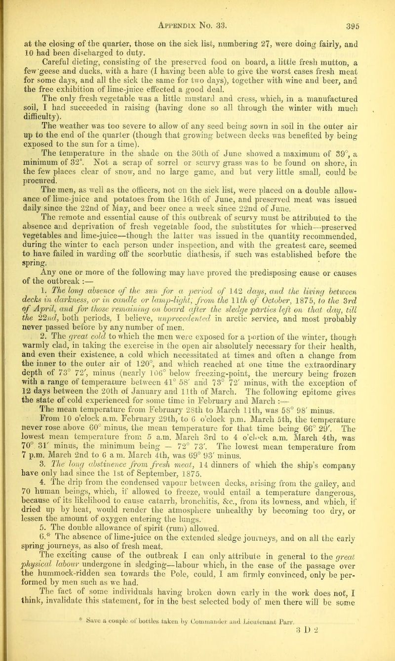 at the closing of the quarter, those on the sick list, numbering 27, were doing fairly, and 10 had been discharged to duty. Careful dieting, consisting of the preserved food on board, a little fresh mutton, a few'geese and ducks, with a hare (I having been able to give the worst cases fresh meat for some days, and all the sick the same for two days), together with wine and beer, and the free exhibition of lime-juice effected a good deal. The only fresh vegetable was a little mustard and cress, which, in a manufactured soil, I had succeeded in raising (having done so all through the winter with much difficulty). The weather was too severe to allow of any seed being sown in soil in the outer air up to the end of the quarter (though that growing between decks was benefited by being exposed to the sun for a time). The temperature in the shade on the 30th of June showed a maximum of 39°, a minimum of 32°. Not a scrap of sorrel or scurvy grass was to be found on shore, in the few places clear of snow, and no large game, and but very little small, could be procured. The men, as well as the officers, not on the sick list, were placed on a double allow- ance of lime-juice and potatoes from the 16th of June, and preserved meat was issued daily since the 22nd of May, and beer once a week since 22nd of June. The remote and essential cause of this outbreak of scurvy must be attributed to the absence and deprivation of fresh vegetable food, the substitutes for which—preserved vegetables and lime-juice—though the latter was issued in the quantity recommended, during the winter to each person under inspection, and with the greatest care, seemed to have failed in warding off the scorbutic diathesis, if such was established before the spring. Any one or more of the following may have proved the predisposing cause or causes of the outbreak :— L The long absence of the sun for a period of 142 days, and the living between decks in darkness, or in candle or lamp-light, from the 11th of October, 1875, to the 3rd of April, and for those remaining on board after the sledge parties left on that day, till the 22nd, both periods, I believe, unprecedented in arctic service, and most probably never passed before by any number of men. 2. The great cold to which the men were exposed for a portion of the winter, though warmly clad, in taking the exercise in the open air absolutely necessary for their health, and even their existence, a cold which necessitated at times and often a change from the inner to the outer air of 120°, and which reached at one time the extraordinary depth of 73° 72', minus (nearly 106° below freezing-point, the mercury being frozen with a range of temperature between 41° 58' and 73° 72' minus, with the exception of 12 days between the 20th of January and 11th of March. The following epitome gives the state of cold experienced for some time in February and March :— The mean temperature from February 28th to March 11th, was 58° 98' minus. From 10 o'clock a.m. February 29th, to 6 o'clock p.m. March 5th, the temperature never rose above G0° minus, the mean temperature for that time being 66° 29'. The lowest mean temperature from 5 a.m. March 3rd to 4 o'clock a.m. March 4th, was 70°. 31' minus, the minimum being — 72° 73'. The lowest mean temperature from 7 p.m. March 2nd to 6 a m. March 4th, was 69° 93' minus. 3. The long abstinence from fresh meat, 14 dinners of which the ship's company have only had since the 1st of September, 1875. 4. The drip from the condensed vapour between decks, arising from the galley, and 70 human beings, which, if allowed to freeze, would entail a temperature dangerous, because of its likelihood to cause catarrh, bronchitis, &c, from its lowness, and which, if dried up by heat, would render the atmosphere unhealthy by becoming too dry, or lessen the amount of oxygen entering the lungs. 5. The double allowance of spirit (rum) allowed. 6. * The absence of lime-juice on the extended sledge journeys, and on all the early- spring journeys, as also of fresh meat. The exciting cause of the outbreak 1 can only attribute in general to the great physical labour undergone in sledging—labour which, in the case of the passage over the hummock-ridden sea towards the Pole, could, I am firmly convinced, only be per- formed by men such as we had. The fact of some individuals having broken down early in the work does not, I think, invalidate this statement, for in the best selected body of men there will be some Save a couple of bottles taken by Commander and Lieutenant Parr, 3 1) 2