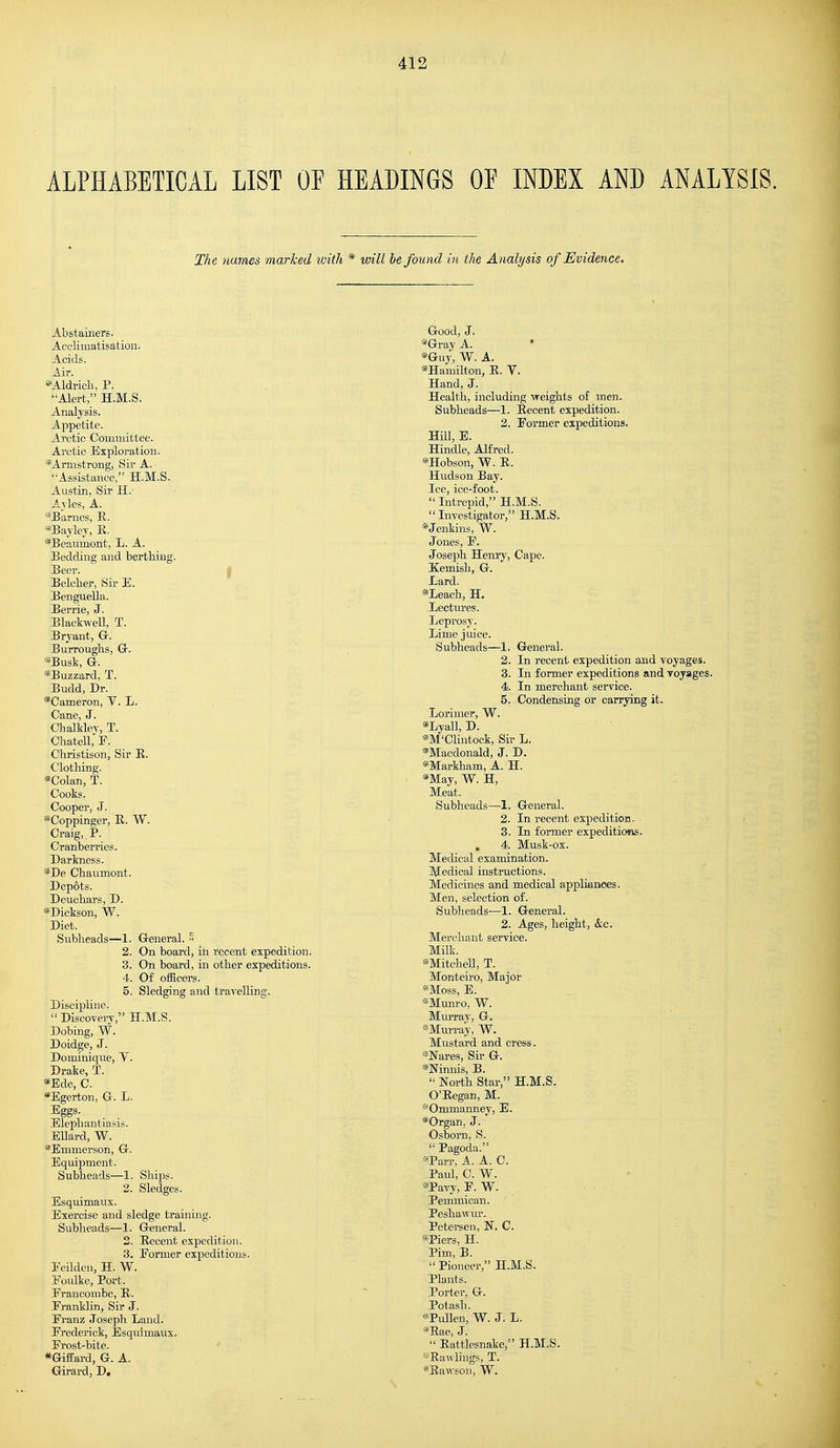 ALPHABETICAL LIST OF HEADINGS OF INDEX AND ANALYSIS. The names marked with * will be found in the Analysis of Evidence. Abstainers. Acclimatisation. Acids. Air. *Aldrich, P. Alert, H.M.S. Analysis. Appetite. Arctic Committee. Arctic Exploration. * Armstrong, Sir A. • 'Assistance, H.M.S. Austin, Sir H. Ayles, A. *Barnes, R. *Bayley, R. *Beaumont, L. A. Bedding and berthing. Beer. Belcher, Sir E. Benguella. Berrie, J. Blackwell, T. Bryant, G. Burroughs, Gr. *Busk, Gr. *Buzzard, T. Budd, Dr. *Cameron, Y. L. Cane, J. ChaMey, T. Chatell, F. Christison, Sir R. Clothing. *Colan, T. Cooks. Cooper, J. *Coppinger, R. W. Craig,. P. Cranberries. Darkness. *De Chaumont. Depots. Deuchars, D. *Dickson, W. Diet. Subheads—1. General. 5 2. On board, in recent expedition. 3. On board, in other expeditions. 4. Of officers. 5. Sledging and travelling. Discipline. Discovery, H.M.S. Dobing, W. Doidge, J. Dominique, T. Drake, T. *Ede, C. *Egerton, Gr. L. Eggs. Elephantiasis. Ellard, W. *Emmerson, Gr. Equipment. Subheads—1. Ships. 2. Sledges. Esquimaux. Exercise and sledge training. Subheads—1. General. 2. Recent expedition. 3. Eormer expeditions. Eeilden, H. W. Eoulke, Port. Franconibe, R. Franklin, Sir J. Franz Joseph Land. Frederick, Esquimaux. Frost-bite. *Giffard, G. A. Girard, D, Good, J. *Gray A. ' *Gny, W. A. *Hamilton, R. V. Hand, J. Health, including -weights of men. Subheads—1. Recent expedition. 2. Former expeditions. Hill, E. Hindle, Alfred. *Hobson, W. R. Hudson Bay. Ice, ice-foot.  Intrepid, H.M.S.  Investigator, H.M.S. * Jenkins, W. Jones, F. Joseph Henry, Cape. Kemish, G. Lard. *Leach, H. Lectures. Leprosy. Lime juice. Subheads—1. General. 2. In recent expedition and voyages. 3. In former expeditions and voyages. 4. In merchant service. 5. Condensing or carrying it. Lorimer, W. *Lyall, D. *M'Clintock, Sir L. *Macdonald, J. D. *Markham, A. H. *May, W. H, Meat, Subheads—1. General. 2. In recent expedition. 3. In former expeditions. . 4. Musk-ox. Medical examination. Medical instructions. Medicines and medical appliances. Men, selection of. Subheads—1. General. 2. Ages, height, &c. Merchant service. Milk. *Mitchell, T. Monteiro, Major . *Moss, E. *Munro, W. Miu-ray, G. -Murray, W. Mustard and cress. *Nares, Sir G. *Ninnis, B.  North Star, H.M.S. O'Regan, M. *Ommanney, E. *Organ, J. Osborn, S. *Parr, A. A. C. Paul, C. W. *Pavy, F. W. Pemmican. Peshawur. Petersen, N. C. *Piers, H. Pim, B.  Pioneer, H.M.S. Plants. Porter, G. Potash. *Pullen, W. J. L. *Rae, J.  Rattlesnake, H.M.S. *Rawlings, T. *Rawson, W.