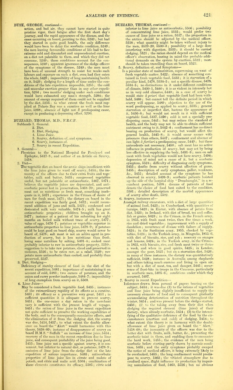 BUSK, GEORGE, continued— action, and bad air, they cannot have started in quite pristine vigor, their fatigue after the first short day's journey, and the rapid appearance of the disease, and the cases occurring on board, pointing to this, 5249 ; but had they started in quite good health, the only difference would have been to delay the scorbutic condition, 5249 ; the men leaving favourable conditions of life had to face extreme cold and discomfort and unprecedented exertion, on a diet not palatable to them, and which they did not consume, 5249 ; these conditions account for the con- sequences, 5249 ; apparent ignorance of the sledge officers of the symptoms of the disease, 5249 ; the men must have been of unusual strength to resist for weeks such labours and exposure on such a diet, even had they eaten the whole, 5429 ; impossibility of long maintaining health on it, 5429 ; sledging for a length of time under the con- ditions of the late expedition impossible, 5255 ; the cold and muscular exertion greater than in any other expedi- tion, 5256 ; two months' sledging under such conditions would have exhausted any man's strength, 5284; the amount of energy required of them could not be supplied by the diet, 5256 ; to what extent the fresh meat sup- plied at Polaris Bay was a curative as well as the lime juice, 5268 ; absence of light not ;I predisposing cause, except in producing a depressing effect, 5290. BUZZARD, THOMAS, M.D., F.E.C.P. Subheads 1. General. 2. Diet. 3. Diet, Sledging. 4. Lime Juice. 5. Scurvy, definition of, and symptoms. 6. Scurvy, instances of. 7. Scurvy in recent Expedition. 1. General— Physician to the National Hospital for Paralysed and Epileptic, 5417-8; and author of an Article on Scurvy, 5418. 2. Diet— The vegetable diet on board the arctic ships insufficient with the lime juice given to ward off scurvy, 5454; the im- munity of the officers due to their extra fruits and vege- tables, milk and butter, 5455; compressed vegetables useful, but not palatable or antiscorbutic, 5467, 5471; believes the vegetable juices are depreciated, and anti- scorbutic power lost in preservation, 5468-70 ; preserved meat not so nutritious as fresh meat, something inade- quate in it, 5471; experience in the Crimea of desire of men for fresh meat, 5471; the dietary on board in the recent expedition was fairly good, 5472 ; would recom- mend addition of jams and milk, 5473 ; condensed and desiccated milk very valuable, 5474-5 ; milk has great antiscorbutic properties; children brought up on it, 5477; instance of a patient of his subsisting for eight months on boiled milk without trace of scurvy, 5477 ; value of eggs, 5476-7 ; potatoes or vegetables superior in antiscorbutic properties to lime juice, 5478-9 ; if potatoes could be kept good on board ship, scurvy would never be heard of, 5478; salt meat is not an active agent in pro- duction of scurvy, but is less nutritious than fresh, losing some nutrition by salting, 5491-4; cooked meat probably inferior to raw in antiscorbutic property, 5510 ; suggestion to to take raw potatoes, sliced and preserved in molasses, 5526 ; to be eaten raw, as a salad, 5529 ; raw potato more antiscorbutic than cooked, and probably than preserved, 5527. 3. Diet, Sledging— Deficiency of starchy element of food in the diet of the recent expedition, 5481; importance of maintaining it on account of cold, 5483 ; two ounces of potatoes, and the onion and curry powder inadequate, 5484-7; impossibility of long exemption from scurvy on it, 5503. 4. Lime Juice;— May be considered a fresh vegetable food, 5435 ; instances of the extraordinary rapidity of its effects as a curative, 5451 ; its efficacy as a preventive very great, 5451 ; in sufficient quantities it is adequate to prevent scurvy, 5451 ; the one-ounce a day ration in the merchant navy is sufficient with the present length of voyages, 5451; the ration of lime juice in the recent expedition not quite sufficient to preserve the working capabilities of the body, and to the consequently cumulative effects, and the elimination of it from the sledging diet, the scurvy was due, 5454, 5457; to what extent the double allow- ance on board the Alert would harmonise with this theory, 5458-60 ; instance of disappearance of scurvy on board H.M.S.  Suffolk  on increase of lime juice, 5454 ; recovery of the men in the recent expedition due to lime juice, and consequent probability of the juice being good, 5455 ; lime juice not a specific against scurvy, it is con- venient, but inferior to natural diet, as potatoes, 5478-9 ; omission of lime juice from the sledge diet of the late expedition of serious importance, 5485; antiscorbutic properties of limo juice lies in citrate and malate of potash, and citric and malic acid, 5504 ; combination of these elements constitutes its efficacy, 5505 ; citric acid BUZZARD, THOMAS, continued— inferior to lime juice as antiscorbutic, 5506 ; possibility of concentrating lime juice, 5515 ; would prefer two ounces of lime juice as a ration, 5517 ; the proportion in the arctics should be adjusted by the medical officer, 5518 ; what quantity might be taken without injury to the men, 5519-20, 5530-3 ; possibility of a large dose interfering with digestion, 5533 ; it shoiild be carried sledging, 5521 ; the ration should depend on the niedical officer's observation, bearing in mind the probable addi- tional demands on the system by exertion, 5522 ; more should be taken travelling than on board, 5523. 5. Scurvy, definition of, and Symptoms— Is a peculiar state of malnutrition, supervening on want of fresh vegetable matter, 5422 ; absence of something con- tained in fresh vegetable food, 5433 ; it is starvation of a peculiar kind, 5478, 5534-5 ; not a specific disease, 5478, 5534-5 ; no distinctions in it under different conditions of climate, 5430-1, 5440 ; it is as violent in intensely hot as in very cold climates, 5440; in a case of scurvy he would state a priori that vegetable food had been with- held, 5488 ; but cannot tell the definite period in which scurvy will appear, 5489 ; objection to the use of the word predisposing, as applied to scurvy, 5535 ; general starvation or imperfect diet, hastens the appearance of it, 5436-8; but would not result in it with sufficient vegetable food, 5437, 5490 ; cold is not a specially pre- disposing cause, 5441; but may reduce the standard of health, and the body may not be able to obtain sufficient nutriment owing to it, 5442-4 ; confinement has no direct bearing on production of scurvy, but would affect the general health, 5445-8; it would occur sooner with prisoners than others, 5447 ; confinement and absence of sun light a fortiori a predisposing cause, 5449 ; but these antecedents not necessary, 5450 ; salt meat has no active influence in production of scurvy, but may act by being less effective in supplying the body, 5491-3 ; men on salt meat with fresh vegetables would not have scurvy, 5494; depression of mind not a cause of it, but a scorbutic symptom, 5524 ; difficulty of diagnosing early symptoms, 5455 ; deaths from scurvy without affection of gums, 5455 ; description of early symptoms, pallor, weakness, &c, 5455; detailed account of the symptoms he has observed in scurvy, 5498-9; scorbutic patients hoisted up the side of the hospital ship  Dreadnought, in a re- cumbent position, 5498; dreams of patients of food denote the choice of food best suited to the condition, 5501 ; detailed description of the morbid appearances of scurvy after death, 5502. 6. Scurvy, instances of— Amongst railway excavators, with a diet of large quantities of animal food, 5423 ; in Cumberland, with quantities of turnips, 5423 ; in Exeter, with absence of potato from diet, 5423 ; in Ireland, with diet of bread, tea and coffee, fish or grains, 5423 ; in the Crimea, in the French army, in 1855, with fresh meat twice, then five times a week, rice and dried vegetables ; improvement with a supply of dandelion ; recurrence of disease with failure of supply, 5424; in the Sardinian army, 1855, checked by vege- tables, 5424 ; in the Turkish army, in Mingrelia, 1855-6, with diet of biscuits, rice, and yah ; recovery on oranges and lemons, 5424; in the Turkish army, in the Crimea, in 1855, with biscuits, rice, and fresh meat twice or thrice a week, and when in good spirits, 5425 ; in London, amongst the poor, 5425 ; but on a starvation diet, 5426 ; in many of these instances, the dietary was quantitatively sufficient, 5428 ; instance in Australia among shepherds and others taking much exercise and living in open air, but with a diet of meat, tea, and damper, 5445 ; occur- rence of frost-bite in troops in the Caucasus, particularly in scorbutic men, 5495-6 ; conditions under which they occurred, 5497. 7. Scurvy in recent Expedition— Inferences drawn from perusal of papers bearing on the subject, 5454 ; it was due (1) to the rations of vegetables and1 lime juice being slightly insufficient to supply the necessary elements of food and to consequent gradually accumulating deterioration of nutrition throughout the winter, 5454 ; and was present before the sledges started, 5456; (21 to the taking away from their diet when sledging the required element (lime juice) of their dietary, when already scorbutic, 5454 ; (3) to the intensi- fying of the qualitative deficiency of the food by the cir- cumstances (exertion and cold) of sledging, 5454; to what extent this theory is in harmony with the double allowance of lime juice given on board the  Alert, 5458-60; the immunity of the officers was due to the better diet with fruits, milk, butter, &c, preventing the scorbutic taint in them, and enabling them to encounter the hard work, 5455 ; the evidence of the men being scorbutic before starting partly shown by auamiie condi- tion, 5455 ; and the early symptoms probably escaped the notice of medical officers, it being extremely likely to be overlooked, 5455 ; the long confinement would predis- pose to scurvy, 5462 ; the vitiated atmosphere due to confined space, might influence its production by impair- ing assimilation of food, 5463, 5516 ; but no obvious