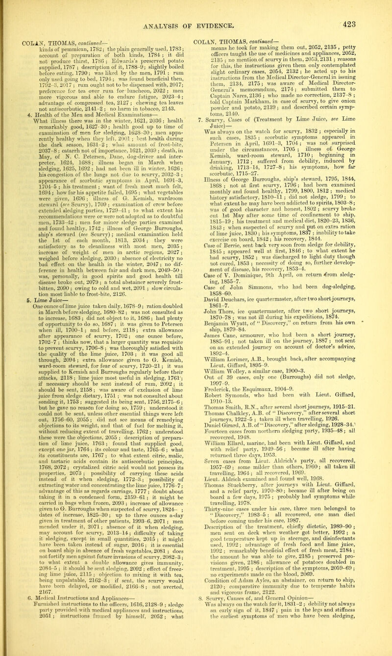 COLAN, THOMAS, continued— kinds of pemmican, 1782; the plain generally used, 1783; account of preparation of both kinds, 1784 ; it did not produce thirst, 1786 ; Edwards's preserved potato supplied, 1787 ; description of it, 1788-9; slightly boiled before eating, 1790; was liked by the men, 1791 ; rum only used going to bed, 1794 ; was found beneficial then, 1792-3, 2017 ; rum ought not to be dispensed with, 2017; preference for tea over rum for luncheon, 2022 ; men more vigorous and able to endure fatigue, 2023-4; advantage of compressed tea, 2127 ; chewing tea leaves not antiscorbutic, 2141-2 ; no harm in tobacco, 2143. 4. Health of the Men and Medical Examinations— What illness there was in the winter, 1621, 2036; health remarkably good, 1627- 30 ; health good up to time of examination of men for sledging, 1628-30; men appa- rently healthy when they left, 2001 ; best health during the dark season, 1631-2;. what amount of frost-bite, 2037-8 ; catarrh not of importance, 1621, 2039 ; death, in May, of N. C. Petersen, Dane, dog-driver and inter- preter, 1624, 1688; illness began in March when sledging, 1625, 1692 ; had not been ill in winter, 1626 ; his congestion of the lungs not due to scurvy, 2032-3 ; appearance of scorbutic symptoms in April, 1691-3, 1704-5 ; his treatment; want of fresh meat much felt, 1694; how far his appetite failed, 1695 ; what vegetables were given, 1696; illness of Gr. Kemish, wardroom steward (see Scurvy), 1709 ; examination of crew before extended sledging parties, 1729-41; to what extent his recommendations were or were not adopted as to doubtful men, 1733-42 ; men for minor sledge parties examined and found healthy, 1742 ; illness of Greorge Burroughs, ship's steward (see Scurvy) ; medical examination held the 1st of each month, 1813, 2034; they were satisfactory as to cleanliness with most men, 2035 ; increase of weight of men in arctic regions, 2027; weighed before sledging, 2030 ; absence of electricity no bad effect on the health in the winter, 2047 ; no dif- ference in health between fair and dark men, 2049-50 ; was, personally, in good spirits and good health till disease broke out, 2079 ; a total abstainer severely frost- bitten, 2090 ; owing to cold and wet, 2091 ; slow circula- tion most liable to frost-bite, 2126. 5>. Lime Juice— One ounce of lime juice taken daily, 1678-9; ration doubled in March before sledging, 1680-82 ; was not consulted as to increase, 1683 ; did not object to it, 1686; had plenty of opportunity to do so, 1687 ; it was given to Petersen when ill, 1700-1; and before, 2118; extra allowance after appearance of scurvy, 1702; one ounce before, 1702-7 ; thinks now, that a larger quantity was requisite to prevent scurvy, 1706-8 ; was thoroughly satisfied with the quality of the lime juice, 1703 ; it was good all through, 2094 ; extra allowance given to Gr. Kemish, ward-room steward, for fear of scurvy, 1720-21; it was supplied to Kemish and Burroughs regularly before their attacks, 2118; lime juice most usefid in sledging, 1761; if necessary should be sent instead of rum, 2092 ; it should be sent, 2158; was aware of exclusion of lime juice from sledge dietary, 1751 ; was not consulted about sending it, 1753 ; suggested its being sent, 1756,2175-6 ; but he gave no reason for doing so, 1759 ; understood it could not be sent, unless other essential things were left out, 1756-60, 2055 ; did not see means of remedying objections to its weight, and that of fuel for melting it, without reducing extent of travelling, 1762 ; understood these were the objections, 2055 ; description of prepara- , tion of lime juice, 1763 ; found that supplied good, except one jar, 1764 ; its colour and taste, 1765-6 ; what its constituents are, 1767 ; to what extent citric, malic, and tartaric acids contain its antiscorbutic principles, 1768, 2072 ; crystalized citric acid would not possess its properties, 2073 ; possibility of carrying these acids instead of it when sledging, 1772-3; possibility of extracting water and concentrating the lime juice, 1776-7; advantage of this as regards carriage, 1777 ; doubt about taking it in a condensed form, 2159-61; it might be carried in bags when frozen, 2093 ; increase of allowance given to Gr. Burroughs when suspected of scurvy, 1824- ; dates of increase, 1825-30 ; up to three ounces a-day given in treatment of other patients, 1993-6, 2071; men mended under it, 2071; absence of it when sledging, may account for scurvy, 2013-14; difficulty of taking it sledging, except in small quantities, 2015 ; it might have been taken instead of sugar, 2016 ; it is essential on board ship in absence of fresh vegetables, 2081 ; does not fortify men against future invasions of scurvy, 2082-3; to what extent a double allowance gives immunity, 2084-5 ; it should be sent sledging, 2092 ; effect of freez- ing lime juice, 2115 ; objection to mixing it with tea, being unpalatable, 2162-3 ; if sent, the scurvy would have been delayed, or modified, 2166-8 ; not averted, 2167. 6. Medical Instructions and Appliances— Furnished instructions to the officers, 1616,2128-9 ; sledge party provided with medical appliances and instructions, 2051 ; instructions framed by himself, 2052; what COLAN, THOMAS, continued— means he took for making them out, 2052, 2135 , petty officers taught the use of medicines and appliances, 2052, 2135 ; no mention of scurvy in them, 2053, 2131 ; reasons for this, the instructions given them only contemplated slight ordinary cases, 2054, 2132 ; he acted up to his instructions from the Medical Director-General in issuing them, 2134, 2175; was aware of Medical Director- Greneral's memorandum, 2174; submitted them to Captain If ares, 2136 ; who made no correction, 2137-8 ; told Captain Markham, in case of scurvy, to give onion powder and potato, 2139 ; and described certain symp- toms, 2140. 7. Scurvy, Cases of (Treatment by Lime Juice, see Lime Juice) — Was always on the watch for scurvy, 1832 ; especially in such cases, 1835 ; scorbutic symptoms appeared in Petersen in April, 1691-3, 1704; was not surprised under the circumstances, 1705 ; illness of Greorge Kemish, ward-room steward, 1710; beginning in January, 1712; suffered from debility, induced by drinking, 1713-14, 1727-8; his symptoms, how far scorbutic, 1715-27. Illness of Greorge Burroughs, ship's steward, 1795, 1844, 1868 ; not at first scurvy, 1796 ; had been examined monthly and found healthy, 1799, 1800, 1812 ; medical history satisfactory, 1810-11; did not sledge, 1799 ; to what extent he may have been addicted to spirits, 1803-8; was of good character and honest, 1802 ; scurvy broke out 1st May after some time of confinement to ship, 1815-19 ; his treatment and medical diet, 1820-23, 1836, 1843 ; when suspected of scurvy and put on extra ration of lime juice, 1830 ; his symptoms, 1837 ; inability to take exercise on board, 1842 ; his recovery, 1844. Case of Berrie, sent hack very soon from sledge for debility, 1845 ; appeared well at first, 1846 ; to what extent he had scurvy, 1852 ; was discharged to light duty though not cured, 1853 ; necessity of doing so, further develop- ment of disease, his recovery, 1853-4. Case of V. Dominique, 9th April, on return rfrom sledg- ing, 1855-7. Case of John Simmons, who had been dog-sledging, 1858-60. David Deuchars, ice quartermaster, after two short journeys, 1861-7. John Thors, ice quartermaster, after two short journeys, 1870-78 ; was not ill during his expeditions, 1874. Benjamin Wyatt, of  Discovery, on return from his own ship, 1879-84. James Cane, armourer, who had been a short journey, 1885-91; not taken ill on the journey, 1887 ; not sent on an extended journey on account of doctor's advice, 1892-4. William Lorirner, A.B., brought back, after accompanying Lieut. Griffard, 1895-9. Wilham Wolley, a similar case, 1900-3. Out of 39 cases, only one (Burroughs) did not sledge, 1997-9. Frederick, the Esquimaux, 1904-9. Robert Symonds, who had been with Lieut. Griffard, 1910-13. Thomas Smith, E.N., after several short journeys, 1915-21. Thomas Chalkley, A.B. of  Discovery, after several short journeys, 1922-5 ; taken ill when travelling, 1926. Daniel Grirard, A.B. of Discovery, after sledging, 1928-34.'' Fourteen cases from northern sledging party, 1935-48 ; all recovered, 1948. William Ellarcl, marine, had been with Lieut. Griffard, and with relief party, 1949-56; became ill after having returned three days, 1953. Seven cases from Lieut. Aldrich's party, all recovered, 1957-69 ; some milder than others, 1960 ; all taken ill travelling, 1964 ; all recovered, 1969. Lieut. Aldrich examined and found well, 1968. Thomas Stuckberry, after journeys with Lieut. Griffard, and a relief party, 1970-80; became ill after being on board a few days, 1975 ; probably had symptoms while travelling, 1978. Thirty-nine cases under his care, three men belonged to  Discovery, 1983-5 ; all recovered, one man died before coming under his care, 1987. Description of the treatment, chiefly dietetic, 1989-90 ; men sent on deck when weather got better, 1992 ; a good temperature kept up in steerage, and disinfectants used, 1992; advantage of fresh food and lime juice, 1992 ; remarkably beneficial effect of fresh meat, 2184 ; the amount he was able to give, 2185 ; preserved pro- visions given, 2186 ; allowance of potatoes doubled in treatment, 1995 ; description of the symptoms, 2059-69 ; no experiments made on the blood, 2069. Condition of Adam Ayles, an abstainer, on return to ship, 2120; comparative immunity due to temperate habits and vigorous frame, 2122. 8. Scurvy, Causes of, and General Opinion— Was always on the watch for it, 1831-2 ; debility not always an early sign of it, 1847 ;' pain in the legs and stiffness the earliest symptoms of men who have been sledging,