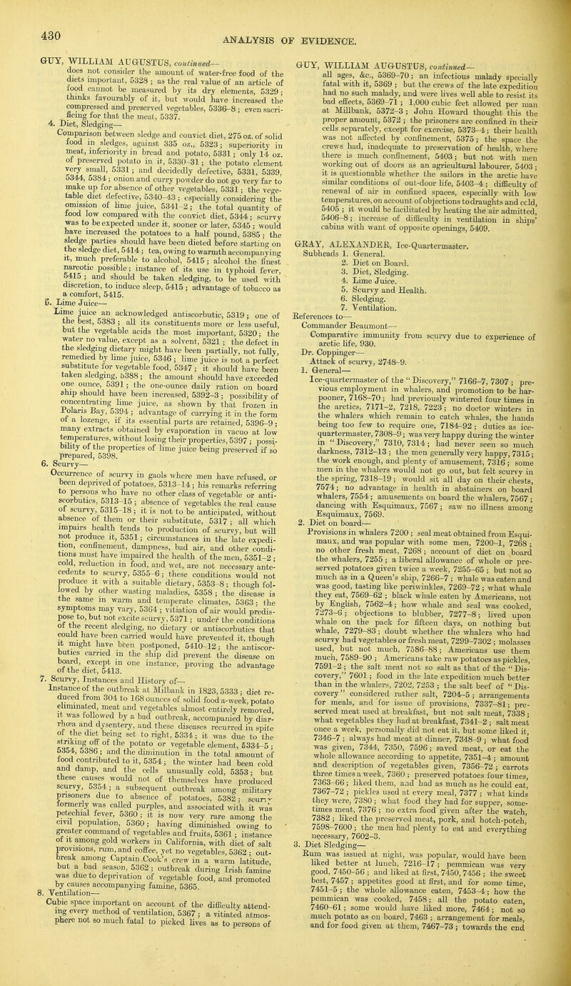 ANALYSIS OP EVIDENCE. GUY, WILLIAM AUGUSTUS, continued— does not consider the amount of water-free food of the diets important, 5328 ; as the real value of an article of food cannot be measured by its dry elements, 5329- thinks favourably of it, but would have increased the compressed and preserved vegetables, 5336-8 ; even sacri- ficing for that the meat, 5337. 4. Diet, Sledging— Comparison between sledge and convict diet, 275 oz. of solid food in sledges, against 335 oz„ 5323; superiority in meat, inferiority in bread and potato, 5331; only 14 oz of preserved potato in it, 5330-31; the potato element very small, 5331; and decidedly defective, 5331, 5339, 5344, 5384; onion and curry powder do not go very far to make up for absence of other vegetables, 5331; the vege- table diet defective, 5340-43 ; especially considerin omission of linie juice, 5341-2; the total quantity of food low compared with the convict diet, 5344; scurvy was to be expected under it, sooner or later, 5345 ; would have increased the potatoes to a half pound, 5385; the sledge parties should have been dieted before starting on the sledge diet, 5414; tea, owing to warmth accompanying it, much preferable to alcohol, 5415 ; alcohol the finest narcotic possible; instance of its use in typhoid fever, 5415 ; and should be taken sledging, to be used with discretion, to induce sleep, 5415 ; advantage of tobacco as a comfort, 5415. ij. Lime Juice— Lime juice an acknowledged antiscorbutic, 5319; one of the best, 5383 ; all its constituents more or less useful, but the vegetable acids the most important, 5320; the water no value, except as a solvent, 5321; the defect in the sledging dietary might have been partiaUy, not fully remedied by lime juice, 5346 ; lime juice is not a perfect substitute for vegetable food, 5347 ; it should have been taken sledging, 5388 ; the amount should have exceeded one ounce, 5391; the one-ounce daily ration on board ship should have been increased, 5392-3 ; possibility of concentrating linie juice, as shown by that frozen in .Polaris Bay, 5394 ; advantage of carrying it in the form ot a lozenge, if its essential parts are retained, 5396-9 - many extracts obtained by evaporation in vacuo at low temperatures, without losing then- properties, 5397 ; possi- bility of the properties of lime juice being preserved if so prepared, 5398. 6. Scurvy— Occurrence of scurvy in gaols where men have refused, or been deprived of potatoes, 5313-14; Ms remarks referring to persons who have no other class of vegetable or anti- scorbutics, 5313-15 ; absence of vegetables the real cause of scurvy, 5315-18; it is not to be anticipated, without absence of them or their substitute, 5317 ; all which impairs health tends to production of scurvy, but will not produce it, 5351; circumstances in the late expedi- tion, confinement, dampness, bad air, and other condi- tions must have impaired the health of the men, 5351-2 • cold, reduction in food, and wet, are not necessary ante- cedents to scurvy, 5355-6; these conditions would not produce it with a suitable dietary, 5353-8; though fol- lowed by other wasting maladies, 5358 ; the disease is the same m warm and temperate climates, 5363- the symptoms may vary, 5364 ; vitiation of air would predis- pose to, but not excite scurvy, 5371; under the conditions ot the recent sledging, no dietary or antiscorbutics that could have been carried would have prevented it, thouoh it might have been postponed, 5410-12; the antiscor- butics carried m the ship did prevent the disease on board, except m one instance, proving the advantage of the diet, 5413. 5 7. Scurvy, Instances and History of— Instance of the outbreak at Milbank in 1823, 5333 ■ diet re- duced from 304 to 168 ounces of solid food a-wee'k, potato eliminated, meat and vegetables almost entirely removed, it was followed by a bad outbreak, accompanied by diar- rhoea and dysentery, and these diseases recurred in spite of the diet being set to right, 5334; it was due to the striking oft of the potato or vegetable element, 5334-5 • 5354, 5386 • and the diminution in the total amount of food contributed to it, 5354; the winter had been cold and damp, and the cells unusually cold, 5353 • but these causes would not of themselves have produced scurvy, 5354; a subsequent outbreak among militarv prisoners due to absence of potatoes, 5382; scun- formerly was called purples, and associated with it was petechial fever, 5360 ; it is now very rare among the civil population, 5360; having diminished owing to greater command of vegetables and fruits, 5361; instance of it among gold workers in California, with diet of salt provisions, rum, and coffee, yet no vegetables, 5362 ; out- break among Captain Cook's crew in a warm latitude but a bad season, 5362 ; outbreak during Irish famine was due to deprivation of vegetable food, and promoted by causes accompanying famine, 5365. 8. Ventilation— Cubic space important on account of the difficulty attend- ing every method of ventilation, 5367 ; a vitiated atmos- phere not so much fatal to picked lives as to persons of GUY, WILLIAM AUGUSTUS, continued— all ages, &c, 5369-70; an infectious malady specially fatal with it, 5369 ; but the crews of the late expedition had no such malady, and were lives well able to resist its bad effects, 5369-71 ; 1,000 cubic feet allowed per man at Millbank, 5372-3 ,- John Howard thought this the proper amount, 5372 ; the prisoners are confined in their cells separately, except for exercise, 5373-4; their health was not affected by confinement, 5375; the space the crews had, inadequate to preservation of health, where there is much confinement, 5403; but not with men working out of doors as an agricultural labourer, 5403 ; it is questionable whether the sailors in the arctic have similar conditions of out-door life, 5403-4 ; difficulty of renewal of air in confined spaces, especially with low temperatures, on account of objections to draughts and ccld, 5405 ; it would be facilitated by heating the ah- admitted' 5406-8; increase of difficulty in ventilation in ships' cabins with want of opposite openings, 5409. GRAY, ALEXANDER, Ice-Quartermaster. Subheads 1. General. 2. Diet on Board. 3. Diet, Sledging. 4. Lime Juice. 5. Scurvy and Health. 6. Sledging. 7. Ventilation. References to— Commander Beaumont— Comparative immunity from scurvy due to experience of arctic life, 930. Dr. Coppinger— Attack of scurvy, 2748-9. 1. General— Ice-quartermaster of the  Discovery, 7166-7, 7307 ; pre- vious employment in whalers, and promotion to be har- pooner, 7168-70; had previously wintered four times in the arctics, 7171-2, 7218,-7223; no doctor winters in the whalers which remain to catch whales, the hands being too few to require one, 7184-92 ; duties as ice- quartermaster, 7308-9; was very happy during the winter in  Discovery, 7310, 7314 ; had never seen so much darkness, 7312-13 ; the men generally very happy, 7315; the work enough, and plenty of amusement, 7316; some men in the whalers would not go out, but felt scurvy in the spring, 7318-19; would sit all day on their chests, 7574; no advantage in health in abstainers on board whalers, 7554; amusements on board the whalers, 7567 ; dancing with Esquimaux, 7567; saw no illness among Esquimaux, 7569. 2. Diet on board— Provisions in whalers 7200 ; seal meat obtained from Esqui- maux, and was popular with some men, 7200-1, 7268 ; no other fresh meat, 7268 ; account of diet on board the whalers, 7255 ; a liberal allowance of whole or pre- served potatoes given twice a week, 7255-65 ; but not so much as in a Queen's ship, 7266-7 ; whale was eaten and was good, tasting like periwinkles, 7269-72 ; what whale they eat, 7569-62 ; black whale eaten by Americans, not by English, 7562-4; how whale and seal was cooked, 7273-6; objections to blubber, 7277-8; lived upon whale on the pack for fifteen days, on nothing but whale, 7279-83 ; doubt whether the whalers who had scurvy had vegetables or fresh meat, 7299-7302 ; molasses used, but not much, 7586-88; Americans use them much, 7589-90 ; Americans take raw potatoes as pickles, 7591-2 ; the salt meat not so salt as that of the  Dis- covery, 7601; food in the late expedition much better than in the whalers, 7202, 7253 ; the salt beef of  Dis- covery  considered rather salt, 7204-5 ; arrangements for meals, and for issue of provisions, 7337-81; pre- served meat used at breakfast, but not salt meat, 7338 ■ what vegetables they bad at breakfast, 7341-2 ; salt meat once a week, personally did not eat it, but some liked it, 7346-7; always had meat at dinner, 7348-9 ; what food was given, 7344, 7350, 7596; saved meat, or eat the whole allowance according to appetite, 7351-4 ; amount and description of vegetables given, 7356-72 ; carrots three times a week, 7360 ; preserved potatoes four times, 7363-66; liked them, and had as much as he could eat, 7367-72 ; pickles used at every meal, 7377 ; what kinds they were, 7380 ; what food they had for supper, some- times meat, 7376 ; no extra food given after the watch, 7382 ; liked the preserved meat, pork, and hotch-potch' 7598-7600; the men had plenty to eat and everything necessary, 7602-3. 3. Diet Sledging— Rum was issued at night, was popular, would have been liked better at lunch, 7216-17; pemmican was very good, 7450-56 ; and liked at first, 7450,7456 ; the sweet best, 7457 ; appetites good at first, and for some time, 7451-5; the whole allowance eaten, 7453-4; how the pemmican was cooked, 7458; all the potato eaten, 7460-61; some would have liked more, 7464; not so much potato as on board, 7463 ; arrangement for meals, and for food given at them, 7467-73 ; towards the end