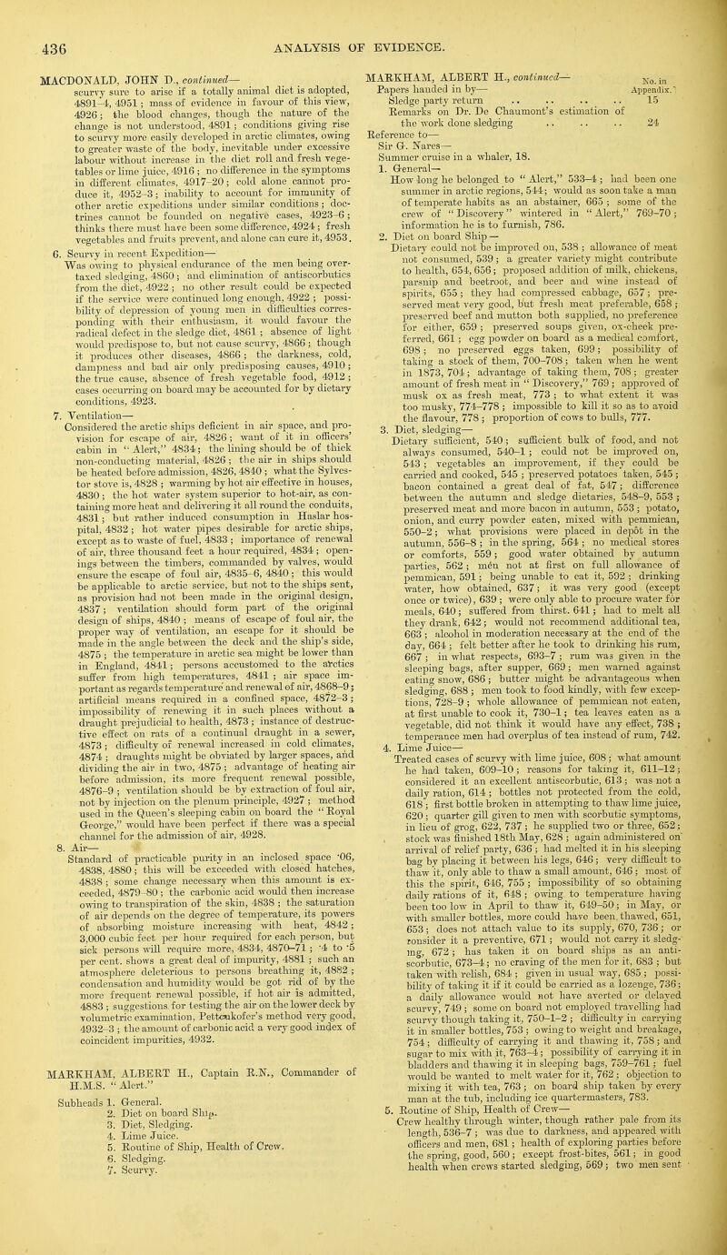 MACDONALD JOHN D., continued— scurry sure to arise if a totally animal diet is adopted, 4891-4, 4951; mass of evidence in favour of this view, 4926; the blood changes, though the nature of the change is not understood, 4891 ; conditions giving rise to scurvy more easily developed in arctic climates, owing to greater waste of the body, inevitable under excessive labour without increase in the diet roll and fresh vege- tables or lime juice, 4916 ; no difference in the symptoms in different climates, 4917-20; cold alone cannot pro- duce it, 4952-3 ; inability to account for immunity of other arctic expeditions under similar conditions ; doc- trines cannot be founded on negative cases, 4923-6; thinks there must have been some difference, 4924 ; fresh vegetables and fruits prevent, and alone can cure it, 4953. 6. Scurvy in recent Expedition— Was owing to physical endurance of the men being over- taxed sledging, 4860; and elimination of antiscorbutics from the diet, 4922 ; no other result could be expected if the service were continued long enough, 4922 ; possi- bility of depression of young men in difficulties corres- ponding with their enthusiasm, it would favour the radical defect in the sledge diet, 4861 ; absence of light would predispose to, but not cause scurvy, 4866 ; though it produces other diseases, 4866 ; the darkness, cold, dampness and bad air only predisposing causes, 4910; the true cause, absence of fresh vegetable food, 4912 ; cases occurring on board may be accounted for by dietary conditions, 4923. 7. Ventilation— Considered the arctic ships deficient in air space, and pro- vision for escape of air, 4826 ; want of it in officers' cabin in  Alert, 4834 ; the lining should be of thick .non-conducting material, 4826 ; the air in ships should be heated before admission, 4826,4840 ; what the Sylves- ter stove is, 4828 ; warming by hot air effective in houses, 4830 ; the hot water system superior to hot-air, as con- taining more heat and delivering it all round the conduits, 4831; but rather induced consumption in Haslar hos- pital, 4832 ; hot water pipes desirable for arctic ships, except as to waste of fuel, 4833 ; importance of renewal of air, three thousand feet a hour required, 4834 ; open- ings between the timbers, commanded by valves, would ensure the escape of foul air, 4835-6, 4840 ; this would be applicable to arctic service, but not to the ships sent, as provision had not been made in the original design, 4837; ventilation should form part of the original design of ships, 4840 ; means of escape of foul air, the proper way of ventilation, an escape for it should be made in the angle between the deck and the ship's side, 4875 ; the temperature in arctic sea might be lower than in England, 4841; persons accustomed to the arctics suffer from high temperatures, 4841 ; air space im- portant as regards temperature and renewal of air, 4868-9; artificial means required in a confined space, 4872-3 ; impossibility of renewing it in such places without a draught prejudicial to health, 4873 ; instance of destruc- tive effect on rats of a continual draught in a sewer, 4873 ; difficulty of renewal increased in cold climates, 4874 ; draughts might be obviated by larger spaces, and dividing the air in two, 4875 ; advantage of heating air before admission, its more frequent renewal possible, 4876-9 ; ventilation should be by extraction of foul air, not by injection on the plenum principle, 4927 ; method used in the Queen's sleeping cabin on board the  Boyal George, would have been perfect if there was a special channel for the admission of air, 4928. 8. Air- Standard of practicable purity in an inclosed space 06, 4838, 4880; this will be exceeded with closed hatches, 4838 ; some change necessary when this amount is ex- ceeded, 4879-80 ; the carbonic acid would then increase owing to transpiration of the skin, 4838 ; the saturation of air depends on the degree of temperature, its powers of absorbing moisture increasing with heat, 4842; 3,000 cubic feet per hour required for each person, but sick persons will require more, 4834, 4870-71 ; '4 to -5 per cent, shows a great deal of impurity, 4881 ; such an atmosphere deleterious to persons breathing it, 4882 ; condensation and humidity would be got^ rid of by the more frequent renewal possible, if hot air Is admitted, 4883 ; suggestions, for testing the air on the lower deck by volumetric examination, Pettcnkofer's method very good,_ 4932-3 ; the amount of carbonic acid a very good index of coincident impurities, 4932. MABKHAM, ALBERT H., Captain E.N., Commander of H.M.S. Alert. Subheads 1. General. 2. Diet on board Ship. 3. Diet, Sledging. 4. Lime Juice. 5. Eoutine of Ship, Health of Crew, 6. Sledging. '/. Scurvy. MAEKHAM, ALBEET H., continued— No< -m Papers handed in by— Appendix. Sledge party return .. .. .. .. 15 Eemarks on Dr. De Chaumont's estimation of the work done sledging .. .. .. 24 Eeference to— Sir G-. Nares— Summer cruise in a whaler, 18. 1. General- How long he belonged to  Alert, 533—4 ; had been one summer in arctic regions, 544; would as soon take a man of temperate habits as an abstainer, 665 ; some of the crew of Discovery wintered in Alert, 769-70; information he is to furnish, 786. 2. Diet on board Ship — Dietary could not be improved on, 538 ; allowance of meat not consumed, 539; a greater variety might contribute to health, 654, 656; proposed addition of milk, chickens, parsnip and beetroot, and beer and wine instead of spirits, 655 ; they had compressed cabbage, 657; pre- served meat very good, but fresh meat preferable, 658 ; preserved beef and mutton both supplied, no preference for either, 659 ; preserved soups given, ox-cheek pre- ferred, 661; egg powder on board as a medical comfort, 698 ; no preserved eggs taken, 699; possibility of taking a stock of them, 700-708; taken when he went in 1873, 704; advantage of taking them, 708; greater amount of fresh meat in  Discovery, 769 ; approved of musk ox as fresh meat, 773 ; to what extent it was too musky, 774-778 ; impossible to kill it so as to avoid the flavour, 778 ; proportion of cows to bulls, 777. 3. Diet, sledging—■ Dietary sufficient, 540 ; sufficient bulk of food, and not always consumed, 540-1 ; could not be improved on, 543 ; vegetables an improvement, if they could be carried and cooked, 545 ; preserved potatoes taken, 545 ; bacon contained a great deal of fat, 547; difference between the autumn and sledge dietaries, 548-9, 553 ; preserved meat and more bacon in autumn, 553 ; potato, onion, and curry powder eaten, mixed with pemmican, 550-2; what provisions were placed in depot in the autumn, 556-8 ; in the spring, 564 ; no medical stores or comforts, 559; good water obtained by autumn parties, 562; men not at first on full allowance of pemmican, 591; being unable to eat it, 592 ; drinking water, how obtained, 637; it was very good (except once or twice), 639 ; were only able to procure water for meals, 640; suffered from thirst. 641; had to melt all they drank, 642; would not recommend additional tea, 663 ; alcohol in moderation necessary at the end of the day, 664 ; felt better after he took to drinking his rum, 667 ; in what respects, 693-7 ; rum was given in the sleeping bags, after supper, 669; men warned against eating snow, 686 ; butter might be advantageous when sledging, 688 ; men took to food kindly, with few excep- tions, 728-9 ; whole allowance of pemmican not eaten, at first unable to cook it, 730-1; tea leaves eaten as a vegetable, did not think it would have any effect, 738 ; temperance men had overplus of tea instead of rum, 742. 4. Lime Juice- Treated cases of scurvy with lime juice, 608 ; what amount he had taken, 609-10 ; reasons for taking it, 611-12; considered it an excellent antiscorbutic, 613 ; was not a daily ration, 614 ; bottles not protected from the cold, 618 ; first bottle broken in attempting to thaw lime juice, 620; quarter gill given to men with scorbutic symptoms, in lieu of grog, 622, 737 ; he supplied two or three, 652; stock was finished 18th May, 628 ; again administered on' arrival of relief party, 636 ; had melted it in his sleeping bag by placing it between his legs, 646; very difficult to thaw it, only able to thaw a small amount, 646; most of this the spirit, 646, 755 ; impossibility of so obtaining daily rations of it, 648 ; owing to temperature having been too low in April to thaw it, 649-50; in May, or with smaller bottles, more could have been, thawed, 651, 653 ; does not attach value to its supply, 670, 736 ; or fonsider it a preventive, 671; would not carry it sledg- ing, 672; has taken it on board ships as an anti- scorbutic, 673-4; no craving of the men for it, 683 ; but taken with relish, 684 ; given in usual way, 685 ; possi- bility of taking it if it could be carried as a lozenge, 736; a daily allowance would not have averted or delayed scurvy, 749 ; some on board not employed travelling had scurvy though taking it, 750-1-2 ; difficulty in carrying it in smaller bottles, 753 ; owing to weight and breakage, 754; difficulty of carrying it and thawing it, 758 ; and sugar to mix with it, 763-4; possibility of carrying it in bladders and thawing it in sleeping bags, 759-761; fuel would be wanted to melt water for it, 762; objection to mixing it with tea, 763 ; on board ship taken by every man at the tub, including ice quartermasters, 7S3. 5. Eoutine of Ship, Health of Crew— Crew healthy through winter, though rather pale from its length, 536-7 ; was due to darkness, and appeared with officers and men, 681; health of exploring parties before the spring, good, 560 ; except frost-bites, 561; in good health when crews started sledging, 569 ; two men sent