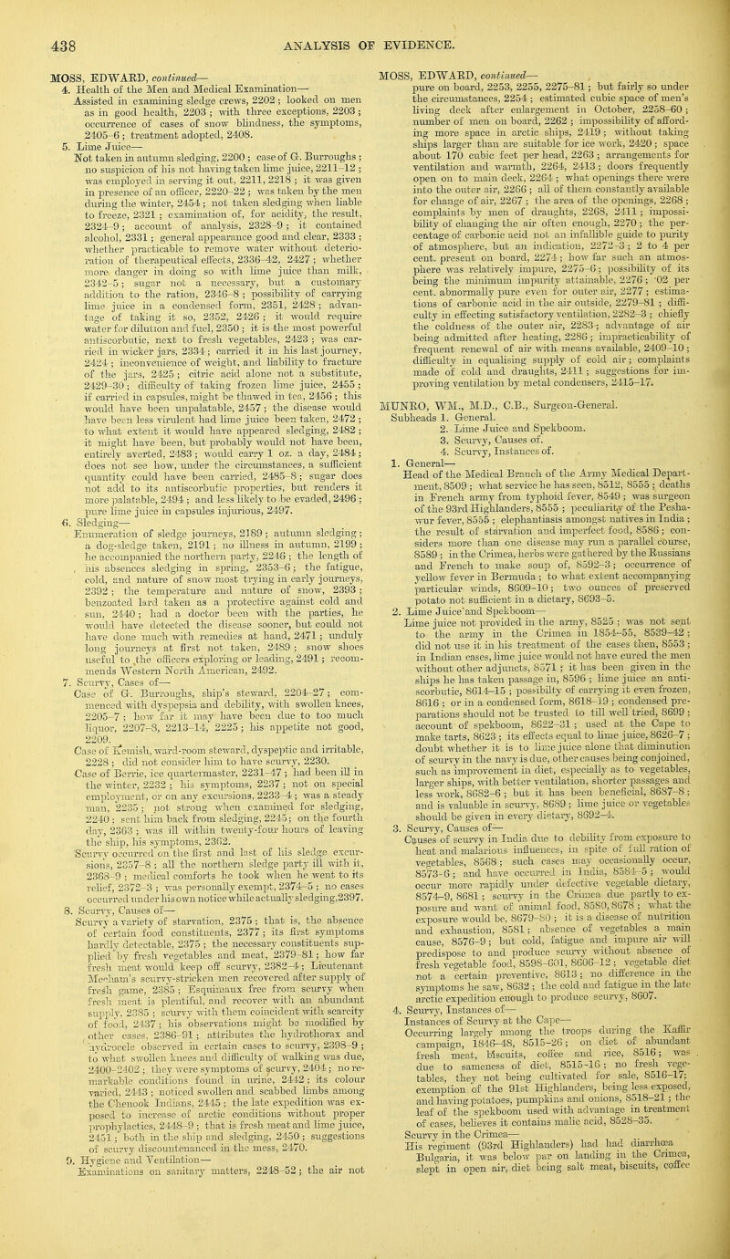 MOSS, EDWARD, continued^ 4. Health of the Men and Medical Examination— Assisted in examining sledge crews, 2202 ; looked on men as in good health, 2203 ; with three exceptions, 2203 ; occurrence of cases of snow blindness, the symptoms, 2405-6 ; treatment adopted, 2408. 5. Lime Juice— Not taken in autumn sledging, 2200 ; case of G. Burroughs ; no suspicion of his not having taken lime juice, 2211-12 ; was employed in serving it out, 2211, 2218 ; it was given in presence of an officer, 2220-22 ; was token by the men during the winter, 2454; not taken sledging when liable to freeze, 2321 ; examination of, for acidity, the result, 2324-9; account of analysis, 2328-9 ; it contained alcohol, 2331; general appearance good and clear, 2333 ; whether practicable to remove water without deterio- ration of therapeutical effects, 2336-4.2, 2427 ; whether more danger in doing so with lime juice than milk, 2342-5; sugar not a necessary, but a customary addition to the ration, 2346-8 ; possibility of carrying lime juice in a condensed form, 2351, 2428; advan- tage of taking it so, 2352, 2426 ; it would require water for dilution and fuel, 2350 ; it is the most powerful antiscorbutic, next to fresh vegetables, 2423 ; was car- ried in wicker jars, 2334 ; carried it in his last journey, 2424 ; inconvenience of weight, and liability to fracture of the jars, 2425 ; citric acid alone not a substitute, 2429-30; difficulty of taking frozen lime juice, 2455 ; if carried in capsules, might be thawed in tea, 2456 ; this would have been unpalatable, 2457 ; the disease would have been less virulent had lime juice been taken, 2472 ; to what extent it would have appeared sledging, 2482 ; it might have been, but probably would not have been, entirely averted, 2483 ; would carry 1 oz. a clay, 2484; does not see how, under the circumstances, a sufficient quantity could have been carried, 2485-8 ; sugar does not add to its antiscorbutic properties, but renders it more palatable, 2494 ; and less likely to be evaded, 2496 ; pure lime juice in capsules injurious, 2497. 6. Sledging— Enumeration of sledge journeys, 2189; autumn sledging; a dog-sledge taken, 2191; no illness in autumn, 2199 ; he accompanied the northern party, 2246 ; the length of , his absences sledging in spring, 2353-6; the fatigue, cold, and nature of snow most trying in early journeys, 2392 ; the temperature and nature of snow, 2393 ; benzoated lard taken as a protective against cold and sun, 2440; had .a doctor been with the parties, he w-ould have detected the disease sooner, but could not have done much with remedies at hand, 2471; unduly long journeys at first not taken, 2489 ; snow shoes useful to ,the officers exploring or leading, 2491; recom- mends Western North American, 2492. 7. Scurvy, Cases of— Case of G-. Bim-oughs, ship's steward, 2204-27; com- menced with dyspepsia and debility, with swollen knees, 2205-7 ; how far it may have been due to too much liquor, 2207-8, 2213-14, 2225; his appetite not good, 2209. Case of Eernish, ward-room steward, dyspeptic and irritable, 2228 ; did not consider him to have scurvy, 2230. Case of Berrie, ice quartermaster, 2231-47 ; had been ill in the winter, 2232 ; his symptoms, 2237 ; not on special employment, or on any excursions, 2233-4; was a steady man, 2235 ; not strong when examined for sledging, 2240; sent him back from sledging, 2245; on the fourth day, 2363 ; was ill within twenty-four hours of leaving the ship, his symptoms, 2362. Scurvy occurred on the first and last of his sledge excur- sions, 2357-8 ; all the northern sledge party ill with it, 2368-9 ; medical comforts he took when he went to its relief, 2372-3 ; was personally exempt, 2374-5 ; no cases occurred under his own notice while actually sledging,2397. 8. Scurvv, Causes of— Scurvy a variety of starvation, 2375; that is, the absence of certain food constituents, 2377; its first symptoms hardly detectable, 2375 ; the necessary constituents sup- plied by fresh vegetables and meat, 2379-81; how far fresh meat would keep off scurvy, 2382-4; Lieutenant Meeham's scurvy-stricken men recovered after supply of fresh game, 2385 ; Esquimaux free from scurvy when fresh meat is plentiful, and recover with an abundant supply, 2385 ; scurvy with them coincident with scarcity of food, 2437; his observations might be modified by other cases, 2386-91 ; attributes the hydrothorax and hydrocele observed in certain cases to scurvy, 2398-9 ; to what swollen knees and difficulty of walking was clue, 2400-2402 ; they were symptoms of sseurvy, 2404 ; no re- markable conditions found in urine, 2442; its colour varied, 2443 ; noticed swollen and scabbed limbs among the Chenook Indians, 2445 ; the late expedition was ex- posed to increase of arctic conditions without proper prophylactics, 2448-9 ; that is fresh meat and lime juice, 2451; both in the ship and sledging, 2450 ; suggestions of scurvy discountenanced in the mess, 2470. 9. Hygiene and Ventilation— Examinations on sanitary matters, 2248-52; the air not MOSS, EDWARD, continued— pure on board, 2253, 2255, 2275-81; but fairly so under the circumstances, 2254 ; estimated cubic space of men's living deck after enlargement in October, 2258-60; number of men on board, 2262 ; impossibility of afford- ing more space in arctic ships, 2419 ; without taking ships larger than are suitable for ice work, 2420 ; space about 170 cubic feet per head, 2263 ; arrangements for ventilation and warmth, 2264, 2413 ; doors frequently open on to main deck, 2264 ; what openings there were into the outer air, 2266 ; all of them constantly available for change of air, 2267 ; the area of the openings, 2268 ; complaints by men of draughts, 2268, 2411; impossi- bility of changing the ah often enough, 2270; the per- centage of carbonic acid not an infallible guide to purity of atmosphere, but an indication, 2272 -3 ; 2 to 4 per cent, present on board, 2274; how far such an atmos- phere was relatively impure, 2275-6; possibility of its being the minimum impurity attainable, 2276 ; '02 per cent, abnormally pure even for outer air, 2277 ; estima- tions of carbonic acid in the air outside, 2279-81 ; diffi- culty in effecting satisfactory ventilation, 2282-3 ; chiefly the coldness of the outer air, 22S3 ; advantage of air being admitted after heating, 2286; impracticability of frequent renewal of air with means available, 2409-10 ; difficulty in equalising supply of cold air; complaints made of cold and draughts, 2411; suggestions for im- proving ventilation by metal condensers, 2415-17. MTJNRO, WM., M.D., C.B., Surgeon-General. Subheads 1. General. 2. Lime Juice and Spekboom. 3. Scurvy, Causes of. 4. Scurvy, Instances of. 1. General— Head of the Medical Branch of the Army Medical Depart- ment, 8509 ; what service he has seen, 8512, 8555 ; deaths in French army from typhoid fever, 8549; was surgeon of the 93rd Highlanders, 8555 ; peculiarity of the Pesha- wur fever, 8555 ; elephantiasis amongst natives in India; the result of starvation and imperfect food, 8586; con- siders more than one disease may run a parallel course, 8589 ; in the Crimea, herbs were gathered by the Russians and French to make soup of, 8592-3; occurrence of yellow fever in Bermuda ; to what extent accompanying particular winds, 8609-10; two ounces of preserved potato not sufficient in a dietary, 8693-5. 2. Lime Juice'and Spekboom— Lime juice not provided in the army, 8525 ; was not sent to the army in the Crimea in 1854-55, 8539-42; did not use it in his treatment of the cases then, 8553 ; in Indian cases, hme juice would not have cured the men without other adjuncts, 8571 it has been given in the ships he has taken passage in, 8596 ; lime juice an anti- scorbutic, 8614-15 ; possibilty of carrying it even frozen, 8616 ; or in a condensed form, 8618-19 ; condensed pre- parations should not be trusted to till well tried, 8699 ; account of spekboom, 8622-31 ; used at the Cape to make tarts, 8623 ; its effects equal to hme juice, 8626-7 ; doubt whether it is to lime juice alone that diminution of scurvy in the navy is due, other causes being conjoined, such as improvement in diet, especially as to vegetables, larger ships, with better ventilation, shorter passages and less work, 8682-6 ; but it has been beneficial, 8687-8 ; and is valuable in scurvy, 8689 ; lime juice or vegetables should be given in every dietary, 8692-4. 3. Scurvy, Causes of— Causes of scurvy in India due to debility from exposure to heat and malarious influences, in spite of full ration of vegetables, 8568; such cases may occasionally occur, 8573- 6 ; and have occurred in India., 8584-5 ; would occur more rapidly under defective vegetable dietary, 8574- 9, 8681; scurvy in the Crimea due partly to ex- posure and want of animal food, 8580,8678 ; what the exposure would be, 8679-80 ; it is a disease of nutrition and exhaustion, 8581; absence of vegetables a main cause, 8576-9; but cold, fatigue and impure air will predispose to and produce scurvy without absence of fresh vegetable food, 8598-601, 8606-12 ; vegetable diet- not a certain preventive, 8613; no difference m the symptoms he saw, 8632 ; the cold and fatigue in the late arctic expedition enough to produce scurvy, 8607. 4. Scurvy, Instances of— Instances of Scurvy at the Cape— Occurring largely among the troops during the Kaffir campaign, 1846-48, 8515-26; on diet of abundant fresh meat, biscuits, coffee and rice, 8516; was due to sameness of diet, 8515-16 ; no fresh vege- tables, they not being cultivated for sale, 8516-17; exemption of the 91st Highlanders, being less exposed, and having potatoes, pumpkins and onions, 8518-21; the leaf of the spekboom used with advantage in treatment of cases, believes it contains malic acid, 8528-35. Scurvy in the Crimea— His regiment (93rd Highlanders) had had diarrhoea Bulgaria, it was below par on landing in the Crimea, slept in open air, diet being salt meat, biscuits, coffee