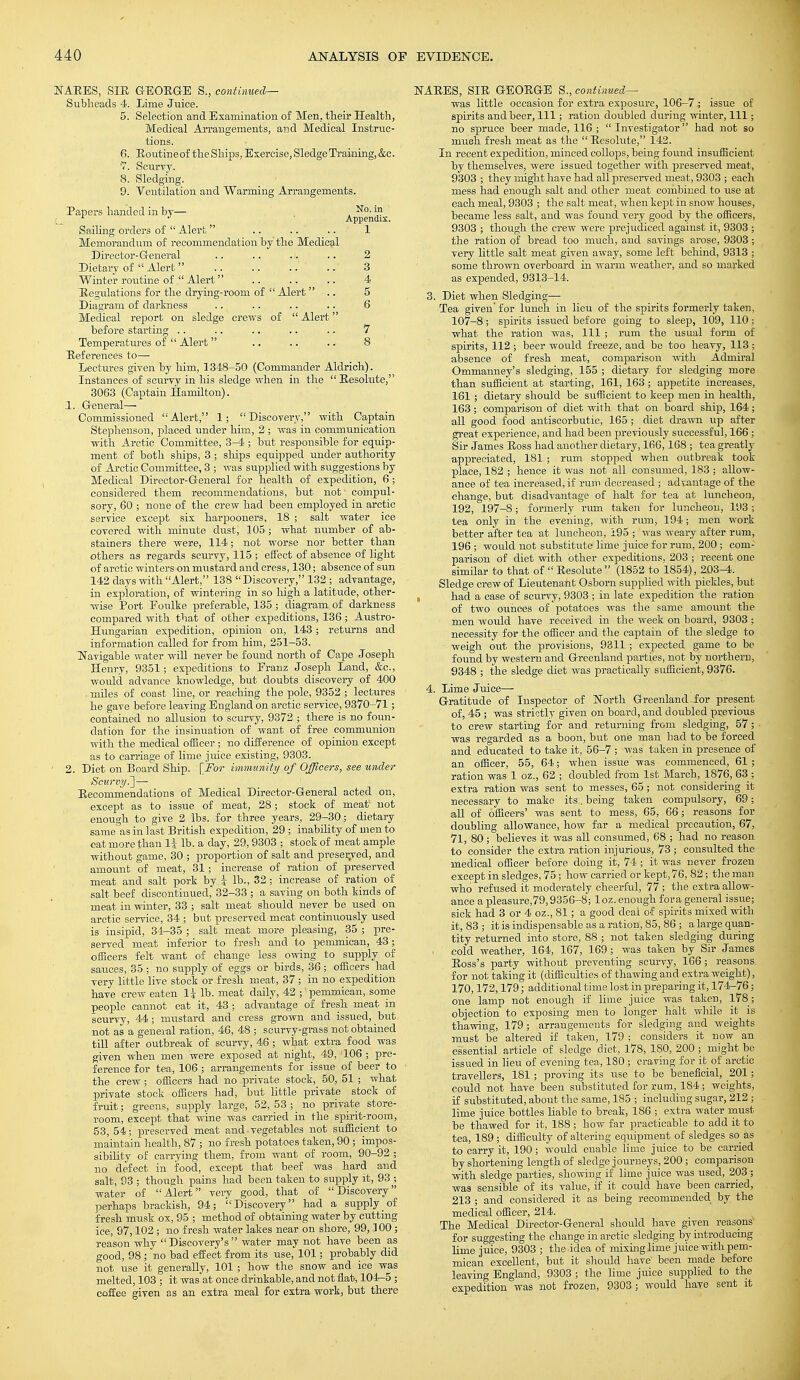 NAEES, SIE G-EOBGE S., continued— Sublieads 4. Lime Juice. 5. Selection and Examination of Men, their Health, Medical Arrangements, and Medical Instruc- tions. 6. Eoutineof the Ships, Exercise, Sledge Training, &c. 7. Scurvy. 8. Sledging. 9. Ventilation and Warming Arrangements. Papers handed in by— . No' 1° t L ^ Armenrliv. Sailing orders of  Alert .. .. 1 Memorandum of recommendation by the Medical Director-General .. .. .i. .. 2 Dietary of Alert .. .. .. ..' 3 Winter routine of  Alert .. .. .. 4 Uegulations for the drying-room of  Alert  .. 5 Diagram of darkness .. .. .. .. 6 Medical report on sledge crews of  Alert before starting .. .. .. .. .. 7 Temperatures of  Alert .. .. .. 8 Eeferences to—■ Lectures given by him, 1348-50 (Commander Aldrich). Instances of scurvy in his sledge when in the  Eesolute, 3063 (Captain Hamilton). 1. General—- Commissioned Alert, 1; Discovery, with Captain Stephenson, placed under him, 2 ; was in communication with Arctic Committee, 3-4 ; but responsible for equip- ment of both ships, 3 ; ships equipped under authority of Arctic Committee, 3 ; was supplied with suggestions by Medical Director-General for health of expedition, 6 ; considered them recommendations, but not' compul- sory, 60 ; none of the crew had been employed in arctic service except six harpooners, 18 ; salt water ice covered with minute dust, 105 ; what number of ab- stainers there were, 114; not worse nor better than others as regards scurvy, 115 ; effect of absence of light of arctic winters on mustard and cress, 130; absence of sun 142 days with Alert, 138 Discovery, 132 ; advantage, in exploration, of wintering in so high a latitude, other- wise Port Eoulke preferable, 135 ; diagram of darkness compared with that of other expeditions, 136 ; Austro- Hungarian expedition, opinion on, 143 ; returns and information called for from him, 251-53. Navigable water will never be found north of Cape Joseph Henry, 9351; expeditions to Eranz Joseph Land, &c., would advance knowledge, but doubts discovery of 400 • miles of coast line, or reaching the pole, 9352 ; lectures he gave before leaving England on arctic service, 9370-71; contained no allusion to scurvy, 9372 ; there is no foun- dation for the insinuation of want of free communion with the medical officer; no difference of opinion except as to carriage of lime juice existing, 9303. 2. Diet on Board Ship. [For immunity of Officers, see under Scurvy..]— Eecommendations of Medical Director-General acted on, except as to issue of meat, 28; stock of meat1 not enough to give 2 lbs. for three years, 29-30; dietary same as in last British expedition, 29 ; inability of men to eat more than li lb. a day, 29,9303 ; stock of meat ample without game, 30 ; proportion of salt and preserved, and amount of meat, 31 ; increase of ration of preserved meat and salt pork by.i lb., 32; increase of ration of salt beef discontinued, 32-33 ; a saving on both kinds of meat in winter, 33 ; salt meat should never be used on arctic service, 34 ; but preserved meat continuously used is insipid, 34-35 ; salt meat more pleasing, 35 ; pre- served meat inferior to fresh and to pemmican, 43; officers felt want of change less owing to supply of sauces, 35 ; no supply of eggs or birds, 36; officers had very little live stock or fresh meat, 37 ; in no expedition have crew eaten li lb. meat daily, 42 ; pemmican, some people cannot eat it, 43 ; advantage of fresh meat in scurvy, 44 ■ mustard and cress grown and issued, but not as a general ration, 46, 48 ; scurvy-grass not obtained till after outbreak of scurvy, 46; what extra food was given when men were exposed at night, 49, '106 ; pre- ference for tea, 106 ; arrangements for issue of beer to the crew ; officers had no private stock, 50, 51 ; what private stock officers had, but little private stock of fruit; greens, supply large, 52,53; no private store- room, except that wine was carried in the spirit-room, 53, 54; preserved meat and ■ vegetables not sufficient to maintain health, 87 ; no fresh potatoes taken, 90; impos- sibility of carrying them, from want of room, 90-92 ; no defect in food, except that beef was hard and salt, 93 ; though pains had been taken to supply it, 93 ; water of Alert very good, that of Discovery perhaps brackish, 94; Discovery had a supply of fresh musk ox, 95 ; method of obtaining water by cutting- ice, 97,102 ; no fresh water lakes near on shore, 99,100 ; reason why Discovery's water may not have been as good, 98 ; no bad effect from its use, 101; probably did not use it generally, 101 ; how the snow and ice was melted, 103 ; it was at once drinkable, and not flat, 104-5 ; coffee given as an extra meal for extra work, but there NAEES, SIE GEOEGE S., continued— was little occasion for extra exposure, 106-7; issue of spirits and beer, 111; ration doubled during winter, 111; no spruce beer made, 116 ; Investigator had not so mueh fresh meat as the  Eesolute, 142. In recent expedition, minced collops, being found insufficient by themselves, were issued together with preserved meat, 9303 ; they might have had all preserved meat, 9303 ; each mess had enough salt and other meat combined to use at each meal, 9303 ; the salt meat, when kept in snow houses, became less salt, and was found very good by the officers, 9303 ; though the crew were prejudiced against it, 9303 ; the ration of bread too much, and savings arose, 9303 ; very little salt meat given away, some left behind, 9313 ; some thrown overboard in warm weather, and so marked as expended, 9313-14. 3. Diet when Sledging— Tea given'for lunch in lieu of the spirits formerly taken, 107-8; spirits issued before going to sleep, 109, 110 ; what the ration was, 111 ; rum the usual form of spirits, 112; beer would freeze, and be too heavy, 113 ; absence of fresh meat, comparison with Admiral Ommanney's sledging, 155 ; dietary for sledging more than sufficient at starting, 161, 163 ; appetite increases, 161; dietary should be sufficient to keep men in health, 163 ; comparison of diet with that on board ship, 164; all good food antiscorbutic, 165 ; diet drawn up after great experience, and had been previously successful, 166 : Sir James Eoss had another dietary, 166, 168 ; tea greatly appreciated, 181; rum stopped when outbreak took place, 182 ; hence it was not all consumed, 183 ; allow- ance of tea increased, if rum decreased; adtantage of the change, but disadvantage of halt for tea at luncheon, 192, 197-8; formerly rum taken for luncheon, 193 ; tea only in the evening, with rum, 194; men work better after tea at luncheon, 195 ; was weary after rum, 196 ; would not substitute lime juice for rum, 200 ; com- parison of diet with other expeditions, 203 ; recent one similar to that of  Eesolute  (1852 to 1854), 203^,. Sledge crew of Lieutenant Osborn supplied with pickles, but had a case of scurvy, 9303 ; in late expedition the ration of two ounces of potatoes was the same amount the men would have received in the week on board, 9303 ; necessity for the officer and the captain of the sledge to weigh out the provisions, 9311 ; expected game to be found by western and Greenland parties, not by northern, 9348 ; the sledge diet was practically sufficient, 9376. 4. Lime Juice—- Gratitude of Inspector of North Greenland for present of, 45 ; was strictly given on board, and doubled previous to crew starting for and returning from sledging, 57; was regarded as a boon, but one man had to be forced and educated to take it, 56-7 ; was taken in presence of an officer, 55, 64; when issue was commenced, 61 ; ration was 1 oz., 62 ; doubled from 1st March, 1876, 63 ; extra ration was sent to messes, 65 ; not considering it necessary to make its. being taken compulsory, 69; all of officers' was sent to mess, 65, 66; reasons for doubling allowance, how far a medical precaution, 67, 71, 80 ; believes it was all consumed, 68 ; had no reason to consider the extra ration injurious, 73 ; consulted the medical officer before doing it, 74 ; it was never frozen except in sledges, 75; how carried or kept, 76, 82; the man who refused it moderately cheerful, 77; the extra allow- ance a pleasure,79,9356-8; loz. enough fora general issue; sick had 3 or 4 oz., 81; a good deal of spirits mixed with it, 83 ; it is indispensable as a ration, 85, 86; a large quan- tity returned into store, 88 ; not taken sledging during cold weather, 164, 167, 169; was taken by Sir James Boss's party without preventing scurvy, 166; reasons , for not taking it (difficulties of thawing and extra weight), 170,172,179; additional time lost in preparing it, 174-76; one lamp not enough if lime juice was taken, 178; objection to exposing men to longer halt while it is thawing, 179; arrangements for sledging and weights must be altered if taken, 179 ; considers it now an essential article of sledge diet, 178, 180, 200; might be issued in lieu of evening tea, 180 ; craving for it of arctic travellers, 181; proving its use to be beneficial, 201; could not have been substituted for rum, 184; weights, if substituted, about the same, 185 ; including sugar, 212 ; lime juice bottles liable to break, 186 ; extra water must be thawed for it, 188; how far practicable to add it to tea, 189; difficulty of altering equipment of sledges so as to carry it, 190 ; would enable lime juice to be carried by shortening length of sledge journeys, 200 ; comparison with sledge parties, showing if lime juice was used, 203 ; was sensible of its value, if it could have been carried, 213 ; and considered it as being recommended by the medical officer, 214. The Medical Director-General should have given reasons' for suggesting the change in arctic sledging by introducing lime juice, 9303 ; the idea of mixing lime juice with pem- mican excellent, but it should have been made before leaving England, 9303 ; the lime juice supplied to the expedition was not frozen, 9303 ; would have sent it
