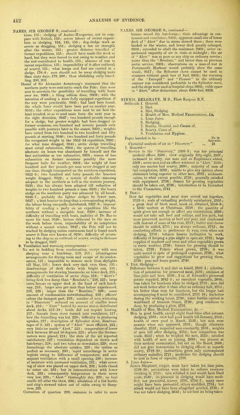 NARES, SIE GEORGE S., continued— tions, 135 ; sledging of Austro-Hungarian, not to com- pare with British, 143 ; severe labour of recent expedi- tion in sledging, 134, 145, 155 ; dog-sledge work as severe as dragging, 151; sledging a tax on strength after the winter, 153; greater distance travelled of former expeditions, 155 ; should have made the work as hard, but they were forced to rest owing to weather, and the rest contributed to health, 155 ; absence of rest in recent expedition, 155 ; impossibility of it after outbreak of scurvy, 155 ; what lamps and fuel are carried in a sledge, 176-8 ; men should not be away sledging more than sixty days, 179, 200; thus abolishing early travel- ling, 200, 202. Denial of Sir Alexander Armstrong's statement that the northern party were sent out to reach the Pole; they were sent to ascertain the possibility of travelling with boats over ice, 9303 ; a thing seldom done, 9303 ; with the intention of sending a more fully equipped expedition if the way were practicable, 9345 ; had land been found, the whole force would have been put on another year, 9346 ; the other expeditions were sent to see how the land trended, so as to send main force the next year in the right direction, 9347 ; two hundred pounds enough for a sledge, but greater weights had been dragged on former occasions, one hundred and seventy pounds only possible with journeys later in the season, 9303 ; weights have varied from two hundred to two hundred and fifty pounds at starting, 9340 ; two hundred and forty pounds the recognized weight in the 1852-54 expedition, 9342 ; for what time dragged, 9341 ; arctic sledge travelling must entail exhaustion, 9303 ; the system of travelling alternate six hours was abandoned by himself and the best authorities as too exhaustive, 9303 ; reason of less exhaustion on former occasions possibly the more frequent halts for weather, 9303 ; the weight of four hundred and five pounds per man never dragged at any one time, though transported on the northern expedition, 9322-3 ; two hundred and forty pounds the heaviest weight dragged, 9322 ; a system of double - manning adopted in the northern as well as the western journey, 9335 ; this has always been adopted till reduction of weights to two hundred pounds a man, 9335 ; the heavy sledge on the northern party was advanced by all hands, 9336-7; probably the lighter sledges by fewer men, 9337 ; a boat heavier to drag than a corresponding weight, the labour being unequally distributed, 9337-8 ; impossi- bility of sending a party on an expedition like the northern without a navigable boat, 9339 ; increase of difficulty of travelling with boats, inability of Dr. Rae to move his boat, 9340 ; lecture delivered to the men on the work before them, improbability of its completion without a second winter, 9347 ; the Pole will not be reached by sledging unless continuous land is found much nearer it than now known of, 9350 ; difficulty of return- ing to the ship on an outbreak of scurvy, owing to distance to be dragged, 9367. 9. Ventilation and warming arrangements— No wet in bedding from condensation, except with men sleeping near a hatchway, 119, 215 • advantageous arrangements for drying room and escape of its conden- sation, 121 ; impossible to remove snow from skylights till May, 131; lower deck very dark even then, 131 ; disadvantage of dark decks with bright sun, 131 ; arrangements for stowing hammocks on lower deck, 215 ; difficulty of ventilation of arctic ships, 216; Alert's living deck less damp than  Resolute's, 216, 225 ; large extra houses on upper deck at the head of each hatch- way, 216; larger area per man than before experienced, 216, 226 ; larger than the  Resolute, 226; some amount of condensation notwithstanding. 216 ; officers' cabins the dampest part, 216; number of men, wintering in  Discovery  reduced on account of smaller lower deck, 216 ;  Alert  heated by service stoves distributed about decks, 217-18 ; holds did not require heating, 217 ; funnels from stove turned into ventilators, 217 ; how the funnelling was led, 220; difficulty in producing uptakes, 217 ; description of Sylvester stove, disadvan- tages of it, 221; system of  Alert more efficient, 222 ; very little ice inside  Alert, 223 ; temperature of lower deck between 40 and 50 degrees, 223 ; where the thermo- meters were placed, 224; the state of the air reported satisfactory, 227 ; ventilation dependent on stoves and hatchways, 228; and two tubes as downtakes, 229; stove funnellings the absolute uptakes, 229; the system as perfect as necessary, 230 ; rapid interchange in arctic regions owing to difference of temperature, and con- sequent ventilation with a small opening, 230; increase of moisture with increased ventilation, 231; what cover- ing of snow was placed on upper deck, 232 ; holds closed to outer air, 232; but in communication with lower deck, 232; consequently temperature in them never very low, 223; Alert thoroughly dry, 233; no foul smells till after the thaw, 234; alteration of a few berths and ship's steward taken out of cabin owing to damp- ness, 235. Correction of question 299, omission to refer to snow NARES, SIR GEORGE S., continued- houses round the hatchways ; their advantage as con- densers and ven tilators, 9303; apparent small size of lower deck of  Alert due to stores stowed there; these were landed in the winter, and lower deck greatly enlarged, 9303 ; extended to abaft the mainmast, 9303 ; never ex- perienced impurity of air in visits at midnight; the air of  Alert was as pure as any ship on ordinary service; purer than the Resolute, and better than on previous arctic service, 9303 ; observations on a man-of-war in Portsmouth Harbour would probably show the same result, 9317; the Sylvester stove cannot be used in steamers without great loss of fuel, 9303; the warming of the Intrepid and Pioneer in the ordinary manner was considered preferable to the Sylvester stove, and the ships were used as hospital ships, 9303; cubic space in Alert, after deductions, about 6000 feet, 9316. NINNIS, BELGRAVE, M.D., Fleet Surgeon R.N. Snbheads 1. General. 2. Diet. 3. Diet, Sledging. 4. Health of Men, Medical Examinations, <£c, 5. Lime Juice. 6. Sledging. 7. Scurvy, General, and Causes of, 8. Scurvy, Cases of. 9. Ventilation and Hygiene. Paper handed in by— No. in Appendix. Chemical analysis of air in  Discovery  .. 21 1. General— Service in the  Discovery, 2498-9; was her principal medical officer, 2506 ; crew originally fifty-eight, 2507 ; increased to sixty, one man and an Esquimaux added, 2509 ; seven men and an officer wintered in Alert, 2510; only one marine had scurvy, 2690 ; majority of men of fair complexion, 2692 ; unable to give any opinion about abstainers being superior to other men, 2693 ; acclimati- zation, to what extent possible, 2728 ; generally satisfied with equipment, 2738 ; frames for growing vegetables should be taken out, 2738 ; information to be furnished to the Committee, 2741. 2. Diet- How far vegetables and meat were served out together, 2523-4 ; scale of victualling perfectly satisfactory, 2555 ; a great deal of fresh meat, musk ox, obtained, 2556-8; a little mutton at Christmas, 2558 ; the quantity of spirit given not enough to affect any constitution, 2693; would not take salt beef and collops, and less pork, but more preserved mutton or beef and peas, and condensed milk instead of some of the rum, 2710 ; butter and cheese should be added, 2711; tea always welcome, 2712 ; its comforting effects in preference to rum, even when not sledging, 2716; tobacco lessens inclination to work, difficulty of keeping a pipe alight in open air, 2732 ; large supplies of mustard and cress and other vegetables grown in warm weather, 2738; frames for growing should be taken, 2738; Polaris wheat grown, 2738; it was quite sound in spite of prolonged exposure, 2739 ; what vegetables he grew and suggestions for growing them, 2738 ; peas and beans grown, 2740. 3. Diet, Sledging— Difference between it and diet on board, 2593-4 ; substitu- tion of pemmican for preserved meat, 2593 ; omission of lime juice and beer, 2593 ; ,2 oz. of Edwards's preserved potato supplied, 2642-3 ; no succulent vegetable, 2644; rum taken for luncheon when he sledged, 2713 ; men did not work better after it than after an ordinary halt, 2714 ; tea better than rum for luncheon, but the longer halt accompanying it must be considered, 2715-16; tea better during the working hours, 2730; water bottles carried in waistband of trousers frozen, 2726; grog conduces to sleep, by producing a glow, 2731. 4. Health of Men, Medical Examinations, &c.— Men in good health, except slight frost-bites after autumn sledging, 2503 ; Crew had good health till January, 2512 ; health of crew good in March, 2532; but men were anaemic when sun appeared, 2533; though otherwise cheerful, 2533 ; inspected men constantly, 2534; weights of men fell after sledging, 2552 ; how comparison was made, 2552 ; when he weighed the men, 2553 ; satisfied with health of men on joining, 2689; was present at their medical examination, but not on the Board, 2688 ; did not give instructions to sledging officers as regards scurvy, 2719-20; instructions given only contemplated ordinary maladies, 2721; medicines for sledging should be sent in form of capsules, 2738. 5. Lime Juice— James Shepherd, cooper, must have taken his lime juice, 2528-30; precautions were taken to enforce everyone drinking it, 2530 ; men relished it and would have liked more, 2530 ; its presence in sledging would have modi- fied, not prevented, scurvy, 2595, 2734-5 ; many cases might have been prevented, others modified, 2734; but attack would not have been altogether averted, 2735 ; it was not taken sledging, 2645 ; he advised its being taken