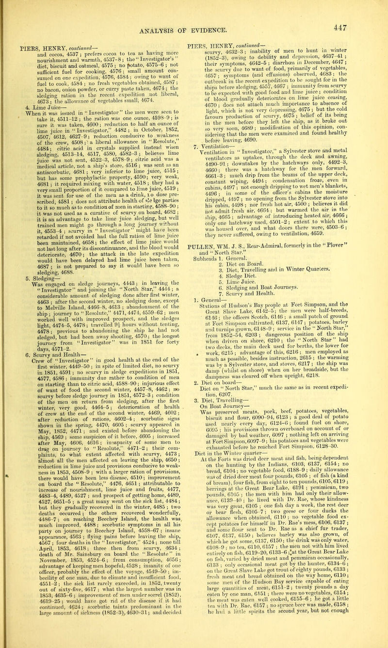 PIEES, HENRY, continued— and cocoa, 4537; prefers cocoa to tea as having more nourishment and warmth, 4537-8 ; the  Investigator's  diet, biscuit and oatmeal, 4575 ; no potato, 4575-6 ; not sufficient fuel for cooking, 4576; small amount con- sumed on one expedition, 4576, 4584 ; owing to want of fuel to cook, 4584 ; no fresh vegetables obtained, 4587 ; no bacon, onion powder, or curry paste taken, 4674 ; the sledging ration in the recent expedition not liberal, 4673 ; the allowance of vegetables small, 4674. 4. Lime J uice— When it was issued in  Investigator  the men were seen to take it, 4511-12 ; the ration was one ounce, 4598-9 ; is sure it was taken, 4600; reduction to half an ounce of lime juice in  Investigator, 4482 ; in October, 1852, 4507, 4612, 4627-9; reduction conducive to weakness of the crew, 4508a liberal allowance in  Eesolute, 4484; citric acid in crystals supplied instead when sledging, 4513-14, 4517, 4580, 4582-3 ; believes lime juice was not sent, 4522-3, 4578-9; citric acid was a medical article, not a ship's store, 4516 ; was sent as an antiscorbutic, 4681; very inferior to lime juice, 4515 ; but has some prophylactic property, 4590; very weak, 4681; it required mixing with water, 4518 ; _ they had a very small proportion of it compared to lime juice, 4519 ; it was sent for use of the men as a drink, l o dose pre- scribed, 4581; does not attribute health of sic Ige parties to it so much as to condition of men in starting, 4588-90 ; it was not used as a curative of scurvy on board, 4682 ; it is an advantage to take lime juice sledging, but well trained men might go through a long journey without it, 4553-4 ; scurvy in  Investigator might have been retarded if not avoided had the full ration of lime juice been maintained, 4658; the effect of lime juice would not last long after its discontinuance, and the blood would deteriorate, 4670; the attack in the late expedition would have been delayed had lime juice been taken, 4687 ; is not prepared to say it would have been so sledging, 4688. 5. Sledging— Was engaged on sledge journeys, 4443; in leaving the Investigator and joining the North Star, 4444 ; a considerable amount of sledging done after first winter, 4463 ; after the second winter, no sledging done, except to Melville Island, 4466-8, 4613 ; abandonment of the ship ; journey to  Eesolute, 4471, 4474, 4559-62 ; men worked well with improved prospect, and the sledges light, 4474-5, 4478; travelled 9| hours without tenting, 4478; previous to abandoning the ship he had not sledged, but had been away shooting, 4570; the longest journey from Investigator was in 1851 for forty days, 4571-2. 6. Scurvy and Health— Crew of Investigator in good health at the end of the first winter, 4449-50 ; in spite of limited diet, no scurvy in 1851, 4591; no scurvy in sledge expeditions in 1851, 4577, 4586 ; immunity due rather to condition of men on starting than to citric acid, 4588-90; injurious effect of want of food the second winter, 4457-8, 4462; no scurvy before sledge journey in 1851, 4572-3 ; condition of the men on return from sledging, after the first winter, very good, 4464-5; deterioration of health of crew at the end of the second winter, 4469, 4602 ; after reduction of rations, 4602-4; scorbutic signs shown in the spring, 4470, 4605 ; scurvy appeared in May, 1852, 4471; and existed before abandoning the ship, 4569 ; some suspicion of it before, 4605 ; increased after May, 4606, 4616 ; incapacity of some men to drag on journey to  Eesolute, 4471-2; their com- plaints, to what extent affected with scurvy, 4473; almost all the men affected on leaving the ship, 4650 ; reduction in lime juice and provisions conducive to weak- ness in 1853, 4508-9 ; with a larger ration of provisions, there would have been less disease, 4510; improvement on board the  Eesolute, 4476, 4651; attributable to increase of nourishment, lime juice and fruits, 4477, 4483-4, 4489, 4527 ; and prospect of getting home, 4489, 4527, 4651-5 ; a great many went on the sick list, 4484; but they gradually recovered in the winter, 4485 ; two deaths occurred; the others recovered wonderfully, 4486-7 ; on reaching Beechey Island, the health was, much improved, 4488; scorbutic symptoms in all his party on journey to Beechey Island, 4558-67 ; insane appearance, 4563 ; flying pains before leaving the ship, 4567 ; four deaths in the  Investigator, 4524 ; none till .April, 1853, 4618; three then from scurvy, 4634; death of Mr. Sainsbury on board the Eesolute in November, 1853, 4524-6 ; from consumption, 4656; advantage of keeping men hopeful, 4528 ; insanity of one officer, probably the effect of the voyage, 4549-50 ; im- becility of one man, due to climate and insufficient food, 4551-2 ; the sick list rarely exceeded, in 1852, twenty out of sixty-five, 4617 ; what the largest number was in 1853, 4635-6 ; improvement of men under sorrel (1852), 4619-25 ; would have got rid of the disease if it had continued, 4624; scorbutic taints predominant in the large amount of sickness (1852-3)_, 4630-31; and decided PIEES, HENEY, continued— scurvy, 4632-3; inability of men to hunt in winter (1852-3), owing to debility and depression, 4637-41 ; their symptoms, 4642-5 ; diarrhoea in December, 4647 ; the scurvy due to want of food, primarily of vegetables, 4657; symptoms (and effusions) observed, 4683; the outbreak in the recent expedition to be sought for in the ships before sledging, 4557, 4667 ; immunity from scurvy to be expected with good food and lime juice ; condition of blood gradually deteriorates on lime juice ceasing, 4670; does not attach much importance to absence of light,' which is not very depressing, 4675 ; but the cold favours production of scurvy, 4675 ; belief of its being in the men before they left the ship, as it broke out so very soon, 4689 ; modification of this opinion, con- sidering that the men were examined and found healthy before leaving, 4690. 7. Ventilation— Ventilation in  Investigator, a Sylvester stove and metal ventilators as uptakes, through the deck and awning, 4490-91; downtakes by the hatchways only, 4492-3, 4660; there was a hatchway for the men forward, 4661-3 ; much drip from the beams of the upper deck, constant wiping, 4494; condensation froze, even in cabins, 44.97 ; not enough dripping to wet men's blankets, 4496 ; in some of the officer's cabins the moisture dripped, 4497 ; no opening from the Sylvester stove into his cabin, 4498 ; nor fresh hot air, 4500 ; believes it did not admit fresh air. 4664 ; but warmed the air in the ship, 4665 ; advantage of introducing heated air, 4666 ; only one hatchway used, 4501-2 ; extent to which this was housed over, and what doors there were, 4503-6; they never suffered, owing to ventilation, 4659. PULLEN, WM. J. S., Bear- Admiral, formerly in the Plover and  North Star. Subheads 1. General. 2. Diet on Board. 3. Diet, Travelling and in Winter Quarters. 4. Sledge Diet. 5. Lime Juice. 6. Sledging and Boat Journeys. 7. Scurvy and Health. 1. General— Stations of Hudson's Bay people at Fort Simpson, and the Great Slave Lake, 6142-5; the men were half-breeds, 6146 ; the officers Scotch, 6146 ; a small patch of ground at Fort Simpson cultivated, 6137, 6147 ; potatoes, barley and turnips grown, 6148-9 ; service in the  North Star, from 1852-54, 6203 ; dangerous position of the ship when driven on shore, 6210; the North Star had two decks, the main deck used for berths, the lower for . work, 6215 ; advantage of this, 6216 ; men employed as much as possible, besides instruction, 2615 ; the warming was by a Sylvester stove, and stoves, 6217; the ship was damp (whilst on shore) when on her broadside, but the dampness was cleared off when upright, 6218. 2. Diet on board— Diet on  North Star, much the same as in recent expedi- tion, 6207. 3. Diet, Travelling— On Boat Journey— Was preserved meats, pork, beef, potatoes, vegetables, biscuit and flour, 6090-94, 6123 ; a good deal of potato used nearly every day, 6124-6 ; found fuel on shore, 6095 ; his provisions thrown overboard on account of or damaged by bad weather, 6097 ; nothing left on arriving at Fort Simpson, 6097-9; his potatoes and vegetables were exhausted before he reached Fort Simpson, 6128-30. Diet in the Winter quarter— At the Forts was dried deer meat and fish, being dependent on the hunting by the Indians, 6103, 6137, 6154; no bread, 6104; no vegetable food, 6188-9 j daily allowance was of dried deer meat four pounds, 6105 ; of fish (a kind of bream), four fish, from eight to ten pounds, 6105, 6119 ; herrings at the Great Bear Lake, 6191 ; pemmican, two pounds, 6105 ; the men with bim had only their allow- ance, 6139-40 ; he lived with Dr. Eae, whose kindness was very great, 6105 ; one fish day a week, the rest deer or bear flesh, 6105-7; two geese or four ducks the allowance when obtained, 6110 ; no vegetable food ex- cept potatoes for himself in Dr. Eae's mess, 6106, 6137 ; and some flour sent to Dr. Eae as a chief fur trader, 6107. 6137, 6150 ; believes barley was also grown, of which he got some, 6137, 6150; the drink was only water, 6108-9 ; no tea, 6110, 6157 ; the men not with him lived entirely on fish, 6119-20, 6133-6 ;>t the Great Bear Lake on fish, varied by dried meat and pemmican occasionally, 6133 ; only occasional meat got by the hunter, 6134-6 ; on the Great Slave Lake got trout of eighty pounds, 6133 ; fresh meat arid bread obtained on the way home, 6110 ; some men of the Hudson Bay service capable of eating large quantities of meat, 6151-2 ; twenty pounds a day eaten by one man, 6151 ; there were no vegetables, 6154 ; the meat was eaten well cooked, 6155-6 ; he got a little tea with Dr. Eae, 6157 ; no spruce beer was made, 6158 ; he had a little spirits the second year, but not enough