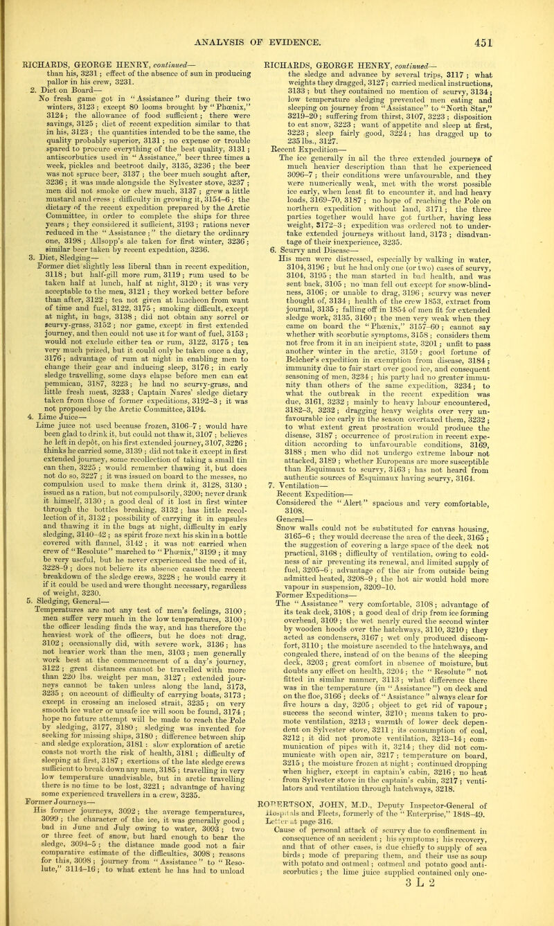 RICHARDS, GEORGE HENRY, continued— than his, 3231; effect of the absence of sim in producing pallor in his crew, 3231. 2. Diet on Board— No fresh game got in  Assistance during their two winters, 3123 ; except 80 looms brought by  Phoenix, 3124; the allowance of food sufficient; there were savings, 3125 ; diet of recent expedition similar to that in his, 3123 ; the quantities intended to be the same, the quality probably superior, 3131; no expense or trouble spared to procure everything of the best quality, 3131; antiscorbutics used in  Assistance, beer three times a week, pickles and beetroot daily, 3135, 3236 ; the beer was not spruce beer, 3137 ; the beer much sought after, 3236 ; it was made alongside the Sylvester stove, 3237 ; men did not smoke or chew much, 3137 ; grew a little mustard and cress ; difficulty in growing it, 3154-6 ; the dietary of the recent expedition, prepared by the Arctic Committee, in order to complete the ships for three years ; they considered it sufficient, 3193 ; rations never reduced in the Assistance; the dietary the ordinary one, 3198 ; Allsopp's ale taken for first winter, 3236 ; similar beer taken by recent expedition, 3236. 3. Diet, Sledging— Former diet slightly less liberal than in recent expedition, 3118 ; but half-gill more rum, 3119 ; rum used to be taken half at lunch, half at night, 3120 ; it was very acceptable to the men, 3121; they worked better before than after, 3122 ; tea not given at luncheon from want of time and fuel, 3122, 3175 ; smoking difficult, except at night, in bags, 3138 ; did not obtain any sorrel or scurvy-grass, 3152 ; nor game, except in first extended journey, and then could not use it for want of fuel, 3153 ; would not exclude either tea or rum, 3122, 3175 ; tea very much prized, but it could only be taken once a day, 3176 ; advantage of rum at night in enabling men to change their gear and inducing sleep, 3L76; in early sledge travelling, some days elapse before men can eat pemmican, 3187,. 3223; he had no scurvy-grass, and little fresh meat, 3233 ; Captain N ares' sledge dietary taken from those of former expeditions, 3192-3 ; it was not proposed by the Arctic Committee, 3194. 4. Lime Juice— Lime juice not used because frozen, 3106-7 ; would have been glad to drink it, but could not thaw it, 3107 ; believes he left in depot, on his first extended journey, 3107, 3226 ; thinks he carried some, 3139 ; did not take it except in first extended journey, some recollection of taking a small tin can then, 3225 ; would remember thawing it, but does not do so, 3227 ; it was issued on board to the messes, no compulsion used to make them drink it, 3128, 3130 ; issued as a ration, but not compulsorily, 3200; never drank it himself, 3130 ; a good deal of it lost in first winter through the bottles breaking, 3132; has little recol- lection of it, 3132 ; possibility of carrying it in capsules and thawing it in the bags at night, difficulty in early sledging, 3140-42 ; as spirit froze next his skin in a bottle covered with flannel, 3142 ; it was not carried when crew of Resolute marched to Phcenix, 3199 ; it may be very useful, but he never experienced the need of it, 3228-9 ; does not believe its absence caused the recent breakdown of the sledge crews, 3228 ; he would carry it if it could be used and were thought necessarv, regardless of weight, 3230. 5. Sledging, General— Temperatures are not any test of men's feelings, 3100; men suffer very much in the low temperatures, 3100; the officer leading finds the way, and has therefore the heaviest work of the officers, but he does not drag, 3102; occasionally did, with severe work, 3136; has not heavier work than the men, 3103; men generally work best at the commencement of a day's journey, 3122 ; great distances cannot be travelled with more than 220 lbs. weight per man, 3127 ; extended jour- neys cannot be taken unless along the land, 3173, 3235 ; on account of difficulty of carrying boats, 3173 ; except in crossing an inclosed strait, 3235; on very smooth ice water or unsafe ice will soon be found, 3174 ; hope no future attempt will be made to reach the Pole by sledging, 3177, 3180; sledging was invented for seeking for missing ships, 3180 ; difference between ship and sledge exploration, 3181 : slow exploration of arctic coasts not worth the risk of health, 3181 ; difficulty of sleeping at first, 3187 ; exertions of the late sledge crews sufficient to break down any men, 3185 ; travelling in very low temperature unadvisable, but in arctic travelling there is no time to be lost, 3221 ; advantage of having some experienced travellers in a crew, 3235. Former Journeys— His former journeys, 3092; the average temperatures, 3099 ; the character of the ice, it was generally good; bad in June and July owing to water, 3093 ; two or three feet of snow, but hard enough to bear the sledge, 3094-5 ; the distance made good not a fair comparative estimate of the difficulties, 3098 ; reasons for this, 3098 ; journey from  Assistance  to  Reso- lute, 3114-16; to what extent he has had to unload RICHARDS, GEORG-E HENRY, continued— the sledge and advance by several trips, 3117 ; what weights they dragged, 3127; carried medical instructions, 3133 ; but they contained no mention of scurvy, 3134; low temperature sledging prevented men eating and skiing on journey from Assistance to North Star, 3219-20; suffering from thirst, 3107, 3223 ; disposition to eat snow, 3223 ; want of appetite and sleep at first, 3223; sleep fairly good, 3224; has dragged up to 235 lbs., 3127. Recent Expedition— The ice generally in ail the three extended journeys of much heavier description than that he experienced 3096-7 ; their conditions were unfavourable, and they were numerically weak, met with the worst possible ice early, when least fit to encounter it, and had heavy loads, 3169-70, 3187 ; no hope of reaching the Pole on northern expedition without land, 3171; the three parties together would have got further, having less weight, S172-3 ; expedition was ordered not to under- take extended journeys without land, 3173 ; disadvan- tage of their inexperience, 3235. 6. Scurvy and Disease— His men were distressed, especially by walking in water, 3104, 3196 ; but he had only one (or two) cases of scurvy, 3104, 3195 ; the man started in bad health, and was sent back, 3105 ; no man fell out except for snow-blind- ness, 3106; or unable to drag, 3196 ; scurvy was never thought of, 3134 ; health of the crew 1853, extract from journal, 3135 ; falling off in 1854 of men fit for extended sledge work, 3135, 3160 ; the men very weak when they came on board the  Phcenix, 3157-60 ; cannot say whether with scorbutic symptoms, 3158 ; considers them not free from it in an incipient state, 3201; unfit to pass another winter in the arctic, 3159 ; good fortune of Belcher's expedition in exemption from disease, 3184 ; immunity due to fair start over good ice, and consequent seasoning of men, 3234 ; his party had no greater immu- nity than others of the same expedition, 3234; to what the outbreak in the recent expedition was due, 3161, 3232 ; mainly to heavy labour encountered, 3182-3, 3232 ; dragging heavy weights over very un- favourable ice early in the season overtaxed them, 3232 ; to what extent great prostration would produce the disease, 3187 ; occurrence of prostration in recent expe- dition according to unfavourable conditions, 3169, 3188 ; men who did not undergo extreme labour not attacked, 3189 ; whether Europeans are more susceptible than Esquimaux to scurvy, 3163 ; has not heard from authentic sources of Esquimaux having scurvy, 3161. 7. Ventilation— Recent Expedition— Considered the Alert spacious and very comfortable, 3108. General— Snow walls could not be substituted for canvas housing, 3165-6 ; they would decrease the area of the deck, 3165 ; the suggestion of covering a large space of the deck not practical, 3168 ; difficulty of ventilation, owing to cold- ness of air preventing its renewal, and limited supply of fuel, 3205-6 ; advantage of the air from outside being admitted heated, 3208-9; the hot air would hold more vapour in suspension, 3209-10. Former Expeditions— The Assistance very comfortable, 3108; advantage of its teak deck, 3108 ; a good deal of drip from ice forming overhead, 3109 ; the wet nearly cured the second winter by wooden hoods over the hatchways, 3110, 3210; they acted as condensers, 3167 ; wet only produced discom- fort, 3110 ; the moisture ascended to the hatchways, and congealed there, instead of on the beams of the sleeping deck, 3203 ; great comfort in absence of moisture, but doubts any effect on health, 3204; the  Resolute  not fitted in similar manner, 3113 ; what difference there was in the temperature (in  Assistance ) on deck and on the floe, 3166 ; decks of . Assistance  always clear for five hours a day, 3205 ; object to get rid of vapour; success the second winter, 3210; means taken to pro- mote ventilation, 3213 ; warmth of lower deck depen- dent on Sylvester stove, 3211; its consumption of coal, 3212 ; it did not promote ventilation, 3213-14; com- munication of pipes with it, 3214; they did not com- municate with open air, 3217 ; temperature on board, 3215 ; the moisture frozen at night; continued dropping when higher, except in captain's cabin, 3216 ; no heat from Sylvester stove in the captain's cabin, 3217 ; venti- lators and ventilation through hatchways, 3218. ROBERTSON, JOHN, M.D, Deputy Inspector-General of Hospitals and. Fleets, formerly of the ' Enterprise, 1848-49. L'eittT at page 316. Cause of personal attack of scurvy due to confinement in consequence of an accident; his symptoms ; his recovery, and that of other cases, is due chiefly to supply of sea birds ; mode of preparing them, and their use as soup with potato and oatmeal; oatmeal and potato good anti- scorbutics ; the lime juice supplied contained only one-