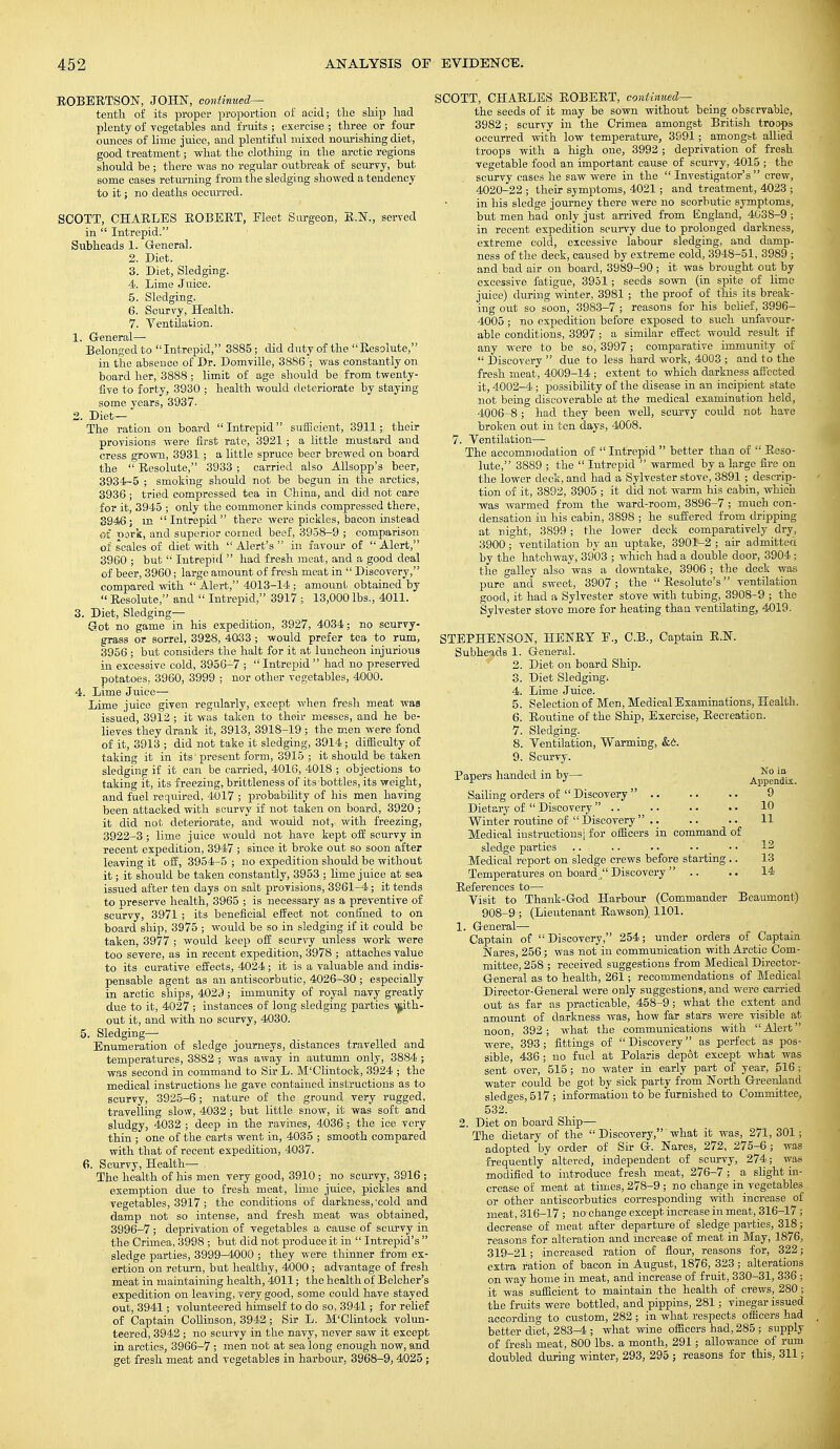 EOBEETSON, JOHN, continued— tenth of its proper proportion of acid; the ship had plenty of vegetables and fruits ; exercise ; three or four ounces of lime juice, and plentiful mixed nourishing diet, good treatment; what the clothing in the arctic regions should be ; there was no regular outbreak of scurvy, but some cases returning from the sledging showed a tendency to it; no deaths occurred. SCOTT, CHAELES EOBEET, Fleet Surgeon, E.N., served in  Intrepid. Subheads 1. General. 2. Diet. 3. Diet, Sledging. 4. Lime Juice. 5. Sledging. 6. Scurvy, Health. 7. Ventilation. 1. General— Belonged to Intrepid, 3885; did duty of the Eesolute, in the absence of Dr. Domville, 3886 '; was constantly on board her, 3888 ; limit of age should be from twenty- five to forty, 3930 ; health would deteriorate by staying- some years, 3937. 2. Diet— The ration on board Intrepid sufficient, 3911; their provisions were first rate, 3921 ; a little mustard and cress grown, 3931 ; a little spruce beer brewed on board the  Eesolute, 3933 ; carried also Allsopp's beer, 3934-5 ; smoking should not be begun in the arctics, 3936 ; tried compressed tea in China, and did not care for it, 3945 ; only the commoner kinds compressed there, 3946; m Intrepid there were pickles, bacon instead of pork, and superior corned beef, 3958-9 ; comparison of scales of diet with  Alert's  in favour of  Alert, 3960 ; but  Intrepid  had fresh ineat, and a good deal of beer, 3960; large amount of fresh meat in  Discovery, compared with  Alert, 4013-14 ; amount obtained by  Eesolute, and  Intrepid, 3917 ; 13,000 lbs., 4011. 3. Diet, Sledging— Got no game in his expedition, 3927, 4034; no scurvy- grass or sorrel, 3928, 4033 ; would prefer tea to rum, 3956 ; but considers the halt for it at luncheon injurious in excessive cold, 3956-7 ; Intrepid  had no preserved potatoes, 3960, 3999 ; nor other vegetables, 4000. 4. Lime Juice— Lime juice given regularly, except when fresh meat was issued, 3912 ; it was taken to their messes, and he be- lieves they drank it, 3913, 3918-19 ; the men were fond of it, 3913 ; did not take it sledging, 3914; difficulty of taking it in its'present form, 3915 ; it should be taken sledging if it can be carried, 4016, 4018 ; objections to taking it, its freezing, brittleness of its bottles, its weight, and fuel required, 4017 ; probability of his men having been attacked with scurvy if not taken on board, 3920 ; it did not deteriorate, and would not, with freezing, 3922-3; lime juice would not have kept off scurvy in recent expedition, 3947 ; since it broke out so soon after leaving it off, 3954-5 ; no expedition should be without it; it should be taken constantly, 3953 ; lime juice at sea issued after ten days on salt provisions, 3961-4; it tends to preserve health, 3965 ; is necessary as a preventive of scurvy, 3971 ; its beneficial effect not confined to on board ship, 3975 ; would be so in sledging if it could be taken, 3977 ; would keep off scurvy unless work were too severe, as in recent expedition, 3978 ; attaches value to its curative effects, 4024; it is a valuable and indis- pensable agent as an antiscorbutic, 4026-30 ; especiaUy in arctic ships, 4029; immunity of royal navy greatly due to it, 4027 ; instances of long sledging parties with- out it, and with no scurvy, 4030. 5. Sledging— Enumeration of sledge journeys, distances travelled and temperatures, 3882 ; was away in autumn only, 3884 ; was second in command to Sir L. M'Clintock, 3924 ; the medical instructions he gave contained instructions as to scurvy, 3925-6; nature of the ground very rugged, travelling slow, 4032; but little snow, it was soft and sludgy, 4032 ; deep in the ravines, 4036 ; the ice very thin ; one of the carts went in, 4035 ; smooth compared with that of recent expedition, 4037. 6. Scurvy, Health—■ The health of his men very good, 3910 ; no scurvy, 3916 ; exemption due to fresh meat, lhne juice, pickles and vegetables, 3917; the conditions of darkness,'cold and damp not so intense, and fresh meat was obtained, 3996-7; deprivation of vegetables a cause of scurvy in the Crimea, 3998 ; but did not produce it in  Intrepid's  sledge parties, 3999-4000 ; they were thinner from ex- ertion on return, but healthy, 4000; advantage of fresh meat in maintaining health, 4011; the health of Belcher's expedition on leaving, very good, some could have stayed out, 3941; volunteered himself to do so, 3941; for relief of Captain Collinson, 3942; Sir L. M'Clintock volun- teered, 3942; no scurvy in the navy, never saw it except in arctics, 3966-7 ; men not at sea long enough now, and get fresh meat and vegetables in harbour, 3968-9, 4025; SCOTT, CHAELES EOBEET, continued— the seeds of it may be sown without being observable, 3982; scurvy in the Crimea amongst British troops occurred with low temperature, 3991; amongst allied troops with a high one, 3992 ; deprivation of fresh vegetable food an important cause of scurvy, 4015 ; the scurvy cases he saw were in the  Investigator's crew, 4020-22 ; their symptoms, 4021; and treatment, 4023 ; in his sledge journey there were no scorbutic symptoms, but men had only just arrived from England, 4038-9 ; in recent expedition scurvy due to prolonged darkness, extreme cold, excessive labour sledging, and damp- ness of the deck, caused by extreme cold, 3948-51, 3989 ; and bad air on board, 3989-90 ; it was brought out by excessive fatigue, 3951; seeds sown (in spite of lime juice) during winter, 3981 ; the proof of this its break- ing out so soon, 3983-7 ; reasons for his belief, 3996- 4005 ; no expedition before exposed to such unfavour- able conditions, 3997 ; a similar effect would result if any were to be so, 3997; comparative immunity of  Discovery  due to less hard work, 4003 ; and to the fresh meat, 4009-14 ; extent to which darkness affected it, 4002-4; possibility of the disease in an incipient state not being discoverable at the medical examination held, 4006-8 ; had they been well, scurvy coidd not have broken out in ten days, 4008. 7. Ventilation— The accommodation of  Intrepid  better than of  Eeso- lute, 3889 ; the  Intrepid  warmed by a large fire on the lower deck, and had a Sylvester stove, 3891 ; descrip- tion of it, 3892, 3905 ; it did not warm his cabin, which was warmed from the ward-room, 3896-7 ; much con- densation in his cabin, 3898 ; he suffered from dripping at night, 3899 ; the lower deck comparatively dry, 3900; ventilation by an uptake, 3901-2 ; air admitted by the hatchway, 3903 ; which had a double door, 3904 ; the galley also was a downtake, 3906 ; the deck was pure and sweet, 3907; the Eesolute's ventilation good, it had a Sylvester stove with tubing, 3908-9 ; the Sylvester stove more for heating than ventilating, 4019. STEPHENSON, HENEY F., C.B., Captain E.N. Subheads 1. General. 2. Diet on board Ship. 3. Diet Sledging. 4. Lime Juice. 5. Selection of Men, Medical Examinations, Health. 6. Eoutine of the Ship, Exercise, Eecreation. 7. Sledging. 8. Ventilation, Warming, &c. 9. Scurvy. Papers handed in by- Ap^_ Sailing orders of  Discovery  .. .. .. 9 Dietary of  Discovery  .. .. .. • • 10 Winter routine of  Discovery.. .. .. 11 Medical instructions; for officers in command of sledge parties .. .. .. .... 12 Medical report on sledge crews before starting .. 13 Temperatures on board  Discovery  .. .. 14 Eeferences to— Visit to Thank-God Harbour (Commander Beaumont) 908-9 ; (Lieutenant Eawson) 1101. 1. General— Captain of Discovery, 254; under orders of Captain Nares, 256; was not in communication with Arctic Com- mittee, 258 ; received suggestions from Medical Director- General as to health, 261; recommendations of Medical Director-General were only suggestions, and were carried out as far as practicable, 458-9; what the extent and amount of darkness was, how far stars were visible at noon, 392; what the communications with Alert were, 393; fittings of Discovery as perfect as pos- sible, 436; no fuel at Polaris depot except what was sent over, 515; no water in early part of year, 516 ; water could be got by sick party from North Greenland sledges, 517 ; information to be furnished to Committee, 532. 2. Diet on board Ship— The dietary of the  Discovery,' what it was, 271, 301; adopted by order of Sir G. Nares, 272, 275-6 ; was frequently altered, independent of scurvy, 274; was modified to introduce fresh meat, 276-7 ; a slight in- crease of meat at times, 278-9 ; no change in vegetables or other antiscorbutics corresponding with increase of meat, 316-17 ; no change except increase in meat, 316-17 ; decrease of meat after departure of sledge parties, 318; reasons for alteration and increase of meat in May, 1876, 319-21; increased ration of flour, reasons for, 322; extra ration of bacon in August, 1876, 323 ; alterations on way home in meat, and increase of fruit, 330-31, 336 ; it was sufficient to maintain the health of crews, 280; the fruits were bottled, and pippins, 281; vinegar issued according to custom, 282 ; in what respects officers had better diet, 283-4 ; what wine officers had, 285 ; supply of fresh meat, 800 lbs. a month, 291; allowance of rum doubled during winter, 293, 295 ; reasons for this, 311;