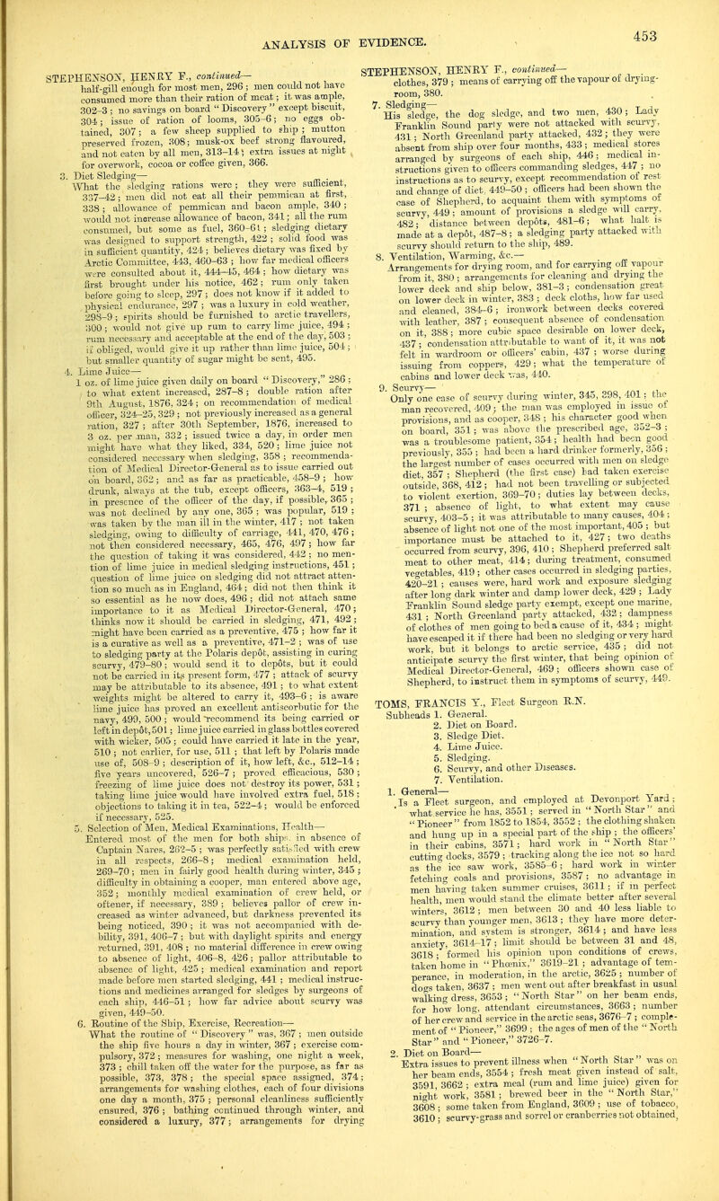 STEPHENSON, HENRY F., continued— half-gill enough for most men, 296 ; men could not have consumed more than their ration of meat; it. was ample, 302-3 ; no savings on hoard  Discovery  except biscuit, 304; issue of ration of looms, 305-6; no eggs ob- tained, 307 ; a few sheep supplied to ship ; mutton preserved frozen, 308; musk-ox beef strong flavoured, and not eaten by all men, 313-14; extra issues at night , for overwork, cocoa or coffee given, 366. 3. Diet Sledging— . What the sledging rations were ; they were sutticient, 337-42; men did not eat all their pemmican at first, 338 ; allowance of pemmican and bacon ample, 340 ; would not inorease allowance of bacon, 341; all the rum consumed, but some as fuel, 360-61; sledging dietary was designed to support strength, 422 ; solid food was in sufficient quantity, 424; believes dietary was fixed by Arctic Committee, 443, 460-63 ; how far medical officers were consulted about it, 444-45, 464 ; how dietary was first brought under his notice, 462; rum only taken before coing to sleep, 297 ; does not know if it added to physical endurance, 297 ; was a luxury in cold weather, 298-9 ; spirits should be furnished to arctic travellers, 300 ; would not give up rum to carry lime juice, 494 ; rum necessary and acceptable at the end of the day, 503 ; if obliged, would give it up rather than lime juice, 504 ; but smaller quantity of sugar might be sent, 495. 4. Lime Juice—■ 1 07- of lime juice given daily on board  Discovery, 286 ; I to what extent increased, 287-8 ; double ration after 9th August, 1876, 324; on recommendation of medical officer, 3°24-25, 329 ; not previously increased as a general ration, 327 ; after 30th September, 1876, increased to 3 oz. per .man, 332 ; issued twice a day, in order men might have what they liked, 334, 520; lime juice not considered necessary when sledging, 358 ; recommenda- tion of Medical Director-General as to issue carried out oh board, 382 ; and as far as practicable, 458-9 ; how drunk, always at the tub, except officers, 363-4, 519 ; in presence of the officer of the day, if possible,. 365 ; was not declined by any one, 365 ; was popular, 519 ; was taken by the man ill in the winter, 417 ; not taken sledging, owing to difficulty of carriage, 441, 470, 476 ; not then considered necessary, 465, 476, 497; how far the question of taking it was considered, 442 ; no men- tion of lime juice in medical sledging instructions, 451 ; question of lime juice on sledging did not attract atten- tion so much as in England, 464 ; did not then think it ' so essential as he now does, 496 ; did not attach same importance to it as Medical Director-General, 470; thinks now it should be carried in sledging, 471, 492; might have been carried as a preventive, 475 ; how far it is a curative as well as a preventive, 471-2 ; was of use to sledging party at the Polaris depot, assisting in curing scurvy, 479-80 ; would send it to depots, but it could not be carried in itp present form, 477 ; attack of scurvy may be attributable to its absence, 491 ; to what extent weights might be altered to carry it, 493-6 ; is aware lime juice has proved an excellent antiscorbutic for the navy, 499, 500 ; would recommend its being carried or left in dep6t, 501; lime j uice carried in glass bottles covered with wicker, 505 ; could have carried it late in the year, 510 ; not earlier, for use, 511 ; that left by Polaris made use of, 508-9 ; description of it, how left, &c., 512-14 ; five years uncovered, 526-7; proved efficacious, 530; freezing of lime juice does not destroy its power, 531; taking lime juice would have involved extra fuel, 518 ; objections to talcing it in tea, 522-4 ; would be enforced if necessary, 525. 5. Selection of Men, Medical Examinations, Health— Entered most of the men for both ships, in absence of Captain Nares, 262-5 ; was perfectly satisfied with crew in all respects, 266-8; medical examination held, 269-70; men in fairly good health during winter, 345 ; difficulty in obtaining a cooper, man entered above age, 352; monthly medical examination of crew held, or oftener, if necessary, 389 ; believes pallor of crew in- creased as winter advanced, but darkness prevented its being noticed, 390 ; it was not accompanied with de- bility, 391, 406-7 ; but with daylight spirits and energy returned, 391, 4.-08 ; no material difference in crew owing to absence of light, 406-8, 426; pallor attributable to absence of light, 425 ; medical examination and report made before men started sledging, 441 ; medical instruc- tions and medicines arranged for sledges by surgeons of each ship, 446-51; how far advice about scurvy was given, 449-50. 6. Routine of the Ship, Exercise, Recreation— What the routine of  Discovery  was, 367 ; men outside the ship five hours a day in winter, 367 ; exercise com- pulsory, 372 ; measures for washing, one night a week, 373 ; chill taken off the water for the purpose, as far as possible, 373, 378; the special space assigned, 374; arrangements for washing clothes, each of four divisions one day a month, 375 ; personal cleanliness sufficiently ensured, 376 ; bathing continued through winter, and considered a luxury, 377; arrangements for drying STEPHENSON, HENRY P., continued— _ clothes, 379 ; means of carrying off the vapour of drymg- room, 380. 7. Sledging— His sledge, the dog sledge, and two men, 430; Lady Eranklin Sound party were not attacked with scurvy, 431 • North Greenland party attacked, 432; they were absent from ship over four months, 433 ; medical stores arranged by surgeons of each ship, 446 ; medical in- structions given to officers commanding sledges, 447 ; no instructions as to scurvy, except recommendation of rest and change of diet, 449-50 ; officers had been shown the ease of Shepherd, to acquaint them with symptoms of scurvy, 449 ; amount of provisions a sledge will carry, 482; 'distance between depots, 481-6; what halt is made at a depot, 487-8; a sledging party attacked with scurvy should return to the ship, 489. 8. Ventilation, Warming, &c— . Arrangements for drying room, and for carrying ofi vapour from it, 380 ; arrangements for cleaning and drying the lower deck and ship below, 381-3 ; condensation great, on lower deck in winter, 383 ; deck cloths, how far used and cleaned, 384-6 ; ironwork between decks covered with leather, 387 ; consequent absence of condensation on it, 388; more cubic space desirable on lower deck, ■137 ; condensation attributable to want of it, it was not felt in wardroom or officers' cabin, 437 ; worse during issuing from coppers, 429; what the temperature of cabins and lower deck was, 440. 9' Onlyrae case of scurvv during winter, 345, 398, 401 ; the man recovered, 409; the man was employed m issue ot provisions, and as cooper, 348 ; his character good when on board, 351; was above the prescribed age, 3o2-3 ; was a troublesome patient, 354; health had been good previously, 355 ; had been a hard drinker formerly, 3o6 ; the largest number of cases occurred with men on sledge diet, 357 ; Shepherd (the first case) bad taken exercise outside, 368, 412 ; had not been travelling or subjected to violent exertion, 369-70; duties lay between decks, 371 ; absence of light, to what extent may cause scurvy, 403-5 ; it was attributable to many causes, 404 ; absence of light not one of the most important, 405 ; but importance must be attached to it, 427; two deaths occurred from scurvy, 396, 410 ; Shepherd preferred salt meat to other meat, 414; during treatment, consumed vegetables, 419 ; other cases occurred in sledging parties, 420-21 ; causes were, hard work and exposure sledging after long dark winter and damp lower deck, 429 ; Lady Eranklin°Sound sledge party exempt, except one marine, 431 ; North Greenland party attacked, 432 ; dampness of clothes of men going to bed a cause of it, 434 ; might have escaped it if there had been no sledging or very hard work, but it belongs to arctic service, 435 ; did not anticipate scurvy the first winter, that being opinion of Medical Director-General, 469 ; officers shown case of Shepherd, to instruct them in symptoms of scurvy, 449. TOMS, ERANCIS Y., Eleet Surgeon R.N. Subheads 1. General. 2. Diet on Board. 3. Sledge Diet, 4. Lime Juice. 5. Sledging. 6. Scurvy, and other Diseases. 7. Ventilation. 1. General— Is a Fleet surgeon, and employed at Devonport lard; ' what service he has, 3551; served in  North Star  and  Pioneer  from 1852 to 1854, 3552 ; the clothing shaken and hung up in a special part of the ship ; the officers' in their cabins, 3571; hard work in North Star cutting docks, 3579 ; tracking along the ice not so hard as the ice saw work, 3585-6; hard work in winter fetching coals and provisions, 3587 ; no advantage in men having taken summer cruises, 3611; if in perfect health, men would stand the climate better after several winters, 3612 ; men between 30 and 40 less liable to scurvy than younger men, 3613 ; they have more deter- mination, and svstem is stronger, 3614 ; and have less anxiety, 3614-17 ; limit should be between 31 and 48, 3618 • formed his opinion upon conditions of crews, taken home in Phoenix, 3619-21; advantage of tem- perance, in moderation, in the arctic, 3625 ; number of des taken, 3637 ; men went out after breakfast in usual walking dress, 3653 ; North Star on her beam ends, for how long, attendant circumstances, 3663 ; number of her crew and service in the arctic seas, 3676-7 ; comple- ment of  Pioneer, 3699 ; the ages of men of the  North Star and Pioneer, 3726-7. 2. Diet on Board— Extra issues to prevent illness when JN ortli Star was or. her beam ends, 3554 ; fresh meat given instead of salt, 3591, 3662 ; extra meal (rum and lime juice) given for night work, 3581 ; brewed beer in the  North Star, 3608 ; some taken from England, 3609 ; use of tobacco, 3610 ■ scurvy-grass and sorrel or cranberries not obtained,