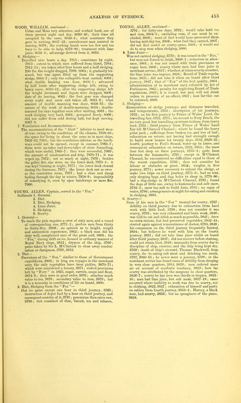 WOOD, WILLIAM, continued— Colan and Moss very attentive, and worked liard, one of them present night and day, 8039-46 ; their time all occupied by the cases, 8044-5; what assistance they gave in nursing, 8047-52 ; convalescent men assisted in nursing, 8078 ; the working hands were too few and too busy to be able to help, 8079-80; treatment with lime juice, 8053-4; advantage derived from it, 8055. 6. Sledging— Travelled nine hours a day, 7911 ; sometimes by night, 7913 ; extent to which men suffered from thirst, 7984 ; 7912-13 ; tea taken after four hours and a half sledging, 240 lbs. the weight dragged, 7999, 8063 ; it gradually les- sened, but was again filled up from the supporting sledge, 8004-7 ; only the collapsible boat carried, 8003 ; what double banking was done, 8000-1 ; advanced by half loads after supporting sledge left, owing to heavy snow, 8010-12 ; after the supporting sledge left the weight decreased and depots were dropped, 8009 ; date of its leaving, 8065 ; the foot gear was changed every night and snow suit taken off, 8021-2 ; what amount of double .manning was done, 8056-61 ; the ' nature of the work of double-manning, 8058 ; double- manned for clays together soon after starting, 8061 ; the work sledging very hard, 8064 ; perspired freely, 8066 ; did not suffer from cold during halt, but kept moving, 8067-8. 7. Ventilation and Accommodation— The accommodation of the  Alert  inferior to most men- of-war, owing to the conditions of the climate, 7858-63 ; the space for living in about the same as in most ships, 7859-62, 7864; but the ventilation inferior, as the hatch- ways could not be opened, except in summer,. 7864-7 ; there were up-takes and down-takes of stove funnelling, which were tiseful, 7865-7 ; they were successful, 7869 ; the amount of condensation and drip, 7870-71; it was wiped up, 7872 ; not so much at night, 7876 ; besides the galley fire, one stove on the lower deck, 7873-4 ; it was kept buruing al might, 7875 ; the lower deck cleared during the forenoon, 7877 ; the lower deck not so swee as the committee room, 7957 ; had a close and damp feeling through the day in winter, 7958-9 ; impossibility of remedying it, even by open hatchways or more fire, 7960. YOUNG-, ALLEN, Captain, served in the  Fox. Subheads 1. General. 2. Diet. 3. Diet, Sledging. 4. Lime Juice. 5. Sledging. 6. Scurvy. 1. General— To reach the pole requires a crew of sixty men, and a vessel of corresponding size, 3771-2; prefers men from thirty to thirty-five, 3809; no opinion as to height, weight and antecedent experience, 3862; a black man did his duty well, complained once of the great cold, 3863 ; the  Fox, during drift on ice, housed in ordinary manner of Royal Navy ships, 3812; dryness of the ship, 3769; pains taken by Sir L.. M'Clintock to clear away conden- sation or dampness, 3769, 3813. 2. Diet — Provisions of the  Fox, similar to those of Government expeditions, 3802 ; in long sea voyages in the merchant navy the only vegetables have been pickles, 3870-71; which were considered a luxury, 3871; visited provisions left by  Fury  in 1825, sugar, carrots, soups and flour, 3874-5 ; they were in good order, 3876 ; attaches much value to tea, 3878 ; secondary value to rum, 3879 ; but it is a necessity in conditions of life on board, 3880. 3. Diet, Sledging from the  Fox— Got no game except one bear in third journey, 3769; destruction of depot fuel by a bear on third journey, and consequent scarcity of it, 3787 ; pemmican then eaten raw, 3788 ; diet consisted of that, biscuit, tea and tobacco, YOUNG, ALLEN, continued— 3791 ; for forty-one days, 3792 ; would take both tea and rum, 3804-5 ; excluding rum, if one must be ex- cluded, 3806 ; want of fuel would have prevented them having mid-day tea, 3806 ; what fuel they carried, 3807; did not find sorrel or scurvy-grass, 3808 ; it would not do to stop rum when sledging, 3880. 4. Lime Juice— Was not carried sledging, 3770 ; it was issued in the  Fox, but men not forced to drink, 3800-1; reduction in allow- ance, 3801; it was not issued with fresh provisions or sugar beer, 3806 ; scurvy where men had lime juice in merchant service, 3817; whether, at times scurvy occurred, the lime juice was impure, 3824 ; Board of Trade regula- tions, 3825 ; did not take it when on board after third journey, 3847 ; that of  Fox of the best quality, 3864 ; administration of in merchant navy enforced by Act of Parliament, 3865 ; penalty for neglecting Board of Trade regulations, 3866; it is issued, but men will not drink unless in presence of an officer, 3867 ; how far this can be enforced, 3868. 5. Sledging— Enumeration of sledge journeys, and distances travelled, and temperatures, 3761; description of his journeys, 3762 ; on his first journey to Prince of Wales' Land, the travelling fair, 3762, 3775 ; his second to Fury Beach, the ice very good, but travelling on return tedious, from heavy load, 3762 ; third journey from Prince of Wales' Land fair till M'Clintock Channel; where he found the heavy polar pack ; sufferings from broken ice, and loss of luel; exhaustion on return, not having had strength enough to build- snow houses for twenty days, 3762, 3828-33 ; fourth journey to Peel's Sound, water up to knees, and consequent exhaustion on return, 3762, 3854; the snow four feet deep on these journeys, 3763-4 ; quite loose between the hummocks, 3765 ; except in M'Clintock Channel, he encountered no difficulties equal to those of the recent expedition, 3766 ; does not consider his labour or obstacles as great, 3852; weights in first journey, 3774 ; never necessary to unload the sledge, or make two trips on third journey, 3775-6 ; had no tent, only sleeping bags, and dug holes to sleep in, 3778-80 ; had a dog-sledge in M'Clintock Channel, 3781; found the dogs of little use, owing to hummocks and soft snow, 3782-3 ; snow too soft to build huts, 3785 ; no signs of water, 3786; arrangements at night for eating and smoking in sledging, 3881. 6. Scurvy— None of his men in the  Fox  treated for scurvy, 3767 ; debility on third journey due to exhaustion from hard work with little food, 3768 ; does not consider it was scurvy, 3793 ; was very exhausted and brain weak, 3840 ; was told to eat and drink as much as possible, 3841; drew no extra rations, but had preserved vegetables, 3842-44; started again against remonstrance of doctor, 3794, 3849 ; his companion on the third journey frequently fainted, 3834; But believes he went with him on the fourth journey, 3851; did not take lime juice whilst on board after third journey, 3847; did not recover before starting, could not retain food, 3848; immunity from scurvy due to discipline of ship, exercise, and the ship being kept dry, 3769 ; death of ship's steward, Thomas Blackwell, from scurvy, duto eating salt meat and drinking too much, 3797, 3860-61; he never went a journey, 3798; in the merchant service has found cases of debility from sleeping in very close quarters, 3814, 3819 ; men ordered more air on account of scorbutic tendency, 3819; how far scurvy was attributed by the surgeons to close quarters, 3826-7 ; scurvy he has seen was chiefly in tropics, 3815- 16 ; men had lime juice, but salt meat, 3817-18 ; cases occurred where inability to work was due to scurvy, not to shirking, 3822,3827 ; exhaustion of himself and party on return from fourth journey, 3853-4 ; Harvey, a black man, had scurvy, 3856.; but no sponginess of the gums, 3858.