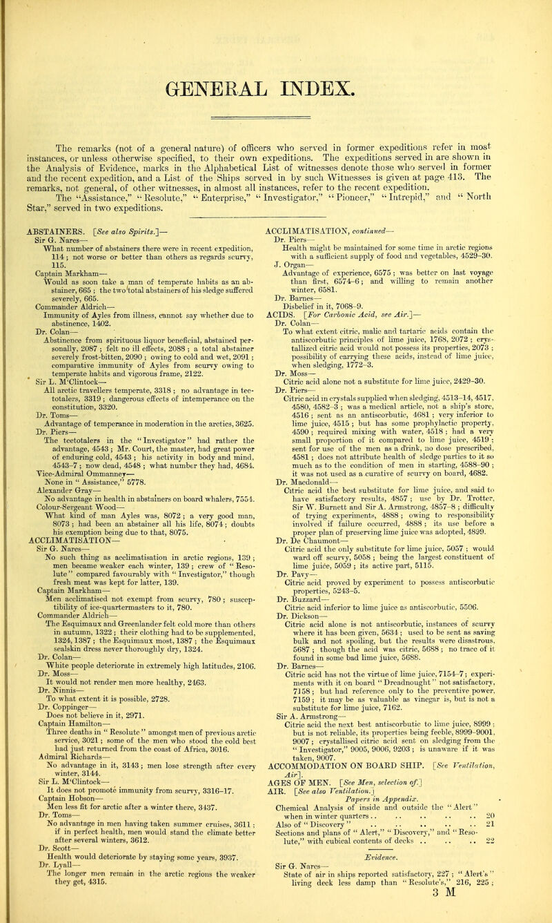 GENERAL INDEX. The remarks (not of a general nature) of officers who served in former expeditions refer in most instances, or unless otherwise specified, to their own expeditions. The expeditions served in are shown in the Analysis of Evidence, marks in the Alphabetical List of witnesses denote those who served in former and the recent expedition, and a List of the Ships served in by such Witnesses is given at page, 413. The remarks, not general, of other witnesses, in almost all instances, refer to the recent expedition. The Assistance, '-Resolute,  Enterprise, Investigator, Pioneer, Intrepid, and North Star, served in two expeditions. ABSTAINERS. [See also Spirits.]— Sir G. Wares— What mimber of abstainers there were in recent expedition, 114; not worse or better than others as regards scurvy, 115. Captain Markham— Would as soon take a man of temperate habits as an ab- stainer, 665 ; the two'total abstainers of his sledge suffered severely, 665. Commander Aldrich— Immunity of Ayles from illness, cannot say whether due to abstinence, 1402. Dr. Colan— Abstinence from spirituous liquor beneficial, abstained per- sonally, 2087 ; felt no ill effects, 2088 ; a total abstainer severely frost-bitten, 2090 ; owing to cold and wet, 2091 ; comparative immunity of Ayles from scurvy owing to temperate habits and vigorous frame, 2122. ' Sir L. M'Clintock— All arctic travellers temperate, 3318 ; no advantage in tee- totalers, 3319 ; dangerous effects of intemperance on the constitution, 3320. Dr. Toms- Advantage of temperance in moderation in the arctics, 3625. Dr. Piers— The teetotalers in the Investigator had rather the advantage, 4543 ; Mr. Court, the master, had great power of enduring cold, 4543 ; his activity in body and mind, 4543-7 ; now dead, 4548 ; what number they had, 4684. Vice-Admiral Ommanney— None in  Assistance, 5778. Alexander Gray— No advantage in health in abstainers on board whalers, 7551. Col our-Sergeant Wood— What kind of man Ayles was, 8072 ; a very good man, 8073 ; had been an abstainer all his life, 8074; doubts his exemption being due to that, 8075. ACCLIMATISATION— Sir Gh Nares— No such thing as acclimatisation in arctic regions, 139 ; men became weaker each winter, 139 ; crew of  Reso- lute compared favourably with  Investigator, though fresh meat was kept for latter, 139. Captain Markham—■ Men acclimatised not exempt from scurvy, 780 ; suscep- tibility of ice-quartermasters to it, 780. Commander Aldrich— The Esquimaux and G-reenlander felt cold more than others in autumn, 1322 ; their clothing had to be supplemented, 1324,1387 ; the Esquimaux most, 1387 ; the Esquimaux sealskin dress never thoroughly dry, 1324. Dr. Colan— White people deteriorate in extremely high, latitudes, 2106. Dr. Moss- It would not render men more healthy, 2463. Dr. Ninnis— To what extent it is possible, 2728. Dr. Coppinger— Does not believe in it, 2971. Captain Hamilton— Three deaths in  Resolute  amongst men of previous arctic service, 3021; some of the men who stood the cold best had just returned from the coast of Africa, 3016. Admiral Richards— No advantage in it, 3143; men lose strength after every winter, 3144. Sir L. M'Clintock— It does not promote immunity from scurvy, 3316-17. Captain Hobson— Men less fit for arctic after a winter there, 3437. Dr. Toms- No advantage in men having taken summer cruises, 3611 ; if in perfect health, men would stand the climate better after several winters, 3612. Dr. Scott— Health would deteriorate by staying some years, 3937. Dr. Lyall— The longer men remain in the arctic regions the weaker they get, 4315. ACCLIMATISATION, continued— Dr. Piers— Health might be maintained for some time in arctic regions with a sufficient supply of food and vegetables, 4529-30. J. Organ— Advantage of experience, 6575 ; was better on last voyage than first, 6574-6; and willing to remain another winter, 6581. Dr. Bames— Disbelief in it, 7068-9. ACIDS. [For Carbonic Acid, see Air.]— Dr. Colan— To what extent citric, malic and tartaric acids contain the antiscorbutic principles of lime juice, 1768, 2072 ; crys- tallized citric acid would not possess its properties, 2073 ; possibility of carrying these acids, instead of lime juice, when sledging, 1772-3. Dr. Moss— Citric acid alone not a substitute for lime juice, 2429-30. Dr. Piers— Citric acid in crystals supplied when sledging, 4513-14, 4517, 4580, 4582-3 ; was a medical article, not a ship's store, 4516 ; sent as an antiscorbutic, 4681 ; very inferior to lime juice, 4515 ; but has some prophylactic property, 4590 ; required mixing with water, 4518 ; had a very small proportion of it compared to lime juice, 4519 ; sent for use of the men as a drink, no dose prescribed, 4581 ; does not attribute health of sledge parties to it so much as to the condition of men in starting, 4588-90 ; it was not used as a curative of scurvy on board, 4682. Dr. Macdonald— Citric acid the best substitute for lime juice, and said to have satisfactory results, 4857 ; use by Dr. Trotter, Sir W. Burnett and Sir A. Armstrong, 4857-8 ; difficulty of trying experiments, 4888; owing to responsibility involved if failure occurred, 4888 ; its use before a proper plan of preserving lime juice was adopted, 4899. Dr. De Chaumont— Citric acid the only substitute for lime juice, 5057 ; would ward off scurvy, 5058 ; being the largest constituent of lime juice, 5059 ; its active part, 5115. Dr. Pavy— Citric acid proved by experiment to possess antiscorbutic properties, 5243-5. Dr. Buzzard— Citric acid inferior to lime juice as antiscorbutic, 5506. Dr. Dickson— Citric acid alone is not antiscorbutic, instances of scurvy where it has been given, 5634; used to be sent as saving bulk and not spoiling, but the results were disastrous, 5687 ; though the acid was citric, 5688 ; no trace of it found in some bad lime juice, 5688. Dr. Barnes— Citric acid has not the virtue of lime juice, 7154-7; experi- ments with it on board Dreadnought not satisfactory, 7158 ; but had reference only to the preventive power, 7159 ; it may be as valuable as vinegar is, but is not a substitute for lime juice, 7162. Sir A. Armstrong— Citric acid the next best antiscorbutic to lime juice, 8999 ; but is not reliable, its properties being feeble, 8999-9001, 9007 ; crystallised citric acid sent on sledging from the  Investigator, 9005, 9006, 9203 ; is unaware if it was taken, 9007. ACCOMMODATION ON BOARD SHIP. [See Ventilation, Air]. AGES OF MEN. [See Men, selection of.] AIR. [See also Ventilation.'] Papers in Appendix. Chemical Analysis of inside and outside the Alert when in winter quarters.. .. .. .. 20 Also of  Discovery .. .. .. .. ..21 Sections and plans of  Alert,  Discovery, and  Reso- lute, with cubical contents of decks .. .. 22 Evidence. Sir G. Nares— State of air in ships reported satisfactory, 227 ;  Alert's  living deck less damp than  Resolute's, 216, 225; 3 M