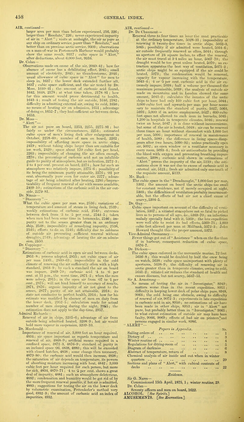 AIR, continued— larger area per man than before experienced, 216, 226; larger than  Resolute, 226 ; never experienced impurity of air in  Alert ; visits at midnight, the air as pure as any ship on ordinary service, purer than  Resohite, and better than on previous arctic service, 9303 ; observations on a man-of-war in Portsmouth Harbour would probablv show the same result, 9317 ; cubic space in  Alert, after deductions, about 6,000 feet, 9316. Dr. Colan— Observations made on ozone of the air, 2040-42 ; how far absence of ozone has a debilitating effect, 2045 ; small amount of electricity, 2045; no thunderstorms, 2046 ; usual allowance of cubic space in  Alert for men to sleep in, 1637; the lower deck extended further aft, 1637 ; cubic space sufficient, and the air tested by Dr. Moss, 1610-41 ; the amount of carbonic acid found, 1642, 1648, 2178 ; at what time taken, 2178-81 ; how far this amount would prove detrimental to health, 1643-4 ; result of testing the air outside, 1646, 2182 ; difficulty in admitting external air, owing to cold, 1650 ; no means of heating air on admission, 1651; advantage of doing so, 1652-7 ; they had sufficient air between decks, 1653. Dr. Moss— Alert— The air not pure on board, 2253, 2255, 2275-81 ; but fairly so under the circumstances, 2254; estimated cubic space of men's living deck after enlargement in October, 2258-60; number of men on board, 2262 ; impossibility of affording more space in arctic ships, 2419 ; without taking ships larger than are suitable for ice work, 2420 ; space about 170 cubic feet per head, 2263 ; impossibility of changing the air often enough, 2270 ; the percentage of carbonic acid not an infallible guide to purity of atmosphere, but an indication, 2272-3 ; 2 to 4 per cent, present on board, 2274 ; how far such an atmosphere was relatively impure, 2275-6 ; possibility of its being the minimum purity attainable, 2276 ; '02 per cent, abnormally pure even for outer air, 2277; advan- tage of air being admitted after heating, 2286 ; imprac- ticability of frequent renewal of air with means available, 2409-10 ; estimations of the carbonic acid in the air out- side, 2279-81. Dr. Ninnis—  Discovery — What the cubic space per man was, 2536; variations of temperature and amount of steam in living deck, 2539 ; weekly estimations of carbonic acid, 2540; extremes between deck from '3 to '5 per cent., 2544-5 ; taken when men had been some time in hammocks, 2546 ; im- purity not to the senses greater than in an ordinary ship, 2548 ; impossibility of remedying impurity, 2538, 2548; efforts to do so, 2546; difficulty due to coldness of outside air preventing sufficient renewal without draughts, 2519 ; advantage of heating the air on admis- sion, 2550. Dr. Coppinger— Discovery — Estimations of carbonic acid in open air and between decks, 2851-8 ; process adopted, 2855 ; net cubic space of air per man 140ft., 2860-63 ; impossibility in the cold climate of renewing the air sufficiently often with a high standard, 2864-9 ; by such a standard the air on board was impure, 2869-70; carbonic acid -4 to '6 per cent, at 11 p.m., the worst time, 2871-2 ; when the men were asleep, 2915; in the open air from -07 to -1 per cent., 2875 ; will not bind himself to accuracy of results, 2871, 2876 ; organic impurity of air not great to the senses, 2877; purity of air not attainable, 2914; its state not conducive to perfect health, 2914 ; how far his estimate was modified by absence of men on duty from the lower deck, 2952-5 ; calculation made for actual number of men sleeping during the night, 2955 ; the estimation does not apply to the day-time, 2957. Admiral Richards1—■ Renewal of air in ships, 3205-6 ; advantage of air from outside being admitted heated, 3208-9; hot air would hold more vapour in suspension, 3209-10. ■ Dr. Macdonald— Importance of renewal of air, 3,000 feet an hour required, 4834; air space important as regards temperature and renew-al of air, 4868-9 ; artificial means required in a confined space, 4872-3, 4876-9; standard of purity in an inclosed space -06, 4838, 4880 ; this will be exceeded with closed hatches, 4838 ; some change then necessary, 4879-80 ; the carbonic acid would then increase, 4838 ; the saturation of air depends on temperature, its powers of absorbing moisture increasing with heat, 4842 ; 3,000 cubic feet per hour required for each person, but more for sick, 4834, 4870-71; -4 to -5 per cent, shows a great deal of impurity, 4881; such an atmosphere deleterious, 4882 ; condensation and humidity would be got rid of by the more frequent renewal possible, if hot air is admitted, 4883 ; suggestions for testing the air on the lower deck by volumetric examination, Pettenkofer's method very good, 4932-3 ; the amount of carbonic acid an index of impurities, 4932. AIR, continued— Dr. De Chaumont— Renewal three to four times an hour the most practicable at the ordinary temperature, 5028-31 ; impossibility of renewing it twenty-five times in arctic ships, 5032-3, 5065; possibility if air admitted were heated, 5034-6; air outside frequently renewed as often, 5044 ; through an aperture of 24 square inches, to effect the renewal, the air must travel at 3-4 miles an hour, 5067-70 ; the draught would be too great unless heated, 5070 ; an ex- traction apparatus the best way of ventilation, 5071-2 ; arctic ships might be so equipped if the air could be heated, 5073; the condensation would be removed, capacity for vapour increasing with the temperature, 5043-4; '4 or '5 per cent, carbonic acid in the air ex- tremely impure, 5038 ; half a volume per thousand the maximum permissible, 5039 ; the analysis of outside air made on mountains and in London showed the same amount, 5041-2 ; calculates the inmates of the arctic ships to have had only 160 cubic feet per hour, 5044; 3,000 cubic feet and upwards per man per hour neces- sary to maintain the standard of purity, 5027, 5064, 5093 ; 5,000 if in active employment, 5027; 600 cubic feet space net allowed to each man in barracks, 5045 ; 1,200 in hospitals in temperate climates, 5046 ; renewal twice an hour, 5047 ; it is done without inconvenience, but some of the air is heated, 5048 ; air can be renewed three times an hour without discomfort with 1,000 feet per man, 5096 ; importance of renewal in maintenance of health, 5089 ; the difference in living spaces disap- pears after two hours, 5090-92; unless practically open air, 5092 ; an open window or a ventilator necessary in every room, 5093-4; fresh air antiscorbutic by providing the blood with oxygen and preventing breathing impure matter, 5098 ; carbonic acid shown in estimations of Alert proves the impurity of the air, 5119 ; the esti- mations show it was not due to excess of carbonic acid in external air, 5121; fresh air admitted only one-tenth of the requisite amount, 5119. Mr. Busk— The cubic space in the  Dreadnought, 1,000 feet per man, 5302; the amount on board the arctic ships too small for constant residence, not if merely occupied at night, 5303 ; the difficulties of ventilation probably insurmount- able, but the effects of bad air not a chief cause of scurvy, 5304-5. Dr. Guy- Cubic space important on account of the difficulty of venti- lation, 5367 ; a vitiated atmosphere not so fatal to picked lives as to persons of all ages, &c, 5369-70 ; an infectious malady specially fatal with it, 5369 ; the late expedition were well able to resist its bad effects, 5369-71; 1,000 cubic feet allowed per man at Millbank, 5372-3 ; John Howard thought this the proper amount, 5372. Yice-Admiral Ommanney— Fewer things got out of  Assistance  when on the floe than if in harbour, consequent reduction of cubic space, 5876-7. Dr. Dickson— The cubic space enforced in the mercantile marine, 72 feet 5636-8 ; this would be doubled by half the crew being on watch, 5638 ; cubic space unimportant with plenty of apertures, 5638-9; the difficulty of renewing air in arctic greater than in temperate climates, owing to cold, 5641-2 ; vitiated air reduces the standard of health and causes diseases, but not scurvy, 5647-51. Sir A. Armstrong— No means of testing the air in Investigator, 8949; matters worse than in the recent expedition, 8951 ; difficulty in keeping lower deck of polar ships pure, 8948, 9064; the cold being one obstacle, owing to difficulty of renewal of air, 9072-3 ; experiments in late expedition in carbonic acid in air, 8950 ; no estimations of air have been made in other ships, 8953; air in Alert not pure, but probably better than in  Investigator, 9065 ; to what extent estimation of outside air may have been faulty, 9066, 9069; effects of bad air on printersand persons engaged in similar work, 8986. ALERT— Papers in Appendix. No. Sailing orders of .. .. .. .. .. 1 Dietary of .. .,. .. .. ., .. .. 3 Winter routine of .. .. .. .. .. .. 4 Regulations for drying-room of .. .. .. 5 Diagram of darkness .. .. .. .. .. 6 Abstract of temperature, return of .. .. .. 8 Chemical analysis of air inside and out when in winter quarters .. .. .. .. .. .. 20 Sections and plans of  Alert, with cubical contents of decks 22 Evidence. Sir G. Nares— Commissioned 15th April, 1875, 1; winter routine, 29, Dr. Colan— Seventy officers and men on board, 1622. ALCOHOL. [See Spirits.'] AMUSEMENTS. [See Recreation.']