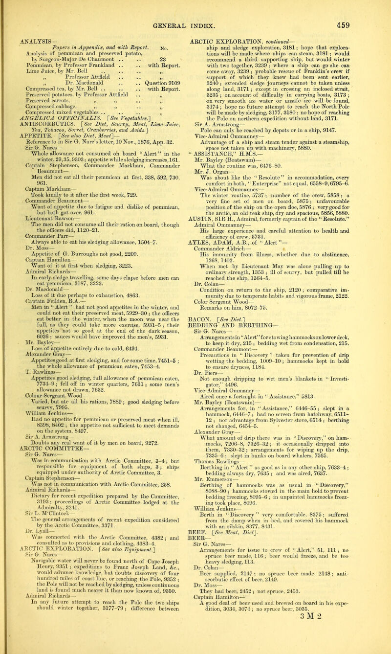 No. 23 with. Report. Question 9109 with Report. ANALYSIS - Papers in Appendix, and with Report Analysis of pemmican and preserved potato, by Surgeon-Major De Chaumont Pemmican, by Professor Frankland Lime Juice, by Mr. Bell „ Professor Attfield „ Dr. Macdonald Compressed tea, by Mr. Bell .. Preserved potatoes, by Professor Attfield Preserved carrots-, ,, „ .. ,, Compressed cabbage, „ ,, .. ,, Compressed mixed vegetables .. .. .. „ ANGELICA OFFICINALIS. [See Vegetables.'] ANTISCORBUTICS. [See Diet, Scurvy, Meat, Lime Juice, Tea, Tobacoo, Sorrel, Cranberries, and Acids.] APPETITE. [See also Diet, Meat]— Reference to in Sir G. Nare's letter, 10 Nov., 1876. App. 32. Sir G. Nares— Whole allowance not consumed on board Alert in the winter, 29,35,9303; appetite while sledging increases, 161. Captain Stephenson, Commander Markham, Commander Beaumont— Men did not eat all their pemmican at first, 338, 592, 730, 961. Captain Markham— Took kindly to it after the first week, 729. Commander Beaumont— Want of appetite due to fatigue and dislike of pemmican, but both got over, 961. Lieutenant Rawson— The men did not consume all their ration on board, though the officers did, 1120-21. Commander Parr— Always able to eat his sledging allowance, 1504-7. Dr. Moss— Appetite of Gr. Burroughs not good, 2209. Captain Hamilton— Want of it at first when sledging, 3223. Admiral Richards— In early, sledge travelling, some days elapse before men can eat pemmican, 3187, 3223. Dr. Macdonald— Loss of it due perhaps to exhaustion, 4863. Captain Feilden, R.A.— Men in  Alert  had not good appetites in the winter, and could not eat their preserved meat, 5929-30 ; the officers eat better in the winter, when the moon was near the full, as they could take more exercise, 5931-5 ; their appetites not so good at the end of the dark season, 6026 ; sauces would have improved the men's, 5931. Mr. Bayley— Loss of appetite entirely due to cold, 6494. Alexander Gray— Appetites good at first sledging, and for some time, 7451-5 ; the whole allowance of pemmican eaten, 7453-4. T. Rawlings— Appetites good sledging, full allowance of pemmican eaten, 7734-9 ; fell off in winter quarters, 7631; some men's allowance not drawn, 7632. Colour-Sergeant Wood— Yaried, but ate all his rations, 7889 ; good sledging before scurvy, 7995. William Jenkins— Had no appetite for pemmican or preserved meat when ill, 8398, 8402 ; the appetite not sufficient to meet demands on the system, 8497. Sir A. Armstrong— Doubts any real want of it by men on board, 9272. ARCTIC COMMITTEE— Sir Or. Nares— Was in communication with Arctic Committee, 3-4 ; but responsible for equipment of both ships, 3 ; ships equipped under authority of Arctic Committee, 3. Captain Stephenson— Was not in communication with Arctic Committee, 258. Admiral Richards— Dietary for recent expedition prepared by the Committee, 3193 ; proceedings of Arctic Committee lodged at the Admiralty, 3241. Sir L. M'Clintock— The general arrangements of recent expedition considered by the Arctic Committee, 3371. Dr. Lyall— Was connected with the Arctic Committee, 4382; and consulted as to provisions and clothing, 4383-4. ARCTIC EXPLORATION. [See also Equipment.] Sir Gr. Nares — Navigable water will never be found north of Cape Joseph Henry, 9351 ; expeditions to Eranz Joseph Land, &c, would advance knowledge, but doubts discovery of four hundred miles of coast line, or reaching the Pole, 9352 ; the Pole will not be reached by sledging, unless continuous land is found much nearer it than now known of, 9350. Admiral Richards—■ In any future attempt to reach the Pole the two ships should winter together, 3177-79; difference between ARCTIC EXPLORATION, continued— ship and sledge exploration, 3181; hope that explora- tions will be made where ships can steam, 3181; would recommend a third supporting ship, but would winter with two together, 3239 ; where a ship can go she can come away, 3239 ; probable rescue of Franklin's crew if support of which they knew had been sent earlier, 3240 ; extended sledge journeys cannot be taken unless along land, 3171 ; except in crossing an inclosed strait, 3235 ; on account of difficulty in carrying boats, 3173 ; on very smooth ice water or unsafe iee will be found, 3174 ; hope no future attempt to reach the North. Pole will be made by sledging, 3177, 3180 ; no hope of reaching the Pole on northern expedition without land, 3171. Sir A. Armstrong— Pole can only be reached by depots or in a ship, 9147. Yice-Admiral Ommanney— Advantage of a ship and steam tender against a steamship, space not taken up with machinery, 5880.  ASSISTANCE, H.M.S.— Mr. Bayley (Boatswain) — What the routine was, 6476-80. Mr. J. Organ— Was about like the  Resolute  in accommodation, every comfort in both,  Enterprise not equal, 6558-9,6795-6. Yice-Admiral Ommanney— The winter routine, 5737 ; number of the crew, 5858 ; a very fine -set of men on board, 5875 ; unfavourable position of the ship on the open floe, 5876 ; very good for the arctic, an old teak ship, dry and spacious, 5856, 5880. AUSTIN, SIR H., Admiral, formerly captain of the  Resolute. Admiral Ommanney— His large experience and careful attention to health and efficiency of crew, 5731. AYLES, ADAM, A.B., of  Alert — Commander Aldrich— His immunitv from illness, whether due to abstinence, 1268, 1402. When met by Lieutenant May was alone pulling up to ordinary strength, 1353 ; ill of scurvy, but pulled till he reached the ship, 1364-5. Dr. Colan— Condition on return to the ship, 2120 ; comparative im- munity due to temperate habits and vigorous frame, 2122. Color Sergeant Wood— Remarks on him, 8072-75. BACON. [See Diet.] BEDDING AND BERTHING— Sir G. Nares— Arrangements in'Alert for stowing hammocks onlowerdeck, to keep it dry, 215 ; bedding wet from condensation, 215. Commander Beaumont— Precautions in  Discovery  taken for prevention of drip wetting the bedding, 1009-10 ; hammocks kept in hold to ensure dryness, 1184. Dr. Piers— Not enough dripping to wet men's blankets in  Investi- gator, 4496. Vice-Admiral Ommaney— Aired once a fortnight in  Assistance, 5813. Mr. Bayley (Boatswain)— Arrangements for, in Assistance, 6446-55; slept in a hammock, 6446-7 ; had no screen from hatchway, 6511- 12 ; nor advantage from Sylvester stove, 6514 ; berthing not changed, 6454-5. Alexander Gray— What amount of drip there was in  Discovery, on ham- mocks, 7206-8, 7326-32 ; it occasionally dripped into them, 7330-32 ; arrangements for wiping up the drip, 7335-6 ; slept in bunks on board whalers, 7565. Thomas Rawlings— Berthing in  Alert as good as in any other ship, 7633-4; bedding always dry, 7635 ; and was aired, 7637. Mr. Emmerson— Berthing of hammocks was as usual in  Discovery, 8088-90 ; hammocks stowed in the main hold to prevent bedding freezing, 8095-6 ; in unpainted hammocks freez- ing took place, 8096. William Jenkins— Berth in Discovery very comfortable, 8375; suffered from the damp when in bed, and covered his hammock with an oilskin, 8377, 8431. BEEF. [See Meat, Diet]. BEER— Sir G. Nares— Arrangements for issue to crew of  Alert, 51, 111 ; no spruce beer made, 116; beer would freeze, and be too heavy sledging, 113. Dr. Colan— Beer supplied, 2147 ; no spruce beer made, 2148; anti- scorbutic effect of beer, 2149. Dr. Moss— They had beer, 2452 ; not spruce, 2453. Captain Hamilton— A good deal of beer used and brewed on board in his expe- dition, 3034, 3074 ; no spruce beer, 3035. 3 M 2