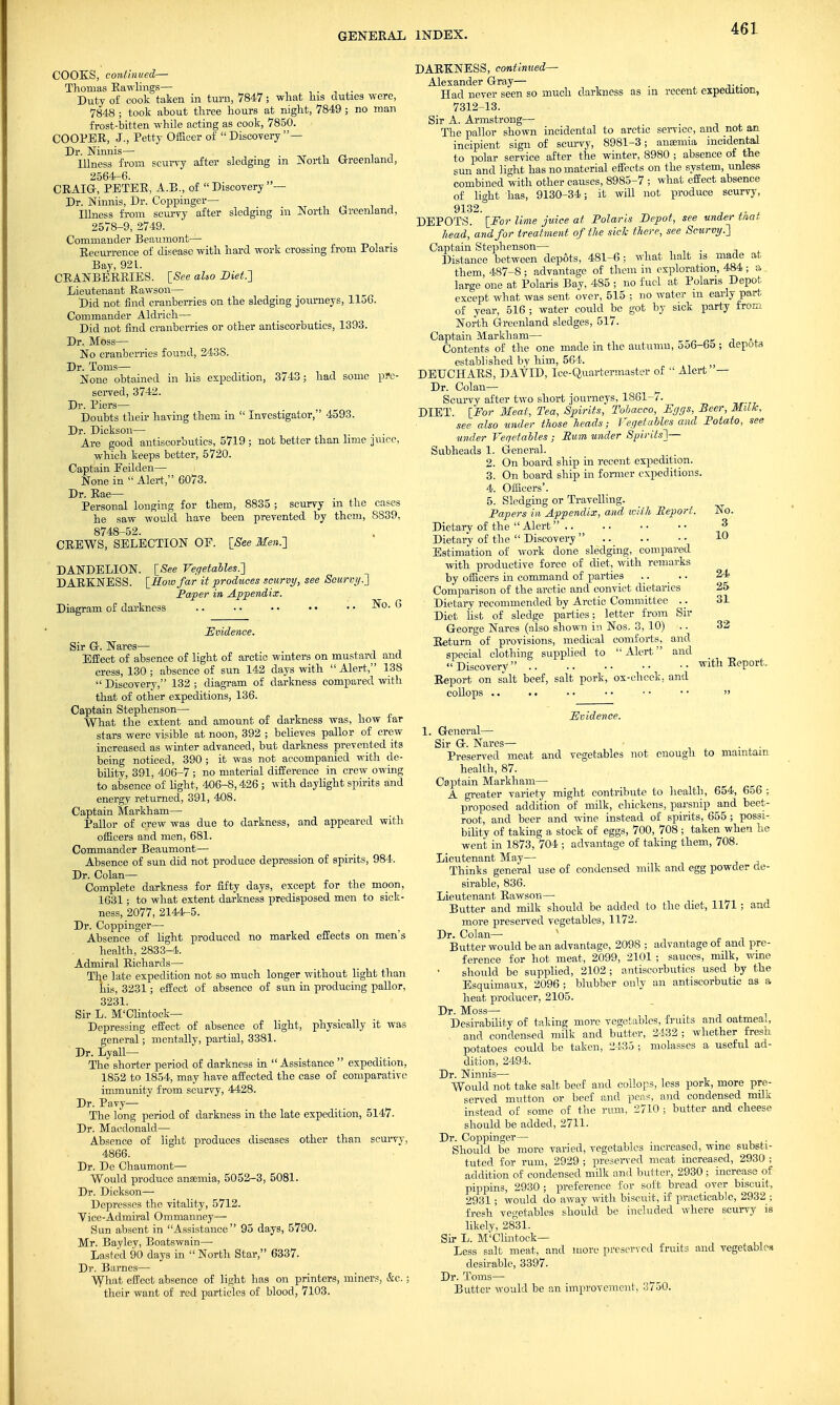 COOKS, continued— Thomas Raw-lings— ' . Duty of cook taken in turn, 7847; what his duties were, 7848 ; took about three hours at night, 7849 ; no man frost-bitten while acting as cook, 7850. COOPER, J., Petty Officer of  Discovery — Dr. Ninnis— . , „, . , Illness from scurvy after sledging m North Greenland, 2564-6. CRAIG, PETER, A.R., of Discovery— Dr. Ninnis, Dr. Coppinger— ,T , ,„ . , Illness from scurvy after sledging ra North Greenland, 2578-9, 2749. Commander Beaumont— _ . Recurrence of disease with hard work crossing from Polaris Bay, 921. CRANBERRIES. [See also Diet.'] Lieutenant Rawson— Did not find cranberries on the sledging journeys, 1156. Commander Aldrich— Did not find cranberries or other antiscorbutics, 1393. Dr. Moss— No cranberries found, 2438. Dr. Toms— None obtained in his expedition, 3743; had some pre- served, 3742. Dr. Piers— Doubts their having them in  Investigator, 4593. Dr. Dickson— Are good antiscorbutics, 5719 ; not better than lime juice, which keeps better, 5720. Captain Eeilden— None in  Alert, 6073. Dr. Rae— Personal longing for them, 8835 ; scurvy m the cases he saw would have been prevented by them, 8839, 8748-52, CREWS, SELECTION OF. [See Men.'] DANDELION. [See Vegetables.'] DARKNESS. [How far it produces scurvy, see Scurvy.] Paper in Appendix. Diagram of darkness .. .. • • • • • • 6 Evidence. Sir G. Nares— Effect of absence of light of arctic winters on mustard and cress, 130 ; absence of sun 142 days with  Alert, 138 Discovery, 132; diagram of darkness compared with that of other expeditions, 136. Captain Stephenson— What the extent and amount of darkness was, how far stars were visible at noon, 392 ; believes pallor of crew increased as winter advanced, but darkness prevented its being noticed, 390 ; it was not accompanied with de- bility, 391, 406-7 ; no material difference in crew owing to absence of light, 406-8,426 ; with daylight spirits and energy returned, 391, 408. Captain Markham— Pallor of crew was due to darkness, and appeared with officers and men, 681. Commander Beaumont— Absence of sun did not produce depression of spirits, 984. Dr. Colan— Complete darkness for fifty days, except for the moon, 1631; to what extent darkness predisposed men to sick- ness, 2077, 2144-5. Dr. Coppinger— Absence of light produced no marked effects on men's health, 2833-4. Admiral Richards— The late expedition not so much longer without light than his, 3231; effect of absence of sun in producing pallor, 3231. Sir L. M'Clintock— Depressing effect of absence of light, physically it was general; mentally, partial, 3381. Dr. Lyall— The shorter period of darkness in Assistance  expedition, 1852 to 1854, may have affected the case of comparative immunity from scurvy, 4428. Dr. Pavy— The long period of darkness in the late expedition, 5147. Dr. Macdonald— Absence of light produces diseases other than scurvy, 4866. Dr. De Chaumont— Would produce anaemia, 5052-3, 5081. Dr. Dickson— Depresses the vitality, 5712. Vice-Admiral Ommanney— Sun absent in Assistance 95 days, 5790. Mr. Bayley, Boatswain— Lasted 90 days in  North Star, 6337. Dr. Barnes— What effect absence of light has on printers, miners, &c.; their want of red particles of blood, 7103. DARKNESS, continued— Alexander Gray— Had never seen so much darkness as in recent expedition, 7312-13. Sir A. Armstrong— The pallor shown incidental to arctic service, and not an incipient sign of scurvy, 8981-3; anamiia incidental to polar service after the winter, 8980 ; absence of the sun and light has no material effects on the system, unless combined with other causes, 8985-7 ; what effect absence of light lias, 9130-34; it will not produce scurvy, 9132. DEPOTS. ' [For lime juice at Polaris Depot, see under that head, and for treatment of the side there, see Scurvy.] Captain Stephenson— . Distance between depots, 481-6 ; what halt is made at them, 487-8; advantage of them in exploration, 484; large one at Polaris Bay, 485 ; no fuel at Polaris Depot except what was sent over, 515 ; no water m early part of year, 516 ; water could be got by sick party from North Greenland sledges, 517. Captain Markham— . Contents of the one made in the autumn, oo6-65 ; depots established by him, 564. ;j DEUCHARS, DAVID, Ice-Quartermaster of  Alert — Dr. Colan— Scurvy after two short journeys, 1861-7. DIET. [For Meat, Tea, Spirits, Tobacco, Eggs, Beer, Milk, see also under those heads; Vegetables and Potato, see under Vegetables ; Bum under Spirits]— Subheads 1. General. 2. On board ship in recent expedition. 3. On board ship in former expeditions. 4. Officers'. 5. Sledging or Travelling. Papers in Appendix, and with Beport. No. Dietary of the  Alert .. .. • • • • 3 Dietary of the  Discovery .. • • 1° Estimation of work done sledging, compared with productive force of diet, with remarks by officers in command of parties .. .. 24' Comparison of the arctic and convict dietaries 25 Dietary recommended by Arctic Committee .. 31 Diet list of sledge parties; letter from Sir George Nares (also shown in Nos. 3, 10) .. 32 Return of provisions, medical comforts, and special clothing supplied to Alert and Discovery with Report, Report on salt beef, salt pork, ox-cheek, and collops .. . • • • • • • ■ ■ • » Evidence. 1. General— Sir G. Nares— Preserved meat and vegetables not enough to maintain health, 87. Captain Markham— A greater variety might contribute to health, 654, 656 ; proposed addition of milk, chickens, parsnip and beet- root, and beer and wine instead of spirits, 655 ; possi- bility of taking a stock of eggs, 700, 708 ; taken when he went in 1873, 704 ; advantage of taking them, 708. Lieutenant May— Thinks general use of condensed milk and egg powder de- sirable, 836. Lieutenant Rawson— Butter and milk should be added to the diet, 11/1 ; and more preserved vegetables, 1172. Dr. Colan— Butter would be an advantage, 2098 ; advantage of and pre- ference for hot meat, 2099, 2101 ; sauces, milk, wine should be supplied, 2102 ; antiscorbutics used by the Esquimaux, 2096 ; blubber only an antiscorbutic as a heat producer, 2105. Dr. Moss— , ■ -i , Desirability of taking more vegetables, fruits and oatmeai, and condensed milk and butter, 2432 ; whether fresh potatoes could be taken, 2435 ; molasses a useful ad- dition, 2494, Dr. Ninnis— Would not take salt beef and collops, less pork, more pre- served mutton or beef and peas, and condensed milk instead of some of the rum, 2710 ; butter and cheese should be added, 2711. Dr. Coppinger— . Should be more varied, vegetables increased, wme substi- tuted for rum, 2929 ; preserved meat increased, 2930 ; addition of condensed milk and butter, 2930 ; increase of pippins, 2930 ; preference for soft bread over biscuit, 2931; would do away with biscuit, if practicable, 2932 ; fresh'vegetables should be included where scurvy is likely, 28°31. Sir L. M'Clintock— Less salt meat, and more preserved fruits and vegetables desirable, 3397. Dr. Toms— Butter would be an improvement, 3750.