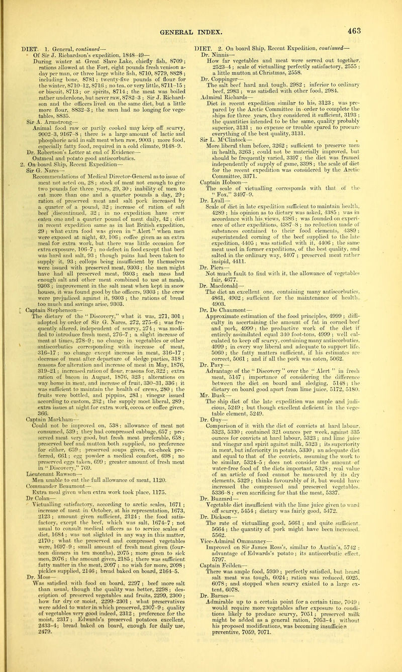 DIET. 1. General, continued— • Of Sir J. Richardson's expedition, 1848-49— During winter at Great Slave Lake, chiefly fish, 8709; rations allowed at the Fort, eight pounds fresh venison a- day per man, or three large white fish, 8710, 8779, 8828 ; including bone, 8781; twenty-five pounds of flour for the winter, 8710-12, 8716 ; no t@a, or very little, 8711-15 ; or biscuit, 8713 ; or spirits, 8714; the meat was boiled rather underdone, but never raw, 8782-3 ; Sir J. Richard- son and the officers lived on the same diet, but a little more flour, 8832-3 ; the men had no longing for vege- tables, 8835. Sir A. Armstrongs— Animal food raw or partly cooked may keep off scurvy, 9002-3, 9167-8 ; there is a large amount of lactic and phosphoric acid in salt meat when raw, 9003 ; more food, especially fatty food, required in a cold climate, 9148-9. Dr. Robertson's Letter at end of Evidence— Oatmeal and potato good antiscorbutics. 2. On board Ship, Recent Expedition— Sir G. Wares— Recommendations of Medical Director-General as to issue of meat not acted on, 28 ; stock of meat not enough to give two pounds for three years, 29, 30 ; inability of men to eat more than one and a quarter pounds a day, 29; ration of preserved meat and salt pork increased by a quarter of a pound, 32 ; increase of ration of salt beef ^discontinued, 32 ; in no expedition have crew eaten one and a quarter pound of meat daily, 42 ; diet in recent expedition same as in last British expedition, 29; what extra food was given in  Alert when men were exposed at night, 49, 106 ; coffee given as an extra meal for extra work, but there was little occasion for extra exposure, 106-7 ; no defect in food except that beef was hard and salt, 93 ; though pains had been taken to supply it, 93 ; collops being insufficient by themselves were issued with preserved meat, 9303; the men might have had all preserved meat, 9303; each mess had enough salt and other meat combined to use at meals, 9303 ; improvement in the salt meat when kept in snow houses, it was found good by the officers, 9303 ; the crew were prejudiced against it, 9303 ; the rations of bread too much and savings arise, 9303. Captain Stephenson— The dietary of the Discovery, what it was, 271, 301 ; adopted by order of Sir G. Nares, 272, 275-6 ; was fre- quently altered, independent of scurvy, 274 ; was modi- fied to introduce fresh meat, 276-7 ; a slight increase of meat at times, 278-9 ; no change in vegetables or other antiscorbutics corresponding with increase of meat, 316-17 ; no change except increase in meat, 316-17 ; decrease of meat after departure of sledge parties, 318 ; reasons for alteration and increase of meat in May, 1876, 319-21; increased ration of flour, reasons for, 322 ; extra ration of bacon in August, 1876, 323 ; alterations on way home in meat, and increase of fruit, 330-31, 336 ; it was sufficient to maintain the health of crews, 280 ; the fruits were bottled, and pippins, 281 ; vinegar issued according to custom, 282 ; the supply most liberal, 289 ; extra issues at night for extra work, cocoa or coffee given, 366. Captain Markham— Could not be improved on, 538 ; allowance of meat not consumed, 539 ; they had compressed cabbage, 657 ; pre- served meat very good, but fresh meat preferable, 658 ; preserved beef and mutton both supplied, no preference for either, 659 ; preserved soups given, ox-cheek pre- • ferred, 661 ; egg powder a medical comfort, 698 ; no preserved eggs taken, 699 ; greater amount of fresh meat in  Discovery, 769. Lieutenant Rawson— Men unable to cat the full allowance of meat, 1120. Commander Beaumont— Extra meal given when extra work took place, 1175. Dr Colan— Victualling satisfactory, according to arctic scales, 1671 ; increase of meat in October, at his representation, 1673, 2123 ; amount given sufficient, 2124; the food satis- factory, except the beef, which was salt, 1674-7 ; not usual to consult medical officers as to service scales of diet, 1684; was not slighted in any way in this matter, 2170 ; what the preserved and compressed vegetables were, 1697-9 ; small amount of fresh meat given (four- teen dinners in ten months), 2075 ; more given to sick men, 2076 ; the amount given, 2185 ; there w-as sufficient fatty matter in the meat, 2097 ; no wish for more, 2098 ; pickles supplied, 2146; bread baked on board, 2164-5. Dr. Moss— Was satisfied with food on board, 2297 ; beef more salt than usual, though the quality was better, 2298; des- cription of preserved vegetables and fruits, 2299, 2300 ; how far dry or moist, 2299-2301; what preservatives were added to water in which preserved, 2307-9 ; quality of vegetables very good indeed, 2312 ; preference for the moist, 2317 ; Edwards's preserved potatoes excellent, 2433-4; bread baked on board, enough for daily use, 2479. DIET. 2. On board Ship, Recent Expedition, continued— Dr. Ninnis— How far vegetables and meat were served out together, 2523-4; scale of victualling perfectly satisfactory, 2555 ; a little mutton at Christmas, 2558. Dr. Coppinger— The salt beef hard and tough, 2982 ; inferior to ordinary beef, 2983 ; was satisfied with other food, 2984. Admiral Richards— Diet in recent expedition similar to his, 3123 ; was pre- pared by the Arctic Committee in order to complete the ships for three years, they considered it sufficient, 3193 ; the quantities intended to be the same, quality probably superior, 3131 ; no expense or trouble spared to procure everything of the best quality, 3131. Sir L. M'Clintock— , More liberal than before, 3262 ; sufficient to preserve men in health, 3263 ; could not be materially improved, but should be frequently varied, 3397 ; the diet was framed independently of supply of game, 3398 ; the scale of diet for the recent expedition was considered by the Arctic Committee, 3371. Captain Hobson— The scale of victualling corresponds with that of the  Pox, 3497-9. Dr. Lyall— Scale of diet in late expedition sufficient to maintain health, 4289 ; his opinion as to dietary was asked, 4385 ; was in accordance with his views, 4386 ; was founded on experi- ence of other expeditions, 4387-8 ; no reduction made of substances contained to their food elements, 4389 ; superintended corning of the beef supplied to the late expedition, 4405 ; was satisfied with it, 4406 ; the same meat used in former expeditions, of the best quality, and salted in the ordinary way, 4407 ; preserved meat rather insipid, 4411. Dr. Piers— Not much fault to find with it, the allowance of vegetables fair, 4677. Dr. Macdonald— The diet an excellent one, containing many antiscorbutics, 4861, 4902; sufficient for the maintenance of health, 4903. Dr. De Chaumont— Approximate estimation of the food principles, 4999 ; diffi- culty in ascertaining the amount of fat in corned beef and pork, 4999 ; the productive work of the diet if entirely assimilated equal 310 foot-tons, 4999 ; well cal- culated to keep off scurvy, containing many antiscorbutics, 4999 ; in every way liberal and adequate to support life. 5060 ; the fatty matters sufficient, if his estimates are correct, 5061; and if all the pork was eaten, 5062. Dr. Pavy— Advantage of the  Discovery over the  Alert  in fresh meat, 5147 ; importance of considering the difference between the diet on board and sledging, 5148; the dietary on board good apart from lime juice, 5172, 5180. Mr. Busk— The ship diet of the late expedition was ample and judi- cious, 5249 ; but though excellent deficient in the vege- table element, 5249. Dr. Guy- Comparison of it with the diet of convicts at hard labour, 5323, 5330 ; contained 321 ounces per week, against 335 ounces for convicts at hard labour, 5323 ; and lime juice and vinegar and spirit against milk, 5323 ; its superiority in meat, but inferiority in potato, 5330 ; an adequate diet and equal to that of the convicts, assuming the work to be similar, 5324-5 ; does not consider the amount of water-free food of the diets important, 5328 ; real value of an article of food cannot be measured by its dry elements, 5329 ; thinks favourably of it, but would have increased the compressed and preserved vegetables. 5336-8 ; even sacrificing for that the meat, 5337. Dr. Buzzard— Vegetable diet insufficient with the lime juice given to ward off scurvy, 5454 ; dietary was fairly good, 5472. Dr. Dickson— The rate of victualling good, 5661 ; and quite sufficient. 5664 ; the quantity of pork might have been increased. 5562. Vice-Admiral Ommanney— Improved on Sir James Ross's, similar to Austin's, 5742 :, advantage of Edwards's potato ; its antiscorbutic effect, 5797- Captain Eeilden— There was ample food, 5930 ; perfectly satisfied, but heard salt meat was tough, 6024; ration was reduced, 6025, 6078 ; and stopped when scurvy existed to a large ex- tent, 6078. Dr. Barnes— Admirable up to a certain point for a certain time, 7049 ; would require more vegetables after exposure to condi- tions likely to produce scurvy, 7051; preserved milk might be added as a general ration, 7053-4 ; without his proposed modifications, was becoming insufficien preventive, 7059, 7071.