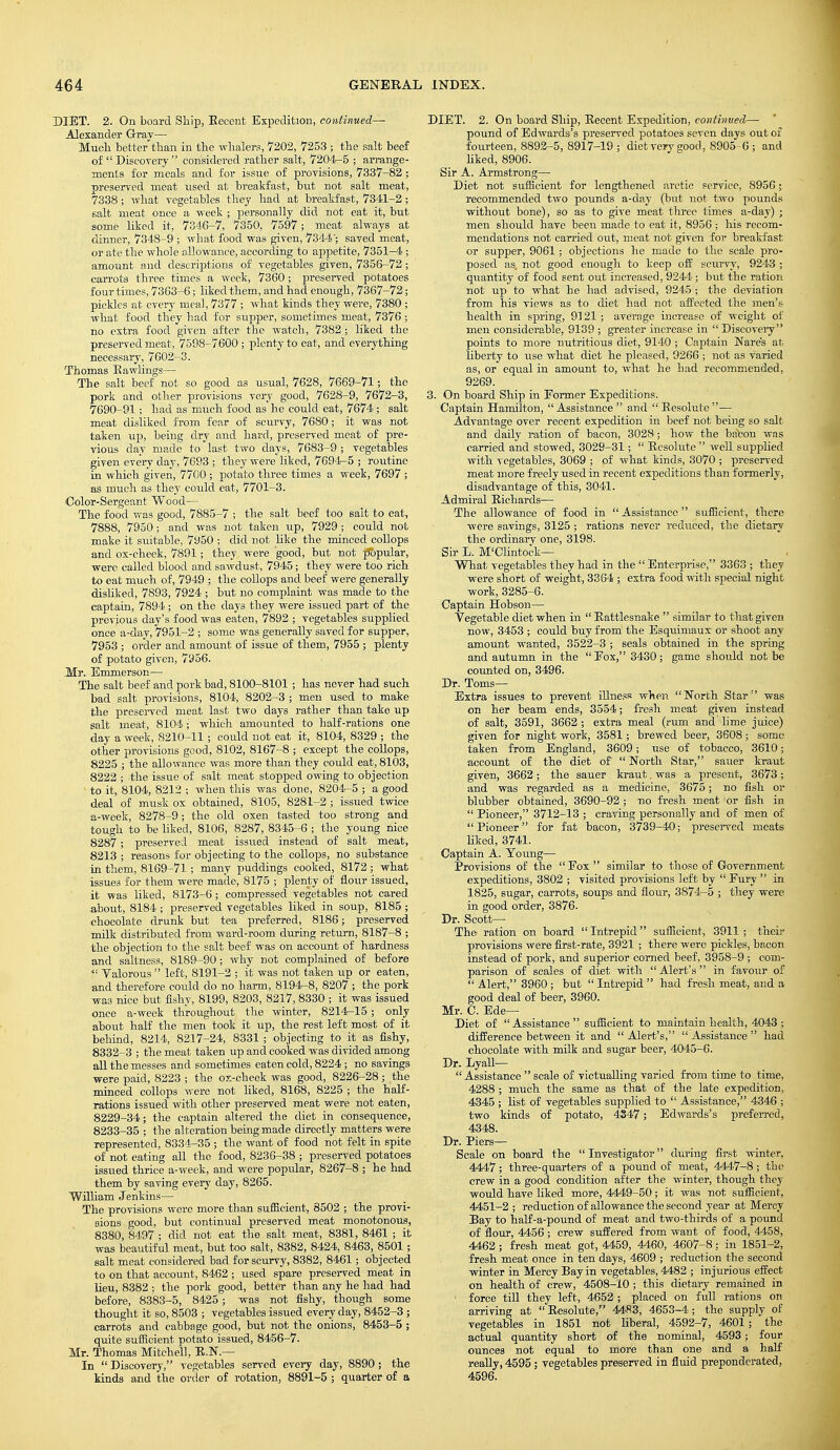DIET. 2. On board Ship, Recent Expedition, continued— Alexander Grav— Much better'than in the whalers, '7202, 7253 ; the salt beef of  Discovery  considered rather salt, 7204-5 ; arrange- ments for meals and for issue of provisions, 7337-82 ; preserved meat used at breakfast, but not salt meat, 7338 ; what vegetables they had at breakfast, 7341-2 ; salt meat once a week ; personally did not eat it, but some liked it, 7346-7, 7350, 7597; meat always at dinner, 7348-9 ; what food was given, 7344; saved meat, or ate the whole allowance, according to appetite, 7351-4 ; amount and descriptions of vegetables given, 7356-72 ; carrots three times a week, 7360 ; preserved potatoes four times, 7363-6; liked them, and had enough, 7367-72; pickles at every meal, 7377 ; what kinds they were, 7380 ; what food they had for supper, sometimes meat, 7376 ; no extra food given after the watch, 7382 ; liked the preserved meat, 7598-7600 ; plenty to eat, and everything necessary, 7602-3. Thomas Kawlings— The salt beef not so good as usual, 7628, 7669-71; the pork and other provisions very good, 7628-9, 7672-3, 7690-91; had as much food as he could eat, 7674; salt meat disliked from fear of scurvy, 7680; it was not taken up, being dry and hard, preserved meat of pre- vious day made to last two days, 7683-9 ; vegetables given every day, 7693 ; they were liked, 7694-5 ; routine in which given, 7700 ; potato three times a week, 7697 ; as much as they could eat, 7701-3. Color-Sergeant Wood— The food was good, 7885-7 ; the salt beef too salt to eat, 7888, 7950 ; and was not taken up, 7929 ; could not make it suitable, 7950 ; did not like the minced collops and ox-cheek, 7891; they were good, but not popular, were called blood and sawdust, 7945; they were too rich to eat much of, 7949 ; the collops and beef were generally disliked, 7893, 7924 ; but no complaint was made to the captain, 7894 ; on the clays they were issued part of the previous day's food was eaten, 7892 ; vegetables supplied once a-day, 7951-2 ; some was generally saved for supper, 7953 ; order and amount of issue of them, 7955 ; plenty of potato given, 7956. Mr. Emmerson— The salt beef and pork bad, 8100-8101 ; has never had such bad salt provisions, 8104, 8202-3 ; men used to make the preserved meat last two days rather than take up salt meat, 8104 ■ which amounted to half-rations one day a week, 8210-11 ; could not eat it, 8104, 8329 ; the other provisions good, 8102, 8167-8 ; except the collops, 8225 ; the allowance was more than they could eat, 8103, 8222 ; the issue of salt meat stopped owing to objection x to it, 8104, 8212 ; when this was done, 8204-5 ; a good deal of musk ox obtained, 8105, 8281-2 ; issued twice a-week, 8278-9; the old oxen tasted too strong and tough to be liked, 8106, 8287, 8345-6 ; the young nice 8287 ; preserved meat issued instead of salt meat, 8213 ; reasons for objecting to the collops, no substance in them, 8169-71 ; many puddings cooked, 8172 ; what issues for them were made, 8175 ; plenty of flour issued, it was liked, 8173-6 ; compressed vegetables not cared about, 8184 ; preserved vegetables liked in soup, 8185 ; chocolate drunk but tea preferred, 8186; preserved milk distributed from ward-room during return, 8187-8 ; the objection to the salt beef was on account of hardness and saltness, 8189-90; why not complained of before  Yalorous  left, 8191-2 ; it was not taken up or eaten, and therefore could do no harm, 8194-8, 8207 ; the pork was nice but fishy, 8199, 8203, 8217, 8330 ; it was issued once a-week throughout the winter, 8214-15 ; only about half the men took it up, the rest left most of it behind, 8214, 8217-24, 8331 ; objecting to it as fishy, 8332-3 ; the meat taken up and cooked was divided among all the messes and sometimes eaten cold, 8224 ; no savings were paid, 8223 ; the ox-cheek was good, 8226-28 ; the minced collop3 were not liked, 8168, 8225 ; the half- rations issued with other preserved meat were not eaten, 8229-34; the captain altered the diet in consequence, 8233-35 ; the alteration being made directly matters were represented, 8334-35 ; the want of food not felt in spite of not eating all the food, 8236-38 ; preserved potatoes issued thrice a-week, and were popular, 8267-8 ; he had them by saving every day, 8265. William Jenkins— The provisions were more than sufficient, 8502 ; the provi- sions good, but continual preserved meat monotonous, 8380, 8497 ; did not eat the salt meat, 8381, 8461 ; it was beautiful meat, but too salt, 8382, 8424, 8463, 8501; salt meat considered bad for scurvy, 8382, 8461; objected to on that account, 8462 ; used spare preserved meat in lieu, 8382 ; the pork good, better than any he had had before, 8383-5, 8425 ; was not fishy, though some thought it so, 8503 ; vegetables issued every day, 8452-3 ; carrots and cabbage good, but not the onions, 8453-5 ; quite sufficient potato issued, 8456-7. Mr. Thomas Mitchell, R.N.— In  Discovery, vegetables served every day, 8890 ; the kinds and the order of rotation, 8891-5 ; quarter of a DIET. 2. On board Ship, Kecent Expedition, continued— pound of Edwards's preserved potatoes seven days out of fourteen, 8892-5, 8917-19 ; diet very good, 8905-6 ; and liked, 8906. Sir A. Armstrong—■ Diet not sufficient for lengthened arctic service, 8956; recommended two pounds a-day (but not two pounds without bone), so as to give meat three times a-day) ; men should have been made to eat it, 8956 ; his recom- mendations not carried out, meat not given for breakfast or supper, 9061; objections he made to the scale pro- posed as. not good enough to keep off scurvy, 9243 ; quantity of food sent out increased, 9244; but the ration not up to what he had advised, 9245 ; the deviation from his views as to diet had not affected the men's health in spring, 9121 ; average increase of weight of men considerable, 9139 ; greater increase in  Discovery points to more nutritious diet, 9140 ; Captain Nares at liberty to use what diet he pleased, 9266 ; not as varied as, or equal in amount to, what he had recommended, 9269. 3. On board Ship in Former Expeditions. Captain Hamilton, Assistance  and  Resolute— Advantage over recent expedition in beef not being so salt and daily ration of bacon, 3028; how the brfcon was carried and stowed, 3029-31;  Eesolute  well supplied with vegetables, 3069 ; of what kinds, 3070 ; preserved meat more freely used in recent expeditions than formerly, disadvantage of this, 3041. Admiral Richards— The allowance of food in  Assistance  sufficient, there were savings, 3125 ; rations never reduced, the dietary the ordinary one, 3198. Sir L. M'Clintock— What vegetables they had in the  Enterprise, 3363 ; they were short of weight, 3364 ; extra food with special night work, 3285-6. Captain Hobson— Vegetable diet when in  Rattlesnake  similar to that given now, 3453 ; could buy from the Esquimaux or shoot any amount wanted, 3522-3 ; seals obtained in the spring and autumn in the  Fox, 3430; game should not be counted on, 3496. Dr. Toms— Extra issues to prevent illness when North Star was on her beam ends, 3554; fresh meat given instead of salt, 3591, 3662 ; extra meal (rum and lime juice) given for night work, 3581; brewed beer, 3608; some taken from England, 3609; use of tobacco, 3610; account of the diet of  North Star, sauer kraut given, 3662 ; the sauer kraut. was a present, 3673 ; and was regarded as a medicine, 3675; no fish or blubber obtained, 3690-92 ; no fresh meat or fish in  Pioneer, 3712-13 ; craving personally and of men of Pioneer for fat bacon, 3739-40; preserved meats liked, 3741. Captain A. Young— Provisions of the Eox similar to those of Government expeditions, 3802 ; visited provisions left by  Fury  in 1825, sugar, carrots, soups and flour, 3874-5 ; they were in good order, 3876. Dr. Scott— The ration on board Intrepid sufficient, 3911; their provisions were first-rate, 3921 ; there were pickles, bacon instead of pork, and superior corned beef, 3958-9 ; com- parison of scales of diet with Alert's in favour of  Alert, 3960; but Intrepid had fresh meat, and a good deal of beer, 3960. Mr. C. Ede— Diet of Assistance sufficient to maintain health, 4043; difference between it and Alert's, Assistance had chocolate with milk and sugar beer, 4045-6. Dr. Lyall—  Assistance  scale of victualling varied from time to time, 4288 ; much the same as that of the late expedition, 4345 ; list of vegetables supplied to  Assistance, 4346 ; two kinds of potato, 4347; Edwards's preferred, 4348. Dr. Piers— Scale on board the Investigator during first winter, 4447; three-quarters of a pound of meat, 4447-8 ; the crew in a good condition after the winter, though they would have liked more, 4449-50; it was not sufficient, 4451-2 ; reduction of allowance the second year at Mercy Bay to half-a-pound of meat and two-thirds of a pound of flour, 4456 ; crew suffered from want of food, 4458, 4462 ; fresh meat got, 4459, 4460, 4607-8; in 1851-2, fresh meat once in ten days, 4609 ; reduction the second winter in Mercy Bay in vegetables, 4482 ; injurious effect on health of crew, 4508-10 ; this dietary remained in • force till they left, 4652 ; placed on full rations on arriving at  Resolute, 4483, 4653-4 ; the supply of vegetables in 1851 not liberal, 4592-7, 4601; the actual quantity short of the nominal, 4593; four ounces not equal to more than one and a half really, 4595; vegetables preserved in fluid preponderated, 4596.