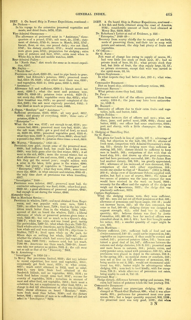 DIET. 3. On board Ship in Former Expeditions, continued— Dr. Dickson— In his voyage to the ant-arctics preserved vegetables and meats, and dried fruits, 5676, 5720. Vice-Admiral Ommanney— The allowance of preserved meat in  Assistance, three- quarters of a pound, 5743 ; salt meat, do., 5746; state- ment of dietary, 5745-8; issues in March, 1851, 5747 ; biscuit, flour, or rice, one pound daily; rice not liked, 5747; his dietary excellent, 5751 ; would recommend more green peas, 5751; preparation for sledging; extra issue of potatoes and beer, 5753 ; extra meal when in White Sea in first and middle watches, 5899. Eear-Admiral Pullen— In North Star, diet much the same as in recent expedi- tion, 6207. Mr. Bayley— North Star— Provisions ran short, 6260-63 ; used to pipe hands to grass, 6299; had Edwards's potatoes, 6302 ; preserved meats bad, 6314-18, 6329 ; what other meat there was, 6330 ; and vegetables, 6331-3 ; little game, 6363-5, 6439.  Assistance — Allowance full and sufficient, 6264-5 ; biscuit saved, not meat, 6266-7; what the meat and potatoes were, 6269-70, 6349-53; potatoes twice a-week, 6270-71 ; not every day, 6353 ; vegetables every day, 6352 ; what their breakfast was, 6478 ; no general complaint of the diet, 6481; the salt meat expressly provided, 6482 ; it was liked as much as preserved meat, 6483. J. Organ,  Eesolute  and  Assistance — Sufficient provisions, 6560, 6659; all very good, 6657, 6682; and plenty of everything, 6659 ; three sorts of potatoes, 6598-9.  Enterprise — What the diet was, 6537; not enough to eat, 6538; pro- visions bad, 6604; preserved meat very bad, 6539 ; also the salt meat, 6594; got a good deal of fowl, no musk ox, 6590-91, 6790; preserved vegetables good, 6595-6; what they were, 6597-8 ; plenty of them, 6603 ; about half- a-pound a-day, 6605-6 ; potatoes three times a-week, 6608. Mr. Murray,  Enterprise, 1850-55— Provisions ,very good, except some of the preserved meat, 6868; had sufficient food, but could have liked more, 6869 ; very little game after the first winter, 6872 ; it all went to the sick, 6870 ; more the second winter, but on short allowance of tea and cocoa, 6S81 ; what game and fish they got the second year; caught salmon with a seine in the lakes, little game in the winter, 6980, 6996; had plenty of vegetables in Investigator and  Enterprise, 6957 ; what they were, 6958 ; some issued every day, 6959 ; in what amount and rotation, 6960-61 ; the only time short of provisions was when travelling 6917.  Investigator, 1848— Provisions were inferior, 6837; preserved meat bad, the contractor subsequently was fined, 6838 ; other food good, 6839-42 ; a good allowance of preserved potatoes, 6843 ; had enough to cat during the winter, 6844. Alexander Gray— Diet in Merchant Service— Provisions in whalers, 7200 ; seal meat obtained from Esqui- maux, and was popular with some men, 7200-1, 7268 ; no other fresh meat, 7268 ; food in the late expe- dition much better than in the whalers, 7202, 7253 ; account of diet on board the whalers, 7255 ; a liberal allowance of whole or preserved potatoes given twice a week, 7255-65 ; but not so much as in a Queen's ship, 7266-7 ; whale was eaten and was found good, tasting like periwinkles, 7269-72 ; what whale they ate, 7569-72 ; black whales eaten by Americans, not by English, 7562-64 ■ how whale and seal were cooked, 7273-76 ; objections to blubber, 7277-8 ; lived upon whale on the pack, for fifteen days on nothing but whale, 7279-83 ; doubt whether the whalers which had scurvyhad vegetables or fresh meat, 7299-7302; molasses used, but not much, 7586-88; Americans use them much, 7589-90 : Ameri- cans take raw potatoes as pickles, 7591-2 ; the salt meat not so salt as that of the  Discovery, 7601. Sir A. Armstrong— Investigator in 1850-54— In Mercy Bay provisions limited, 8939 ; diet very inferior to recent expedition, less meat and vegetables, 8954; occasionally got fresh meat, 8970; to what extent', 8977; much sorrel obtained in 1852, used as salad 9034-5; very little fresh food obtained at the Sandwich Islands, and no vegetables, 8935, 9191; no fresh food before except some beef, 9187; reasons' for scarcity of vegetables, 9191 ; reduction in amount of meat and other food, not vegetables, 9213; fresli meat a substitute for, not a supplement to, other food, 9214 ; no change in diet till abandonment of ship was decided on, 9223; liberal allowance on board Eesolute, 9229- more fresh meat than before, 9240; and the dietary better, 9241; opinions of men as to sufficiencv of diet not asked in Investigator, 9272. DIET. 3. On board Ship in Former Expeditions, continued— A few fish and birds obtained along the coast of America, 9192 ; considerable amount of fresh food obtained at Mercy Bay, 9209, 9210. Dr. Eobertson's Letter at end of Evidence, p. 316—  Enterprise, 1848-49— Eecovery from scurvy chiefly due to supply of sea-birds, mode of preserving them, and their use as soup with potato and oatmeal, the ship had plenty of fruits and vegetables. 4. Of Officers- Sir G. Nares— Eelt want of change less owing to supply of sauces, 35 ; had very little live stock or fresh meat, 37 ; had no private stock of beer, 50, 51 ; what private stock they had, but little of fruit, the ship supply large, 52, 53 ; no private storeroom, except that wine was carried in the spirit-room, 53, 54. Captain Stephenson— In what respects they had better diet, 283-4 ; what wine, 285. Commander Beaumont— Diet on board ship, additions to ordinary rations, 985. Lieutenant Eawson— What private stores they had, 1122. Dr. Pavy— The more varied diet of the officers protected them from scurvy, 5164-6 ; the jams may have been antiscorbu- tic, 5168-9. Dr. Buzzard— Immunity of officers due to their extra fruits and vege- tables, milk, and butter, 5455. Captain Feilden— Difference between diet of officers and men; wine, sar- dines, jams, and potted meat, 5928, 6032 ; cheese and butter, 6032 ; one officer had some cranberries, 6034; port and sherry, with a little champagne, the wines, 6035-6. 5. Sledging or Travelling Diet. Sir G. Nares— Tea given for lunch in lieu of spirits, 107-8 ; advantage of this, but objection to the halt, 192, 197-8; absence of fresh meat, comparison with Admiral Ommanney's sledg- ing, 155 ; dietary for sledging more than sufficient at starting, 161, 163 ; dietary should be sufficient to keep men in health, 163 ; comparison of diet with that on board ship, 164; diet drawn up after great experience, and had been previously successful, 166 ; Sir James Eoss had another dietary, 166, 168 ; tea greatly appreciated,- 181; allowance of tea increased, of rum decreased, 192 ; comparison of diet with other expeditions, 203; recent one similar to that of  Eesolute  (1852 to 1854), 203—4 ; sledge crew of Lieutenant Osborn supplied with pickles, but had a case of scurvy, 9303 ; the ration of two ounces of potatoes was the same amount the men would have received in the week on board, 9303 ; necessity for the officer and the captain of the sledge to weigh out the ^provisions, 9311; the sledge diet was practically sufficient, 9376. Captain Stephenson— What the sledging rations were, they were sufficient, 337-42 ; men did not eat all their pemmican at first, 338 ; allowance of jiemmican and bacon ample, 340-41; would not increase bacon, 341; all the rum cons^^^led, but some as fuel, 360-66 ; sledging dietary was designed to support strength, 422; solid food was in sufficient quantity, 424; believes dietary was fixed by Arctic Committee, 443, 460-63 ; how far medical officers were consulted about it, 444-5, 464 ; how first brought under his notice, 462 ; a smaller quantity of sugar might be sent, 495. Captain Markham— Dietary sufficient, 540 ; sufficient bulk of food and not always consumed, 540-41; could not be improved on, 543; vegetables an improvement, if they could be carried and cooked, 545 ; preserved potatoes taken, 545 ; bacon con- tained a great deal of fat, 547 ; difference between the autumn and sledge dietaries, 548-9, 553 ; preserved meat and more bacon in autumn, 553 ; potato, onion, and curry powder eaten, mixed with pemmican, 550-52 ; what provisions were placed in depot in the autumn, 556-8 ; in the spring, 564 ; no medical stores or comforts, 559 ; men not at first on full allowance of pemmican, 591 ; being unable to eat it, 592 ; would not recommend addi- tional tea, 663 ; butter might be advantageous vshen sledging, 688 ; men took to food kindly, with feyv excep- tions, 728-9 ; whole allowance of pemmican not eaten, being unable to cook it, 730-31. Lieutenant May-— Sledge dietary, difference between spring and autumn, 792 ; extra half ration of potatoes taken the last journey, 793. Commander Beaumont— Had ■ only obtained one ptarmigan sledging, 888 ; diet changed at Thank-God Harbour, 890 ; what it was after- wards, 891; preference for preserved meat over pem- mican, 902 ; but a larger quantity required, 903, 1199 ; the preserved meat was very good, 1199; diet when 3 N