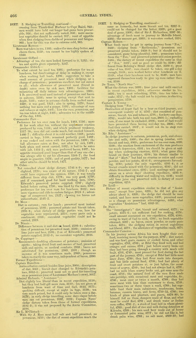 DIET. 5. Sledging or Travelling, continued— crossing from Thank-God Harbour to Cape Baird, 922 ; men would have held out longer had game been procur- able, 936 ; diet not sufficiently varied, 956 ; more succu- lent vegetables should be carried, 957 ; want of appetite when first sledging from dislike of pemmican and fatigue, 961; how far this was due to extreme cold, 965. Lieutenant Rawson— Eton was taken in tea, 1166; makes the men sleep better, and cheers them, 1159 ; tea cannot be too highly spoken of, 1160. Lieutenant Giffard— ■ Advantage of tea, the men looked forward to it, 1232 ; the tea and spirits given separately, 1247. Commander Aldrich— To what extent he used tea, 1295; preference for tea at luncheon, but disadvantage of delay in making it, except when working half loads, 1296; suggestion to take a small amount of preserved meat when sledging, as a change of pemmican; pemmican excellent, but not suited to all; whole allowance of preserved meat (found in dep6t) eaten even by sick men, 1303; facilities for measuring off daily rations very advantageous, 1303; 1 lb. preserved meat used instead of pemmican and bacon in autumn, 1316 ; none in spring, except that sent to depot, 1331; water in autumn chiefly from melted snow, 1320 ; it was good, 1321; also in spring, 1370; found nothing but moss and a poppy, 1393 ; advantage of ram and tobacco at night, 1401; how the rum, pemmican, and tea was taken at night, 1401; advocates tea in the middle of the clay, 1405. Commander Parr— Preference for tea over ram for lunch, 1464, 1516 ; more fit for work after tea, without the unpleasant reaction produced by ram, 1516 ; and which produced weakness, 1517-18 ; men did not smoke much, but smoked himself, 1466-7 ; difficulty about it in cold weather, 1468 ; potato carried in bags, 1488 ; remained perfectly good, 1489 ; it was cooked and eaten with the pemmican, 1490 ; the full allowance eaten at first, not after by sick, 1491; both plain and sweet carried, 1492; it had to be eaten with salt, 1493-5 ; sick men preferred bacon, 1497 ; his appetite remained good longer than that of any one else ; was always able to eat his allowance, 1504-7; the food ample in quantity, 1476 ; and of good quality, 1477 ; but other articles should be tried, 1477. Dr. Colan— Not consulted about sledge dietary, 1746-8-9 ; was not slighted, 2170 ; was aware of its nature, 1745-7 ; and could have expressed his opinion, 1750; it was totally different from ship diet, 1778; was very good, 1779; and if consumed, good for hard working men, 1780 ; Edwards's preserved potato supplied, 1787; slightly boiled before eating, 1790 ; was liked by the men, 1791; preference for tea over rum for luncheon, 2022 ; men more vigorous and able to endure fatigue, 2023-4 ; advan- tage of compressed tea, 2127 ; chewing tea leaves not antiscorbutic, 2141-2. Dr. Moss— Diet in autumn; rum for lunch ; preserved meat instead of pemmican, 2193 ; preserved potato and biscuit taken, 2194-8 ; what dietary of sledge parties was, how far vegetables were represented, 2314; curry paste only a condiment, 2316; succulent vegetables could not be carried, 2319. Dr. Ninnis— Difference between it and diet or board, 2593-4; substitu- tion of pemmican for preserved meat, 2593 ; omission of lime juice and beer, 2593 ; 2 oz. of Edwards's preserved potato supplied, 2642-3 ; no succulent vegetable, 2644. Dr. Coppinger— Recommends doubling allowance of potatoes ; omission of spirits ; taking dried fruit and essence of. beef, preserved milk and spirits, as medical comforts, 2933 ; bacon not substituted for pemmican, 2989, 2991 ; though an increase of it was sometimes made, 2989 ; pemmican taken in exactly the same way, independent of bacon, 2990. Eormer Expeditions— Captain Hamilton— Antiscorbutics carried besides lime juice, 3004 ; description of diet, 3051 ; biscuit dust changed to Edwards's pota- toes, 3052-3 ; preserved meat not so good for travelling on as pemmican (case of Lieutenant Mecham's crew), 3057. Admiral Richards,  Assistance — Diet slightly less liberal than in recent expedition, 3118 ; but they had half-gill more rum, 3119 ; tea not given at luncheon from want of time and fuel, 3122, 3175 ; smoking difficult, except at night in bags, 3138; tea very much prized, but it could only be taken once a day, 3176 ; in early sledge travelling, some days elapse before men can eat pemmican, 3187, 3223; Captain Wares' sledge dietary taken from those of former expeditions, 3192-3 ; it was not proposed by the Arctic Committee, 3194. Sir L. M'Clintoek— With Sir J. Ross meat half salt and half preserved, no pemmican, 3250 ; the diet of recent expedition much the [ET. 5. Sledging or Travelling, continued— same as formerly, but more biscuit and tea, 3267-S-, could not be changed for the better, 3269; got a good deal of game, 3306 ; diet of Sir J. Richardson, 3387-90; advantage of fresh meat in journey to Melville Island, 3392 ; the amount got, 3393 ; it was eaten cooked, 3394. Captain Hobson— What fresh meat he got in spring journey from Fox, 3430; sledging from Rattlesnake, pemmican and preserved potato taken, 3458-9; biit it should not be considered, game being plentiful, 3481 ; pemmican taken from the  Eox, and preserved potato and onion powder, 3485 ; the dietary of recent expedition the same as that of Fox, 3487; and as good as could be, 3540; dif- ferent from Behring's Strait sledge diet, 3503-4; great value of tea, 3547 ; rum should be taken, one gill a-day enough, 3548 ; men worked better after luncheon on it, 3549 ; what their luncheon used to be, 3549 ; men have expressed themselves ready to give up rum rather than tea, 3550. Dr. Toms,  North Star — What the dietary was, 3693 ; lime juice and milk omitted in recent expedition, 3694; otherwise similar to his, 3695; tea is most refreshing, 3749; time tea takes to make, 3757 ; the halt would not be injurious.in checking perspiration, 3758. Captain A. Young— Sledging from  Fox — Destruction of depot fuel by a bear on third journey, and consequent scarcity of it, 3787 ; diet consisted of pem- mican, biscuit, tea'and tobacco, 3791 ; for forty-one days, 3792 ; would take both tea and rum, 3804-5 ; excluding ram, if one must be excluded, 3806; want of fuel would have prevented them having mid-day tea, 3806 ; what fuel they carried, 3807 ; it would not do to stop rum when sledging, 3880. Mr. Ede, Assistance— In sledge journeys in autumn, pemmican, pork, and choco- late and milk, 4066; the diet in spring (similar, with biscuit and tea), 4069 ; preference for tea over rum, 4099, 4100 ; the reaction from excitement of the rum produces too much depression, 4101; tea should be given at mid- day when undergoing exertion, 4104; what game they found on their journeys, 4108; his dietary similar to that of  Alert, but had no stearine or onion and curry powder, and less potato, 4144-6 ; arrangements for cook- ing, 4180; potato the only vegetable, 4181-4; it or biscuit crumbs mixed with the pemmican, 4183 ; did not obtain Greenland cress, 4185 ; iised saxifrage with pem- mican on a seven days' shooting expedition, 4186-S; difficulty in thawing water and making tea, 4246 ; would add lime juice and preserved milk to dietary of recent expedition, 4251. Dr. Lyall— Dietary of recent expedition similar to that of Assist- ance, except lime juice, 4295; he did not give any advice about it, 4399; the sledge diet should be more varied, and have more vegetables, 4409 ; preserved meat as a change on pemmican advantageous, 4410; what vegetables Assistance  had, 4349-51. Dr. Piers— The  Investigator's  diet, biscuit and oatmeal, 4575 ; no potato, 4575-6 ; not sufficient fuel for cooking, 4576 ; small amount consumed on one expedition, 4576, 4584 ; owing to want of fuel to cook, 4584 ; no fresh vegetables obtained, 4587 ; no bacon, onion powder, or curry paste taken, 4674 ; the sledging ration in recent expedition not liberal, 4673 ; the allowance of vegetables small, 4674. Commander Cameron— In his journey across Africa his men bought their own food, receiving money for the purpose, 4787 ; diet varied, and was fowl, goats, cassava or cooked ferns, and other vegetables, 4701, 4706 ; at Bihe they lived well, and had oranges and onions, 4701 ; just before scurvy broke out they had been going through a country with much wild fruit, 4701, 4749 ; most pressed for food during the last part of the journey, 4705 ; except at Bihe had little meat since June, 4790; they had flour made into dampers, and but little animal food, 4708; had had plenty of fruit and sweet potatoes at, or just before, the occur- rence of scurvy, 4709 ; but had not always had it, 4791 ; had no milk when scurvy broke out, got some near the coast, 4716; the natural food of the men flour made into porridge, with occasional meat and vegetables, &c., 4746 ; meat once or twice a month, 4788; they had more meat with him than customary to them, 4748 ; sometimes two or three times a week, 4789; but vege- table food their main subsistence, mushrooms, beans, bananas, cassava leaves, and ferns, 4750-52, 4780; two kinds of plum and plantain, and guava, 44-78-80; ho himself fed on these, dampers made of flour, and what meat he could find, 4781 ; and drank water or Indian corn coffee, 4781-2 ; a stock of food laid in where plenti- ful, 4763 ; good diet of rice and milk during detention at Kil'emba, 4768 ; his men used beer made out of honey or fermented palm wine, 4777 ; he did not like it, but drank palm wine, 4783 ; no salt meat, 4809-10; had