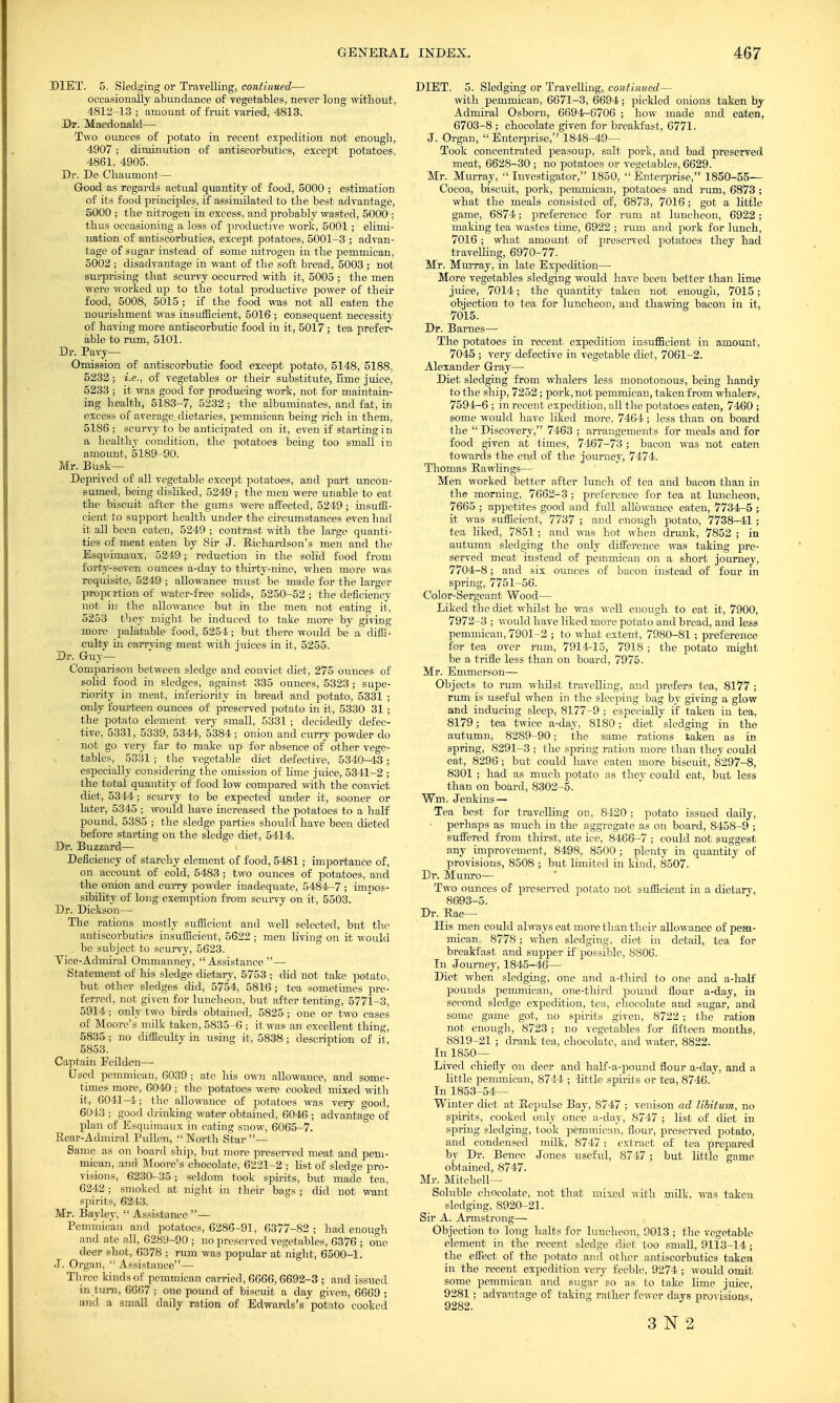 DIET. 5. Sledging or Travelling, continued— occasionally abundance of vegetables, never long without, 4812-13 ; amount of fruit varied, 4813. Dr. Macdonalcl— Two ounces of potato in recent expedition not enough, 4907 ; diminution of antiscorbutics, except potatoes, 4861, 4905. Dr. Do Chaumont— Good as regards actual quantity of food, 5000 ; estimation of its food principles, if assimilated to the best advantage, 5000 ; the nitrogen in excess, and probably wasted, 5000 ; thus occasioning a loss of productive work, 5001; elimi- nation of antiscorbutics, except potatoes, 5001-3 ; advan- tage of sugar instead of some nitrogen in the pemmican, 5002 ; disadvantage in want of the soft bread, 5003 ; not surprising that scurvy occurred with it, 5005 ; the men were worked up to the total productive power of their food, 5008, 5015; if the food was not all eaten the nourishment was insufficient, 5016 ; consequent necessity of having more antiscorbutic food in it, 5017; tea prefer- able to rum, 5101. Dr. Pavy— Omission of antiscorbutic food except potato, 5148, 5188, 5232 ; i.e., of vegetables or their substitute, lime juice, 5233 ; it was good for producing work, not for maintain- ing health, 5183-7, 5232 ; the albuminates, and fat, in excess of average.dietaries, pemmican being rich in them, 5186; scurvy to be anticipated on it, even if starting in a healthy condition, the potatoes being too small in amount, 5189-90. Mr. Busk— Deprived of all vegetable except potatoes, and part uneon- sumed, being disliked, 5249 ; the men were unable to eat the biscuit after the gums were affected, 5249; insuffi- cient to support health under the circumstances even had it all been eaten, 5249 ; contrast with the large quanti- ties of meat eaten by Sir J. Richardson's men and the Esquimaux, 5249; reduction in the solid food from forty-seven ounces a-day to thirty-nine, when more was requisite, 5249 ; allowance must be made for the larger propcrtion of water-free solids, 5250-52; the deficiency not in the allowance but in the men not eating it, 5253 they might be induced to take more by giving more palatable food, 5254; but there would be a diffi- cultv in carrving meat with juices in it, 5255. Dr. Guy— Comparison between sledge and convict diet, 275 ounces of solid food in sledges, against 335 ounces, 5323 ; supe- riority in meat, inferiority in bread and potato, 5331 ; only fourteen ounces of preserved potato in it, 5330 31 ; the potato element very small, 5331 ; decidedly defec- tive, 5331, 5339, 5344, 5384; onion and curry powder do not go very far to make up for absence of other vege- tables, 5331; the vegetable diet defective, 5340-43; especially considering the omission of lime juice, 5341-2 ; the total quantity of food low compared with the convict diet, 5344; scurvy to be expected under it, sooner or later, 5345 ; would have increased the potatoes to a half pound, 5385 ; the sledge parties should have been dieted before starting on the sledge diet, 5414. Dr. Buzzard— i Deficiency of starchy element of food, 5481; importance of, on account of cold, 5483 ; two ounces of potatoes, and the onion and eurry powder inadequate, 5484-7 ; impos- sibility of long exemption from scurvy on it, 5503. Dr. Dickson— The rations mostly sufficient and well selected, but the antiscorbutics insufficient, 5622 ; men living on it would , be subject to scurvy, 5623. Vice-Admiral Ommanney, Assistance — Statement of his sledge dietary, 5753 ; did not take potato, but other sledges did, 5754, 5816 ; tea sometimes pre- ferred, not given for luncheon, but after tenting, 5771-3, 5914; only two birds obtained, 5825 ; one or two cases of Moore's milk taken, 5835-6 ; it was an excellent thing, 5835 ; no difficidty in using it, 5838 ; description of it, 5853. Captain Feilden— Used pemmican, 6039 ; ate his own allowance, and some- times more, 6040; the potatoes were cooked mixed with it, 6041-4; the allowance of potatoes was very good, 601-3 ; good drinking water obtained, 6046 ; advantage of plan of Esquimaux in eating snow, 6065-7. Rear-Admiral Pullen,  North Star — Same as on board ship, but more preserved meat and pem- mican, and Moore's chocolate, 6221-2 ; list of sledge pro- visions, 6230-35; seldom took spirits, but made tea, 6242 ; smoked at night in their bags ; did not want spirits, 6243. Mr. Bayley,  Assistance — Pemmican and potatoes, 6286-91, 6377-82 ; had enough and ate all, 6289-90 ; no preserved vegetables, 6376 ; one deer shot, 6378 ; rum was popular at night, 6500-1. •T. Organ,  Assistance— Three kinds of pemmican carried, 6666,6692-3 ; and issued in turn, 6667 ; one pound of biscuit a day given, 6669 ; and a small daily ration of Edwards's potato cooked DIET. 5. Sledging or Travelling, continued— with pemmican, 6671-3, 6694; pickled onions taken by Admiral Osborn, 6694-6706 ; how made and eaten, 6703-8 ; chocolate given for breakfast, 6771. J. Organ,  Enterprise, 1848-49— Took concentrated peasoup, salt pork, and bad preserved meat, 6628-30 ; no potatoes or vegetables, 6629. Mr. Murray, •'Investigator, 1850, Enterprise, 1850-55— Cocoa, biscuit, pork, pemmican, potatoes and rum, 6873 ; what the meals consisted of, 6873, 7016; got a little game, 6874; preference for rum at luncheon, 6922 ; making tea wastes time, 6922 ; rum and pork for lunch, 7016; what amount of preserved potatoes they had travelling, 6970-77. Mr. Murray, in late Expedition— More vegetables sledging would have been better than lime jruce, 7014; the quantity taken not enough, 7015; objection to tea for luncheon, and thawing bacon in it, 7015. Dr. Barnes— The potatoes in recent expedition insufficient in amount, 7045 ; very defective in vegetable diet, 7061-2. Alexander Gray— Diet sledging from whalers less monotonous, being handy to the ship, 7252; pork, not pemnrican, taken from whalers, 7594-6 ; in recent expedition, all the potatoes eaten, 7460 ; some would have liked more, 7464; less than on board the  Discovery, 7463 ; arrangements for meals and for food given at times, 7467-73 ; bacon was not eaten towards the end of the journey, 7474. Thomas Rawlings— Men worked better after lunch of tea and bacon than in the morning, 7662-3; preference for tea at luncheon, 7665 ; appetites good and full allowance eaten, 7734-5 ; it was svifficient, 7737 ; and enough potato, 7738-41; tea liked, 7851 ; and was hot when drunk, 7852 ; in autumn sledging the only difference was taking pre- served meat instead of pemmican on a short journey, 7704-8; and six ounces of bacon instead of four in spring, 7751-56. Color-Sergeant Wood— Liked the diet whilst he was well enough to eat it, 7900, 7972-3 ; would have liked more potato and bread, and less pemmican, 7901-2 ; to what extent, 7980-81 ; preference for tea over rum, 7914-15, 7918 ; the potato might, be a trifle less than on board, 7975. Mr. Emmerson— Objects to rum whilst travelling, and prefers tea, 8177 ; rum is useful when in the sleeping bag by giving a glow and inducing sleep, 8177-9 ; especially if taken in tea, 8179; tea twice a-day, 8180; diet sledging in the autumn, 8289-90; the same rations taken as in spring, 8291-3 ; the spring ration more than they could eat, 8296 ; but could have eaten more biscuit, 8297-8, 8301; had as much potato as they could eat, but less than on board, 8302-5. Win. Jenkins — Tea best for travelling on, 8420; potato issued daily, ■ perhaps as much in the aggregate as on board, 8458-9 ; suffered from thirst, ate ice, 8466-7 ; could not suggest, any improvement, 8498, 8500 ; plenty in quantity of provisions, 8508 ; but limited in kind, 8507. Dr. Munro— Two ounces of preserved potato not sufficient in a dietary, 8693-5. Dr. Rae— His men could always eat more than their allowance of pem- mican. 8778; when sledging, diet in detail, tea for breakfast and supper if possible, 8806. In Journey, 1845-46— Diet when sledging, one and a-third to one and a-half pounds pemmican, one-third pound flour a-day, in second sledge expedition, tea, chocolate and sugar, and some game got, no spirits given, 8722 ; the ration not enough, 8723 ; no vegetables for fifteen months, 8819-21 ; drank tea, chocolate, and water, 8822. In 1850— Lived chiefly on deer and half-a-pound flour a-day, and a little pemmican, 8744 ; little spirits or tea, 8746. In 1853-54— Winter diet at Repulse Bay, S/47 ; venison ad libitum, no spirits, cooked only once a-day, 8747 ; list of diet in spring sledging, took pemmican, flour, preserved potato, and condensed milk, 8747; extract of tea prepared by Dr. Bence Jones useful, 8747 ; but little game obtained, 8747. Mr. Mitchell- Soluble chocolate, not that mixed with milk, was taken sledging, 8920-21. Sir A. Armstrong— Objection to long halts for luncheon, 9013 ; the vegetable element in the recent sledge diet too small, 9113-14; the effect of the potato and other antiscorbutics taken in the recent expedition very feeble, 9274 ; would omit, some pemmican and sugar so as to take lime juice, 9281 ; advantage of taking rather fewer days provisions, 9282. 3 N 2