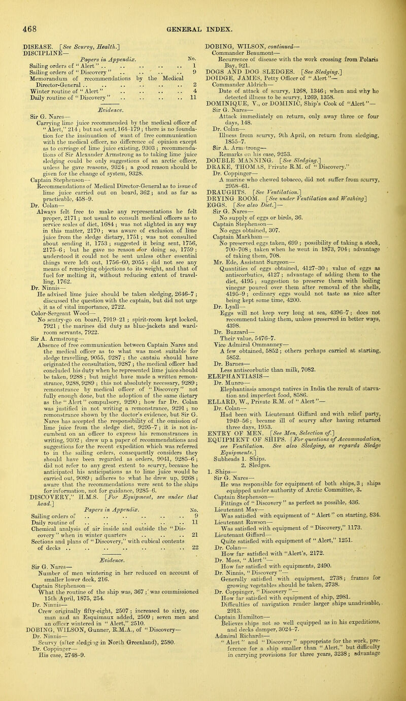 DISEASE. [See Scurvy, Health.'] DISCIPLINE— Papers in Appendix. No- Sailing orders of  Alert .. .. .. .. .. 1 Sailing orders of  Discovery .. .... .. 9 Memorandum of recommendations by the Medical Director-General .. .. .. .. .. .. 2 Winter routine of  Alert .. .. .. .. 4 Daily routine of  Discovery .. .. .. 11 Evidence. Sir G. Nares— Carrying lime juice recommended by the medical officer of  Alert, 214 ; but not sent, 164-179 ; there is no founda- tion for the insinuation of want of free communication with the medical officer, no difference of opinion except as to carriage of lime juice existing, 9303 ; recommenda- tions of Sir Alexander Armstrong as to taking lime juice sledging could be only suggestions of an arctic officer, unless he gave reasons, 9324; a good reason should be given for the change of system, 9328. Captain Stephenson— Recommendations of Medical Director-General as to issue of lime juice carried out on board, 362 ; and as far as practicable, 458-9. Dr. Colan— Always felt free to mate any representations he felt proper, 2171; not usxial to consult medical officers as to service scales of diet, 1684 ; was not slighted in any way in this matter, 2170; was aware of exclusion of lime juice from the sledge dietary, 1751; was not consulted about sending it, 1753 ; suggested it being sent, 1756, 2175-6; but he gave no reason Aor doing so, 1759 ; understood it could not be sent unless other essential things were left out, 1756-60, 2055 ; did not see any means of remedying objections to its weight, and that of fuel for melting it, without reducing extent of travel- ling, 1762. Dr. Ninnis— He advised lime juice should be taken sledging, 2646-7; discussed the question with the captain, but did not urge v it as of vital importance, 2722. Color-Sergeant Wood— No sentry-go on board, 7919-21 ; spirit-room kept locked, 7921 ; the marines did duty as blue-jackets and ward- room servants, 7922. Sir A. Armstrong— Absence of free communication between Captain Nares and the medical officer as to what was most suitable for sledge travelling, 9055, 9287 ; the captain should have originated the consultation, 9287 ; the medical officer had concluded his duty when he represented lime juice should be taken, 9288 ; but might have made a written remon- strance, 9288,9289 ; this not absolutely necessary, 9289 ; remonstrance by medical officer of Discovery not fully enough done, but the adoption of the same dietary as the Alert compulsory, 9290; how far Dr. Colan was justified in not writing a remonstrance, 9291 ; no remonstrance shown by the doctor's evidence, but Sir G. Nares has accepted the responsibility of the omission of lime juice from the sledge diet, 9295-7 ; it is not in- cumbent on an officer to express his remonstrances in writing, 9302 ; drew up a paper of recommendations and suggestions for the recent expedition which was referred to in the sailing orders, consequently considers they should have been regarded as orders, 9041, 9285-6; did not refer to any great extent to scurvy, because he anticipated his anticipations as to lime juice would be carried out, 9089 ; adheres to what he drew up, 9268 ; aware that the recommendations were sent to the ships for information, not for guidance, 9285-6. DISCOVERY, H.M.S. [For Equipment, see tinder that head.] Papers in Appendix. No. Sailing orders of .. .. .. .. ■. 9 Daily routine of .. .. .. .. .. 11 Chemical analysis of air inside and outside the Dis- covery  when in winter quarters .. .. ..21 Sections and plans of Discovery, with cubical contents of decks .. .. 22 Evidence. Sir G. Nares— Number of men wintering in her reduced on account of smaller lower deck, 216. Captain Stephenson— What the routine of the ship was, 367 ;'was commissioned 15th April, 1875, 254. Dr. Ninnis— Crew originally fifty-eight, 2507 ; increased to sixty, one man and an Esquimaux added, 2509 ; seven men and an officer wintered, in  Alert, 2510. DOSING, WILSON, Gunner, R.M.A., of Discovery— Dr. Ninnis— Scurvy (after sledging in North Greenland), 2580. Dr. Coppinger— His case, 2748-9. DOBING, WILSON, continued- Commander Beaumont— Recurrence of disease with the work crossing from Polaris Bay, 921. DOGS AND DOG SLEDGES. [See Sledging.] DOIDGE, JAMES, Petty Officer of Alert— Commander Aldrich— Date of attack of scurvy, 1268, 1346; when and why ho detected illness to be scurvy, 1269, 1358. DOMINIQUE, V., or DOMINIC, Ship's Cook of Alert— Sir G. Nares— Attack immediately on return, only away three or four days, 148. Dr. Colan— Illness from scurvy, 9th April, on return from sledging, 1855-7. Sir A. Armstrong— Remarks on his case, 9253. DOUBLE MANNING. [See Sledging.] DRAKE, THOMAS, Private R.M. of  Discovery. Dr. Coppinger— A marine who chewed tobacco, did not suffer from scurvy, 2958-61. DRAUGHTS. [See Ventilation.] DRYING ROOM. [See under Ventilation and Washing] EGGS. [See also Diet.] — Sir G. Nares— No supply of eggs or birds, 36. Captain Stephenson— No eggs obtained, 307. Captain Markham—■ No preserved eggs taken, 699 ; possibility of taking a stock, 700-708 ; taken when he went in 1873, 704; advantage of taking them, 708. Mr. Ede, Assistant Surgeon— Quantities of eggs obtained, 4127-30; value of eggs a,s antiscorbutics, 4127 ; advantage of adding them to the diet, 4195; suggestion to preserve them with boiling vinegar poured over them after removal of the shells, 4195-9 ; ordinary eggs would not taste as nice after being kept some time, 4200. Dr. Lyall— Eggs will not keep very long at sea, 4396-7; does not recommend taking them, unless preserved in better ways, 4398. Dr. Buzzard— Their value, 5476-7. Vice Admiral Ommanney— A few obtained, 5852; others perhaps carried at starting, 5852. Dr. Barnes— Less antiscorbutic than milk, 7082. ELEPHANTIASIS— Dr. Munro— Elephantiasis amongst natives in India the result of starva- tion, and imperfect food, 8586. ELLARD, W., Private R.M. of  Alert— Dr. Colan— Had been with Lieutenant Giffard and with relief party, 1949-56; became ill of scurvy after having returned three days, 1953. ENTRY OF MEN. [See Men, Selection of.] EQUIPMENT OF SHIPS. [For questions of Accommodation, see Ventilation. See also Sledging, as regards Sledge Equipments.] Subheads 1. Ships. 2. Sledges. 1. Ships- Sir G. Nares— He was responsible for equipment of both ships, 3 ; ships equipped under authority of Arctic Committee, 3. Captain Stephenson— Fittings of Discovery as perfect as possible, 436. Lieutenant May— Was satisfied with equipment of  Alert on starting, 834. Lieutenant Rawson— Was satisfied with equipment of  Discovery, 1173. Lieutenant Giffard— Quite satisfied with equipment of Alert, 1251. Dr. Colan— How far satisfied with Alert's, 2172. Dr. Moss,  Alert— How far satisfied with equipments, 2490. Dr. Ninnis,  Discovery — Generally satisfied with equipment, 2738; frames for growing vegetables should be taken, 2738. Dr. Coppinger,  Discovery — How far satisfied with equipment of ship, 2981. Difficulties of navigation render larger ships unadvisable,. 2913. Captain Hamilton— Believes ships not so well equipped as in his expeditions, and decks damper, 3024-7. Admiral Richards—  Alert  and  Discovery  appropriate for the work, pre- ference for a ship smaller than  Alert, but difficulty in carrying provisions for three years, 3238; advantage