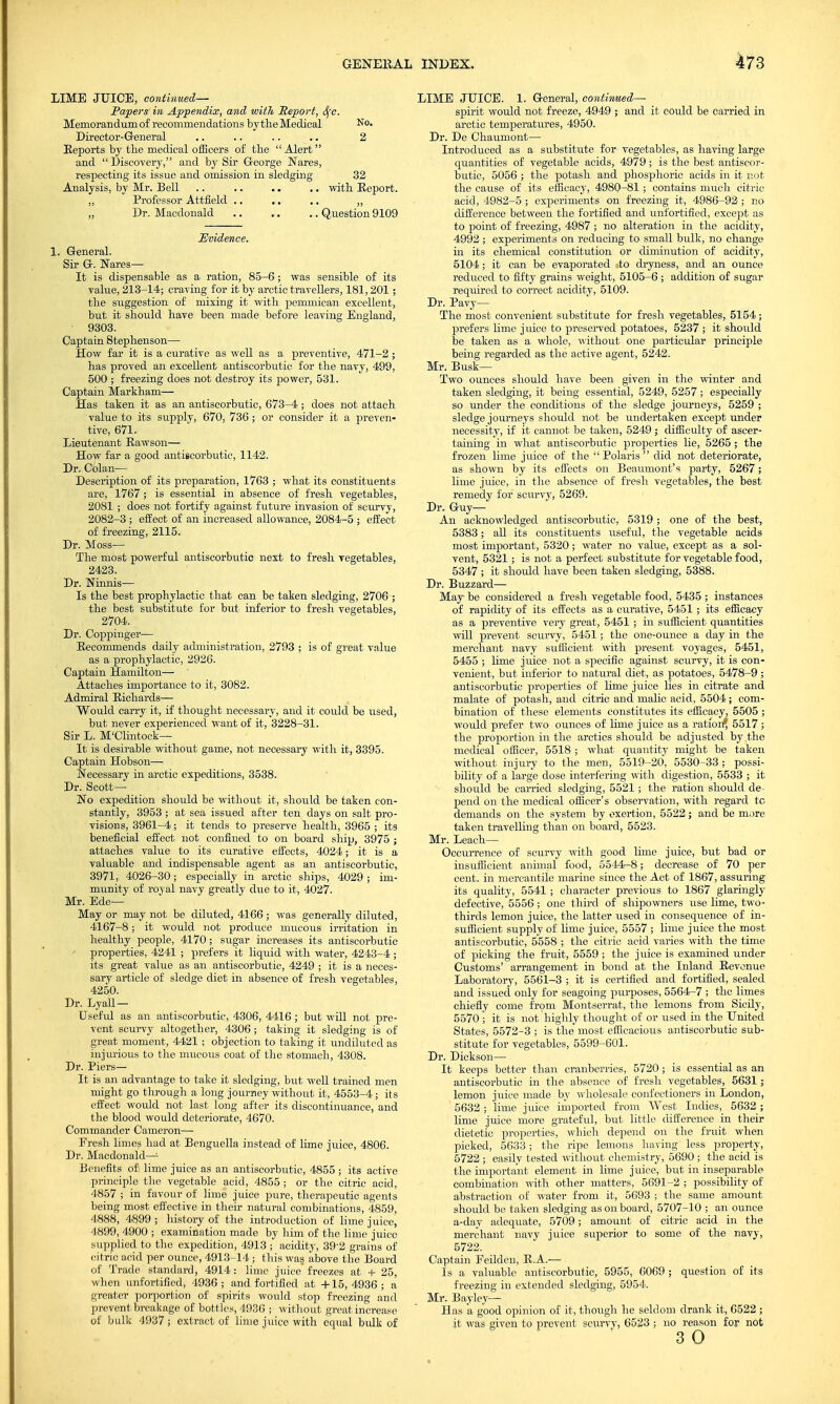 LIME JUICE, continued— Papers in Appendix, and with Report, S(c. Memorandum of recommendations bytheMedical No. Director-General .. .. .. .. 2 Eeports by the medical officers of the Alert and  Discovery, and by Sir George Nares, respecting its issue and omission in sledging 32 Analysis, by Mr. Bell .. .. .. .. with Report. „ Professor Attfield .. .. .. ,, „ Dr. Macdonald Question 9109 Evidence. 1. General. Sir G. Nares— It is dispensable as a ration, 85-6; was sensible of its value, 213-14; craving for it by arctic travellers, 181,201 ; the suggestion of mixing it with pemmican excellent, but it should have been made before leaving England, 9303. Captain Stephenson— How far it is a curative as well as a preventive, 471-2; has proved an excellent antiscorbutic for the navy, 499, 500 ; freezing does not destroy its power, 531. Captain Markham— Has taken it as an antiscorbutic, 673-4; does not attach value to its supply, 670, 736; or consider it a preven- tive, 671. Lieutenant Rawson— How far a good antiscorbutic, 1142. Dr. Colan— Description of its preparation, 1763 ; what its constituents are, 1767; is essential in absence of fresh vegetables, 2081 ; does not fortify against future invasion of scurvy, 2082-3 ; effect of an increased allowance, 2084-5 ; effect of freezing, 2115. Dr. Moss— The most powerful antiscorbutic next to fresh vegetables, 2423. Dr. Ninnis— Is the best prophylactic that can be taken sledging, 2706 ; the best substitute for but inferior to fresh vegetables, 2704. Dr. Coppinger— Recommends daily administration, 2793 ; is of great value as a prophylactic, 2926. Captain Hamilton— Attaches importance to it, 3082. Admiral Richards— Would carry it, if thought necessary, and it could be used, but never experienced want of it, 3228-31. Sir L. M'Clintock— It is desirable without game, not necessary with it, 3395. Captain Hobson— Necessary in arctic expeditions, 3538. Dr. Scott- No expedition should be without it, should be taken con- stantly, 3953 ; at sea issued after ten days on salt pro- visions, 3961-4; it tends to preserve health, 3965 ; its beneficial effect not confined to on board ship, 3975 ; attaches value to its curative effects, 4024; it is a valuable and indispensable agent as an antiscorbutic, 3971, 4026-30; especially in arctic ships, 4029; im- munity of royal navy greatly due to it, 4027. Mr. Ede— May or may not be diluted, 4166; was generally diluted, 4167-8; it would not produce mucous irritation in healthy people, 4170; sugar increases its antiscorbutic properties, 4241 ; prefers it liquid with water, 4243-4 ; its great value as an antiscorbutic, 4249 ; it is a neces- sary article of sledge diet in absence of fresh vegetables, 4250. Dr. Lyall— Useful as an antiscorbutic, 4306, 4416 ; but will not pre- vent scurvy altogether, 4306; taking it sledging is of great moment, 4421; objection to taking it undiluted as injurious to the mucous coat of the stomach, 4308. Dr. Piers— It is an advantage to take it sledging, but well trained men might go through a long journey without it, 4553-4; its effect would not last long after its discontinuance, and the blood would deteriorate, 4670. Commander Cameron— Fresh limes had at Benguella instead of lime juice, 4806. Dr. Macdonald—1 Benefits of lime juice as an antiscorbutic, 4855; its active principle the vegetable acid, 4855 ; or the citric acid, 4857 ; in favour of lime juice pure, therapeutic agents being most effective in their natural combinations, 4859, 4888, 4899 ; history of the introduction of lime juice, 4899, 4900 ; examination made by him of the lime juice supplied to the expedition, 4913 ; acidity, 392 grains of citric acid per ounce, 4913-14 ; this was. above the Board of Trade standard, 4914 : lime juice freezes at + 25, when unfortified, 4936 ; and fortified at -+■15, 4936 ; a greater porportion of spirits would stop freezing and prevent breakage of bottles, 4936 ; without great increase of bulk 4937 ; extract of lime juice with equal bulk of LIME JUICE. 1. General, continued— spirit would not freeze, 4949 ; and it could be carried in arctic temperatures, 4950. Dr. De Chaumont— Introduced as a substitute for vegetables, as having large quantities of vegetable acids, 4979; is the best antiscor- butic, 5056 ; the potash and phosphoric acids in it not the cause of its efficacy, 4980-81; contains much citric acid, 4982-5 ; experiments on freezing it, 4986-92 ; no difference between the fortified and unfortified, except as to point of freezing, 4987 ; no alteration in the acidity, 4992 ; experiments on reducing to small bulk, no change in its chemical constitution or diminution of acidity, 5104; it can be evaporated to dryness, and an ounce reduced to fifty grains weight, 5105-6 ; addition of sugar required to correct aciditv, 5109. Dr. Pavy— The most convenient substitute for fresh vegetables, 5154; prefers lime juice to preserved potatoes, 5237 ; it should be taken as a whole, without one particular principle being regarded as the active agent, 5242. Mr. Busk- Two ounces should have been given in the winter and taken sledging, it being essential, 5249, 5257 ; especially so under the conditions of the sledge journeys, 5259 ; sledge journeys should not be undertaken except under necessity, if it cannot be taken, 5249 ; difficulty of ascer- taining in what antiscorbutic properties lie, 5265 ; the frozen lime juice of the Polaris did not deteriorate, as shown by its effects on Beaumont's party, 5267; lime juice, in the absence of fresh vegetables, the best remedy for scurvy, 5269. Dr. Guy— An acknowledged antiscorbutic, 5319 ; one of the best, 5383; all its constituents useful, the vegetable acids most important, 5320 ; water no value, except as a sol- vent, 5321; is not a perfect substitute for vegetable food, 5347 ; it should have been taken sledging, 5388. Dr. Buzzard— May be considered a fresh vegetable food, 5435 ; instances of rapidity of its effects as a curative, 5451; its efficacy as a preventive very great, 5451 ; in sufficient quantities will prevent scurvy, 5451; the one-ounce a day in the merchant navy sufficient with present voyages, 5451, 5455 ; lime juice not a specific against scurvy, it is con- venient, but inferior to natural diet, as potatoes, 5478-9 ; antiscorbutic properties of lime juice lies in citrate and malate of potash, and citric and malic acid, 5504; com- bination of these elements constitutes its efficacy, 5505 ; would prefer two ounces of lime juice as a ration* 5517 ; the proportion in the arctics should be adjusted by ,the medical officer, 5518 ; what quantity might be taken without injury to the men, 5519-20, 5530-33 ; possi- bility of a large dose interfering with digestion, 5533 ; it should be carried sledging, 5521; the ration should de- pend on the medical officer's observation, with regard to demands on the system by exertion, 5522; and be more taken travelling than on board, 5523. Mr. Leach— Occurrence of scurvy with good lime juice, but bad or insufficient animal food, 5544-8; decrease of 70 per cent, in mercantile marine since the Act of 1867, assuring its quality, 5541 ; character previous to 1867 glaringly defective, 5556 ; one third of shipowners use lime, two- thirds lemon juice, the latter used in consequence of in- sufficient supply of lime juice, 5557 ; lime juice the most antiscorbutic, 5558 ; the citric acid varies with the time of picking the fruit, 5559 ; the juice is examined under Customs' arrangement in bond at the Inland Revenue Laboratory, 5561-3 ; it is certified and fortified, sealed and issued only for seagoing purposes, 5564-7 ; the limes chiefly come from Montserrat, the lemons from Sicily, 5570 ; it is not highly thought of or used in the United States, 5572-3 ; is the most efficacious antiscorbutic sub- stitute for vegetables, 5599-601. Dr. Dickson— It keeps better than cranberries, 5720; is essential as an antiscorbutic in the absence of fresh vegetables, 5631; lemon juice made by wholesale confectioners in London, 5632; lime juice imported from West Indies, 5632 ; lime juice more grateful, but little difference in their dietetic properties, which depend on the fruit when picked, 5633; the ripe lemons having less property, 5722 ; easily tested without chemistry, 5690 ; the acid is the important element in lime juice, but in inseparable combination with other matters, 5691-2 ; possibility of abstraction of water from it, 5693 ; the same amount should be taken sledging as on board, 5707-10 ; an ounce a-day adequate, 5709; amount of citric acid in the merchant navy juice superior to some of the navy, 5722. Captain Feilden, R.A.— Is a valuable antiscorbutic, 5955, 6069 ; question of its freezing in extended sledging, 5954. Mr. Bayley— Has a good opinion of it, though he seldom drank it, 6522 ; it was given to prevent scurvy, 6523 ; no reason for not 3 O