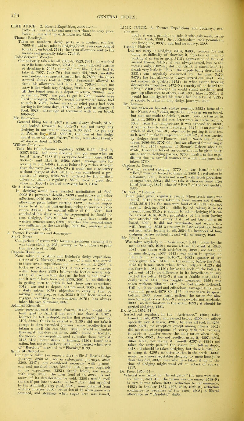 LIME JUICE. 2. Eecent Expedition, continued— 7525-37 ; was darker and more tart than the navy juice, 7533-5 ; mixed it up with molasses, 7536. Thomas Bawlings— Taken on northern sledge party as a medical comfort, 7666-8 ; did not miss it sledging,7742; every one obliged to take it on board, 7744; the extra allowance sent to the messes and generally taken, 7746-9. Color-Sergeant Wood— Compulsorily taken by all, 7895-8, 7923,7961; he watched over its issue sometimes, 7961-2 ; never allowed evasion of drinking it, 7967; some did not like it, but had to take it, 7897, 7968-70 ; but most did, 7968 ; no diffe- rence noticed as regards them in health, 7899 ; the ship's steward always took it, 7963; Erancombe allowed to drink his allowance half at a time, 7964-6 ; did not carry it the whole way sledging, 7903-4; did not get any till they found some at a depot on return, 7906-9 ; how served out, 7907; was glad to get it, 7909 ; would have liked it sledging, 7984-5 ; would have wanted more fuel to melt it, 7987; before arrival of relief party had been having it for some days, 8026-7 ; did good as change of food, 8028; advantage of treatment with it on board 8053-65. Mr. Emerson— General liking for it, 8107 ; it was always drunk, 8107 ; and looked forward to, 8362-3; did not carry any sledging in autumn or spring, 8130, 8295 ; or get any at Polaris Bayi-8131, 8308-9; the men of his sledge had it when on board Alert, 8144 ; were about twenty- six days without it, 8145. William Jenkins— Took his full allowance regularly, 8386, 8436 ; liked it, 8387, 8432 ; had none sledging, but got some when on board  Alert, 8388-91; every one took it on board, 8450, 8504-5; and liked it, 8492, 8504; arrangements for serving it out, 8450 ; that at Polaris Bay rather stronger than the navy juice, 8468-70 ; it would not cure scurvy without change of diet, 8491 ; it was considered a pre- ventive of scurvy, 8493, 8505 ; ordered by the medical officer to drink it regularly, 8505; took a great deal when ill, 8403-4; he had a craving for it, 8415. Sir A. Armstrong— In sledging would have assisted assimilation of food, 9008-9 ; prevented debility, 9093 ; and scurvy and other affections, 9019-20, 9090 ; no advantage in the double allowance _ given before starting, 9022; attached impor- tance to it in his instructions, owing to previous expe- rience, 9085-6 ; the medical officer of the Alert had concluded his duty when he represented it shoidd be sent sledging, 9287-9 ; but he might have made a written remonstrance, 9288 ; whether the remonstrance was sufficient in the two ships, 9290-95 ; analysis of it, its soundness, 9109. 3. Former Expeditions and Journeys— Sir G. Wares— Comparison of recent with former expeditions, showing if it was taken sledging, 203 ; scurvy in Sir J. Boss's expedi- tion in spite of it, 166. Captain Hamilton— None taken in Austin's and Belcher's sledge expeditions (letter of G. Murray), 2996 ; case of a man who served in three arctic expeditions and never drank it, 2996 ; a • bottle or two taken in 1851, it was eaten as water-ice within four days, 2998; believes the bottles were quarts, 3000 ; all used in four days as the bottles had broken, and it would have been lost, 2998, 3001-3 ; no difficulty in getting men to drink it, but there were exceptions, 3012 ; was sent to depots, but not used, 3065 ; whether a daily ration, 3078 ; objection to carrying fuel, or mixing it with grog, or tea, 3032 ; it had been issued on voyages according to instructions, 3079; has always taken his own allowance, 3081. Admiral Bichards— Lime juice not used because frozen, 3106-7 ; would have been glad to drink it but could not thaw it, 3107 ; believes he left in dep6t, on his first extended journey, 3107, 3226 ; thinks he carried it, 3139; did not take it except in first extended journey, some recollection of taking a smth. tin can then, 3225 ; would remember thawing it, but does not do so, 3227 ; issued on board to the messes, no compulsion used to make them drink it, 3128, 3135 ; never drank it himself, 3130; issued as a ration, but not compulsory, 3200 ; not carried when crew of  Besolute  marched to  Phcenix, 3199. Sir L. M'Clintock— Lime juice taken (an ounce a day) in Sir J. Boss's sledge journeys, 3250-51 ; not in subsequent journeys, 3252, 3300, 3347 ; not considered necessary with penimi- can and unsalted meat, 3252-3, 3348 ; given regularly in his expeditions, 3282; drunk below, and mixed with grog, 3283; the men fond of it, 3284; is not aware of its deterioration by cold, 3288; would spoil the tea if put into it, 3303 ; in the  Eox, that supplied by the Admiralty very good, 3359 ; some obtained from whalers inferior, 3360 ; reduction of it when game was obtained, and stoppage when sugar beer was issued, LIME JUICE. 3. Former Expeditions and Journeys, con- tinued— 3361; it was a principle to take it with salt meat, disuse it with fresh, 3386 ; Sir J. Eichardson took pemmican, not lime juice, 3387 ; and had no scurvy, 3388. Captain Hobson— Did not carry it sledging, 3414, 3460 ; reasons for not doing so, difficulty of thawing it, objection of men to putting it in tea or grog, 3415 ; aggravation of thirst if sucked frozen, 3415 ; it was always issued, but to the messes only, 3432-4 ; did not drink it much, 3443-4; drank very little in Eox, the supply being short, 3444, 3531; was regularly consumed by the men, 3470, 3479 ; the full allowance always served out, 3471 ; did not suspect its quality, 3472 ; to what extent freezing destroys its properties, 3472-5 ; scarcity of, on board the  Fox, 3469 ; thought he could stand anything, and gave up allowance to others, 3531-33 ; likes 'it, 3534 ; it would have mitigated his attack had he taken it, 3535 ; it should be taken on long sledge journeys, 3539. Dr. Toms— It was taken on his only sledge journey, 3553 ; issue of it in North Star, 3554, 3679-80; it was given onboard, but men not made to drink it, 3602 ; could be trusted to drink it, 3680 ; it did not deteriorate in arctic regions, 3603 ; from the temperature it was exposed to, 3689 ; it is important to carry it sledging, 3627 ; is an essential article of diet, 3751-3 ; objection to putting it into tea, as it would make it unpalatable, 3631-2 ; it was carried by sledges from Pioneer and North Star, and taken, 3686-88, 3707-09 ; fuel was allowed for melting if asked for, 3755 ; opinion of Sherard Osborn about it, 3756 ; three-quarters of an ounce should be given daily, one ounce to sledging parties, 3760 ; health in his expe- ditions due to careful manner in which lime juice was taken, 3760. Captain A. Young— Was not carried sledging, 3770; it was issued in the  Fox, men not forced to drink it, 3800-1; reduction in allowance, 3801; it was not issuell with fresh provisions or sugar beer, 3803 ; did not take it when on board after third journey, 3847 ; that of  Fox  of the best quality, 3864.' Dr. Scott, Intrepid— Lime juice given regularly, except when fresh meat was issued, 3912 ; it was taken to their messes and drunk, 3913, 3918-19 ; the men were fond of it, 3913 ; did not take it sledging, 3914; difficulty of taking it in its present form, '3915 ; it should be taken sledging if it can be carried, 4016, 4018 ; probability of his men having been attacked with scurvy if it had not been taken on board, 3920; it did not deteriorate, and would not, with freezing, 3922-3 ; scurvy in late expedition broke out soon after leaving it off, 3954-5 ; instances of long sledging parties without it, and with no scurvy, 4030. Mr. Ede, 1850-51— Was taken regularly in Assistance, 4047; taken by the men at the tub, 4048 ; no one refused to chink it, 4049, 4081 ; was taken with satisfaction, 4082 ; not taken in autumn sledging, 4066, 4143 ; was taken in spring, no difficulty in carriage, 4070-71, 4083; quarter of an ounce given, 4073, 4148 ; in the evening before the food, 4073-6 ; it was eaten when frozen, 4076-7, 4123 ; did not thaw it, 4084, 4150 ; broke the neck of the bottle to get it out, 4151 ; no difference in its ingredients in any part of the bottle, 4152-3 ; it was a friable mass, 4154; easily issued, 4156 ; was roughly measured, 4156 ; was taken without dilution, 4159 ; no bad effects followed, 4161-4 ; it was good and efficacious, assuaged thirst, and was much prized, 4079-80, 4165 ; it was taken in quart bottles, 4086 ; about eight gallons the ration for nine men for eighty days, 4085-9 ; is a powerful antiscorbutic, 4090 ; no deterioration in the arctic, 4093 ; it should be carried sledging, 4121. Dr. Lyall, 1852-54— Served out regularly in the  Assistance, 4290; taken from the tub, 4292 ; and carried below, 4300 ; no officer specially saw it taken, 4291 ; believes all took it, 4293, 4299, 4301; no exception except among officers, 4302 ; did not connect symptoms of scurvy with not drinking it, 4294; a quarter ounce the daily ration when sledg- ing, 4295, 4352 ; does not recollect using it, 4297, 4305, 4353, 4371 ; nor taking it himself, 4297—8, 4354 ; not taken the early part of the season, but left in depot, 4418 ; it should be taken sledging, but there is difficulty in using it, 4296; no deterioration in the arctic, 4303 ; would carry more vegetables sledging or more lime juice than they did, 4307 ; men who have taken it up to the time of sledging might ward off an attack of scurvy, 4417. Dr. Piers, 1850-54— When it was issued in  Investigator  the men were seen to take it, 4511-12 ; the ration was one ounce, 4598-9 ; is sure it was taken, 4600 ; reduction to half-an-ounce, 4482; in October, 1852, 4507, 4612, 4627-9 ; reduction conducive to weakness of the crew, 4508; a liberal allowance in  Besolute, 4484.