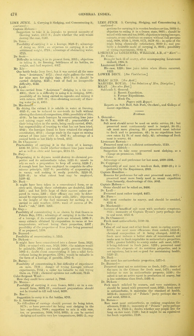 LIME JUICE. 5. Carrying it Sledging, and Concentrating it, continued—■ Captain Hobson— Suggestion to take it in capsules to prevent necessity of thawing -water, 3447-8 ; doubt whether the acid would destroy the case, 3449. Dr. Toms— Possibility of carrying it as a lozenge, 3628-9 ; advantage of doing so, 3633 ; an objection to carrying it is the additional weight, 3724 ; advantage of abstracting water, 3725. Dr. Scott— Difficulty in taking it in its present form, 3915 ; objections to taking it, its freezing, brittleness of its bottles, its weight, and fuel required, 4017. Mr. Ede— One bottle broke from frost, but it was carried all the same from  Assistance, 4072 ; about eight gallons the ration for nine men for eighty days, 4085-9 ; it should be carried sledging, 4121 ; want of fuel no insuperable difficulty, 4122. Dr. Lyall— It was carried from  Assistance  sledging in a tin case, 4304 ; there is a difficulty in using it in sledging, 4296 ; possibility of its being carried in capsules and mixing it with rations, 4309-11 ; thus obviating necessity of thaw- ing water for it, 4310. Dr. Macdonalcf^- By drying the extract it is soluble in water at freezing, 4935-6 i can be reduced to one-tenth its bulk without altering the chemical composition, 4940; possibility of this, 4948 ; he has made lozenges by concentrating lime juice and mixing sugar with it, 4938-47; practicability of their being taken in the arctic, being easily carried, 4943; but responsibility of trusting to what has not been tried, 4943 the lozenges found to have retained the original constitution, 4944; change made in the sugar on mixing extract of lime juice with it, 4947-8 ; advantage of a conical bottle as not likely to break, 4937. Dr. De Chaumont— Practicability of earning it in the form of a lozenge, 5106-10, 5114 ; doubt whether reduced lime juice would act as well as citric acid lozenges, 5114-15. Dr. Pavy— Evaporating it to dryness would destroy its eheiuical pro- perties and its antiscorbutic value, 5223-4 ; unsafe to rely on such a preparation to keep off scurvy, 5226-7 ; if enough heat has been employed to coagulate its albu- minous principle, 5227-8 ; possibility of evaporating it in vacuo, and making it easily portable, 5226-31, 5239-41; to what extent heat mav be employed, 5239-42. Mr. Busk- It might have been taken in a concentrated form, or as citric acid, though these substitutes are doubtful, 5249, 5261 ; and but little hope of their success unless pre- pared in vacuo, 5261 ; their efficacy can only be deter- mined by experiments on a large scale, 5262 ; objections to the weight of the fuel necessary for melting it, if carried in cold weather, 5260 ; want of success of Dr. Lind's rob, 5249, 5261. Dr. Guy— Possibility of concentrating it, as shown by that frozen in Polaris Bay, 5394 ; advantage of carrying it in the form of a lozenge, if its essential parts are retained, 5396-9 ; many extracts obtained by evaporation in vacuo at low temperatures, without losing their properties, 5397 ; possibility of the properties of lime juice being preserved if so prepared, 5398. Dr. Buzzard— Possibility of concentrating it, 5515. Dr. Dickson— It might have been concentrated into a denser form, 5626, 5704 ; or mixed with rum, 5628, 5680 ; the mixture would be palatable, 5682 ; and would partly prevent freezing, 5683-4 ; doubt about concentrating it into a solid form without losing its properties, 5701; would be valuable in the form of a lozenge, if possible, 5705-6. Dr. Barnes— Possibility of concentrating it, but difficulty of experiment on men, 7131 ; danger of trying lozenges without experiments, 7142 ; a sailor too valuable to risk trying them on, 7142 ; chemical opinions not sufficient, 7143. Color-Sergeant Wood— How they could have carried it, 7986. Dr. Munro— Possibility of carrying it even frozen, 8616 ; or in a con - densed form, 8618-19; condensed preparations should not be trusted to till well tried, 8699. Dr. Rae— Suggestion to carry it in flat bottles, 8761. Sir A. Armstrong— No difficulties of carriage should prevent its being taken, 9178 ; or have prevented its being sent sledging in the late expedition, 9008 ; suggestion to mix it with rum, tea, or pemmican, 9008, 9016, 9093 ; it can be carried sledging and used in very low temperatures, 9091-2; sug- LIME JUICE. 5. Carrying, Sledging, and Concentrating it, continued— gestions for carrying it in wooden breakers or tins, 9093-4 ; objection to eating it in a frozen state, 9095 ; should be mixed with rum and tea, 8096; objection to trying lozenges, extracts, or any substitute on seamen without full previous trial, 9098, 9103-5, 9109, 9171, 9179-85 ; in spite of the trials being chemically satisfactory, 9100-3 ; and pro- bably a desirable mode of carrying it, 9105 ; possibility of trying experiments, 9183-4. LORIMER (or LORRIMER), WILLIAM, A.B., of Alert— Dr. Golan— Brought back ill of scurvy, after accompanying Lieutenant Giffard, 1895-9. Lieutenant Giffard— His case, 1220; lime juice taken when illness occurred, 1222. LOWER DECK. [See Ventilation.] MALIC ACID. [See Acid.'] MARINES, ROYAL. [See Selection of Men, Discipline.! MEAT. [See also Diet.) Subheads 1. General. 2. Recent Expedition. 3. Eormer Expeditions. ' 4. Musk Ox. Papers with Report. Reports on Salt Beef, Salt Pork, Ox-cheek, and Collops of recent expedition. JtScidence. 1. General— Sir G. Nares— Salt meat should never be used on arctic service, 34 ; but preserved meat continuously used is insipid, 34-35; salt meat more pleasing, 35 ; preserved meat inferior to fresh and to pemmican, 43 ; in no expedition have crew eaten 1^ lb. of meat daily, 42; advantage of fresh meat in scurvy, 44. Lieutenant Rawson— Preserved meat not a sufficient antiscorbutic, 1119. Commander Aldrich— Suggestion to take some preserved meat sledging, as a change on pemmican, 1303. Dr. Colan— Advantage of and preference for hot meat, 2099-2101. Dr. Coppinger— Superiority of seal meat to musk-ox flesh, 2920-21; it is preferred by the Esquimaux, 2921. Captain Hamilton— Reasons for preference for salt over preserved meat, 3075 ; preserved meat more freely used in recent expedition than formerly, disadvantage of this, 3041. Captain Hobson— Game should not be relied on, 3496. Dr. Lyall— Preserved meat rather insipid, 4411. Mr. Piers— Salt meat conducive to scurvy, and should be avoided, 4555-6. Dr. Macdonald— Instance of benefit-of salt meat with scorbutic symptoms, 4851; immunity of Captain Tyson's party perhaps clue to seal meat, 4925-6. Dr. De Chaumont— Eresh meat antiscorbutic, 5130-32. Dr. Pavy— Value of seal meat and other fresh meat in curing scurvy, 5153 ; raw meat more efficacious than cooked, 5155-6 ; chemical composition of it being changed, 5157-8 ; fresh meat induces a better state of nourishment, and ranks next to fresh vegetables in antiscorbutic properties, 5170 ; greater liability to scurvy under salt meat, 5218 ; it being deficient in fresh juice, 5219 ; preserved meat retains the elements of its nutritive properties, and is not injurious, but is not so good for maintaining health, 5220-21. Mr. Busk- Raw meat has antiscorbutic properties, 5271-5. Dr. Buzzard— Preserved meat not so nutritious as fresh, 5471 ; desire of the men in the Crimea for fresh meat, 5471; cooked inferior to raw in antiscorbutic property, 5510 ; the salted is not an active agent in production of scurvy, but is less nutritious than fresh, 5491-4. Dr. Dickson— Pork much relished by seamen, and very nutritious, it should be issued with preserved meat, 5662 ; fresh meat is antiscorbutic, it maintains the standard of health, 5695-6 ; immunity of  Polaris  party perhaps due to seal meat, 5702-3. Dr. Barnes— Raw meat most antiscorbutic, as cooking coagulates the albumen, 7122-3 ; immunity of  Polaris  party perhaps due to it, 7122-5 ; doubts whether any people live for long on raw meat, 7128 ; but it might be an equivalent for fresh vegetables, 7148.