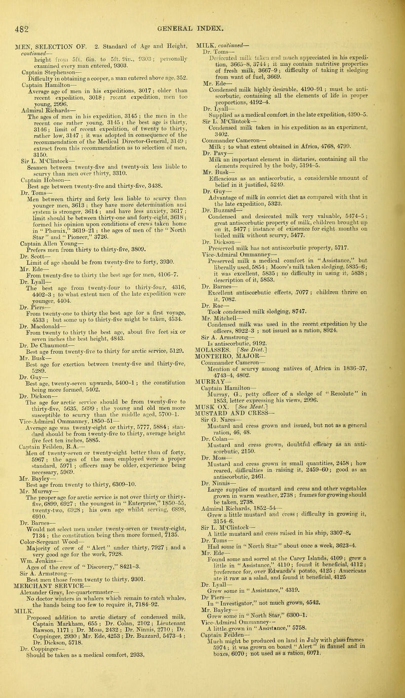 MEN, SELECTION OF. 2. Standard of Age and Height, continued— height from 5ft, 6in. to 5ft. 9in., 9303; personally examined every man entered, 9303. Captain Stephenson— Difficulty in obtaining a cooper, a man entered above age, 352. Captain Hamilton— Average age of men in his expeditions, 3017 ; older than recent expedition, 3018: rscant expedition, men too young, 2996. Admiral Richards— The ages of men in his expedition, 3145 ; the men in the recent one rather young, 3145 ; the best age is thirty, 3146; limit of recent expedition, of twenty to thirty, rather low, 3147 ; it was adopted in consequence of the recommendation of the Medical Director-General, 3149 ; extract from, this recommendation as to selection of men, 3150. Sir L. M'Clintock— Seamen between twenty-five and twenty-six less liable to scurvy than men over thirty, 3310. Captain Hobson— Best age between twenty-five .and thirty-five, 3438. Dr. Toms— Men between thirty and forty less liable to scurvy than younger men, 3613 ; they have more determination and system is stronger, 3614 ; and have less anxiety, 3617 ; limit should be between thirty-one and forty-eight, 3618 ; formed his opinion upon conditions of crews taken home in  Phoenix, 3619-21; the ages of men of the  North Star and Pioneer, 3726. Captain Allen Young— Prefers men from thirty to thirty-five, 3809. Dr. Scott- Limit of age should be from twenty-five to forty, 3930. Mr. Ede— Erom twenty-five to thirty the best age for men, 4106-7. Dr. Lyall— The best age from twenty-four to thirty-four, 4316, 4402-3 ; to what extent men of the late expedition were younger, 4404. Dr. Piers— Erom twenty-one to thirty the best age for a first voyage, 4533 ; but some up to thirty-five might be taken, 4534. Dr. Macdonald— Erom twenty to thirty the best age, about five feet six or seven inches the best height, 4843. Dr. De Chaumont— Best age from twenty-five to thirty for arctic service, 5129. Mr. Busk— Best age for exertion between twenty-five and thirty-five, 5289. Dr. Guy— Best age, twenty-seven upwards, 5400-1; the constitution being more formed, 5402. Dr. Dickson— * The age for arctic service should be from twenty-five to thirty-five, 5635, 5699 ; the young and old men more susceptible to scurvy than the middle aged, 5700-1. Vice-Admiral Ommanney, 1850-51— Average age was twenty-eight or thirty, 5777, 5884 ; stan- dard shoidd be from twenty-five to thirty, average height five feet ten inches, 5885. Captain Eeilden, R.A.— Men of twenty-seven or twenty-eight better than of forty, 5967 ; the ages of the men employed were a proper standard, 5971 ; officers may be older, experience being necessary, 5969. Mr. Bayley— Best age from twenty to thirty, 6309-10. Mr. Murray— The proper age for arctic service is not over thirty or thirty- five, 6899, 6927 ; the youngest in Enterprise, 1850-55, twenty-two, 6928; his own age whilst serving, 6898, 6910. Dr. Barnes— Would not select men under twenty-seven or twenty-eight, 7134 ; the constitution being then more formed, 7135. Color-Sergeant Wood— Majority of crew of  Alert under thirty, 7927; and a very good age for the work, 7928. Wm. Jenkins— Ages of the crew of  Discovery, 8421-3. Sir A. Armstrong— Best men those from twenty to thirty, 9301. MERCHANT SERVICE— Alexander G-ray, Ice-quartermaster— No doctor winters in whalers which remain to catch whales, the hands being too few to require it, 7184-92. MILK. Proposed addition to arctic dietary of condensed milk, Captain Markham, 655 ; Dr. Coian, 2102 ; Lieutenant Rawson, 1171 ; Dr. Moss, 2432 ; Dr. Ninnis, 2710 ; Dr. Coppinger, 2930 ; Mr. Ede, 4253 ; Dr. Buzzard, 5473-4 ; Dr. Dickson, 5718. Dr. Coppinger— Should be taken as a medical comfort, 2933. MILK, continued— Dr. Toms— Desiccated milk taken and much appreciated in his expedi- tion, 3665-8, 3744 ; it may contain nutritive properties of fresh milk, 3667-9; difficulty of taking it sledging from want of fuel, 3669. Mr. Ede— Condensed milk highly desirable, 4190-91 ; must be anti- scorbutic, containing all the elements of life in proper proportions, 4192-4. Dr. Lyall— Supplied as a medical comfort in the late expedition, 4390-5. Sir L. M'Clintock^ Condensed milk taken in his expedition as an experiment, 3402. Commander Cameron— Milk ; to what extent obtained in Africa, 4768, 4799. Dr. Pavy— Milk an important element in dietaries, containing all the elements required by the body, 5194-5. Mr. Busk- Efficacious as an antiscorbutic, a considerable amount of belief in it justified, 5249. Dr. Guy- Advantage of mdk in convict diet as compared with that in the late expedition, 5323. Dr. Buzzard— Condensed and desiccated milk very valuable, 5474-5; great antiscorbutic property of milk, children brought up on it, 5477 ; instance of existence for eight. months on boiled milk without scurvy, 5477. Dr. Dickson— Preserved milk has not antiscorbutic property, 5717. Vice-Admiral Ommanney— Preserved milk a medical comfort in Assistance, but liberally used, 5854 ; Moore's milk taken sledging, 5835-6; it was excellent, 5835; no difficulty in using it, 5838; description of it, 5853. Dr. Barnes— Excellent antiscorbutic effects, 7077 ; children thrive on it, 7082. Dr. Rae— Took condensed milk sledging, 8747. Mr. Mitchell- Condensed milk was used in the recent expedition by the officers, 8922-3 ; not issued as a ration, 8924. Sir A. Armstrong— Is antiscorbutic, 9192. MOLASSES. [See Diet.'] MONTEIRO, MA J OR— Commander Cameron— Mention of scurvy among natives of_ Africa in 1836-37, 4743-4, 4802. MURRAY— Captain Hamilton— Murray, G., petty officer of a sledge of Resolute in 1853, letter expressing his views, 2996. MUSK OX. [See Meat.] MUSTARD AND CRESS— Sir G. Nares— Mustard and cress grown and issued, but not as a general ration, 46, 48. Dr. Colan— Mustard and cress grown, doubtful efficacy as an anti- scorbutic, 2150. Dr. Moss— Mustard and cress grown in small quantities, 2458 ; how reared, difficulties in raising it, 2459-60; good as an antiscorbutic, 2461. Dr. Ninnis— Large supplies of mustard and cress and other vegetables grown in warm weather, 2738 ; frames for growing should be taken, 2738. Admiral Richards, 1852-54— Grew a little mustard and cress ; difficulty in growing it, 3154-6. Sir L. M'Clintock— A little mustard and cress raised in his ship, 3307-8. Dr. Toms— Had some in  North Star  about once a week, 3623-4. Mr. Ede— Found some and sorrel at the Carey Islands, 4109 ; grew a little in Assistance, 4110; found it beneficial, 4112 ; preference for, over Edwards's potato, 4125 ; Americans ate it raw as a salad, and found it beneficial, 4125 Dr. Lyall— Grew some in  Assistance, 4319. Dr Piers— In  Investigator, not much grown, 4542. Mr. Bayley— Grew some in North Star, 6300-1. Vice-Admiral Ommanney- - A little, grown in Assistance, 5758. Captain Feilden— Much might be produced on land in July with glass frames 5974 ; it was grown on board  Alert in flannel and in boxes, 6070 ; not used as a ration, 6071.