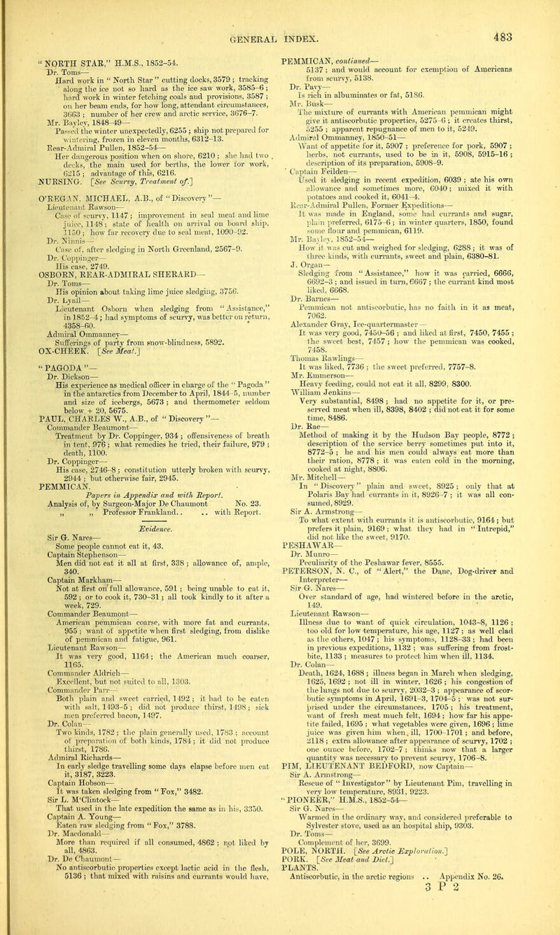  NORTH STAR, H.M.S., 1852-54. Dr. Toms- Hard work in  North Star  cutting docks, 3579 ; tracking ' along the ice not so hard as the ice saw work, 3585-6 ; hard work in winter fetching coals and provisions, 3587 ; on her beam ends, for how long, attendant circumstances, 3663 ; number of her crew and arctic service, 3676-7. Mr. Bayley, 1848-49— Passed the winter unexpectedly, 6255 ; ship not prepared for wintering, frozen in eleven months, 6312-13. Rear-Admiral Pullen, 1852-54— Her dangerous position when on shore, 6210 ; she had two , decks, the main used for berths, the lower for work, 6215 ; advantage of this, 6216. NURSING. [See Scurvy, Treatment of.'] O'KEGAN, MICHAEL, A.B., of  Discovery — Lieutenant Rawson— Case of scurvy, 1147 ; improvement in seal meat and lime juice, 1148; state of health on arrival on board ship, 1150 ; how far recovery due to seal meat, 1090-92. Dr. Nihnis— Caw of, after sledging in North Greenland, 2567-9. Dr. Coppinger— His case, 2749. OSBORN, REAR-ADMIRAL SHERARD— Dr. Toms— His opinion about taking lime juice sledging, 3756. Dr. Lyail— Lieutenant ■Osborn when sledging from Assistance, in 1852-4; had symptoms of scurvy, was better on return, 4358-60. Admiral Ommanney— Sufferings of party from snow-blindness, 5892. OX-CHEEK. [See Meat.} PAGODA— Dr. Dickson— His experience as medical officer in charge of the  Pagoda  in the antarctics from December to April, 1844-5, number and size of icebergs, 5673 ; and thermometer seldom below + 20, 5675. PALL, CHARLES W., A.B., of  Discovery — Commander Beaumont— Treatment by Dr. Coppinger, 934 ; offensiveness of breath in tent, 976 ; what remedies he tried, their failure, 979 ; death, 1100. Dr. Coppinger— His case, 2746-8 ; constitution utterly broken with scurvy, 2944 ; but otherwise fair, 2945. PEMMICAN. Papers in Appendix and tvith Report. Analysis of, by Surgeon-Major De Chaumont No. 23. „ ,, Professor Erankland.. .. with Report. Evidence. Sir G. Nares— Some people cannot eat it, 43. Captain Stephenson— Men did not eat it all at first, 338 ; allowance of, ample, 340. Captain Markham— Not at first on'full allowance, 591 ; being unable to pat it, 592 ; or to cook it, 730-31; all took kindly to it after a week, 729. Commander Beaumont— American pemmican coarse, with more fat and currants, 955 ; want of appetite when first sledging, from dislike of pemmican and fatigue, 961. Lieutenant Rawson— It was very good, 1164; the American much coarser, 1165. Commander Aldrich— Excellent, but not suited to all, 1303. Commander Parr—- Both plain and sweet carried, 1492 ; it had to be eaten with salt, 1493-5 ; did not produce thirst, 1498 ; sick men preferred bacon, 1497. Dr. Colan— Two kinds, 1782 ; the plain generally used, 1783 ; account of preparation of both kinds, 1784; it did not produce thirst, 1786. Admiral Richards— In early sledge travelling some days elapse before men eat it, 3187, 3223. Captain Hobson— It was taken sledging from  Eox, 3482. Sir L. M'Clintock— That used in the late expedition the same as in his, 3350. Captain A. Young— Eaten raw sledging from Fox, 3788. Dr. Macdonald— More than recjuired if nil consumed, 4862 ; not liked by all, 4863. Dr. De Chaumont— No antiscorbutic properties except lactic acid in the flesh, 5136 ; that mixed with raisins and currants would have, PEMMICAN, continued— 5137; and would account for exemption of Americans from scurvy, 5138. Dr. Payy— Is rich in albuminates or fat, 5186. Mr. Busk— The mixture of currants with American pemmican might give it antiscorbutic properties, 5275-6 it creates thirst, 5255 ; apparent repugnance of men to it, 5249. Admiral Ommanney, 1850-51— Want of appetite for it, 5907 ; preference for pork, 5907 ; herbs, not currants, used to be in it, 5908, 5915-16 ; description of its preparation, 5908-9. Captain Feilden— Used it sledging in recent expedition, 6039 ; ate his own allowance and sometimes more, 6040; mixed it with potatoes and cooked it, 6041-4. Rear-Admiral Pullen, Former Expeditions— It was made in England, some had currants and sugar, plain preferred, 6175-6 ; in winter quarters, 1850, found some flour and pemmican, 6119. Mr. Bayley, 1852-54— How it was cut and weighed for sledging, 6288 ; it was of three kinds, with currants, sweet and plain, 6380-81. J. Organ— Sledging from Assistance, how it was carried, 6666, 6692-3 ; and issued in turn, 6667 ; the currant kind most liked, 6668. Dr. Barnes— Pemmican not antiscorbutic, has no faith in it as meat, 7062. Alexander Gray, Ice-quartermaster — It was very good, 7450-56 ; and liked at first, 7450, 7455 ; the sweet best, 7457; how the pemmican was cooked, 7458. Thomas Bawlings— It was liked, 7736 ; the sweet preferred, 7757-8. Mr. Emmerson— Heavy feeding, could not eat it all, 8299, 8300. William Jenkins— Very substantial, 8498 ; had no appetite for it, or pre- served meat when ill, 8398, 8402 ; did not eat it for some time, 8486. Dr. Rae— Method of making it by the Hudson Bay people, 8772 ; description of the service berry sometimes put into it, 8772-5 ; he and his men could always eat more than their ration, 8778 ; it was eaten cold in the morning, cooked at night, 8806. Mr. Mitchell— In  Discovery plain and sweet, 8925; only that at Polaris Bay had currants in it, 8926-7 ; it was all con- sumed, 8929. Sir A. Armstrong— To what extent with currants it is antiscorbutic, 9164; but prefers it plain, 9169 ; what they had in  Intrepid, did not like the sweet, 9170. PESHAWAR— Dr. Munro— Peculiarity of the Peshawar fever, 8555. PETERSON,'N. C, of Alert, the Dane, Dog-driver and Interpreter— Sir G. Nares— Over standard of age, had wintered before in the arctic, 149. Lieutenant Rawson— Illness due to want of quick circulation, 1043-8, 1126 ; too old for low -temperature, his age, 1127 ; as well clad as the others, 1047 ; his symptoms, 1128-33 ; had been in previous expeditions, 1132 ; was suffering from frost- bite, 1133 ; measures to protect him when ill, 1134. Dr. Colan— Death, 1624, 1688 ; illness began in March when sledging, 1625, 1692 ; not ill in winter, 1626 ; his congestion of the lungs not due to scurvy, 2032-3 ; appearance of scor- butic symptoms in April, 169 L-3, 1704-5 ; was not sur- prised under the circumstances, 1705; Ids treatment, want of fresh meat much felt, 1694; how far his appe- tite failed, 1695 ; what vegetables were given, 1696 ; lime juice was given him when, ill, 1700-l7oi; and before, 2118 ; extra allowance after appearance of scurvy, 1702 ; one ounce before, 1702-7; thinks now that a larger quantity was necessary to prevent scurvy, 1706-8. PIM, LIEUTENANT BEDFORD, now Captain- Sir A. Armstrong— Rescue of  Investigator by Lieutenant Pirn, travelling in very low temperature, 8931, 9223.  PIONEER, H.M.S., 1852-54— Sir G. Nares— Warmed in the ordinary way, and considered preferable to Sylvester stove, used as an hospital ship, 9303. Dr. Toms— Complement of her, 3699. POLE, NORTH. [See Arctic Exploration.'] PORK. [See Meal and Diet.] PLANTS. Antiscorbutic, in the arctic regions .. Appendix No. 26. 3 P 2