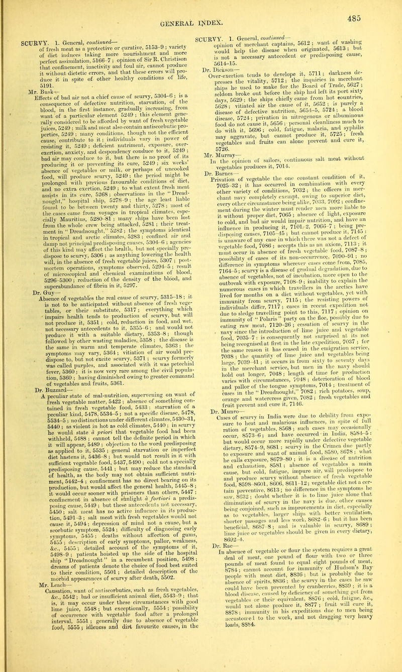 SCUBVY. 1. General, continued— of fresh meat as a protective or curative, 5153-9 ; variety of diet induces taking more nourishment and more perfect assimilation, 5166-7 ; opinion of SirE. Christison that confinement, inactivity and foul air, cannot produce it without dietetic errors, and that these errors will pro- duce it in spite of- other healthy conditions of life, 5191. Mr. Busk-r- . Effects of bad air not a chief cause of scurvy, 5304-b; is a consequence of defective nutrition, starvation, of the blood, in the first instance, gradually increasing, from want of a particular element 5249 ; this element gene- rally considered to be afforded by want of fresh vegetable juices, 5249 ; milk and meat also contain antiscorbutic pro- perties, 5249 ; many conditions, though not the efficient cause, contribute to it; individuals vary in power of resisting it, 5249 ; deficient nutriment, exposure, over- exertion, anxiety, and despondency conduce to it, 5249 ; bad air may conduce to it, but there is no proof of.its producing it or preventing its cure, 5249 ; six weeks absence of vegetables or milk, or perhaps of uncooked food, will produce scurvy, 5249; the period might be prolonged with previous favourable conditions of diet, and no extra exertion, 5249 ; to what extent fresh meat assists in its cure, 5268 ; observations in the  Dread- nought, hospital ship, 5278-9; the age least liable found 1o be between twenty and thirty, 5278; most of the cases came from voyages in tropical climates, espe- cially Mauritius, 5280-81 ; many ships have been lost from the whole crew being attacked, 5281 ; their treat- ment in  Dreadnought, 5282 ; the symptoms identical in tropical and arctic climates, 5283 ; confined air and damp not principal predisposing causes, 5304-6 ; agencies of this kind may affect the health, but not specially pre- dispose to scurvy, 5306 ; as anything lowering the health will, in the absence of fresh vegetable juices, 5307 ; post- mortem operations, symptoms observed, 5294-5 ; result of microscopical and chemical examinations of blood, 5296-5300 ; reduction of the density of the blood, and superabundance of fibrin in it, 5297. Dr. Guy— Absence of vegetables the real cause of scurvy, 5315-18 ; it is not to be anticipated without absence of fresh vege- tables, or their substitute, 5317; everything which • impairs health tends to production of scurvy, but will not produce it, 5351 ; cold, reduction in food, and wet, not necessary antecedents to it, 5355-6 ; and would not produce it with a suitable dietary, 5353-8; though followed by other wasting maladies,. 5358 ; the disease is the same in warm and temperate climates, 5363 ; the symptoms may vary, 5364 ; vitiation of air would pre- dispose to, but not excite scurvy, 5371 ; scurvy formerly was called purples, and associated with it was petechial fever, 5360 ; it is now very rare among the civil popula- tion, 5360 ; having diminished owing to greater command of vegetables and fruits, 5361. Dr. Buzzard— A peculiar state of mal-nutrition, supervening on want of fresh vegetable matter, 5422 ; absence of something con- tained in fresh vegetable food, 5433 ; starvation of a peculiar kind, 5478, 5534-5 ; not a specific disease, 5478, 5534-5 ; no distinctions under different climates, 5430-31, 5440 ; as violent in hot as cold climates, 5440 ; in scurvy he would state a priori that vegetable food had beeu withheld, 5488 ; cannot tell the definite period in which it will appear, 5489 ; objection to the word predisposing as applied to it, 5535 ; general starvation or imperfect diet hastens it, 5436-8 ; but would not result in it with sufficient vegetable food, 5437, 5490 ; cold not a specially predisposing cause, 5441 ; but may reduce the standard of health, as the body may not obtain sufficient nutri- ment, 5442-4 ; confinement has no direct bearing on its production, but would affect the general health, 5445-8 ; it would occur sooner with prisoners than others, 5447 ; confinement in absence of sunlight a fortiori a predis- posing cause, 5449 ; but these antecedents not necessary, 5450 ; salt meat has no active influence in its produc- tion, 5491-3 ; salt meat with fresh vegetables would not cause it, 5494; depression of mind not a cause, but a scorbutic symptom, 5524 ; difficulty of diagnosing early symptoms, 5455; deaths without affection of gums, 5455 ; description of early symptoms, pallor, weakness, &c, 5455 ; detailed account of the symptoms of it, 5498-9 ; patients hoisted up the side of the hospital ship  Dreadnought in a recumbent position, 5498 ; dreams of patients denote the choice of food best suited to their condition, 5501 ; detailed description of the morbid appearances of scurvy after death, 5502. Mr. Leach- Causation, want of antiscorbutics, such as fresh vegetables, &c, 5542 ; bad or insufficient animal diet, 5543-9 ; that is, it may occur under these circumstances with good lime juice, 5548 ; but exceptionally, 5554 ; possibility of occurrence with vegetable food after a _ prolonged interval, 5551 ; generally due to absence of vegetable food, 5555; idleness and dirt favourite causes, in the SCUBYY. 1. General, continued— opinion of merchant captains, 5612; want of washing would help the disease when originated, obl3 ; out is not a necessary antecedent or predisposing cause, 5614-15. DOvi™tion tends to develope it, 5711; darkness de- presses the vitality, 5712; the inquiries in merchant ships he used to make for the Board of Trade 5627; seldom broke out before the ship had left its port sixty davs 5629 ; the ships chiefly came from hot countries, 5628; vitiated air the cause of it, 5652 ; is purely a disease of defective nutrition, 5654-5, 5724; a blood disease, 5724; privation in nitrogenous or albuminous food do not cause it, 5656 ; personal cleanliness much to do with it, 5696 ; cold, fatigue, malaria, and syphilis may aggravate, but cannot produce it, 572o ; tresii vegetables and fruits can alone prevent and cure it, 5726. Mr. Murray— ,, . t In the opinion of sailors, continuous salt meat without vegetables produces it, 7014. Dr. Barnes— . . ,. ., Privation of vegetable the one constant condition ot it, 7025-32 • it has occurred in combination with every other variety of conditions, 7032; the officers m mer- chant navy completely exempt, owing to superior diet, every other circumstance being alike, 7033, 7092 ; confine- ment during the winter must render men more liable to it without proper diet, 7065 ; absence of light, exposure to cold, and bad air would impair nutrition, and have an influence in producing it, 7101-2, 7060-7 ; being pre- disposing causes, 7105-45 ; but cannot produce it, 7145 : is unaware of any case in which there was not a def ect ot vegetable food, 7086 ; accepts this as an axiom, 7113 ; it must occur in absence of fresh vegetable food, /087-S ; possibility of cases of its non-occurrence, /090-91 ; no difference in symptoms wherever cases come from, /08o, 7164-5; scurvy is a disease of gradual degradation, due to absence of vegetables, not of incubation, more open to the outbreak with exposure, 7108-9 ; inability to explain the numerous cases in which travellers m the arctics have lived for months on a diet without vegetables, yet with immunity from scurvy, 7115 ; the resisting powers ot individuals differ, 7117 ; cases in recent expedition not due to sledge travelling point to this, 7117 ; opinion on immunity of  Polaris  party on the floe, possibly due to eating raw meat, 7120-26 ; cessation of scurvy m the . navy since the introduction of lime juice and vegetable food 7035-7 : is consequently not surprised at its not being recognised at first in the late expedition, 7037 ; for the same reason it has ceased in the emigration service, 7038 ; the quantity of lime juice and vegetables being larce, 7039-41 ; it occurs in from sixty to seventy days in the merchant service, but men in the navy should hold out longer, 7048 ; length of time for production varies with circumstances, 7048; deterioration ot blood and pallor of the tongue symptoms, 7014 ; treatment ot cases in the  Dreadnought, 7082 ; rich potatoes, soup, orange and watercress given, 7082 ; fresh vegetables and fruit prevent and cure it, 7146. Dr. Munro— .■ Cases of scurvy in India were due to debility from expo- sure to heat and malarious influences, m spite ot lull ration of vegetables, 8568 ; such cases may occasionally occur 8573-6 ; and have occurred ■ in India, 8584-5 : but would occur more rapidly under defective vegetable dietary, 8574-9, 8681 ; scurvy in the Crimea due partly to exposure and want of animal food, 8580, 8678 ; what he calls exposure, 8679-80 ; it is a disease of nutrition and exhaustion, 8581; absence of vegetables a mam cause, but cold, fatigue, impure air, will predispose to and produce scurvy without absence of fresh vegetable food, 8598-8601, 8606, 8611-12; vegetable diet not a cer- tain preventive, 8613; no difference in the symptoms he saw 8632 • doubt whether it is to lime juice alone that diminution of scurvy in the navy is due,- other causes being conjoined, such as improvements m diet, especially as to vegetables, larger ships with better ventilation, shorter passages and less work, 8682-6 ; but it has been beneficial. 8687-8; and is valuable m scurvy, 8689 ; lime juice or vegetables should be given m every dietary, 8692-4. Dr. Eae— In absence of vegetable or flour the system requires a great deal of meat, one pound of flour with two or three pounds of meat found to equal eight pounds of meat, 8784 ■ cannot account for immunity of Hudson s Bay people with meat diet, 8836 ; but is probably due to absence of spirits, 8836 ; the scurvy in the cases he saw could have been prevented by cranberries, 8839 ; it is a blood disease, caused bv deficiency of something got from vegetables or their equivalent, 8876 ; cold, fatigue, &c, would not alone produce it, 8877; fruit will cure it, 8878 • immunity in his expeditions due to men being accustoirei to the work, and not dragging very heavy loads, 8884.