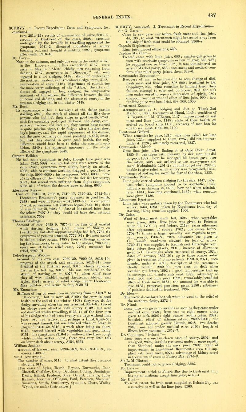 SCUEVY. 2. Eecent Expedition: Cases and Symptoms, &c, continued— ture, 2814-15 ; results of examination of urine, 2804-6; account of treatment of the cases, 2808; exertions undergone by the invalids in travelling aggravated the symptoms, 2941-2; discussed probability of scurvy breaking out, and thought it unlikely, 2927 ; symptoms after death, 2916-18. Dr. Pavy— None in the autumn, and only one case in the winter, 5147 ; in the  Discovery, but this exceptional, 5147; cases early in May in  Alert, chiefly men returning from sledging, 5147; occurrence in Discovery with men engaged in short sledging, 5148 ; sketch of outbreak in the northern, western, and Greenland sledge crews, 5148 enumeration of cases, 5148 ; importance of considering the more severe sufferings of the Alert/ :the attack of almost all engaged in long sledging, the comparative immunity of the officers, the difference between the diet on board and sledging, and the absence of scurvy in the autumn sledging and in the winter, 5148. Mr. Busk- Its appearance within a fortnight of the sledge parties starting, 5249 ; the attack of almost all the fifty-three persons who had left their ships in good health, 5249 ; with the unusually prolonged darkness, the damp, com- parative inaction, and bad air, they cannot have started in quite pristine vigor, their fatigue after the first short day's journey, and the rapid appearance of the disease, and the eases occurring on board pointing , to this, 5249 ; but had they started in quite good health, the only difference would have been to delay the scorbutic con- dition, 5249 ; the apparent ignorance of the sledge officers of the symptoms, 5249. Captain Feilden— He had some symptoms in July, though lime juice was taken, 5942, 5997 ; did not last long after return to the ship, 5947 ; symptoms very slight, hardly an attack, 5998 ; able to continue working, dragged a good load to the ship, 5996-6000 ; his symptoms, 5999, 6003 ; none of the officers of the  Alert on the sick list for scurvy, 6027 ; but several were suffering from slight symptoms, 6028-31; of whom the doctors knew nothing, 6030. Alexander Gray— Case of, 7215-19, 7508-9, 7510-17, 7520-23, 7542-54; Lieutenant Beaumont's party appeared in good health, 7438; and were fit for any work, 7439-40 ; no complaint of work or weakness till stiffness began, 7444-48 ; dates of men faUing ill, 7493-6 ; date of his attack later than the others, 7497-8 ; they would all have died without assistance, 7502. Thomas Rawlings— Account of case, 7658-9, 7675-9 ; no fear of it existed when starting sledging, 7681 ; illness of Shirley on twelfth day, but after supporting sledge had left, 7764-6 ; symptoms of persons attacked, 7772-84 ; five men carried in sledges before return, 7785 ; their sufferings in cross- ing the hummocks, being lashed to the sledges, 7830-31 ; every one ill before relief came, 7789 ; measures for relief, 7787-91. Color-Sergeant Wood— Account of his own case, 7930-39, 7990-98, 8018-19; progress of the attack and symptoms, 8013-31 ; none disabled at the furthest point, 8015 ; chiefly appeared first in the left leg, 8018 ; this was attributed to the strain of starting on it, 8076-7 ; when relief came they all were disabled except Lieutenant Aldrich and Ayles, 8024 ; arrival of relief sledge under Lieutenant May, 8024-5 ; and return to ship, 8030-31. Mr. Emmerson— Stiffness of leg of some men in journey from Alert to  Discovery, but it wore off, 8109; the crew in good health at the end of the winter, 8108 ; they were fit for sledge travelling when the sun returned, 8327-8 ; two of his sledge crew attacked with scurvy, 8132; but were not disabled whilst travelling, 8133-4 ; of the four men of his sledge who had been twenty-six days without lime juice, two had scurvy, and perhaps a third, 8149-50 ; was exempt himself, but was attacked when on leave in England, 8150-52, 8316 ; a week after being on shore, 8153 ; treated himself with vegetables and good living, 8151; his symptoms, 8316-18 ; suffered also from cough whilst in the arctics, 8323 ; there was very little talk on lower deck about scurvy, 8154, 8364. William Jenkins— Account of his own case, 8393-8409, 8408, 8410-19; re- covery, 8408-9. Sir A. Armstrong— The number of cases, 9116 ; to what extent they occurred sledging, 9118. [For cases of Ayles,. Berrie, Bryant, Burroughs, Cane, Chattell, Chalkley, Craig, Deuchars, Dobing, Dominique, Drake, Ellard, Frederic, Gray, Girard, Jenkins, Jones, Kemish, Lorrimer, O'Eegan, Paul, Petersen, Shepherd, Simmons, Smith, Stuckberry, Symonds, Thors, Wolley, Wyatt, see imder their names.] SCURVY, continued. 3. Treatment in Recent Expedition- Sir G. Nares— Cases he saw gave way before fresh meat and lime juice, 44, 138 ; to what extent men might be treated away from the ship if fresh meat could be obtained, 9366-7. Captain Stephenson— Lime juice proved efficacious, 530. Captain Markham— Treated cases with lime juice, 608 ; quarter-gill given to men with scorbutic symptoms in lieu of grog, 622, 737 ; he supplied two or three, 6*2 ; it was administered on arrival of relief party, 636 ; treatment and medical com- forts after relief party joined them, 632-6. Commander Beaumont— Recovery of men in his crew due to rest, change of diet, fresh meat and lime juice, 898-900 ; treatment by Dr. Coppinger, 934; what remedies he himself tried, their failure, attempt to ease sick of labour, 979 ; the sick men endeavoured to repress depression of spirits, 980 ; disappointment at want of effect of lime juice, 990 ; how far lime juice was beneficial, 898-900, 1000. Lieutenant Rawson— Arrangements as to lodging and diet at Thank-God Harbour, 1080 ; treatment of Hand, 1145 ; condition of G. Bryant and M. O'Regan, 1147 ; improvement on seal meat and lime juice, 1148 ; state of their health on arrival on.board ship, 1150 ; recovery of men how far due to seal meat, 1090-92, 1100. Lieutenant Giffard— What remedies he gave, 1215 ; sick men asked for lime juice, 1224; supplied to them, 1225 ; did not improve under it, 1226 ; ultimately recovered, 1227. Commander Aldrich— Gave hme juice after finding it at Cape Colan depfit, 1355-6 ; was taken with pleasure by sick men, but did no good, 1397 ; how he managed his issues, gave over the ration, 1398; was ordered to use scurvy-grass and sorrel, if obtainable, 1291-2 ; but did not get any, 1292-3 ; unable to give relief when scurvy was recognised, 1354 ; danger of looking for sorrel for fear of the thaw, 1355. Commander Parr— Lime juice carried when sledging for the sick, 1447, 1487 ; used when symptoms proved to be scorbutic, 1432; difficulty in thawing it, 1433 ; how and when adminis- tered, 1434 ; how long continued, 1435 ; what remedies were given, 1430. Lieutenant Egerton— Lime juice was regularly taken by the Esquimaux who had scurvy, 1563, 1593 : taken by Esquimaux' from day of starting, 1594; remedies applied, 1606. Dr. Colan— Want of fresh meat much felt, 1694; what vegetables were given, 1696; hme juice was given to Petersen ' when ill, 1700-1; and before, 2118; extra allowance after appearance of scurvy, 1702 ; one ounce before, 1702-7 ; thinks a larger quantity was requisite to pre- vent scurvy, 1706-8; extra allowance was given to G. Kemish, wardroom steward, for fear of scurvy, 1720-21; was supplied to Kemish and Burroughs regu- larly before their attacks, 2118 ; increase of allowance given to G. Burroughs when suspected of scurvy, 1824 ; dates of increase, 1825-30 ; up to three ounces a-day given in treatment of other patients, 1993-6, 2071; men mended under it, 2071 ; description of the treatment, chiefly dietetic, 1989-90; . men sent on deck when weather got better, 1992 ; a good temperature kept up in steerage, and disinfectants used, 1992 ; advantage of fresh food and lime juice, 1992 ; remarkably beneficial effect of fresh meat, 2184; the amount he was able to give, 2185 ; preserved provisions given, 2186 ; allowance of potatoes doubled in treatment, 1995. Dr. Moss— The medical comforts he took when he went to the relief of the northern sledge, 2372-3. Dr. Ninnis— Lime juice was given to invalids as soon as they came under medical care, 2658 ; from two to eight ounces a-day given to sick, 2696 ; eight ounces readily taken, 2697 ; beneficial effect of administration, 2699-2700; the treatment adopted greatly dietetic, 2648; two deaths, 2649 ; one not under medical care, 2650 ; length of illness before treatment, 2652-7. Dr. Coppinger,  Polaris — Lime juice was used in eleven cases of scurvy, 2892 ; and was good, 2894; invalids recovered under it more rapidly than Shepherd under the navy juice, 2897; want of improvement in Lieutenant Beaumont's crew till sup- plied with fresh meat, 2974 ; advantage of kidney-sorrel in treatment of cases at Polaris Bay, 2974-0. Sir L. M'Clintock— Treatment could not be given sledging, 3326. Dr. Pavy—■ Improvement in sick at Polaris Bay due to fresh meat, they having no medicine except lime juice, 5153-4. Mr. Busk- To what extent the fresh meat supplied at Polaris Bay was a curative as well as the hme juice, 5268.