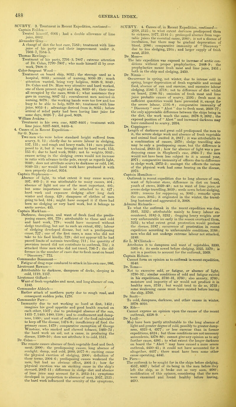 SCURVY. 3. Treatment in Recent Expedition, continued— Captain Feilden— Treated himself, 6001; had a double allowance of lime juice, 6002. Alexander Gray— A change of diet the best cure, 7583 ■ treatment with lime juice of his party and their improvement under it, 7503-7, 7584-5. Thomas Rawlings— Treatment of his party, 7791-3, 7807 ; extreme attention of Dr. Colan, 7799-7807 ; who made himself ill by. over- work, 7808-9. Color-Sergeant Wood— Treatment on board ship, 8032; the steerage used as a hospital, 8033; account of nursing, 8036-39; much attention wanted, being very helpless, 8038-9, 8049 ; Dr. Colan and Dr. Moss very attentive and hard worked, one of them present night and day, 8039-46 ; their time all occupied by the cases, 8044-5 ; what assistance they gave in nursing, 8047-52 ; convalescent men assisted in nursing, 8078 ; the working hands were too few and too busy to be able to help, 8079-80 ; treatment with lime juice, 8053-4 ; advantage derived from it, 8055 ; before arrival of relief party had been having lime juice for some days, 8026-7 ; did good, 8028. William Jenkins— Treatment in his own case, 8397-8401; treatment with lime juice, 8397-8401, 8403-4. 4. Causes of, in Recent Expedition— Sir G. Nares— Two men who were below standard height suffered from scurvy, 9, 12; chiefly due to severe labour in sledging, 137, 155 ; and rough and heavy roads, 144 ; men predis- posed to it, but it was brought out by hard work, 153, 155-6 ; due to hard work, 9343 ; not to weights, 9343 ; causes acting in the sledging crews would not increase in ratio with advance to the pole, except as regards light, 9349 ; does not attribute scurvy to darkness or cold, 146, 9349-53; nor would hard work have produced it with men properly dieted, 9354. Captain Stephenson— Absence of light, to what extent it may cause scurvy, 397, 403-5 ; it was attributable to many causes, 404 ; absence of light not one of the most important, 405; but some importance must be attached to it, 427; hard work and exposure sledging after long dark winter and damp, 429; dampness of clothes of men going to bed, 434 ; might have escaped it if there had been no sledging or very hard work, but it belongs to arctic service, 435. Captain Markham— Darkness, dampness, and want of fresh food the predis- posing causes, 691, 779 ; attributable to these and cold and hard work, 779 ; would have occurred without sledge travelling, but not to such an extent, 692 ; labour of sledging developed disease, but not a predisposing cause, 727 ; one of the first cases, a man who did not take to his food kindly, 729 ; did not appear till he had passed limits of autumn travelling, 711; the quantity of provision issued did not contribute to outbreak, 732 ; it attacked three men who did not travel, 736-7; the dif- ference in the number of cases due to fresh meat on board Discovery, 772. Commander Beaumont— Fatigue of drag-rope conduced to attack in his own case, 986. Lieutenant Rawson— Attributable to darkness, dampness of decks, sleeping in cold, 1119, 1157. Lieutenant Giffard— Want of fresh vegetables and meat, and long absence of sun, 1242. Commander Aldrich— Earlier attack of northern party due to rough road, and consequent sudden jerks, 1270. Commander Parr— Immunity due to not working so hard at first, 1452 ; imagines his good appetite and good health reacted on each other, 1507 ; due to prolonged absence of the sun, 1455-7,1460,1480,1508 ; and to confinement and damp- ness, 1460 ; and want of sufficient of the food calculated to keep off the disease, 1474-8 ; insufficiency of food the primary cause, 1479 ; comparative exemption of George Winstone, who smoked and chewed tobacco, 1469-72 ; the hard work an aid, not a cause, in producing the disease, 1509-10 ; does not attribute it to cold, 1511. Dr. Colan— The remote causes absence of fresh vegetable food and fresh meat, 2000; the predisposing causes, long absence of sunlight, damp, and cold, 2000, 2077-8 ; exciting cause the physical exertion of sledging, 2000; definition of these terms, 2004-6; predisposing causes weakened the men, but had no obvious effect, 2001-3; how far physical exertion was an exciting cause in the ship's steward, 2007-11; difference in sledge diet and absence of lime juice may account for it, 2012-14; symptoms developed in proportion to absence of men, 2057, 2125 ; the hard work influenced the severity of the symptoms, SCURVY. 4. Causes of, in Recent Expedition, continued— 2058, 2125 ; to what extent darkness predisposed them to sickness, 2077, 2144-5 ; prolonged absence from vege- table juices the essential cause, 2080 ; is not a disease of incubation, but there may be gradual depravation of blood, 2086; comparative immunity of  Discovery clue to less sledging, 2108 ; and larger supply of fresh meat, 2110. Dr. Moss— The late expedition was exposed to increase of arctic con- ditions without proper prophylactics, 2448-9; the prophylactics meant fresh meat and lime juice, 2451 ; both in the ship and sledging, 2450. Dr. Ninnis— Occurrence in spring, not winter, due to intense cold in spring, longer deprivation of fresh vegetable and animal food, absence of sun and exercise, and excessive labour sledging, 2586-7, 2718 ; not to difference of diet whilst on board, 2588-92 ; omission of fresh meat and lime juice probable causes of scurvy, 2595 ; fresh meat in sufficient quantities would have prevented it, except for the _ severe labour, 2595-8 ; comparative immunity of  Discovery  over  Alert due to fresh meat, 2668-77; the only appreciable difference between the ships being in the diet, the work much the same, 2678-9, 2682 ; the exposed position of  Alert and increased darkness may have conduced to scurvy, 2694. Dr. Coppinger— Length of darkness and great cold predisposed the men to it, the severe sledge work and absence of fresh vegetable and animal food excited it, 2817 ; it was attributable to a combination of causes, 2970; sledge travelling also may be only a predisposing cause, but the difference is technical, 2820-21; how far absence of light was a pre- disposing cause in Shepherd's case, -2834-7 ; the men would not have been less subject to it a second year, 2971; comparative immunity of officers due to difference in sledge work, 2972-3 ; amongst the officers the nature of the physical work had some bearing on the disease, 2973. Captain Hamilton— Outbreak in recent expedition due to long absence of sun, want of Sylvester stove, difference in diet on board, youth of crews, 3039-40; not to want of lime juice, or severe sledge travelling, 3039 ; seeds sown before sledging, 3039; reasons for supposing so, 3045 ; remarks upon the cases, 3045 ; it originated in the winter, the travel- ling hastened and aggravated it, 3068. Admiral Richards— To what the outbreak in the recent expedition was due, 3161, 3232; attributable mainly to heavy labour en- countered, 3182-3, 3232 ; dragging heavy weights over very unfavourable ice early in the season overtaxed them, 3232 ; to what extent great prostration would produce the disease, 3187 ; occurrence of prostration in recent expedition according to unfavourable conditions, 3188; men who did not undergo extreme labour not attacked, 3189. Sir L. M'Clintock— Attributes it to dampness and want of vegetables, 3330, 3365-6 ; its seeds sowed before sledging, 3325, 3370 ; is not in a position to account for the outbreak, 3369. Captain Hobson— Cannot form an opinion as to outbreak in recent expedition, 3540. Dr. Toms— Not to excessive cold, or fatigue, or absence of light, 3730-32 ; similar conditions of cold and fatigue existed in his expeditions, 3730-31, 3760 ; also anxiety, 3760; moisture and impurity of ah- would not produce it in healthy men, 3733 ; but would tend to do so, 3733 ; some weakening cause must have existed before leaving the ship, 3760. Dr. Scott— To cold, dampness, darkness, and other causes in winter, 3978-4010. Mr. Ede— Cannot express an opinion upon the causes of the recent outbreak, 4258-9. Dr. Lyall— May have been partly attributable to the long absence of light and greater degree of cold, possibly to greater damp- ness, 4323-4, 4377; or less exercise than in former expeditions, 4324 ; but those conditions are not necessary antecedents, 4378-80 ; cannot give-any opinion as to any further cause, 4381; to what extent the longer darkness on board the  Alert may have caused a more severe outbreak, 4430—41; it could not have accounted for it altogether, 4437; there must have been some other cause operating, 4441. Dr. Piers— The outbreak to be sought for in the ships before sledging, 4557, 4667; belief of its being in the men before they left the ship, as it broke out so very soon, 4689; modification of this opinion, considering that the men were examined and found healthy before leaving, 4690.