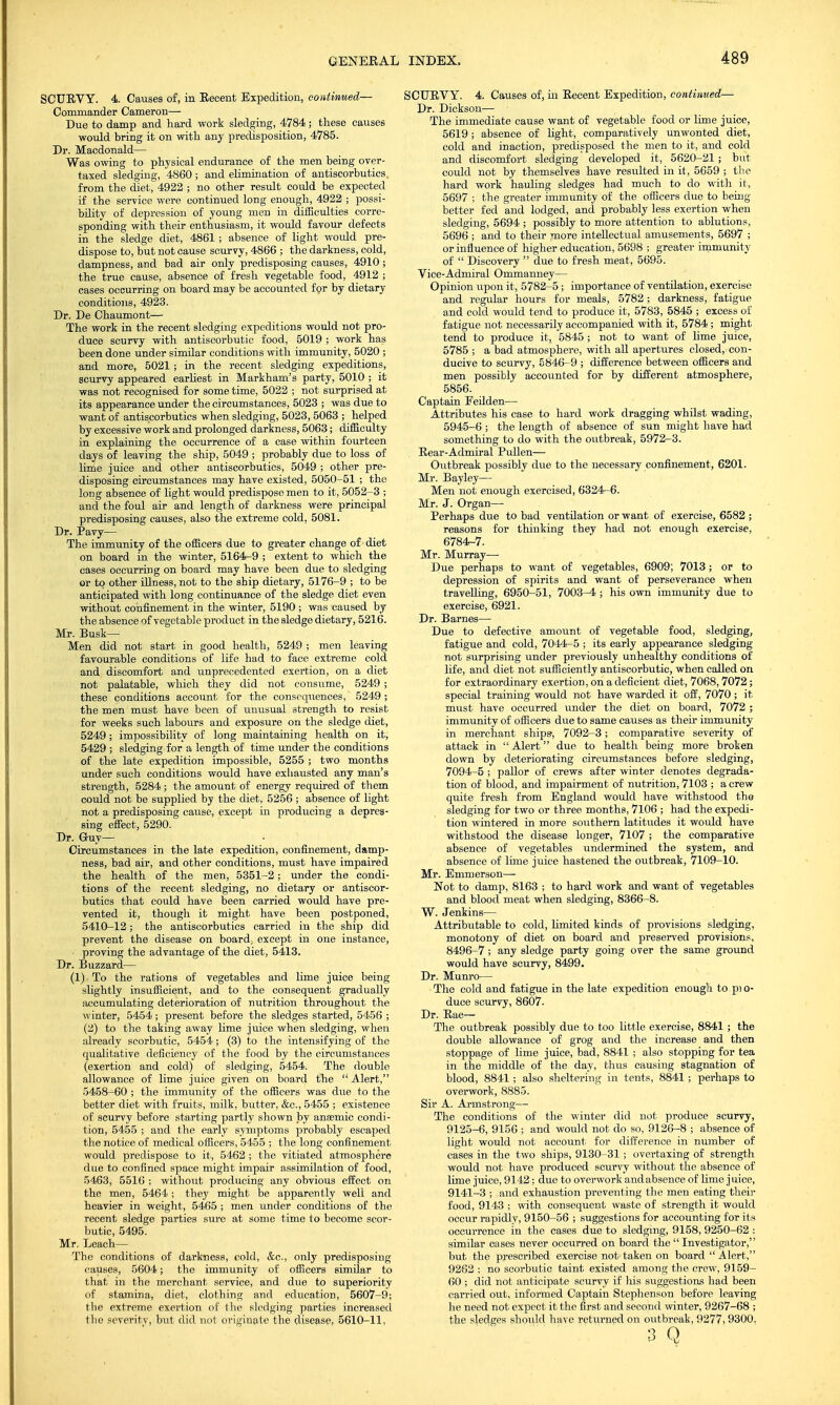 SCUEVY. 4. Causes of, in Eeceut Expedition, continued— Commander Cameron— Due to damp and hard work sledging, 4784; these causes would bring it on with any predisposition, 4785. Dr. Macdonald— Was owing to physical endurance of the men being over- taxed sledging, 4860 ; and ehmination of antiscorbutics, from the diet, 4922 ; no other result could be expected if the service were continued long enough, 4922 ; possi- bility of depression of young men in difficulties corre- sponding with their enthusiasm, it would favour defects in the sledge diet, 4861 ; absence of light would pre- dispose to, but not cause scurvy, 4866 ; the darkness, cold, dampness, and bad air only predisposing causes, 4910 ; the true cause, absence of fresh vegetable food, 4912 ; cases occurring on board may be accounted for by dietary conditions, 4923. Dr. De Chaumont— The work in the recent sledging expeditions would not pro- duce scurvy with antiscorbutic food, 5019 ; work has been done under similar conditions with immunity, 5020 ; and more, 5021; in the recent sledging expeditions, scurvy appeared earliest in Markham's party, 5010 ; it was not recognised for some time, 5022 ; not surprised at its appearance under the circumstances, 5023 ; was due to want of antiscorbutics when sledging, 5023, 5063 ; helped by excessive work and prolonged darkness, 5063; difficulty in explaining the occurrence of a case within fourteen days of leaving the ship, 5049 ; probably due to loss of lime juice and other antiscorbutics, 5049 ; other pre- disposing circumstances may have existed, 5050-51 ; the long absence of light would predispose men to it, 5052-3 ; and the foul air and length of darkness were principal predisposing causes, also the extreme cold, 5081. Dr. Pavy— The immunity of the officers due to greater change of diet on board in the winter, 5164-9 ; extent to which the cases occurring on board may have been due to sledging or to other illness, not to the ship dietary, 5176-9 ; to be anticipated with long continuance of the sledge diet even without confinement in the winter, 5190 ; was caused by the absence of vegetable product in the sledge dietary, 5216. Mr. Busk— Men did not start in good health, 5249 ; men leaving favourable conditions of life had to face extreme cold and discomfort and unprecedented exertion, on a diet not palatable, which they did not consume, 5249 ; these conditions account for the consequences, 5249 ; the men must have been of unusual strength to resist for weeks such labours and exposure on the sledge diet, 5249; impossibility of long maintaining health on it, 5429 ; sledging for a length of time under the conditions of the late expedition impossible, 5255 ; two months under such conditions would have exhausted any man's strength, 5284 ; the amount of energy required of them could not be supplied by the diet, 5256 ; absence of light not a predisposing cause, except in producing a depres- sing effect, 5290. Dr. Guy— Circumstances in the late expedition, confinement, damp- ness, bad air, and other conditions, must have impaired the health of the men, 5351-2; under the condi- tions of the recent sledging, no dietary or antiscor- butics that could have been carried would have pre- vented it, though it might have been postponed, 5410-12; the antiscorbutics carried in the ship did prevent the disease on board, except in one instance, ■ proving the advantage of the diet, 5413. Dr. Buzzard— (1) To the rations of vegetables and lime juice being slightly insufficient, and to the consequent gradually accumulating deterioration of nutrition throughout the winter, 5454; present before the sledges started, 5456 ; (2) to the taking away lime juice when sledging, when already scorbutic, 5454; (3) to the intensifying of the qualitative deficiency of the food by the circumstances (exertion and cold) of sledging, 5454. The double allowance of lime juice given on board the Alert, 5458-60 ; the immunity of the officers was due to the better diet with fruits, milk, butter, &c, 5455 ; existence of scurvy before starting partly shown by anaemic condi- tion, 5455 ; and the early symptoms probably escaped the notice of medical officers, 5455 ; the long confinement would predispose to it, 5462 ; the vitiated atmosphere due to confined space might impair assimilation of food, 5463, 5516 ; without producing any obvious effect on the men, 5464; they might be apparently well and heavier in weight, 5465 ; men under conditions of the recent sledge parties sure at some time to become scor- butic, 5495. Mr. Leach— The conditions of darkness, cold, &c, only predisposing causes, 5604; the immunity of officers similar to that in the merchant service, and due to superiority of stamina, diet, clothing and education, 5607-9; the extreme exertion of the sledging parties increased the severity, but did not originate the disease, 5610-11, SCUEVY. 4. Causes of, in Eecent Expedition, continued,— Dr. Dickson— The immediate cause want of vegetable food or lime juice, 5619; absence of light, comparatively unwonted diet, cold and inaction, predisposed the men to it, and cold and discomfort sledging developed it, 5620-21 ; but could not by themselves have resulted in it, 5659 ; the hard work hauling sledges had much to do with it, 5697 ; the greater immunity of the officers duo to being- better fed and lodged, and probably less exertion when sledging, 5694 ; possibly to more attention to ablutions, 5696 ; and to their more intellectual amusements, 5697 ; or influence of higher education, 5698 ; greater immunity of  Discovery  due to fresh meat, 5695. Vice-Admiral Ommanney— Opinion upon it , 5782-5 ; importance of ventilation, exercise and regular hours for meals, 5782 ; darkness, fatigxie and cold would tend to produce it, 5783, 5845 ; excess of fatigue not necessarily accompanied with it, 5784 ; might tend to produce it, 5845 ; not to want of lime juice, 5785 ; a bad atmosphere, with all apertures closed, con- ducive to scurvy, 5846-9 ; difference between officers and men possibly accounted for by different atmosphere, 5856. Captain Feilden— Attributes his case to hard work dragging whilst wading, 5945-6 ; the length of absence of sun might have had something to do with the outbreak, 5972-3. Bear-Admiral Pullen— Outbreak possibly due to the necessary confinement, 6201. Mr. Bayley— Men not enough exercised, 6324-6. Mr. J. Organ— Perhaps due to bad ventilation or want of exercise, 6582 ; reasons for thinking they had not enough exercise, 6784-7. Mr. Murray— Due perhaps to want of vegetables, 6909, 7013; or to depression of spirits and want of perseverance when travelling, 6950-51, 7003-4 ; his own immunity due to exercise, 6921. Dr. Barnes— Due to defective amount of vegetable food, sledging, fatigue and cold, 7044-5 ; its early appearance sledging not surprising under previously unhealthy conditions of life, and diet not sufficiently antiscorbutic, when called on for extraordinary exertion, on a deficient diet, 7068,7072; special training would not have warded it off, 7070; it must have occurred under the diet on board, 7072 ; immunity of officers due to same causes as their immunity in merchant ships-, 7092-3; comparative severity of attack in  Alert due to health being more broken down by deteriorating circumstances before sledging, 7094-5 ; pallor of crews after winter denotes degrada- tion of blood, and impairment of nutrition, 7103 ; a crew quite fresh from England would have withstood the sledging for two or three months, 7106 ; had the expedi- tion wintered in more southern latitudes it would have withstood the disease longer, 7107 -, the comparative absence of vegetables undermined the system, and absence of lime juice hastened the outbreak, 7109-10. Mr. Emmerson— Not to damp, 8163 ; to hard work and want of vegetables and blood meat when sledging, 8366-8. W. Jenkins— Attributable to cold, limited kinds of provisions sledging, monotony of diet on board and preserved provisions, 8496-7 ; any sledge party going over the same ground would have scurvy, 8499. Dr. Munro— The cold and fatigue in the late expedition enough to pi o- duce scurvy, 8607. Dr. Eae— The outbreak possibly due to too little exercise, 8841 ; the double allowance of grog and the increase and then stoppage of lime juice, bad, 8841 ; also stopping for tea in the middle of the day, thus causing stagnation of blood, 8841 ; also sheltering in tents, 8841; perhaps to overwork, 8885. Sir A. Armstrong— The conditions of the winter did not produce scurvy, 9125-6, 9156 ; and would not do so, 9126-8 ; absence of light would not account for difference in number of cases in the two ships, 9130-31 ; overtaxing of strength would not have produced scurvy without the absence of lime juice, 9142; due to overwork andabsence of lime juice, 9141-3 ; and exhaustion preventing the men eating their food, 9143 ; with consequent waste of strength it would occur rapidly, 9150-56 ; suggestions for accounting for its occurrence in the cases due to sledging, 9158, 9250-62 : similar cases never occurred on board the  Investigator, but the prescribed exercise not taken on board Alert, 9262 ; no scorbutic taint existed among the crew, 9159- 60 ; did not anticipate scurvy if his suggestions had been carried out, informed Captain Stephenson before leaving he need not expect it the first and second winter, 9267-68 ; the sledges should have returned on outbreak, 9277,9300, 3 Q