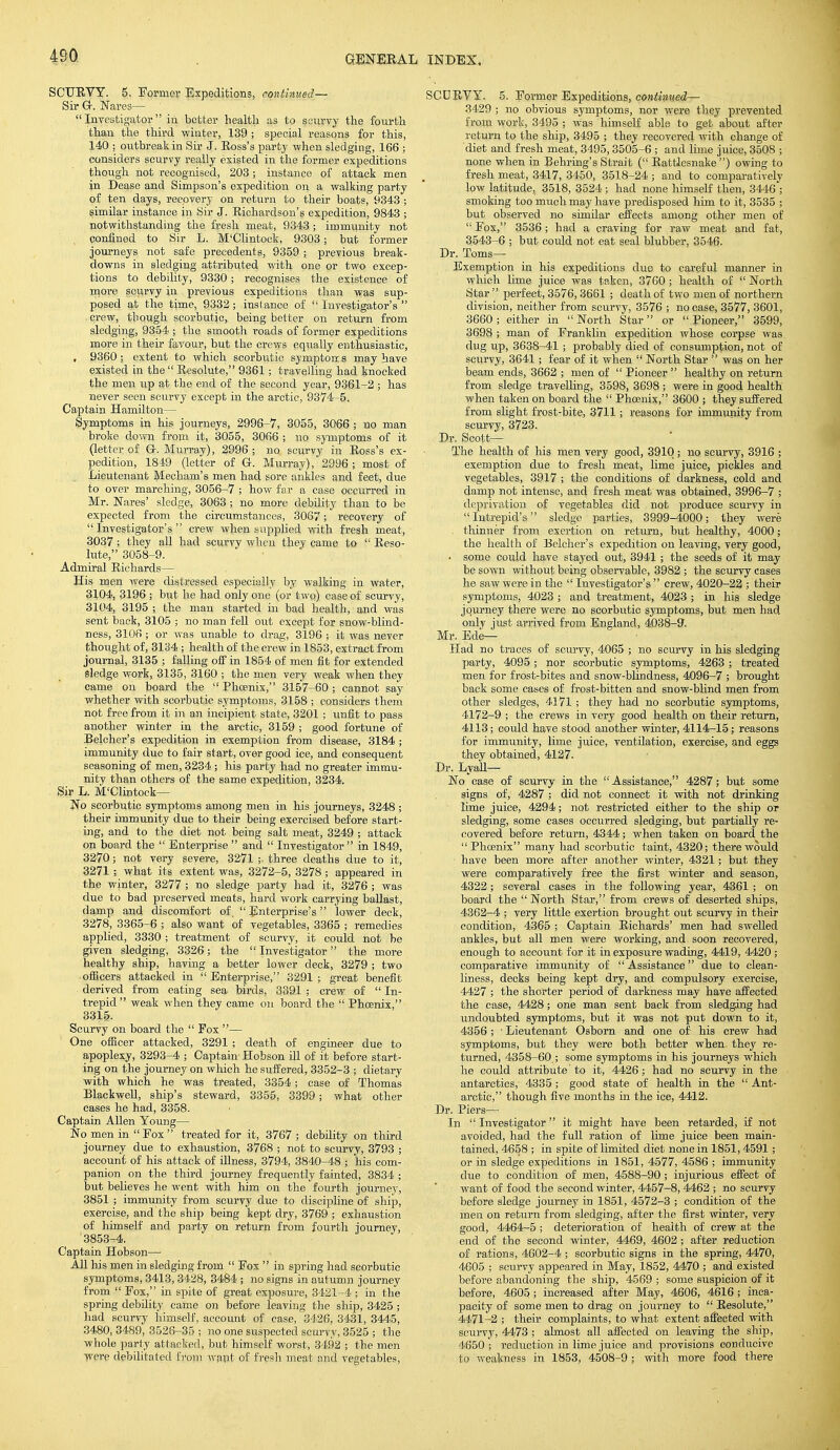 SCURVY. 5. Former Expeditions, continued— Sir G-. Nares—  Investigator in better health as to scurvy the fourth than the third winter, 139 ; sjjecial reasons for this, 140 ; outbreak in Sir J. Ross's party when sledging, 166 ; considers scurvy really existed in the former expeditions though not recognised, 203 ; instance of attack men in Dease and Simpson's expedition on a walking party of ten days, recovery on return to their boats, 9343 ; similar instance in Sir J. Richardson's expedition, 9843 ; notwithstanding the fresh meat, 9343 ; immunity not confined to Sir L. M'Clintock, 9303; but former journeys not safe precedents, 9359 ; previous break- downs in sledging attributed with one or two excep- tions to debility, 9330; recognises the existence of more scurvy in previous expeditions than was sup- posed at the time, 9332 ; instance of  Investigator's  crew, though scorbutic, being better on return from sledging, 9354 ; the smooth roads of former expeditions more in their favour, but the crews equally enthusiastic, , 9360 ; extent to which scorbutic symptoms may have existed in the  Resolute, 9361; travelling had knocked the men up at the end of the second year, 9361-2 ; has never seen scurvy except in the arctic, 9374-5. Captain Hamilton— Symptoms in his journeys, 2996-7, 3055, 3066 ; no man broke down from it, 3055, 3066 ; no symptoms of it (letter of G-. Murray), 2996; no scurvy in Ross's ex- pedition, 1849 (letter of Gr. Murray), 2996 ; most of Lieutenant Mecham's men had sore ankles and feet, due to over marching, 3056-7 ; how far a case occurred in Mr. Nares' sledge, 3063 ; no more debility than to be expected from the circumstances, 3067; recovery of Investigator's crew when supplied with fresh meat, 3037 ; they all had scurvy when they came to  Reso- lute, 3058-9. Admiral Richards— His men were distressed especially by walking in water, 3104, 3196 ; but he had only one (or two) case of scurvy, 3104, 3195 ; the man started in bad health, and was sent back, 3105 ; no man fell out except for snow-blind- ness, 3106 ; or was unable to drag, 3196 ; it was never thought of, 3134 ; health of the crew in 1853, extract from journal, 3135 ; falling off in 1854 of men fit for extended sledge work, 3135, 3160 ; the men very weak when they came on board the  Phoenix, 3157-60 ; cannot say whether with scorbutic symptoms, 3158 ; considers them not free from it in an incipient state, 3201 ; unfit to pass another winter in the arctic, 3159 ; good fortune of Belcher's expedition in exemption from disease, 3184 ; immunity due to fair start, over good ice, and consequent seasoning of men, 3234 ; his party had no greater immu- nity than others of the same expedition, 3234. Sir L. M'Clintock— No scorbutic symptoms among men in his journeys, 3248 ; their immunity due to their being exercised before start- ing, and to the diet not being salt meat, 3249 ; attack on board the  Enterprise  and  Investigator in 1849, 3270; not very severe, 3271 ;. three deaths due to it, 3271 ; what its extent was, 3272-5, 3278 ; appeared in the winter, 3277 ; no sledge party had it, 3276 ; was due to bad preserved meats, hard work carrying ballast, damp and discomfort of,  Enterprise's lower deck, 3278, 3365-6 ; also want of vegetables, 3365 ; remedies applied, 3330; treatment of scurvy, it could not be given sledging, 3326; the  Investigator the more healthy ship, having a better lower deck, 3279 ; two officers attacked in Enterprise, 3291; great benefit derived from eating sea birds, 3391 ; crew of  In- trepid weak when they came on board the  Phoenix, 3315. Scurvy on board the  Fox — One officer attacked, 3291 ; death of engineer due to apoplexy, 3293-4 ; Captain- Hobson ill of it before start- ing on the journey on which he suffered, 3352-3 ; dietary with which he was treated, 3354; case of Thomas Blackwell, ship's steward, 3355, 3399; what other cases he had, 3358. Captain Allen Young— No men in Fox treated for it, 3767 ; debility on third journey due to exhaustion, 3768 ; not to scurvy, 3793 ; account of his attack of illness, 3794, 3840-48 ; his com- panion on the third journey frequently fainted, 3834 ; but believes he went with him on the fourth journey, 3851 ; immunity from scurvy due to discipline of ship, exercise, and the ship being kept dry, 3769 ; exhaustion of himself and party on return from fourth iournev, 3853-4. Captain Hobson— All his men in sledging from  Fox  in spring had scorbutic symptoms, 3413, 3428, 3484 ; no signs in autumn journey from  Fox, in spite of great exposure, 3421-4 ; in the spring debility came on before leaving the ship, 3425 ; had scurvy himself, account of case, 3426, 3431, 3445, 3480, 3489, 3526-35 ; no one suspected scurvy, 3525 ; the whole party attacked, but himself worst, 3492 ; the men were debilitated from want of fresh meat and vegetables, SCURVY. 5. Former Expeditions, contimed— 3429 ; no obvious symptoms, nor were they prevented from work, 3495 ; was himself able to get about after return to the ship, 3495 ; they recovered with change of diet and fresh meat, 3495, 3505-6 ; and lime juice, 3508 ; none when in Behring's Strait ( Rattlesnake) owing to fresh meat, 3417, 3450, 3518-24 ; and to comparatively low latitude, 3518, 3524 ; had none himself then, 3446 ; smoking too much may have predisposed him to it, 3535 ; but observed no similar effects among other men of  Fox, 3536 ; had a craving for raw meat and fat, 3543-6 ; but could not eat seal blubber, 3546. Dr. Toms— Exemption in his expeditions due to careful manner in which lime juice was taken, 3760 ; health of  North Star  perfect, 3576, 3661 ; death of two men of northern division, neither from scurvy, 3576 ; no case, 3577, 3601, 3660 ; either in  North Star or  Pioneer, 3599, 3698; man of Franklin expedition whose corpse was. dug up, 3638-41 ; probably died of consumption, not of scurvy, 3641; fear of it when  North Star  was on her beam ends, 3662 ; men of  Pioneer  healthy on return from sledge travelling, 3598, 3698 ; were in good health when taken on board the  Phoenix, 3600 ; they suffered from slight frost-bite, 3711; reasons for immunity from scurvy, 3723. Dr. Scott— The health of his men very good, 3910; no scurvy, 3916 ; exemption due to fresh meat, lime juice, pickles and vegetables, 3917 ; the conditions of darkness, cold and damp not intense, and fresh meat was obtained, 3996-7 ; deprivation of vegetables did not produce scurvy in  Intrepid's sledge parties, 3999-4000; they were thinner from exertion on return, but healthy, 4000; the health of Belcher's expedition on leaving, very good, • some could have stayed out, 3941 ; the seeds of it may be sown without being observable, 3982 ; the scurvy cases he saw were in the  Investigator's  crew, 4020-22 ; their symptoms, 4023 ; and treatment, 4023 ; in his sledge journey there were no scorbutic symptoms, but men had. only just arrived from England, 4038-9. Mr. Ede— Had no traces of scurvy, 4065 ; no scurvy in his sledging party, 4095; nor scorbutic symptoms, 4263 ; treated men for frost-bites and snow-blindness, 4096-7 ; brought back some cases of frost-bitten and snow-blind men from other sledges, 4171 ; they had no scorbutic symptoms, 4172-9 ; the crews in very good health on their return, 4113; could have stood another winter, 4114-15; reasons for immunity, lime juice, ventilation, exercise, and eggs they obtained, 4127. Dr. Lyail— No case of scurvy in the Assistance, 4287; but some signs of, 4287 ; did not connect it with not drinking lime juice, 4294; not restricted either to the ship or sledging, some cases occurred sledging, but partially re- covered before return, 4344; when taken on board the  Phosnix many had scorbutic taint, 4320; there would have been more after another winter, 4321; but they were comparatively free the first winter and season, 4322; several cases in the following year, 4361 ; on board the North Star, from crews of deserted ships, 4362-4 ; very little exertion brought out scurvy in their condition, 4365 ; Captain Richards' men had swelled ankles, but all men were working, and soon recovered, enough to account for it in exposure wading, 4419, 4420 ; comparative immunity of  Assistance due to clean- liness, decks being kept dry, and compulsory exercise, 4427 ; the shorter period of darkness may have affected the case, 4428; one man sent back from sledging had undoubted symptoms, but it was not put down to it, 4356 ; • Lieutenant Osborn and one of his crew had symptoms, but they were both better when they re- turned, 4358-60 ; some symptoms in his journeys which he could attribute to it, 4426; had no scurvy in the antarctics, 4335; good state of health in the  Ant- arctic, though five months in the ice, 4412. Dr. Piers— In Investigator it might have been retarded, if not avoided, had the full ration of lime juice been main- tained, 4658 ; in spite of limited diet none in 1851,4591; or in sledge expeditions in 1851, 4577, 4586 ; immunity due to condition of men, 4588-90 ; injurious effect of want of food the second winter, 4457-8, 4462 ; no scurvy before sledge journey in 1851, 4572-3 ; condition of the men on return from sledging, after the first winter, very good, 4464-5 ; deterioration of health of crew at the end of the second winter, 4469, 4602; after reduction of rations, 4602-4 ; scorbutic signs in the spring, 4470, 4605 ; scurvy appeared in May, 1852, 4470 ; and existed before abandoning the ship, 4569 ; some suspicion of it before, 4605; increased after May, 4606, 4616 ; inca- pacity of some men to drag on journey to  Resolute, 4471-2 ; their complaints, to what extent affected with scurvy, 4473 ; almost all affected on leaving the ship, 4650 ; reduction in lime juice and provisions conducive to weakness in 1853, 4508-9 ; with more food there