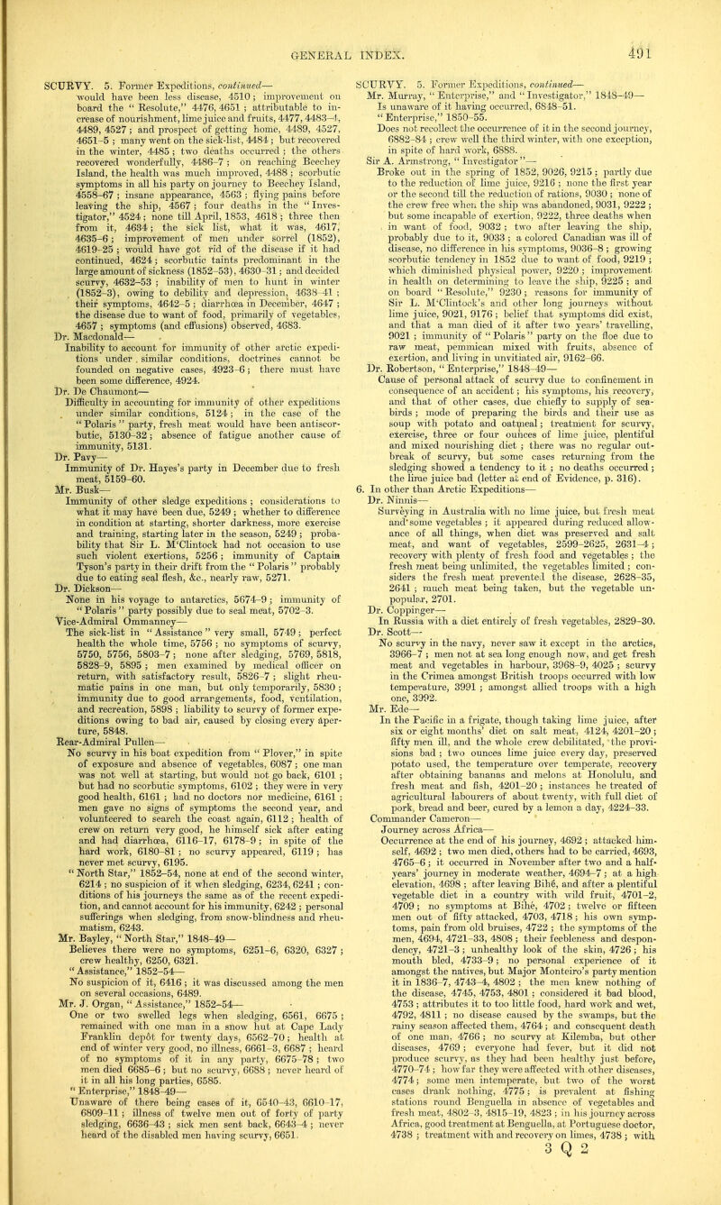 SCURVY. 5. Former Expeditions, continued— would have been less disease, 4510; improvement on board the  Resolute, 4476, 4651 ; attributable to in- crease of nourishment, lime juice and fruits, 4477,4483-4, 4489, 4527; and prospect of getting home, 4489, 4527, 4651-5 ; many went on the sick-list, 4484 ; but recovered ■in the winter, 4485 ; two deaths occurred ; the others recovered wonderfully, 4486-7 ; on reaching Beechey Island, the health was much improved, 4488 ; scorbutic symptoms in all his party on journey to Beechey Island, 4558-67 ; insane appearance, 4563 ; flying pains before leaving the ship, 4567 ; four deaths in the  Inves- tigator, 4524; none till AprU, 1853, 4618; three then from it, 4634; the sick list, what it was, 4617, 4635-6; improvement of men under sorrel (1852), 4619-25 ; would have got rid of the disease if it had continued, 4624; scorbutic taints predominant in the large amount of sickness (1852-53), 4630-31; and decided scurvy, 4632-53 ; inability of men to hunt in winter (1852-3), owing to debility and depression, 4638-41 ; their symptoms, 4642-5 ; diarrhoea in December, 4647 ; the disease due to want of food, primarily of vegetables, 4657 ; symptoms (and effusions) observed, 4683. Dr. Macdonald—■ Inability to account for immunity of other arctic expedi- tions under . simflar conditions, doctrines cannot be founded on negative cases, 4923-6 ; there must have been some difference, 4924. Dr. De Chaumont— Difficulty in accounting for immunity of other expeditions under similar conditions, 5124; in the case of the Polaris party, fresh meat would have been antiscor- butic, 5130-32; absence of fatigue another cause of immunity, 5131. Dr. Pavy— Immunity of Dr. Hayes's party in December due to fresh meat, 5159-60. Mr. Busk— Immunity of other sledge expeditions ; considerations to what it may have been due, 5249 ; whether to difference in condition at starting, shorter darkness, more exercise and training, starting later in the season, 5249 ; proba- bflity that Sir L. M'Clintock had not occasion to use such violent exertions, 5256; immunity of Captaia Tyson's party in their drift from the  Polaris  probably due to eating seal flesh, &c, nearly raw, 5271. Dr. Dickson— None in his voyage to antarctics, 5674-9; immunity of Polaris party possibly due to seal meat, 5702-3. Vice-Admiral Ommanney— The sick-list in  Assistance  very small, 5749; perfect health the whole time, 5756 ; no symptoms of scurvy, 5750, 5756, 5803-7; none after sledging, 5769, 5818, 5828-9, 5895 ; men examined by medical officer on return, with satisfactory result, 5826-7 ; slight rheu- matic pains in one man, but only temporarily, 5830 ; immunity due to good arrangements, food, ventilation, and recreation, 5898 ; liability to scurvy of former expe- ditions owing to bad air, caused by closing every aper- ture, 5848. Rear-Admiral Pullen— No scurvy in his boat expedition from  Plover, in spite of exposure and absence of vegetables, 6087 ; one man was not well at starting, but would not go back, 6101 ; but had no scorbutic symptoms, 6102 ; they were in very good health, 6161 ; had no doctors nor medicine, 6161 ; men gave no signs of symptoms the second year, and volunteered to search the coast again, 6112 ; health of crew on return very good, he himself sick after eating and had diarrhoea, 6116-17, 6178-9; in spite of the hard work, 6180-81; no scurvy appeared, 6119 ; has never met scurvy, 6195.  North Star, 1852-54, none at end of the second winter, 6214 ; no suspicion of it when sledging, 6234, 6241; con- ditions of his journeys the same as of the recent expedi- tion, and cannot account for his immunity, 6242 ; personal sufferings when sledging, from snow-blindness and rheu- matism, 6243. Mr. Bayley,  North Star, 1848-49— Believes there were no symptoms, 6251-6, 6320, 6327 ; crew healthy, 6250, 6321.  Assistance, 1852-54— No suspicion of it, 6416 ; it was discussed among the men on several occasions, 6489. Mr. J. Organ,  Assistance, 1852-54— One or two swelled legs when sledging, 6561, 6675 ; remained with one man in a snow hut at Cape Lady Franklin depot for twenty days, 6562-70; health at end of winter very good, no illness, 6661-3, 6687 ; heard of no symptoms of it in any party, 6675-78 j two men died 6685-6 ; but no scurvy, 6688 ; never heard of it in all his long parties, 6585.  Enterprise, 1848-49— Unaware of there being cases of it, G640-43, 6610-17, 6809-11 ; illness of twelve men out of forty of party sledging, 6636-43 ; sick men sent back, 6643-4 ; never heard of the disabled men having scurvy, 6651, SCURVY. 5. Former Expeditions, continued— Mr. Murray, Enterprise, and Investigator, 1848-49— Is unaware of it having occurred, 6848-51. Enterprise, 1850-55. Does not recollect the occurrence of it in the second joume}-, 6882-84 ; crew well the third winter, with one exception, in spite of hard work, 6888. Sir A. Armstrong,  Investigator— Broke out in the spring of 1852, 9026, 9215; partly due to the reduction of lime juice, 9216 ; none the first year or the second tiU the reduction of rations, 9030 ; none of the crew free when the ship was abandoned, 9031, 9222 ; but some incapable of exertion, 9222, three deaths when in want of food, 9032 ; two after leaving the ship, probably due to it, 9033 ; a colored Canadian was ill of disease, no difference in Ms symptoms, 9036-8 ; growing scorbutic tendency in 1852 due to want of food, 9219 ; which diminished physical power, 9220 ; improvement in health on determining to leave the ship, 9225 ; and on board Resolute, 9230; reasons for immunity of Sir L. M'Clintock's and other long journeys without lime juice, 9021, 9176 ; belief that symptoms did exist, and that a man died of it after two years' travelling, 9021 ; immunity of  Polaris  party on the floe due to raw meat, pemmican mixed with fruits, absence of exertion, and living in unvitiated air, 9162-66. Dr. Robertson,  Enterprise, 1848-49— Cause of personal attack of scurvy due to confinement in consequence of an accident; his symptoms, his recovery, and that of other cases, due chiefly to supply of sea- birds ; mode of preparing the birds and their use as soup with potato and oatmeal; treatment for scurvy, exercise, three or four ounces of lime juice, plentiful and mixed nourishing diet ; there was no regular out- break of scurvy, but some cases returning from the sledging showed a tendency to it ; no deaths occurred ; the lirae juice bad (letter at end of Evidence, p. 316). 6. In other than Arctic Expeditions— Dr. Ninms— Surveying in Australia with no lime juice, but fresh meat and'some vegetables ; it appeared during reduced allow- ance of all things, when diet was preserved and salt meat, and want of vegetables, 2599-2625, 2631-4; recovery with plenty of fresh food and vegetables ; the fresh meat being unlimited, the vegetables limited ; con- siders the fresh meat prevented the disease, 2628-35, 2641 ; much meat being taken, but the vegetable un- populni, 2701. Dr. Coppinger— In Russia with a diet entirely of fresh vegetables, 2829-30. Dr. Scott- No scurvy in the navy, never saw it except in the arctics, 3966-7 ; men not at sea long enough now, and get fresh meat and vegetables in harbour, 3968-9, 4025 ; scurvy in the Crimea amongst British troops occurred with low temperature, 3991 ; amongst allied troops with a high one, 3992. Mr. Ede— In the Pacific in a frigate, though taking lime juice, after six or eight months' diet on salt meat, 4124, 4201-20 ; fifty men ill, and the whole crew debflitated, the provi- sions bad ; two ounces lime juice every day, preserved potato used, the temperature over temperate, recovery after obtaining bananas and melons at Honolulu, and fresh meat and fish, 4201-20 ; instances he treated of agricultural labourers of about twenty, with full diet of pork, bread and beer, cured by a lemon a day, 4224-33. Commander Cameron— Journey across Africa— Occurrence at the end of his journey, 4692 ; attacked him- self, 4692 ; two men died, others had to be carried, 4693, 4765-6; it occurred in November after two and a half- years' journey in moderate weather, 4694-7 ; at a high elevation, 4698 ; after leaving Bih§, and after a plentiful vegetable diet in a country with wild fruit, 4701-2, 4709 ; no symptoms at Bihe, 4702 ; twelve or fifteen men out of fifty attacked, 4703, 4718 ; his own symp- toms, pain from old bruises, 4722 ; the symptoms of the men, 4694, 4721-33, 4808 ; their feebleness and despon- dency, 4721-3 ; unhealthy look of the skin, 4726; his mouth bled, 4733-9; no personal experience of it amongst the natives, but Major Monteiro's party mention it in 1836-7, 4743-4, 4802 ; the men knew nothing of the disease, 4745, 4753, 4801 ; considered it bad blood, 4753 ; attributes it to too little food, hard work and wet, 4792, 4811 ; no disease caused by the swamps, but the rainy season affected them, 4764 ; and consequent death of one man, 4766 ; no scurvy at Kdemba, but other diseases, 4769 ; everyone had fever, but it did not produce scurvy, as they had been healthy just before, 4770-74 ; how far they were affected with other diseases, 4774; some men intemperate, but two of the worst cases drank nothing, 4775 ; is prevalent at fishing- stations round Benguella in absence of vegetables and fresh meat, 4802-3, 4815-19, 4823 ; in his journey across Africa, good treatment at Benguella, at Portuguese doctor, 4738 ; treatment with and recovery on limes, 4738 ; with 3 Q 2