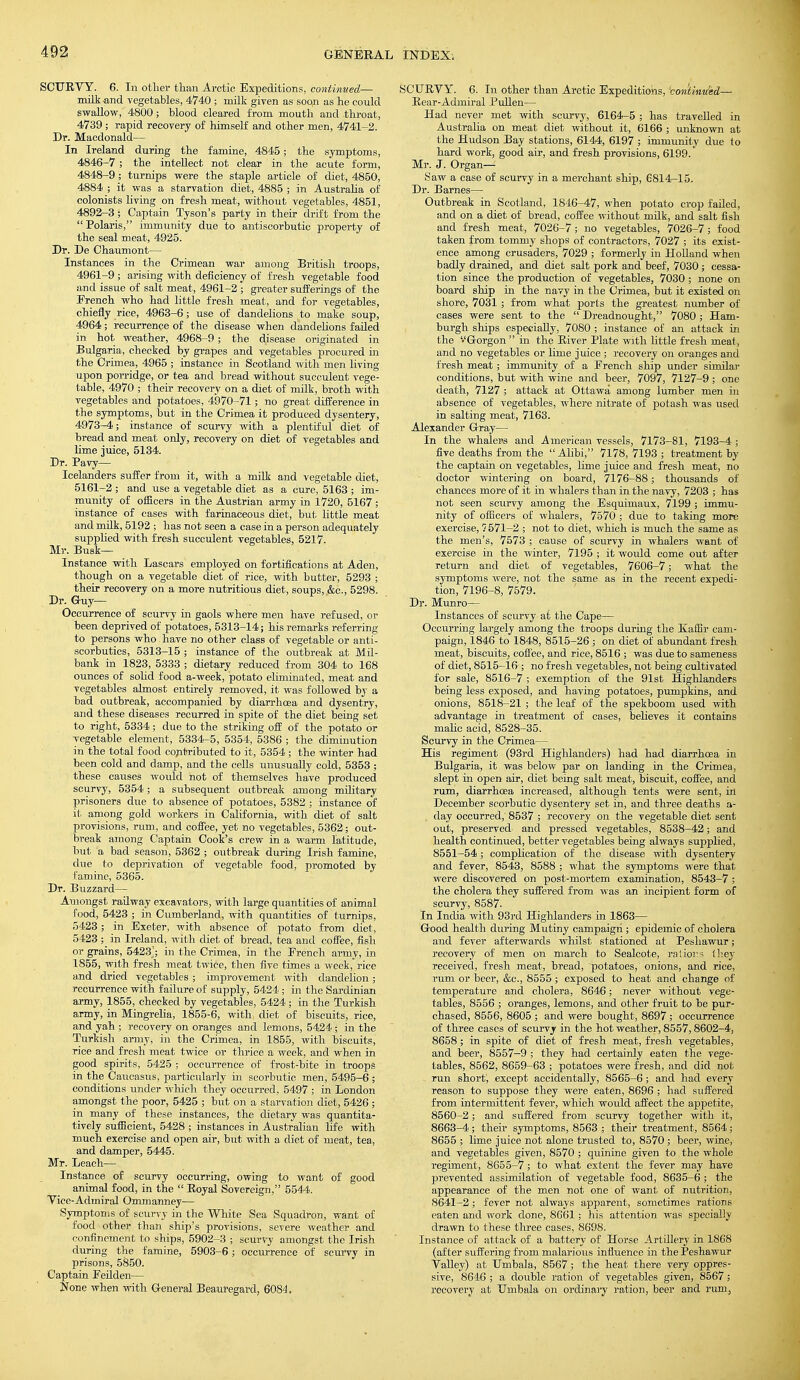 SCURVY. 6. In other than Arctic Expeditions, continued— milk and vegetables, 4740 ; milk given as soop as he could swallow, 4800; blood cleared from mouth and throat, 4739 ; rapid recovery of himself and other men, 4741-2. Dr. Macdonald— In Ireland during the famine, 4845; the symptoms, 4846-7 ; the intellect not clear in the acute form, 4848-9; turnips were the staple article of diet, 4850, 4884 ; it was a starvation diet, 4885 ; in Australia of colonists living on fresh meat, without vegetables, 4851, 4892-3; Captain Tyson's party in their drift from the Polaris, immunity due to antiscorbutic property of the seal meat, 4925. Dr. De Chaumont— Instances in the Crimean war among British troops, 4961-9; arising with deficiency of fresh vegetable food and issue of salt meat, 4961-2 ; greater sufferings of the Erench who had little fresh meat, and for vegetables, chiefly rice, 4963-6; use of dandelions to make soup, 4964; recurrence of the disease when dandelions failed in hot weather, 4968-9 ; the disease originated in Bulgaria, checked by grapes and vegetables procured in the Crimea, 4965 ; instance in Scotland with men living upon porridge, or tea and bread without succulent vege- table, 4970 ; their recovery on a diet of milk, broth with vegetables and potatoes, 4970-71 ; no great difference in the symptoms, but in the Crimea it produced dysentery, 4973-4; instance of scurvy with a plentiful diet of bread and meat only, recovery on diet of vegetables and lime juice, 5134. Dr. Pavy— Icelanders suffer from it, with a milk and vegetable diet, 5161-2 ; and use a vegetable diet as a cure, 5163 ; im- munity of officers in the Austrian army in 1720, 5167 ; instance of cases with farinaceous diet, but little meat and milk, 5192 ; has not seen a case in a person adequately supplied with fresh succulent vegetables, 5217. Mr. Busk— Instance with Lascars employed on fortifications at Aden, though on a vegetable diet of rice, with butter, 5293 ; their recovery on a more nutritious diet, soups, &c, 5298. Dr. G-uy— Occurrence of scurvy in gaols where men have refused, or been deprived of potatoes, 5313-14; his remarks referring to persons who have no other class of vegetable or anti- scorbutics, 5313-15 ; instance of the outbreak at Mil- bank in 1823, 5333 ; dietary reduced from 304 to 168 ounces of solid food a-week, potato eliminated, meat and vegetables almost entirely removed, it was followed by a bad outbreak, accompanied by diarrhoea and dysentry, and these diseases recurred in spite of the diet being set to right, 5334; due to the striking off of the potato or vegetable element, 5334-5, 5354, 5386 ; the diminution in the total food contributed to it, 5354 ; the winter had been cold and damp, and the cells unusually cold, 5353 ; these causes would not of themselves have produced scurvy, 5354; a subsequent outbreak among military prisoners due to absence of potatoes, 5382 ; instance of it among gold workers in California, with diet of salt provisions, rum, and coffee, yet no vegetables, 5362; out- break among Captain Cook's crew in a warm latitude, but a bad season, 5362 ; outbreak during Irish famine, due to deprivation of vegetable food, promoted by famine, 5365. Dr. Buzzard— Amongst railway excavators, with large quantities of animal food, 5423 ; in Cumberland, with quantities of turnips, 5423; in Exeter, with absence of potato from diet, 5423 ; in Ireland, with diet of bread, tea and coffee, fish or grains, 5423J; in the Crimea, in the Erench army, in 1855, with fresh meat twice, then five times a week, rice and dried vegetables ; improvement with dandelion; recurrence with failure of supply, 5424 ; in the Sardinian army, 1855, checked by vegetables, 5424; in the Turkish army, in Mingrelia, 1855-6, with, diet of biscuits, rice, and yah ; recovery on oranges and lemons, 5424 ; in the Turkish army, in the Crimea, in 1855, with biscuits, rice and fresh meat twice or thrice a week, and when in good spirits, 5425 ; occurrence of frost-bite in troops in the Caucasus, particularly in scorbutic men, 5495-6 ; conditions under which they occurred, 5497 ; in London amongst the poor, 5425 ; but on a starvation diet, 5426 ; in many of these instances, the dietary was quantita- tively sufficient, 5428 ; instances in Australian life with much exercise and open air, but with a diet of meat, tea, and damper, 5445. Mr. Leach— Instance of scurvy occurring, owing to want of good animal food, in the  Royal Sovereign, 5544. Vice-Admiral Ommanney—■ Symptoms of scurvy in the White Sea Squadron, want of food other than ship's provisions, severe weather and confinement to ships, 5902-3 ; scurvy amongst the Irish during the famine, 5903-6; occurrence of scurvy in prisons, 5850. Captain Feilden— None when with G-eneral Beauregard, 6084. SCURVY. 6. In other than Arctic Expeditions, 'continued— Rear-Admiral Pullen— Had never met with scurvy, 6164-5 ; has travelled in Australia on meat diet without it, 6166 ; unknown at the Hudson Bay stations, 6144, 6197 ; immunity due to hard work, good air, and fresh provisions, 6199. Mr. J. Organ— Saw a case of scurvy in a merchant ship, 6814-15. Dr. Barnes— Outbreak in Scotland, 1846-47, when potato crop failed, and on a diet of bread, coffee without milk, and salt fish and fresh meat, 7026-7; no vegetables, 7026-7; food taken from tommy shops of contractors, 7027 ; its exist- ence among crusaders, 7029 ; formerly in Holland when badly drained, and diet salt pork and beef, 7030; cessa- tion since the production of vegetables, 7030 ; none on board ship in the navy in the Crimea, but it existed on shore, 7031 ; from what ports the greatest number of cases were sent to the  Dreadnought, 7080 ; Ham- burgh ships especially, 7080 ; instance of an attack in the '-'Gorgon  in the River Plate with little fresh meat, and no vegetables or lime j uice ; recovery on oranges and fresh meat; immunity of a Erench ship under similar conditions, but with wine and beer, 7097, 7127-9; one death, 7127 ; attack at Ottawa among lumber men in absence of vegetables, where nitrate of potash was used in salting meat, 7163. Alexander Gray— In the whalers and American vessels, 7173-81, 7193-4 ; five deaths from the  Alibi, 7178, 7193 ; treatment by the captain on vegetables, lime juice and fresh meat, no doctor wintering on board, 7176-88; thousands of chances more of it in whalers than in the navy, 7203 ; has not seen scurvy among the Esquimaux, 7199 ; immu- nity of officers of whalers, 7570 ; due to taking more exercise, 7 571-2 ; not to diet, which is much the same as the men's, 7573 ; cause of scurvy in whalers want of exercise in the winter, 7195 ; it would come out after return and diet of vegetables, 7606-7; what the symptoms were, not the same as in the recent expedi- tion, 7196-8, 7579. Dr. Munro— Instances of scurvy at the Cape— Occurring largely among the troops during the Kaffir cam- paign, 1846 to 1848, 8515-26; on diet of abundant fresh meat, biscuits, coffee, and rice, 8516 ; was due to sameness of diet, 8515-16 ; no fresh vegetables, not being cultivated for sale, 8516-7 ; exemption of the 91st Highlanders being less exposed, and having potatoes, pumpkins, and onions, 8518-21 ; the leaf of the spekboom used with advantage in treatment of cases, believes it contains malic acid, 8528-35. Scurvy in the Crimea— His regiment (93rd Highlanders) had had diarrhoea in Bulgaria, it was below par on landing in the Crimea, slept in open air, diet being salt meat, biscuit, coffee, and rum, diarrhoea increased, although tents were sent, in December scorbutic dysentery set in, and three deaths a- . day occurred, 8537 ; recovery on the vegetable diet sent out, preserved and pressed vegetables, 8538-42; and health continued, better vegetables being always supplied, 8551-54; complication of the disease with dysentery and fever, 8543, 8588 ; what the symptoms were that were discovered on post-mortem examination, 8543-7 ; the cholera they suffered from was an incipient form of scurvy, 8587. In India with 93rd Highlanders in 1863— Good health during Mutiny campaign; epidemic of cholera and fever afterwards whilst stationed at Peshawur; recovery of men on march to Sealcote, rations they received, fresh meat, bread, potatoes, onions, and rice, rum or beer, &c, 8555 ; exposed to heat and change of temperature and cholera, 8646; never without vege- tables, 8556 ; oranges, lemons, and other fruit to be pur- chased, 8556, 8605 ; and were bought, 8697 ; occurrence of three cases of scurvy in the hot weather, 8557,8602-4, 8658 ; in spite of diet of fresh meat, fresh vegetables, and beer, 8557-9 ; they had certainly eaten the vege- tables, 8562, 8659-63 ; potatoes were fresh, and did not run short, except accidentally, 8565-6; and had every reason to suppose they were eaten, 8696 ; had suffered from intermittent fever, which would affect the appetite, 8560-2; and suffered from scurvy together with it, 8663-4; their symptoms, 8563 ; their treatment, 8564; 8655 ; lime juice not alone trusted to, 8570 ; beer, wine, and vegetables given, 8570 ; quinine given to the whole regiment, 8655-7; to what extent the fever may have prevented assimilation of vegetable food, 8635-6 ; the appearance of the men not one of want of nutrition, 8641-2 ; fever not always apparent, sometimes rations eaten and work done, 8661 ; his attention was specially drawn to these three cases, 8698. Instance of attack of a battery of Horse Artillery in 1868 (after suffering from malarious influence in the Peshawur Valley) at Umbala, 8567 ; the heat there very oppres- sive, 8646 ; a double ration of vegetables given, 8567; recovery at Umbala on ordinary ration, beer and rum,