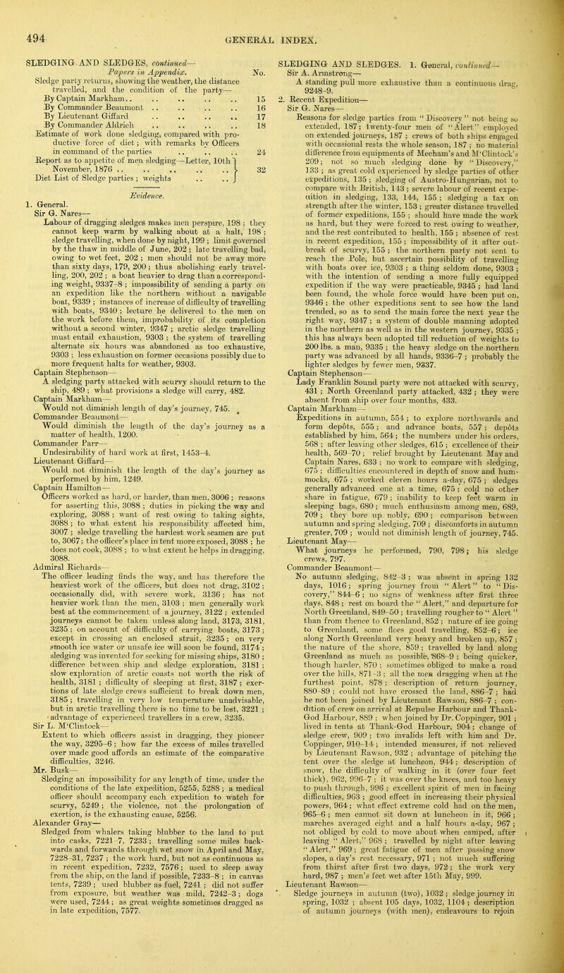 SLEDGING AND SLEDGES, continued— Papers in Appendix. No. Sledge party returns, showing the weather, the distance travelled, and the condition of the party— By Captain Markhain.. .. .. .. .. 15 By Commander Beaumont .. .. .. .. 16 By Lieutenant Giffard .. .. .. .. 17 By Commander Aldrich .. .. .. ., 18 Estimate of work done sledging, compared with pro- ductive force of diet; with remarks by Officers in command of the parties .. ' .. .. 24 Report as to appetite of men sledging—Letter, 10th I November, 1876 .. ' L 32 Diet List of Sledge parties ; w-eights .. .. J Evidence. 1. General. Sir G. Nares— Labour of dragging sledges' makes men perspire, 198 ; they cannot keep warm by walking about at a halt, 198 ; sledge travelling, when done by night, 199 ; limit governed by the thaw in middle of June, 202 ; late travelling bad, owing to wet feet, 202 ; men should not be away more than sixty days, 179, 200; thus abolishing early travel- ling, 200, 202 ; a boat heavier to drag than a correspond- ing weight, 9337-8 ; impossibility of sending a party on an expedition like the northern without a navigable boat, 9339 ; instances of increase of difficulty of travelling with boats, 9340 ; lecture he delivered to the men on the work before them, improbability of its completion without a second winter, 9347 ; arctic sledge travelling must entail exhaustion, 9303 ; the system of travelling alternate six hours was abandoned as too exhaustive, 9303 ; less exhaustion on former occasions possibly due to more frequent halts for weather, 9303. Captain Stephenson— A sledging party attacked with scurvy should return to the ship, 489 ; what provisions a sledge will carry, 482. Captain Markham— Would not diminish length of day's journey, 745. Commander Beaumont— Would diminish the length of the day's journey as a matter of health, 1200. Commander Parr— Undesirability of hard work at first, 1453-4. Lieutenant Giffard— Would not diminish the length of the day's journey as performed by him, 1249. Captain Hamilton— Officers worked as hard, or harder, than men, 3006 ; reasons for asserting this, 3088 ; duties in picking the way and exploring, 3088 ; want of rest owing to taking sights, 3088 ; to what extent his responsibility affected him, 3007 ; sledge travelling the hardest work seamen are put to, 3067; the officer's -place in tent more exposed, 3088 ; he does not cook, 3088 ; to what extent lie helps in dragging, 3088. Admiral Richards— The officer leading finds the way, and has therefore the heaviest work of the officers, but does not drag, 3102 ; occasionally did, with severe work, 3136; has not heavier work than the men, 3103 ; men generally work best at the commencement of a journey, 3122 ; extended journeys cannot be taken xmless along land, 3173, 3181, 3235 ; on account of cUfficulty of carrying boats, 3173 ; except in crossing an enclosed strait, 3235; on very smooth ice water or unsafe ice will soon be found, 3174 ; sledging was invented for seeking for missing ships, 3180 ; difference between ship and sledge exploration, 3181 ; slow exploration of arctic coasts not worth the risk of health, 3181 ; difficulty of sleeping at first, 3187; exer- tions of late sledge crews sufficient to break down men, 3185 ; travelling in very low temperature unadvisable, but in arctic travelling there is no time to be lost, 3221 ; ■ advantage of experienced travellers in a crew, 3235. Sir L. M'Clintock— Extent to which officers assist in dragging, they pioneer the way, 3295-6 ; how far the excess of miles travelled over made good affords an estimate of the comparative difficulties, 3246. Mr. Busk— Sledging an impossibility for any length of time, under the conditions of the late expedition, 5255, 5288 ; a medical officer should accompany each expedition to watch for scurvy, 5249 ; the violence, not the prolongation of exertion, is the exhausting cause, 5256. Alexander Gray— Sledged from whalers taking blubber to the land to put into casks, 7221-7, 7233 ; travelling some miles back- wards and forwards through wet snow in April and May, 7228-31, 7237 ; the work hard, but not as continuous as in recent expedition, 7232, 7576; used to sleep away from the ship, on the land if possible, 7233-8 ; in canvas tents, 7239 ; used blubber as fuel, 7241 ; did not suffer from exposure, but weather was mild, 7242-3; dogs were used, 7244; as great weights sometimes dragged as in late expedition, 7577. SLEDGING AND SLEDGES. 1. General, coniinued— Sir A. Armstrong— A standing pull more exhaustive than a continuous ckag, 9248-9. 2. Recent Expedition— Sir G. Nares— Reasons for sledge parties from  Discovery  not being so extended, 187; twenty-four men of Alert employed on extended journeys, 187 ; crews of both ships engaged with occasional rests the whole season, 187 ; no material difference from equipments of Mecham's and M'Clintock's 209; not so much sledging done by Discovery, 133 ; as great cold experienced by sledge parties of other expeditions, 135 ; sledging of Austro-Hungarian, not to compare with British, 143 ; severe labour of recent expe- uition in sledging, 133, 144, 155 ; sledging a tax on strength after the winter, 153 ; greater distance travelled of former expeditions, 155 ; should have made the work as hard, but they were forced to rest owing to weather, and the rest contributed to health, 155 ; absence of rest in recent expedition, 155 ; impossibility of it after out- break of scurvy, 155 ; the northern party not sent to reach the Pole, but ascertain possibility of travelling with boats over ice, 9303 ; a thing seldom done, 9303 ; with the intention of sending a more fully equipped expedition if the way were practicable, 9345 ; had land been found, the whole force would have been put on, 9346 ; the other expeditions sent to see how the land trended, so as to send the main force the next year the right way, 9347 ; a system of double manning adopted in the northern as well as in the western journey, 9335 ; this has always been adopted till reduction of weights to 200 lbs. a man, 9335 ; the heavy sledge on the northern party was advanced by all hands, 9336-7 ; probably the lighter sledges by fewer men, 9337. Captain Stephenson— Lady Eranklin Sound party were not attacked with scurvy, 431 ; North Greenland party attacked, 432 ; they were absent from ship over four months, 433. Captain Markham— Expeditions in autumn, 554; to explore northwards and form depots, 555; and advance boats, 557 ; depots established by him, 564; the numbers under his orders, 568 ; after leaving other sledges, 615 ; excellence of their health, 569-70 ; relief brought by Lieutenant May and Captain Nares, 633 ; no work to compare with sledging, 675 ; difficulties encountered in depth of snow and hum- mocks, 675 ; worked eleven hours a-day, 675 ; sledges generally advanced one at a time, 675; cold no other share in fatigue, 679 ; inability to keep feet warm in sleeping bags, 680 ; much enthusiasm among men, 689, 709 ; they bore up nobly, 690 ; comparison between autumn and spring sledging, 709 ; discomforts in autumn greater, 709 ; would not diminish length of journey, 745. Lieutenant May— What journeys he performed, 790, 798; his sledge crews, 797- Commander Beaumont— No autumn sledging, 842-3 ; was absent in spring 132 days, 1016; spring journey from Alert to Dis- covery, 844-6 ; no signs of weakness after first three days, 848 ; rest on board the Alert, and departure for North Greenland, 849-50 ; travelling rougher to  Alert  than from thence to Greenland, 852 ; nature of ice going to Greenland, some floes good travelling, 852-6; ice along North Greenland very heavy and broken up, 857 ; the nature of the shore, 859; travelled by land along Greenland as much as possible, §68-9 ; being quicker, though harder, 870 ; sometimes obliged to make a road over the hills, 871-3 ; all the men dragging when at the furthest point, 878 ; description of' return journev, 880-89 ; could not have crossed the land, 886-7 ; had he not been joined by Lieutenant Rawson, 886-7 ; con- dition of crew on arrival at Repulse Harbour and Thank- God Harbour, 889 ; when joined by Dr. Coppinger, 901 ; lived in tents at Thank-God Harbour, 904; change of sledge crew, 909 ; two invalids left with him and Dr. Coppinger, 910-14; intended measures, if not relieved by Lieutenant Rawson, 932 ; advantage of pitching the tent over the sledge at luncheon, 944; description of snow, the difficulty of walking in it (over four feet thick), 962, 996-7 ; it was over the knees, and too heavy to push through, 996 ; excellent spirit of men in facing difficulties, 963 ; good effect in increasing their physical powers, 964 ; what effect extreme cold had on the men, 965-6 ; men cannot sit down at luncheon in it, 966 ; marches averaged eight and a half hours a-day, 967 ; not obliged by cold to move about when camped, after i leaving  Alert, 968 ; travelled by night after leaving  Alert, 969 ; great fatigue of men after passing snow slopes, a day's rest necessary, 971 ; not much suffering from thirst after first two days, 972 ; the work very hard, 987 ; men's feet wet after 15th May, 999. Lieutenant Rawson— Sledge journeys in autumn (two), 1032; sledge journey in spring, 1032 ; absent 105 days, 1032, 1104 ; description of autumn journeys (with men), endeavours to rejoin
