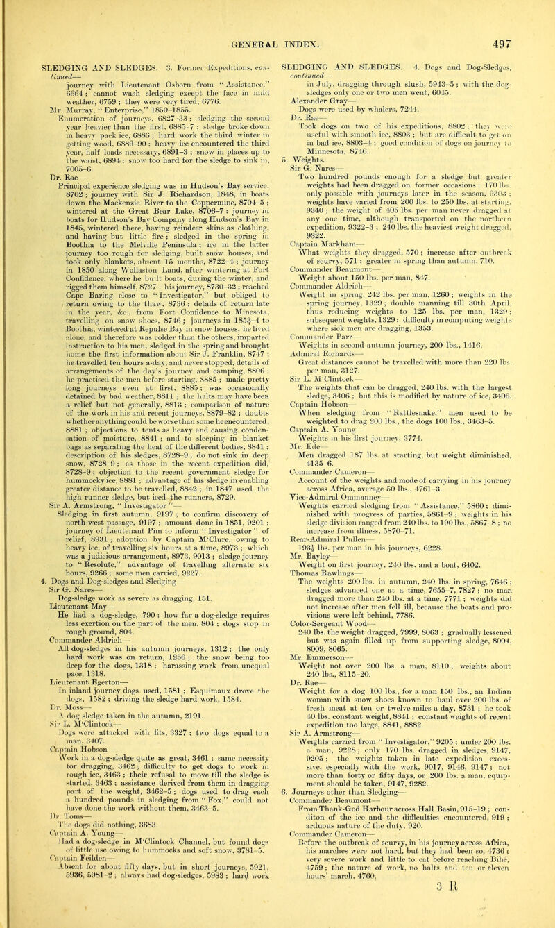 SLEDGING AND SLEDGES. 3. Former Expeditions, con- tinued— journey with Lieutenant Osborn from  Assistance, 0664; cannot wash sledging except the face in mild weather, 6759 ; they were very tired, 6776. Mr. Murray, Enterprise, 1850-1855. Enumeration of journeys, 6827 -33 ; sledging the second year heavier than the first, 6885-7 ; sledge broke down in heavy pack ice, 6886 ; hard work the third winter in getting wood, 6889-90 ; heavy ice encountered the third year, half loads necessary, 6891-3 ; snow in places up to the waist, 6894; snow too hard for the sledge to sink in, 7005-6. Dr. Rae— Principal experience sledging was in Hudson's Bay service, 8702 ; journey with Sir J. Richardson, 1848, in boats down the Mackenzie River to the Coppermine, 8704-5 ; wintered at the Great Bear Lake, 8706-7 : journey in boats for Hudson's Bay Company along Hudson's Bay in 1845, wintered there, having reindeer skins as clothing, and having but little fire ; sledged in the spring in Boothia to the Melville Peninsula ; ice in the latter journey too rough for sledging, built snow houses, and took only blankets, absent 15 months, 8722-4 ; journey in 1850 along Wollastoii Land, after wintering at Fort Confidence, where he built boats, during the winter, and rigged them himself, 8727 : his journey, 8730-32 ; reached Cape Baring close to 'Investigator, but obliged to return owing to the thaw, 8736 ; details of return late in the year, &e., from Fort Confidence to Minesota, travelling on snow shoes, 8746 ; journeys in 1853-4 to Boothia, wintered at Repulse Bay in snow houses, he lived •.done, and therefore was colder than the others, imparted instruction to his men, sledged in the spring and brought home the first information about Sir J. Franklin, 8747 ; he travelled ten hours a-day, and never stopped, details of arrangements of the day's journey and camping, 8806 : he practised the men before starting, 8885 ; made pretty long journeys even at first, 8885; was occasionally detained by bad weather, 8811 ; the halts may have been a relief but not generally, 8813 ; comparison of nature of the work in his and recent journeys, 8879-82 ; doubts whether anything could be worse than some he encountered, 8881 ; objections to tents as heavy and causing conden- sation of moisture, 8841 ; and to sleeping in blanket bags as separating the heat of the different bodies, 8841 ; description of his sledges, 8728-9 ; do not sink in deep snow, 8728-9 ; as those in the recent expedition did, 8728-9 ; objection to the recent government sledge for hummockyice, 8881 ; advantage of his sledge in enabling greater distance to be travelled, 8842 ; in 1847 used the high runner sledge, but iced the runners, 8729. Sir A. Armstrong,  Investigator — Sledging in first autumn, 9197 ; to confirm discovery of north-west passage, 9197 ; amount done in 1851, 9201 ; journey of Lieutenant Pirn to inform  Investigator  of relief, 8931 ; adoption by Captain M'Clure, owing to heavy ice, of travelling six hours at a time, 8973 ; which was a judicious arrangement, 8973, 9013 ; sledge journey to  Resolute, advantage of travelling alternate six hours, 9266 ; some men carried, 9227. 4. Dogs and Dog-sledges and Sledging— Sir G. Nares— Dog-sledge work as severe as dragging, 151. Lieutenant May— He had a dog-sledge, 790 ; how far a dog-sledge requires less exertion on the part of the men, 804 ; dogs stop in rough ground, 804. Commander Aldrich— All dog-sledges in his autumn journeys, 1312 ; the only hard work was on return, 1256 ; the snow being too deep for the dogs, 1318 ; harassing work from unequal pace, 1318. Lieutenant Egerton— In inland journey dogs used, 1581 ; Esquimaux drove the dogs, 1582 ; driving the sledge hard work, 1581. Dr. Moss— A dog sledge taken in the autumn, 2191. Sir L. M'Clintock— Dogs were attacked with fits, 3327 ; two dogs equal to a man, 3407. Captain Hobson— Work in a dog-sledge quite as great, 3461 ; same necessity for dragging, 3462 ; difficulty to get dogs to work in rough ice, 3463 ; their refusal to move till the sledge is started, 3463 ; assistance derived from them in dragging part of the weight, 3462-5 ; dogs used to drag each a hundred pounds in sledging from  Fox, could not have done the work without them, 3463-5. Dr. Toms— The dogs did nothing, 3683. Captain A. Young— Had a dog-sledge in M'Clintock Channel, but found dogs of little use owing to hummocks and soft snow, 3781-5. Captain Feilden— Absent for about fifty days, but in short journeys, 5921, 5936, 5981-2 ; always had dog-sledges, 5983 ; hard work SLEDGING AND SLEDGES. 4. Dogs and Dog-Sledges, continued— in July, dragging through slush, 5943-5 ; with the dog- sledges only one or two men went, 6045. Alexander Gray— Dogs were used by whalers, 7244. Dr. Rae— Took dogs on two of his expeditions, 8802; they wore useful with smooth ice, 8803 ; but are difficult to get on in bad ice, 8803-4 ; good condition of dogs on journc-; Id Minnesota, 8746. 5. Weights. Sir G. Nares— Two hundred pounds enough for a sledge but greater weights had been dragged on former occasions; 170 lbs. only possible with journeys later in the season, 930;; ; weights have varied from 200 lbs. to 250 lbs. at starting, 9340 ; the weight of 405 lbs. per man never dragged at any one time, although transported on the northern expedition, 9322-3 ; 240 lbs. the heaviest weight dragged, 9322. Captain Markhani— What weights they dragged, 570 ; increase after outbreak of scurvy, 571 ; greater in spring than autumn, 710. Commander Beaumont— Weight about 150 lbs. per man, 847. Commander Aldrich— Weight in spring, 242 lbs. per man, 1260 ; weights in the . spring journey, 1329 ; double manning till 30th April, thus reducing weights to 125 lbs. per man, 1329 ; subsequent weights, 1329; difficulty in computing weight a where sick men are dragging, 1353. Commander Parr— Weights in second autumn journey, 200 lbs., 1416. Admiral Richards— Great distances cannot be travelled with more than 220 lbs. per man, 3127. Sir L. M'Clintock— The weights that can be dragged, 240 lbs. with the largest sledge, 3406 ; but this is modified by nature of ice, 3406. Captain Hobson— When sledging from  Rattlesnake, men used to be weighted to drag 200 lbs., the dogs 100 lbs., 3463-5. Captain A. Young— Weights in his first journey, 3774. Mr. Ede— Men dragged 187 lbs. at starting, but weight diminished, 4135-6. Commander Cameron— Account of the weights and mode of carrying in his journey across Africa, average 50 lbs., 4761-3. Vice-Admiral Ommanney— Weights carried sledging from  Assistance, 5860 ; dimi- nished with progress of parties, 5861-9 ; weights in his sledge division ranged from 240 lbs. to 190 lbs., 5867-8 ; no increase from illness, 5870-71. Rear-Admiral Pullen— 193a lbs. per man in his journeys, 6228. Mr. Bayley— Weight on first journey, 240 lbs. and a boat, 6402. Thomas Rawlings— The weights 200 His. in autumn, 240 lbs. in spring, 7646; sledges advanced one at a time, 7655-7, 7827 ; no man dragged more than 240 lbs. at a time, 7771 ; weights did not increase after men fell ill, because the boats and pro- visions were left behind, 7786. Color-Sergeant Wood— 240 lbs. the weight dragged, 7999, 8063 ; gradually lessened but was again filled up from supporting sledge, 800J, 8009, 8065. Mr. Emmerson— Weight not over 200 lbs. a man, 8110; weights about 240 lbs., 8115-20. Dr. Rae— Weight for a dog 100 lbs., for a man 150 lbs., an Indian woman with snow shoes known to haul over 200 lbs. of fresh meat at ten or twelve miles a day, 8731 ; he took 40 lbs. constant weight, 8841 ; constant weights of recent expedition too large, 8841, 8882. Sir A. Armstrong— Weights carried from  Investigator, 9205 ; under 200 lbs. a man, 9228 ; only 170 lbs. dragged in sledges, 9147, 9205 ; the weights taken in late expedition exces- sive, especially with the work, 9017, 9146, 9147 ; not more than forty or fifty days, or 200 lbs. a man, equip- ment should be taken, 9147, 9282. 6. Journeys other than Sledging— Commander Beaumont— From Thank-God Harbour across Hall Basin, 915-19 ; con- diton of the ice and the difficulties encountered, 919 ; arduous nature of the duty, 920. Commander Cameron— Before the outbreak of scurvy, in his journey across Africa, his marches were not hard, but they had been so, 4736 ; very severe work and little to eat before peaching Bihe, 4759 ; the nature of work, no halts, and f en or eleven hours' march. 4760, 3 II